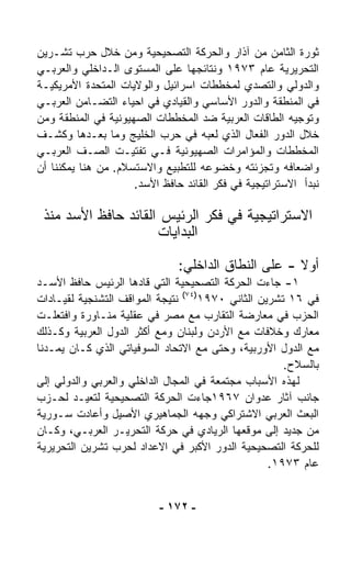 ‫ﺜﻭﺭﺓ ﺍﻟﺜﺎﻤﻥ ﻤﻥ ﺁﺫﺍﺭ ﻭﺍﻟﺤﺭﻜﺔ ﺍﻟﺘﺼﺤﻴﺤﻴﺔ ﻭﻤﻥ ﺨﻼل ﺤﺭﺏ ﺘﺸـﺭﻴﻥ‬
‫ﺍﻟﺘﺤﺭﻴﺭﻴﺔ ﻋﺎﻡ ٣٧٩١ ﻭﻨﺘﺎﺌﺠﻬﺎ ﻋﻠﻰ ﺍﻟﻤﺴﺘﻭﻯ ﺍﻟـﺩﺍﺨﻠﻲ ﻭﺍﻟﻌﺭﺒـﻲ‬
‫ﻭﺍﻟﺩﻭﻟﻲ ﻭﺍﻟﺘﺼﺩﻱ ﻟﻤﺨﻁﻁﺎﺕ ﺍﺴﺭﺍﺌﻴل ﻭﺍﻟﻭﻻﻴﺎﺕ ﺍﻟﻤﺘﺤﺩﺓ ﺍﻷﻤﺭﻴﻜﻴـﺔ‬
‫ﻓﻲ ﺍﻟﻤﻨﻁﻘﺔ ﻭﺍﻟﺩﻭﺭ ﺍﻷﺴﺎﺴﻲ ﻭﺍﻟﻘﻴﺎﺩﻱ ﻓﻲ ﺍﺤﻴﺎﺀ ﺍﻟﺘﻀـﺎﻤﻥ ﺍﻟﻌﺭﺒـﻲ‬
‫ﻭﺘﻭﺠﻴﻪ ﺍﻟﻁﺎﻗﺎﺕ ﺍﻟﻌﺭﺒﻴﺔ ﻀﺩ ﺍﻟﻤﺨﻁﻁﺎﺕ ﺍﻟﺼﻬﻴﻭﻨﻴﺔ ﻓﻲ ﺍﻟﻤﻨﻁﻘﺔ ﻭﻤﻥ‬
‫ﺨﻼل ﺍﻟﺩﻭﺭ ﺍﻟﻔ ‪‬ﺎل ﺍﻟﺫﻱ ﻟﻌﺒﻪ ﻓﻲ ﺤﺭﺏ ﺍﻟﺨﻠﻴﺞ ﻭﻤﺎ ﺒﻌـﺩﻫﺎ ﻭﻜﺸـﻑ‬
                                                ‫ﻌ‬
‫ﺍﻟﻤﺨﻁﻁﺎﺕ ﻭﺍﻟﻤﺅﺍﻤﺭﺍﺕ ﺍﻟﺼﻬﻴﻭﻨﻴﺔ ﻓـﻲ ﺘﻔﺘﻴـﺕ ﺍﻟﺼـﻑ ﺍﻟﻌﺭﺒـﻲ‬
‫ﻭﺍﻀﻌﺎﻓﻪ ﻭﺘﺠﺯﺌﺘﻪ ﻭﺨﻀﻭﻋﻪ ﻟﻠﺘﻁﺒﻴﻊ ﻭﺍﻻﺴﺘﺴﻼﻡ. ﻤﻥ ﻫﻨﺎ ﻴﻤﻜﻨﻨﺎ ﺃﻥ‬
                     ‫ﻨﺒﺩﺃ ﺍﻻﺴﺘﺭﺍﺘﻴﺠﻴﺔ ﻓﻲ ﻓﻜﺭ ﺍﻟﻘﺎﺌﺩ ﺤﺎﻓﻅ ﺍﻷﺴﺩ.‬

 ‫ﺍﻻﺴﺘﺭﺍﺘﻴﺠﻴﺔ ﻓﻲ ﻓﻜﺭ ﺍﻟﺭﺌﻴﺱ ﺍﻟﻘﺎﺌﺩ ﺤﺎﻓﻅ ﺍﻷﺴﺩ ﻤﻨﺫ‬
                     ‫ﺍﻟﺒﺩﺍﻴﺎﺕ‬

                               ‫ﺃﻭﻻ - ﻋﻠﻰ ﺍﻟﻨﻁﺎﻕ ﺍﻟﺩﺍﺨﻠﻲ:‬
                                                     ‫ﹰ‬
‫١- ﺠﺎﺀﺕ ﺍﻟﺤﺭﻜﺔ ﺍﻟﺘﺼﺤﻴﺤﻴﺔ ﺍﻟﺘﻲ ﻗﺎﺩﻫﺎ ﺍﻟﺭﺌﻴﺱ ﺤﺎﻓﻅ ﺍﻷﺴـﺩ‬
‫ﻓﻲ ٦١ ﺘﺸﺭﻴﻥ ﺍﻟﺜﺎﻨﻲ ٠٧٩١)٤٧( ﻨﺘﻴﺠﺔ ﺍﻟﻤﻭﺍﻗﻑ ﺍﻟﺘﺸﻨﺠﻴﺔ ﻟﻘﻴـﺎﺩﺍﺕ‬
‫ﺍﻟﺤﺯﺏ ﻓﻲ ﻤﻌﺎﺭﻀﺔ ﺍﻟﺘﻘﺎﺭﺏ ﻤﻊ ﻤﺼﺭ ﻓﻲ ﻋﻘﻠﻴﺔ ﻤﻨـﺎﻭﺭﺓ ﻭﺍﻓﺘﻌﻠـﺕ‬
‫ﻤﻌﺎﺭﻙ ﻭﺨﻼﻓﺎﺕ ﻤﻊ ﺍﻷﺭﺩﻥ ﻭﻟﺒﻨﺎﻥ ﻭﻤﻊ ﺃﻜﺜﺭ ﺍﻟﺩﻭل ﺍﻟﻌﺭﺒﻴﺔ ﻭﻜـﺫﻟﻙ‬
‫ﻤﻊ ﺍﻟﺩﻭل ﺍﻷﻭﺭﺒﻴﺔ، ﻭﺤﺘﻰ ﻤﻊ ﺍﻻﺘﺤﺎﺩ ﺍﻟﺴﻭﻓﻴﺎﺘﻲ ﺍﻟﺫﻱ ﻜـﺎﻥ ﻴﻤـ ‪‬ﻨﺎ‬
  ‫ﺩ‬
                                                     ‫ﺒﺎﻟﺴﻼﺡ.‬
‫ﻟﻬﺫﻩ ﺍﻷﺴﺒﺎﺏ ﻤﺠﺘﻤﻌﺔ ﻓﻲ ﺍﻟﻤﺠﺎل ﺍﻟﺩﺍﺨﻠﻲ ﻭﺍﻟﻌﺭﺒﻲ ﻭﺍﻟﺩﻭﻟﻲ ﺇﻟﻰ‬
‫ﺠﺎﻨﺏ ﺁﺜﺎﺭ ﻋﺩﻭﺍﻥ ٧٦٩١ﺠﺎﺀﺕ ﺍﻟﺤﺭﻜﺔ ﺍﻟﺘﺼﺤﻴﺤﻴﺔ ﻟﺘﻌﻴـﺩ ﻟﺤـﺯﺏ‬
‫ﺍﻟﺒﻌﺙ ﺍﻟﻌﺭﺒﻲ ﺍﻻﺸﺘﺭﺍﻜﻲ ﻭﺠﻬﻪ ﺍﻟﺠﻤﺎﻫﻴﺭﻱ ﺍﻷﺼﻴل ﻭﺃﻋﺎﺩﺕ ﺴـﻭﺭﻴﺔ‬
‫ﻤﻥ ﺠﺩﻴﺩ ﺇﻟﻰ ﻤﻭﻗﻌﻬﺎ ﺍﻟﺭﻴﺎﺩﻱ ﻓﻲ ﺤﺭﻜﺔ ﺍﻟﺘﺤﺭﻴـﺭ ﺍﻟﻌﺭﺒـﻲ، ﻭﻜـﺎﻥ‬
‫ﻟﻠﺤﺭﻜﺔ ﺍﻟﺘﺼﺤﻴﺤﻴﺔ ﺍﻟﺩﻭﺭ ﺍﻷﻜﺒﺭ ﻓﻲ ﺍﻻﻋﺩﺍﺩ ﻟﺤﺭﺏ ﺘﺸﺭﻴﻥ ﺍﻟﺘﺤﺭﻴﺭﻴﺔ‬
                                                  ‫ﻋﺎﻡ ٣٧٩١.‬


                          ‫- ٢٧١ -‬
 