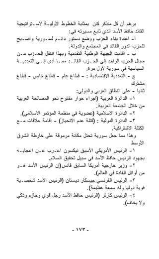 ‫ﺒﺭﻏﻡ ﺃﻥ ﻜل ﻤﺎﺫﻜﺭ ﻜﺎﻥ ﺒﻤﺜﺎﺒﺔ ﺍﻟﺨﻁﻭﻁ ﺍﻷﻭﻟﻴـﺔ ﻻﺴـﺘﺭﺍﺘﻴﺠﻴﺔ‬
                         ‫ﺍﻟﻘﺎﺌﺩ ﺤﺎﻓﻅ ﺍﻷﺴﺩ ﺍﻟﺫﻱ ﺘﺎﺒﻊ ﻤﺴﻴﺭﺘﻪ ﻓﻲ:‬
‫ﺃ- ﺍﻋﺎﺩﺓ ﺒﻨﺎﺀ ﺍﻟﺤﺯﺏ ﻭﻭﻀﻊ ﺩﺴﺘﻭﺭ ﺩﺍﺌـﻡ ﻟﺴـﻭﺭﻴﺔ ﻭﺃﺼـﺒﺢ‬
                         ‫ﻟﻠﺤﺯﺏ ﺍﻟﺩﻭﺭ ﺍﻟﻘﺎﺌﺩ ﻓﻲ ﺍﻟﻤﺠﺘﻤﻊ ﻭﺍﻟﺩﻭﻟﺔ.‬
‫ﺏ - ﺃﻗﺎﻤﺕ ﺍﻟﺠﺒﻬﺔ ﺍﻟﻭﻁﻨﻴﺔ ﺍﻟﺘﻘﺩﻤﻴﺔ ﻭﺒﻬﺫﺍ ﺍﻨﺘﻘل ﺍﻟﺤـﺯﺏ ﻤـﻥ‬
‫ﻤﺠﺎل ﺍﻟﺤﺯﺏ ﺍﻟﻭﺍﺤﺩ ﺇﻟﻰ ﺍﻟﺤـﺯﺏ ﺍﻟﻘﺎﺌـﺩ ﻤﻤـﺎ ﺃﺩﻯ ﺇﻟـﻰ ﺍﻟﺘﻌﺩﺩﻴـﺔ‬
                                  ‫ﺍﻟﺴﻴﺎﺴﻴﺔ ﻓﻲ ﺴﻭﺭﻴﺔ ﻷﻭل ﻤﺭﺓ.‬
‫ﺝ - ﺍﻟﺘﻌﺩﺩﻴﺔ ﺍﻻﻗﺘﺼﺎﺩﻴﺔ : - ﻗﻁﺎﻉ ﻋﺎﻡ - ﻗﻁﺎﻉ ﺨﺎﺹ - ﻗﻁﺎﻉ‬
                                                           ‫ﻤﺸﺘﺭﻙ‬
                             ‫ﺜﺎﻨﻴﺎ - ﻋﻠﻰ ﺍﻟﻨﻁﺎﻕ ﺍﻟﻌﺭﺒﻲ ﻭﺍﻟﺩﻭﻟﻲ:‬
                                                              ‫ﹰ‬
‫١- ﺍﻟﺩﺍﺌﺭﺓ ﺍﻟﻌﺭﺒﻴﺔ )ﺍﺠﺭﺍﺀ ﺤﻭﺍﺭ ﻤﻔﺘﻭﺡ ﻨﺤﻭ ﺍﻟﻤﺼﺎﻟﺤﺔ ﺍﻟﻌﺭﺒﻴﺔ‬
                                       ‫ﻤﻥ ﺨﻼل ﺍﻟﺠﺎﻤﻌﺔ ﺍﻟﻌﺭﺒﻴﺔ.‬
  ‫٢- ﺍﻟﺩﺍﺌﺭﺓ ﺍﻻﺴﻼﻤﻴﺔ )ﻋﻀﻭﻴﺔ ﻓﻲ ﻤﻨﻅﻤﺔ ﺍﻟﻤﺅﺘﻤﺭ ﺍﻻﺴﻼﻤﻲ(.‬
‫٣- ﺍﻟﺩﺍﺌﺭﺓ ﺍﻟﺩﻭﻟﻴﺔ : )ﻜﺘﻠﺔ ﻋﺩﻡ ﺍﻻﻨﺤﻴﺎﺯ( - ﺍﻗﺎﻤﺔ ﻋﻼﻗﺎﺕ ﻤـﻊ‬
                                                ‫ﺍﻟﻜﺘﻠﺔ ﺍﻻﺸﺘﺭﺍﻜﻴﺔ.‬
‫ﻭﻫﺫﺍ ﻤﻤﺎ ﺠﻌل ﺴﻭﺭﻴﺔ ﺘﺤﺘل ﻤﻜﺎﻨﺔ ﻤﺭﻤﻭﻗﺔ ﻋﻠﻰ ﺨﺎﺭﻁﺔ ﺍﻟﺸﺭﻕ‬
                                                           ‫ﺍﻷﻭﺴﻁ‬
‫١- ﺍﻟﺭﺌﻴﺱ ﺍﻷﻤﺭﻴﻜﻲ ﺍﻷﺴﺒﻕ ﻨﻴﻜﺴﻭﻥ ﺍﻋـﺭﺏ ﻋـﻥ ﺍﻋﺠﺎﺒـﻪ‬
                ‫ﺒﺠﻬﻭﺩ ﺍﻟﺭﺌﻴﺱ ﺤﺎﻓﻅ ﺍﻷﺴﺩ ﻓﻲ ﺴﺒﻴل ﺘﺤﻘﻴﻕ ﺍﻟﺴﻼﻡ.‬
‫٢- ﻭﺯﻴﺭ ﺨﺎﺭﺠﻴﺔ ﺃﻤﺭﻴﻜﺎ ﺍﻟﺴﺎﺒﻕ ﻓﺎﻨﺱ)ﺇﻥ ﺍﻟﺭﺌﻴﺱ ﺍﻷﺴﺩ ﻫـﻭ‬
                                      ‫ﻤﻥ ﺃﻭﺍﺌل ﺍﻟﻘﺎﺩﺓ ﻓﻲ ﺍﻟﻌﺎﻟﻡ(.‬
‫٣- ﺍﻟﺭﺌﻴﺱ ﺍﻟﻔﺭﻨﺴﻲ ﺠﻴﺴﻜﺎﺭ ﺩﻴﺴﺘﺎﻥ )ﺍﻟﺭﺌﻴﺱ ﺍﻷﺴﺩ ﺸﺨﺼـﻴﺔ‬
                                  ‫ﻗﻭﻴﺔ ﺩﻭﻟﻴﺎ ﻭﻟﻪ ﺴﻤﻌﺔ ﻋﻅﻴﻤﺔ(.‬
                                                        ‫ﹰ‬
‫٤- ﺍﻟﺭﺌﻴﺱ ﻜﺎﺭﺘﺭ )ﺍﻟﺭﺌﻴﺱ ﺤﺎﻓﻅ ﺍﻷﺴﺩ ﺭﺠل ﻗﻭﻱ ﻭﺤﺎﺯﻡ ﻭﺫﻜﻲ‬
                                                      ‫ﻭﻻ ﻴﺨﺎﻑ(.‬



                            ‫- ٣٧١ -‬
 