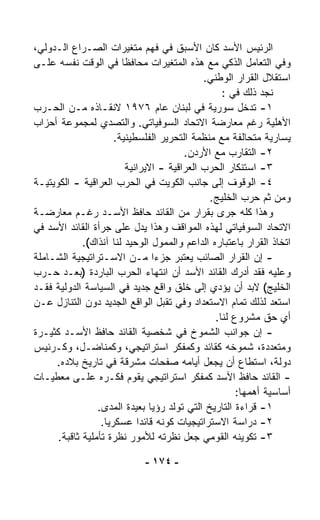 ‫ﺍﻟﺭﺌﻴﺱ ﺍﻷﺴﺩ ﻜﺎﻥ ﺍﻷﺴﺒﻕ ﻓﻲ ﻓﻬﻡ ﻤﺘﻐﻴﺭﺍﺕ ﺍﻟﺼـﺭﺍﻉ ﺍﻟـﺩﻭﻟﻲ،‬
‫ﻭﻓﻲ ﺍﻟﺘﻌﺎﻤل ﺍﻟﺫﻜﻲ ﻤﻊ ﻫﺫﻩ ﺍﻟﻤﺘﻐﻴﺭﺍﺕ ﻤﺤﺎﻓﻅﺎ ﻓﻲ ﺍﻟﻭﻗﺕ ﻨﻔﺴﻪ ﻋﻠـﻰ‬
                        ‫ﹰ‬
                                              ‫ﺍﺴﺘﻘﻼل ﺍﻟﻘﺭﺍﺭ ﺍﻟﻭﻁﻨﻲ.‬
                                                   ‫ﻨﺠﺩ ﺫﻟﻙ ﻓﻲ :‬
‫١- ﺘﺩﺨل ﺴﻭﺭﻴﺔ ﻓﻲ ﻟﺒﻨﺎﻥ ﻋﺎﻡ ٦٧٩١ ﻻﻨﻘـﺎﺫﻩ ﻤـﻥ ﺍﻟﺤـﺭﺏ‬
‫ﺍﻷﻫﻠﻴﺔ ﺭﻏﻡ ﻤﻌﺎﺭﻀﺔ ﺍﻻﺘﺤﺎﺩ ﺍﻟﺴﻭﻓﻴﺎﺘﻲ. ﻭﺍﻟﺘﺼﺩﻱ ﻟﻤﺠﻤﻭﻋﺔ ﺃﺤﺯﺍﺏ‬
                      ‫ﻴﺴﺎﺭﻴﺔ ﻤﺘﺤﺎﻟﻔﺔ ﻤﻊ ﻤﻨﻅﻤﺔ ﺍﻟﺘﺤﺭﻴﺭ ﺍﻟﻔﻠﺴﻁﻴﻨﻴﺔ.‬
                                         ‫٢- ﺍﻟﺘﻘﺎﺭﺏ ﻤﻊ ﺍﻷﺭﺩﻥ.‬
                          ‫٣- ﺍﺴﺘﻨﻜﺎﺭ ﺍﻟﺤﺭﺏ ﺍﻟﻌﺭﺍﻗﻴﺔ - ﺍﻻﻴﺭﺍﻨﻴﺔ‬
‫٤- ﺍﻟﻭﻗﻭﻑ ﺇﻟﻰ ﺠﺎﻨﺏ ﺍﻟﻜﻭﻴﺕ ﻓﻲ ﺍﻟﺤﺭﺏ ﺍﻟﻌﺭﺍﻗﻴﺔ - ﺍﻟﻜﻭﻴﺘﻴـﺔ‬
                                               ‫ﻭﻤﻥ ﺜﻡ ﺤﺭﺏ ﺍﻟﺨﻠﻴﺞ.‬
‫ﻭﻫﺫﺍ ﻜﻠﻪ ﺠﺭﻯ ﺒﻘﺭﺍﺭ ﻤﻥ ﺍﻟﻘﺎﺌﺩ ﺤﺎﻓﻅ ﺍﻷﺴـﺩ ﺭﻏـﻡ ﻤﻌﺎﺭﻀـﺔ‬
‫ﺍﻻﺘﺤﺎﺩ ﺍﻟﺴﻭﻓﻴﺎﺘﻲ ﻟﻬﺫﻩ ﺍﻟﻤﻭﺍﻗﻑ ﻭﻫﺫﺍ ﻴﺩل ﻋﻠﻰ ﺠﺭﺃﺓ ﺍﻟﻘﺎﺌﺩ ﺍﻷﺴﺩ ﻓﻲ‬
             ‫ﺍﺘﺨﺎﺫ ﺍﻟﻘﺭﺍﺭ ﺒﺎﻋﺘﺒﺎﺭﻩ ﺍﻟﺩﺍﻋﻡ ﻭﺍﻟﻤﻤ ‪‬ل ﺍﻟﻭﺤﻴﺩ ﻟﻨﺎ ﺁﻨﺫﺍﻙ(.‬
                                   ‫ﻭ‬
‫- ﺇﻥ ﺍﻟﻘﺭﺍﺭ ﺍﻟﺼﺎﺌﺏ ﻴﻌﺘﺒﺭ ﺠﺯﺀﺍ ﻤـﻥ ﺍﻻﺴـﺘﺭﺍﺘﻴﺠﻴﺔ ﺍﻟﺸـﺎﻤﻠﺔ‬
                                 ‫ﹰ‬
‫ﻭﻋﻠﻴﻪ ﻓﻘﺩ ﺃﺩﺭﻙ ﺍﻟﻘﺎﺌﺩ ﺍﻷﺴﺩ ﺃﻥ ﺍﻨﺘﻬﺎﺀ ﺍﻟﺤﺭﺏ ﺍﻟﺒﺎﺭﺩﺓ )ﺒﻌـﺩ ﺤـﺭﺏ‬
‫ﺍﻟﺨﻠﻴﺞ( ﻻﺒﺩ ﺃﻥ ﻴﺅﺩﻱ ﺇﻟﻰ ﺨﻠﻕ ﻭﺍﻗﻊ ﺠﺩﻴﺩ ﻓﻲ ﺍﻟﺴﻴﺎﺴﺔ ﺍﻟﺩﻭﻟﻴﺔ ﻓﻘـﺩ‬
‫ﺍﺴﺘﻌﺩ ﻟﺫﻟﻙ ﺘﻤﺎﻡ ﺍﻻﺴﺘﻌﺩﺍﺩ ﻭﻓﻲ ﺘﻘﺒل ﺍﻟﻭﺍﻗﻊ ﺍﻟﺠﺩﻴﺩ ﺩﻭﻥ ﺍﻟﺘﻨﺎﺯل ﻋـﻥ‬
                                                 ‫ﺃﻱ ﺤﻕ ﻤﺸﺭﻭﻉ ﻟﻨﺎ.‬
‫- ﺇﻥ ﺠﻭﺍﻨﺏ ﺍﻟﺸﻤﻭﺥ ﻓﻲ ﺸﺨﺼﻴﺔ ﺍﻟﻘﺎﺌﺩ ﺤﺎﻓﻅ ﺍﻷﺴـﺩ ﻜﺜﻴـﺭﺓ‬
‫ﻭﻤﺘﻌﺩﺩﺓ، ﺸﻤﻭﺨﻪ ﻜﻘﺎﺌﺩ ﻭﻜﻤﻔﻜﺭ ﺍﺴﺘﺭﺍﺘﻴﺠﻲ، ﻭﻜﻤﻨﺎﻀـل، ﻭﻜـﺭﺌﻴﺱ‬
     ‫ﺩﻭﻟﺔ، ﺍﺴﺘﻁﺎﻉ ﺃﻥ ﻴﺠﻌل ﺃﻴﺎﻤﻪ ﺼﻔﺤﺎﺕ ﻤﺸﺭﻗﺔ ﻓﻲ ﺘﺎﺭﻴﺦ ﺒﻼﺩﻩ.‬
‫- ﺍﻟﻘﺎﺌﺩ ﺤﺎﻓﻅ ﺍﻷﺴﺩ ﻜﻤﻔﻜﺭ ﺍﺴﺘﺭﺍﺘﻴﺠﻲ ﻴﻘﻭﻡ ﻓﻜـﺭﻩ ﻋﻠـﻰ ﻤﻌﻁﻴـﺎﺕ‬
                                                       ‫ﺃﺴﺎﺴﻴﺔ ﺃﻫﻤﻬﺎ:‬
                 ‫١- ﻗﺭﺍﺀﺓ ﺍﻟﺘﺎﺭﻴﺦ ﺍﻟﺘﻲ ﺘﻭﹼﺩ ﺭﺅﻴﺎ ﺒﻌﻴﺩﺓ ﺍﻟﻤﺩﻯ.‬
                                      ‫ﻟ‬
                  ‫٢- ﺩﺭﺍﺴﺔ ﺍﻻﺴﺘﺭﺍﺘﻴﺠﻴﺎﺕ ﻜﻭﻨﻪ ﻗﺎﺌﺩﺍ ﻋﺴﻜﺭﻴﺎ.‬
                   ‫ﹰ‬         ‫ﹰ‬
      ‫٣- ﺘﻜﻭﻴﻨﻪ ﺍﻟﻘﻭﻤﻲ ﺠﻌل ﻨﻅﺭﺘﻪ ﻟﻸﻤﻭﺭ ﻨﻅﺭﺓ ﺘﺄﻤﻠﻴﺔ ﺜﺎﻗﺒﺔ.‬

                              ‫- ٤٧١ -‬
 