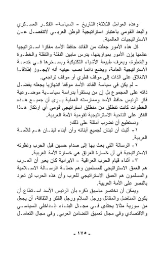 ‫ﻭﻫﺫﻩ ﺍﻟﻌﻭﺍﻤل ﺍﻟﺜﻼﺜﺔ: ﺍﻟﺘﺎﺭﻴﺦ - ﺍﻟﺴﻴﺎﺴﺔ- ﺍﻟﻔﻜـﺭ ﺍﻟﻌﺴـﻜﺭﻱ‬
‫ﻭﺍﻟﺒﻌﺩ ﺍﻟﻘﻭﻤﻲ ﺒﺎﻋﺘﺒﺎﺭ ﺍﺴﺘﺭﺍﺘﻴﺠﻴﺔ ﺍﻟﻭﻁﻥ ﺍﻟﻌﺭﺒـﻲ ﻻﺘﻨﻔﺼـل ﻋـﻥ‬
                                             ‫ﺍﻻﺴﺘﺭﺍﺘﻴﺠﻴﺎﺕ ﺍﻟﻌﺎﻟﻤﻴﺔ.‬
‫ﻜل ﻫﺫﻩ ﺍﻷﻤﻭﺭ ﺠﻌﻠﺕ ﻤﻥ ﺍﻟﻘﺎﺌﺩ ﺤﺎﻓﻅ ﺍﻷﺴﺩ ﻤﻔﻜﺭﺍ ﺍﺴـﺘﺭﺍﺘﻴﺠﻴﺎ‬
‫ﹰ‬            ‫ﹰ‬
‫ﻋﺎﻟﻤﻴﺎ ﻴﺯﻥ ﺍﻷﻤﻭﺭ ﺒﻤﻭﺍﺯﻴﻨﻬﺎ، ﻴﺩﺭﺱ ﻤﺎﺒﻴﻥ ﺍﻟﻨﻘﻠﺔ ﻭﺍﻟﻨﻘﻠﺔ ﻭﺍﻟﺨﻁـﻭﺓ‬‫ﹰ‬
‫ﻭﺍﻟﺨﻁﻭﺓ، ﻭﻴﻌﺭﻑ ﻁﺒﻴﻌﺔ ﺍﻷﺸﻴﺎﺀ ﺍﻟﺘﻜﺘﻴﻜﻴﺔ ﻭﻴﺴـﺨﺭﻫﺎ ﻓـﻲ ﺨﺩﻤـﺔ‬
‫ﺍﻻﺴﺘﺭﺍﺘﻴﺠﻴﺔ ﺍﻟﻌﺎﻤﺔ، ﻭﻴﻀﻊ ﺩﺍﺌﻤﺎ ﻨﺼﺏ ﻋﻴﻨﻴﻪ ﺃﻨﻪ ﻻﻴﺠـﻭﺯ ﺇﻁﻼﻗـﺎ‬
‫ﹰ‬                                  ‫ﹰ‬
            ‫ﺍﻻﻨﻐﻼﻕ ﻋﻠﻰ ﺍﻟﺫﺍﺕ ﺇﻟﻰ ﻤﻭﻗﻑ ﻗﻁﺭﻱ ﺃﻭ ﻤﻭﻗﻑ ﺘﺭﺍﺠﻌﻲ.‬
‫- ﻟﻡ ﻴﻜﻥ ﻓﻲ ﺴﻴﺎﺴﺔ ﺍﻟﻘﺎﺌﺩ ﺍﻷﺴﺩ ﻤﻭﻗﻔﺎ ﺍﻨﺘﻬﺎﺯﻴﺎ ﻴﺠﻌﻠﻪ ﻴﻔﻀـل‬
                ‫ﹰ‬        ‫ﹰ‬
‫ﺫﺍﺘﻪ ﻋﻠﻰ ﺍﻟﻤﺠﻤﻭﻉ ﺒل ﺇﻥ ﻤﻥ ﻴﺴﺘﻘﺭﺃ ﺒﺩﺭﺍﺴﺔ ﺴﻴﺎﺴـﻴﺔ ﻤﻭﻀـﻭﻋﻴﺔ‬
‫ﻓﻜﺭ ﺍﻟﺭﺌﻴﺱ ﺤﺎﻓﻅ ﺍﻷﺴﺩ ﻭﻤﻤﺎﺭﺴﺘﻪ ﺍﻟﻌﻤﻠﻴﺔ ﻴـﺭﻯ ﺃﻥ ﺠﻤﻴـﻊ ﻫـﺫﻩ‬
‫ﺍﻟﺨﻁﻭﺍﺕ ﻜﺎﻨﺕ ﺘﻨﻁﻠﻕ ﻤﻥ ﻤﻨﻁﻠﻕ ﺍﺴﺘﺭﺍﺘﻴﺠﻲ ﻗﻭﻤﻲ ﺃﻱ ﺍﺭﺘﻜﺎﺯ ﻫـﺫﺍ‬
                ‫ﺍﻟﻔﻜﺭ ﻋﻠﻰ ﺍﻟﻨﺎﺤﻴﺔ ﺍﻻﺴﺘﺭﺍﺘﻴﺠﻴﺔ ﻟﻘﻭﻤﻴﺔ ﺍﻷﻤﺔ ﺍﻟﻌﺭﺒﻴﺔ.‬
                            ‫ﻭﻨﺴﺘﻁﻴﻊ ﺃﻥ ﻨﻀﺭﺏ ﺃﻤﺜﻠﺔ ﻋﻠﻰ ﺫﻟﻙ:‬
‫١- ﺃﺜﺒﺕ ﺃﻥ ﻟﺒﻨﺎﻥ ﻟﺠﻤﻴﻊ ﺃﺒﻨﺎﺌﻪ ﻭﺃﻥ ﺃﺒﻨﺎﺀ ﻟﺒﻨـﺎﻥ ﻫـﻡ ﻟﻸﻤـﺔ‬
                                                            ‫ﺍﻟﻌﺭﺒﻴﺔ.‬
‫٢- ﺍﻟﺭﺴﺎﻟﺔ ﺍﻟﺘﻲ ﺒﻌﺙ ﺒﻬﺎ ﺇﻟﻰ ﺼﺩﺍﻡ ﺤﺴﻴﻥ ﻗﺒل ﺍﻟﺤﺭﺏ ﻭﻨﻅﺭﺘﻪ‬
        ‫ﺍﻻﺴﺘﺭﺍﺘﻴﺠﻴﺔ ﻓﻲ ﺃﻥ ﺨﺴﺎﺭﺓ ﺍﻟﻌﺭﺍﻕ ﻫﻲ ﺨﺴﺎﺭﺓ ﺍﻷﻤﺔ ﺍﻟﻌﺭﺒﻴﺔ.‬
‫٣- ﺃﺜﻨﺎﺀ ﻗﻴﺎﻡ ﺍﻟﺤﺭﺏ ﺍﻟﻌﺭﺍﻗﻴﺔ - ﺍﻻﻴﺭﺍﻨﻴﺔ ﻜﺎﻥ ﻴﻌﺒﺭ ﺃﻥ ﺍﻟﻌـﺭﺏ‬
‫ﻫﻡ ﺍﻟﻌﻤﻕ ﺍﻻﺴﺘﺭﺍﺘﻴﺠﻲ ﻟﻠﻤﺴﻠﻤﻴﻥ ﻭﻫﻡ ﺤﻤﻠـﺔ ﺍﻟﺭﺴـﺎﻟﺔ ﺍﻻﺴـﻼﻤﻴﺔ‬
‫ﻭﺍﻟﻤﺴﻠﻤﻭﻥ ﻫﻡ ﺍﻟﻌﻤﻕ ﺍﻻﺴﺘﺭﺍﺘﻴﺠﻲ ﻟﻠﻌﺭﺏ ﻭﺃﻥ ﻫﺫﻩ ﺍﻟﺤﺭﺏ ﻟﻥ ﺘﻌﻭﺩ‬
                                         ‫ﺒﺎﻟﻨﺼﺭ ﻋﻠﻰ ﺍﻷﻤﺔ ﺍﻟﻌﺭﺒﻴﺔ.‬
‫ﻭﻴﻤﻜﻥ ﺃﻥ ﻨﺨﺘﺼﺭ ﻤﺎﺴﺒﻕ ﺫﻜﺭﻩ ﺒﺄﻥ ﺍﻟﺭﺌﻴﺱ ﺍﻷﺴﺩ ﺍﺴـﺘﻁﺎﻉ ﺃﻥ‬
‫ﻴﻜﻭﻥ ﺍﻟﻤﻨﺎﻀل ﻭﺍﻟﻤﻘﺎﺘل ﻭﺭﺠل ﺍﻟﺴﻼﻡ ﻭﺭﺠل ﺍﻟﻔﻜﺭ ﻭﺍﻟﺜﻘﺎﻓﺔ، ﺃﻥ ﻴﺠﻌل‬
‫ﻤﻥ ﺴﻭﺭﻴﺔ ﻤﺜﺎﻻ ﻴﺤﺘﺫﻯ ﻓـﻲ ﻤﺠـﺎل ﺍﻟﺒﻨـﺎﺀ ﺍﻟـﺩﺍﺨﻠﻲ ﺍﻟﺴﻴﺎﺴـﻲ‬
                                                    ‫ﹰ‬
‫ﻭﺍﻻﻗﺘﺼﺎﺩﻱ ﻭﻓﻲ ﻤﺠﺎل ﺘﻌﻤﻴﻕ ﺍﻟﺘﻀﺎﻤﻥ ﺍﻟﻌﺭﺒﻲ. ﻭﻓﻲ ﻤﺠﺎل ﺍﻟﺘﻌﺎﻤـل‬


                             ‫- ٥٧١ -‬
 