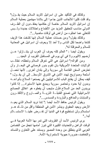 ‫ﻭﻜﺫﻟﻙ ﻓﻲ ﺍﻟﺘﺄﻜﻴﺩ ﻋﻠﻰ ﺍﻥ ﺍﺴﺭﺍﺌﻴل ﻻﺘﺭﻴﺩ ﺍﻟﺴﻼﻡ ﺤﻴﺙ ﻴﻘـﻭل:"‬
‫ﻭﻗﺩ ﻗﻠﺕ ﻜﺜﻴﺭﺍ ﻟﻸﺠﺎﻨﺏ ﺍﻟﺫﻴﻥ ﺠﺎﺀﻭﺍ ﺇﻟﻰ ﺒﻼﺩﻨﺎ ﻤﻬﺘﻤﻴﻥ ﺒﻌﻤﻠﻴﺔ ﺍﻟﺴﻼﻡ‬
                                                       ‫ﹰ‬
‫ﺇﻥ ﺍﺴﺭﺍﺌﻴل ﻻﺘﺭﻴﺩ ﺍﻟﺴﻼﻡ. ﺨﺎﺼﺔ ﺃﻥ ﺤﻜﺎﻤﻬﺎ ﻴﻌﺘﻘـﺩﻭﻥ ﺃﻥ ﺍﻟﻅـﺭﻑ‬
                                 ‫‪‬‬
‫ﺍﻟﺩﻭﻟﻲ ﻤﻨﺎﺴﺏ ﻟﺘﺤﻘﻴﻕ ﺍﻟﻤﺯﻴﺩ ﻤﻥ ﺍﻷﻁﻤﺎﻉ ﻭﺍﺤﺘﻼﻻﺕ ﺠﺩﻴﺩﺓ ﻭﻟـﻴﺱ‬
                                                       ‫‪‬‬
                  ‫ﻟﻠﺘﺨﻠﻲ ﻋﻤﺎ ﺍﺤﺘﻠﻭﻩ ﻤﻥ ﺃﺭﺍﺽ ﻓﻲ ﺃﻭﻗﺎﺕ ﻤﺎﻀﻴﺔ...".‬
                                      ‫ٍ‬
‫ﻭﻜﺫﻟﻙ ﻴﻘﻭل:" ﻭﻤﻥ ﺤﺴﻨﺎﺕ ﻋﻤﻠﻴﺔ ﺍﻟﺴﻼﻡ ﺇﻨﻬﺎ ﻜﺸﻔﺕ ﻫﺫﺍ ﺍﻟﺯﻴﻑ‬
‫ﻜﺸﻔﺎ ﻭﺍﻀﺤﺎ ﻟﻜل ﺍﻟﻨﺎﺱ ﻭﻻ ﺃﺤﺩ ﺇﻻ ﻭﻴﻌﺭﻑ ﺃﻥ ﺍﺴﺭﺍﺌﻴل ﻫﻲ ﺍﻟﻤﻌﺎﺩﻴﺔ‬
                                                         ‫ﹰ‬    ‫ﹰ‬
                                              ‫ﻟﻠﺴﻼﻡ ﻭﺍﻟﻤﻌﺭﻗﻠﺔ ﻟﻪ".‬
‫ﻭﻴﻘﻭل ﺃﻴﻀﺎ : " ﺍﻟﻌﺎﻟﻡ ﻜﻠﻪ ﻴﻌﺭﻑ ﺃﻥ ﺍﻟﻌﺭﺏ ﻟﻥ ﻴﺘﻨـﺎﺯﻟﻭﺍ ﻋـﻥ‬
                                                   ‫ﹰ‬
      ‫ﺃﺭﻀﻬﻡ ﻻﺍﻟﻴﻭﻡ ﻭﻻ ﻓﻲ ﺃﻱ ﻴﻭﻡ ﻓﻲ ﺍﻟﻤﺴﺘﻘﺒل ﺍﻟﻘﺭﻴﺏ ﺃﻭ ﺍﻟﺒﻌﻴﺩ...‬
‫ﻭﻤﻥ ﺃﻗﻭﺍﻟﻪ:" ﺍﺴﺭﺍﺌﻴل ﻫﻲ ﺍﻟﺘﻲ ﺘﻌﺭﻗل ﺍﻟﺴﻼﻡ ﻭﺘﻌﻁﻠﻪ، ﺘﻁﺎﻟـﺏ‬
‫ﺍﻟﻭﻻﻴﺎﺕ ﺍﻟﻤﺘﺤﺩﺓ ﺍﻷﻤﺭﻴﻜﻴﺔ ﺒﺎﻥ ﺘﻘﻭﻡ ﺒﺩﻭﺭ ﻗﺭﺼﺎﻨﻲ ﻓﻲ ﺍﻟﺒﺤـﺎﺭ ﻭﺃﻥ‬
‫ﺘﻌﺘﺭﺽ ﺍﻟﺴﻔﻥ ﺍﻟﻘﺎﺩﻤﺔ ﺇﻟﻰ ﺴﻭﺭﻴﺔ ﻭﺇﻟﻰ ﺒﻠﺩﺍﻥ ﺃﺨﺭﻯ.. ﻷﻨﻬﺎ ﺘﺤﻤـل‬
‫ﺃﺴﻠﺤﺔ ﻭﺼﻭﺍﺭﻴﺦ ﺘﻬﺩﺩ ﺍﻷﻤﻥ ﻓﻲ ﺍﻟﺸﺭﻕ ﺍﻷﻭﺴﻁ.. ﺇﻟﻰ ﺃﻥ ﻴﻘـﻭل: "‬
‫ﻜﻴﻑ ﻴﻤﻜﻥ ﺃﻥ ‪‬ﻔﺘﺢ ﺍﻟﺒﺎﺏ ﻟﻼﺴﺭﺍﺌﻴﻠﻴﻴﻥ ﻜﻲ ﻴﺼﻨﻌﻭﺍ ﺍﻟﺴﻼﺡ ﺒﺄﻨﻭﺍﻋـﻪ‬
                                                     ‫ﻴ‬
‫ﻭﺒﺩﻭﻥ ﺃﻴﺔ ﺤﺩﻭﺩ ﻭﺘﺤﺎﺼﺭ ﺴﻭﺭﻴﺔ ﻭ ‪‬ﻤﻨﻊ ﻋﻨﻬﺎ ﺍﻻﺴﺘﻴﺭﺍﺩ... ﺇﺫﺍ ﻜﺎﻨﻭﺍ‬
                                ‫ﻴ‬
‫ﻴﺭﻴﺩﻭﻥ ﺍﻟﺤﺩ ﻤﻥ ﺍﻟﺴﻼﺡ ﻓﺄﻭل ﻤﺎﻴﺠﺏ ﺃﻥ ﻴﻔﻌﻠﻭﻩ ﻫﻭ ﺍﻏﻼﻕ ﺍﻟﻤﺼﺎﻨﻊ‬‫‪‬‬
‫ﺍﻻﺴﺭﺍﺌﻴﻠﻴﺔ ﺍﻟﺘﻲ ﺘﺼﻨﻊ ﺍﻟﻘﻨﺒﻠـﺔ ﺍﻟﺫﺭﻴـﺔ ﻭﺍﻟﺼـﺎﺭﻭﺥ ﻭﺍﻻﻟﻜﺘـﺭﻭﻥ‬
                          ‫ﻭﺍﻟﺩﺒﺎﺒﺎﺕ ﻭﺍﻟﻤﺩﺍﻓﻊ ﻭﺍﻟﺒﺎﺭﻭﺩﺓ ﻭﺍﻟﻤﺴﺩﺱ...".‬
‫ﻭﻴﻘﻭل ﺍﻟﺭﺌﻴﺱ ﺤﺎﻓﻅ ﺍﻷﺴﺩ ﺃﻴﻀﺎ :" ﺇﻨﻨﺎ ﻨﺭﻴﺩ ﺍﻟﺴﻼﻡ ﺍﻟﺫﻱ ﻴﻌﻴـﺩ‬
                                ‫ﹰ‬
‫ﺍﻷﺭﺽ ﻭﻴﻌﻴﺩ ﺍﻟﺤﻘﻭﻕ ﻭﻴﻨﺸﺭ ﺍﻷﻤﻥ ﻓﻲ ﺍﻟﻤﻨﻁﻘﺔ ﻭﺃﻗل ﻤﻥ ﺫﻟـﻙ ﻫـﻭ‬
‫ﺍﺴﺘﺴﻼﻡ ﻭﻟﻥ ﺘﺴﺘﻁﻴﻊ ﻗﻭﺓ ﻓﻲ ﺍﻟﺩﻨﻴﺎ ﺃﻥ ﺘﻔـﺭﺽ ﻋﻠﻴﻨـﺎ ﺍﻻﺴﺘﺴـﻼﻡ‬
                      ‫‪‬‬                   ‫ﹲ‬                ‫‪‬‬
                                                             ‫ﺃﺒﺩﺍ.."‬
                                                                ‫ﹰ‬
‫ﻴﺭﻯ ﺍﻟﺭﺌﻴﺱ ﺍﻷﺴﺩ ﺃﻥ ﺍﻟﻅﺭﻭﻑ ﺍﻟﺘﻲ ﺘﻤﺭ ﺒﻬﺎ ﺍﻷﻤﺔ ﺍﻟﻌﺭﺒﻴﺔ ﻓـﻲ‬
‫ﺍﻟﻭﻗﺕ ﺍﻟﺭﺍﻫﻥ ﻭﺍﻟﺘﺤﺩﻴﺎﺕ ﺍﻟﻜﺒﻴﺭﺓ ﺍﻟﺘﻲ ﺘﺒﺭﺯ ﺃﻤﺎﻤﻬﺎ ﺘﺠﻌل ﻤﻥ ﺍﻟﺘﻀﺎﻤﻥ‬
‫ﺍﻟﻌﺭﺒﻲ ﺍﻟﺫﻱ ﻴﻨﻁﻠﻕ ﻤﻥ ﻭﺤﺩﺓ ﺍﻟﻤﺼﻴﺭ ﻭﻴﺴﺘﻨﺩ ﻋﻠﻰ ﺍﻟﺘﻌﺎﻭﻥ ﻭﺍﻟﺘﺴﺎﻨﺩ‬
                         ‫ﻭﺍﻟﺘﻌﺎﻀﺩ، ﻀﺭﻭﺭﺓ ﺤﻴﻭﻴﺔ ﻻﺴﺘﻤﺭﺍﺭﻴﺔ ﺍﻷﻤﺔ.‬

                             ‫- ٧٧١ -‬
 