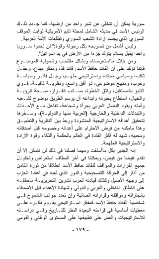 ‫ﺴﻭﺭﻴﺔ ﻴﻤﻜﻥ ﺃﻥ ﺘﺘﺨﻠﻰ ﻋﻥ ﺸﺒﺭ ﻭﺍﺤﺩ ﻤﻥ ﺍﺭﻀﻬﺎ، ﻜﻤﺎ ﺠـﺩﺩ ﺫﻟـﻙ‬
‫ﺍﻟﺭﺌﻴﺱ ﺍﻷﺴﺩ ﻓﻲ ﺤﺩﻴﺜﻪ ﺍﻟﺸﺎﻤل ﻟﻤﺠﻠﺔ ﺘﺎﻴﻡ ﺍﻷﻤﺭﻴﻜﻴﺔ ﺜﻭﺍﺒﺕ ﺍﻟﻤﻭﻗﻑ‬
   ‫ﺍﻟﺴﻭﺭﻱ ﺍﻟﺫﻱ ﻴﺠ ‪‬ﺩ ﺇﺭﺍﺩﺓ ﺍﻟﺸﻌﺏ ﺍﻟﺴﻭﺭﻱ ﻭﺘﻁﻠﻌﺎﺕ ﺍﻷﻤﺔ ﺍﻟﻌﺭﺒﻴﺔ.‬
                                                ‫ﺴ‬
‫ﻭﻟﻴﺱ ﺃﺸﻤل ﻤﻥ ﺘﺼﺭﻴﺤﻪ ﺒﻜل ﺭﺠﻭﻟﺔ ﻭﻗﻭﺓ:" ﻟﻥ ﺘﺠﺩﻭﺍ ﺴـﻭﺭﻴﺎ‬
‫ﹰ‬
            ‫ﻭﺍﺤﺩﺍ ﻴﻘﺒل ﺒﺴﻼﻡ ﻴﺘﺭﻙ ﺠﺯﺀﺍ ﻤﻥ ﺍﻷﺭﺽ ﻓﻲ ﻴﺩ ﺍﺴﺭﺍﺌﻴل".‬
                                      ‫ﹰ‬                      ‫ﹰ‬
‫ﻭﻤﻥ ﺨﻼل ﻤﺎﺍﺴﺘﻌﺭﻀﻨﺎﻩ ﻭﺒﺸﻜل ﻤﻘﺘﻀﺏ ﻭﺸﻤﻭﻟﻴﺔ ﺍﻟﻤﻭﻀـﻭﻉ‬
‫ﻓﺈﻨﻨﺎ ﻨﺅﻜﺩ ﻋﻠﻰ ﺃﻥ ﺍﻟﻘﺎﺌﺩ ﺤﺎﻓﻅ ﺍﻷﺴﺩ: ﻗﺎﺌﺩ ﻓﺫ، ﻭﻤﻔﻜﺭ ﻤﺒﺩﻉ، ﻭﻋﻘـل‬
‫ﺜﺎﻗﺏ، ﻭﺴﻴﺎﺴﻲ ﻤﺤﻨﻙ، ﻭﺍﺴﺘﺭﺍﺘﻴﺠﻲ ﻤﻠﻬـﻡ، ﺭﺠـل ﻓﻜـﺭ ﻭﺴﻴﺎﺴـﺔ‬
‫ﻭﺤﺭﺏ، ﻭ ‪‬ﻨ ‪‬ﺞ ﻤﻭﻀﻭﻋﻲ، ﺫﻭ ﺃﻓﻕ ﻭﺍﺴﻊ، ﻭﻨﻅﺭﻴـﺔ ﺜﺎﻗﺒـﺔ، ﻗـﻭﻱ‬
                                                     ‫ﻤﻬ‬
‫ﺍﻟﺘﻨﺒﺅ ﺒﺎﻟﻤﺴﺘﻘﺒل، ﻭﺍﺜﻕ ﺍﻟﺨﻁﻭﺓ، ﺼـﺎﺌﺏ ﺍﻟﻘـﺭﺍﺭ، ﺼـﺤﺔ ﺍﻟﺭﺅﻴـﺔ‬
‫ﻭﺍﻟﺨﻴﺎل، ﺍﺴﺘﻁﺎﻉ ﺒﺨﺒﺭﺘﻪ ﻭﺍﺒﺩﺍﻋﻪ ﺃﻥ ﻴﺭﺴﻡ ﺍﻟﻁﺭﻴﻕ ﺒﻭﻀﻭﺡ ﻟﺸـﻌﺒﻪ‬
‫ﻭﺃﻤﺘﻪ ﻭﻴﻘﻭﺩ ﺍﻟﻨﻀﺎل ﺍﻟﻌﺭﺒﻲ ﺒﺠﺭﺃﺓ ﻭﺸﺠﺎﻋﺔ، ﺘﻔﺎﻋل ﻤـﻊ ﺍﻷﺤـﺩﺍﺙ‬
‫ﻭﺍﻟﺘﺒﺩﻻﺕ ﺍﻟﺩﺍﺨﻠﻴﺔ ﻭﺍﻟﺨﺎﺭﺠﻴﺔ )ﺍﻟﻌﺭﺒﻴﺔ ﻤﻨﻬﺎ ﻭﺍﻟﺩﻭﻟﻴـﺔ(، ﻭﺴـﺨﺭﻫﺎ‬
‫ﻟﺘﺤﻘﻴﻕ ﺃﻫﺩﺍﻓﻪ ﺍﻻﺴﺘﺭﺍﺘﻴﺠﻴﺔ ﺍﻟﻤﻨﺸﻭﺩﺓ ﻭﺭﺒﻁ ﺒﻴﻥ ﺍﻟﻨﻅﺭﻴﺔ ﻭﺍﻟﺘﻁﺒﻴـﻕ‬
‫ﻭﻫﺫﺍ ﻤﺎﻤﻜﻨﻪ ﻤﻥ ﻓﺭﺽ ﺍﻻﺤﺘﺭﺍﻡ ﻋﻠﻰ ﺃﻋﺩﺍﺌﻪ ﻭﺨﺼﻭﻤﻪ ﻗﺒل ﺍﺼﺩﻗﺎﺌﻪ‬
‫ﻭﻤﺤﺒﻴﻪ، ﺸﻬﺩ ﻟﻪ ﺃﻜﺜﺭ ﺍﻟﻘﺎﺩﺓ ﻓﻲ ﺍﻟﻌﺎﻟﻡ ﺒﺎﻟﺤﻜﻤﺔ ﻭﺍﻟﺫﻜﺎﺀ ﻭﻗﻭﺓ ﺍﻻﺭﺍﺩﺓ‬
                                            ‫ﻭﺍﻻﺴﺘﺭﺍﺘﻴﺠﻴﺔ ﺍﻟﻤﻠﻬﻤﺔ.‬
‫ﺇﻨﻪ ﺍﻟﺠﺩﻴﺭ ﺒﻜل ﻤﺎﺃﺴﻠﻔﺕ ﻭﻤﻬﻤﺎ ﻓ ‪‬ﻠﻨﺎ ﻓﻲ ﺫﻟﻙ ﻟﻥ ﻨﺘﻤﻜﻥ ﺇﻻ ﺃﻥ‬
                            ‫ﺼ‬        ‫ﹸ‬
‫ﻨﻘﺩﻡ ﻏﻴﻀﺎ ﻤﻥ ﻓﻴﺽ، ﻭﻴﻤﻜﻨﻨﺎ ﻓﻲ ﺁﺨﺭ ﺍﻟﻤﻁﺎﻑ ﺍﺴﺘﻌﺭﺍﺽ ﻭﺘﺤﻠﻴـل‬ ‫ﹰ‬
‫ﺠﻤﻴﻊ ﺍﻟﻘﺭﺍﺭﺍﺕ ﻭﺍﻟﻤﻭﺍﻗﻑ ﻟﻠﻘﺎﺌﺩ ﺤﺎﻓﻅ ﺍﻷﺴﺩ ﺍﻨﻁﻼﻗﺎ ﻤﻥ ﺜﻭﺭﺓ ﺍﻟﺜﺎﻤﻥ‬
                  ‫ﹰ‬
‫ﻤﻥ ﺁﺫﺍﺭ ﺇﻟﻰ ﺍﻟﺤﺭﻜﺔ ﺍﻟﺘﺼﺤﻴﺤﻴﺔ ﻭﺍﻟﺩﻭﺭ ﺍﻟﺫﻱ ﻟﻌﺒﻪ ﻓﻲ ﺍﻋﺎﺩﺓ ﺍﻟﺤﺯﺏ‬
‫ﺇﻟﻰ ﻭﺠﻬﻪ ﺍﻷﺼﻴل ﻭﻜﺫﻟﻙ ﻗﻴﺎﺩﺘﻪ ﻟﺤﺭﺏ ﺘﺸﺭﻴﻥ ﺍﻟﺘﺤﺭﻴﺭﻴـﺔ ﻤﺎﺤﻘﻘـﻪ‬
‫ﻋﻠﻰ ﺍﻟﻨﻁﺎﻕ ﺍﻟﺩﺍﺨﻠﻲ ﻭﺍﻟﻌﺭﺒﻲ ﻭﺍﻟﺩﻭﻟﻲ ﻭﺸﻬﺎﺩﺓ ﺍﻷﻋﺩﺍﺀ ﻗﺒل ﺍﻷﺼﺩﻗﺎﺀ‬
‫ﺒﺎﻨﺠﺎﺯﺍﺘﻪ ﻭﻤﻭﺍﻗﻔﻪ ﻭﻗﺭﺍﺭﺍﺘﻪ ﺍﻟﺼﺎﺌﺒﺔ ﻭﺇﻥ ﺘﻌﺩﺩ ﺠﻭﺍﻨﺏ ﺍﻟﺸﻤﻭﺥ ﻓـﻲ‬
‫ﺸﺨﺼﻴﺔ ﺍﻟﻘﺎﺌﺩ ﺤﺎﻓﻅ ﺍﻷﺴﺩ ﻜﻤﻔﻜﺭ ﺍﺴـﺘﺭﺍﺘﻴﺠﻲ ﻴﻘـﻭﻡ ﻓﻜـﺭﻩ ﻋﻠـﻰ‬
‫ﻤﻌﻁﻴﺎﺕ ﺃﺴﺎﺴﻴﺔ ﻓﻲ ﻗﺭﺍﺀﺘﻪ ﺍﻟﺒﻌﻴﺩﺓ ﺍﻟﻨﻅﺭ ﻟﻠﺘـﺎﺭﻴﺦ ﻭﻓـﻲ ﺩﺭﺍﺴـﺘﻪ‬
‫ﻟﻼﺴﺘﺭﺍﺘﻴﺠﻴﺎﺕ ﻭﺍﻟﻌﻤل ﻋﻠﻰ ﺘﻁﺒﻴﻘﻬﺎ ﻋﻠﻰ ﺍﻟﻤﺴﺘﻭﻯ ﺍﻟﻭﻁﻨﻲ ﻭﺍﻟﻘﻭﻤﻲ‬

                            ‫- ٩٧١ -‬
 