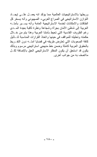 ‫ﻭﺭﺒﻁﻬﺎ ﺒﺎﻻﺴﺘﺭﺍﺘﻴﺠﻴﺎﺕ ﺍﻟﻌﺎﻟﻤﻴﺔ ﻤﻤﺎ ﻴﺅﻜﺩ ﺍﻨﻪ ﻴﻌﻤـل ﻋﻠـﻰ ﺇﻴﺠـﺎﺩ‬
‫ﺍﻟﺘﻭﺍﺯﻥ ﺍﻻﺴﺘﺭﺍﺘﻴﺠﻲ ﻓﻲ ﺍﻟﺼﺭﺍﻉ ﺍﻟﻌﺭﺒﻲ- ﺍﻟﺼﻬﻴﻭﻨﻲ ﻭﺃﻨﻪ ﻴﺴﺨﺭ ﻜل‬
‫ﺍﻟﻁﺎﻗﺎﺕ ﻭﺍﻻﻤﻜﺎﻨﺎﺕ ﻟﺨﺩﻤﺔ ﺍﻻﺴﺘﺭﺍﺘﻴﺠﻴﺔ ﺍﻟﻌﺎﻤﺔ ﻭﺃﻨﻪ ﻴﺴـﻴﺭ ﺒﺄﻤﺘـﻪ‬
‫ﺍﻟﻌﺭﺒﻴﺔ ﺇﻟﻰ ﺸﺎﻁﺊ ﺍﻷﻤﺎﻥ ﺒﺠﺭﺃﺓ ﻭﺸﺠﺎﻋﺔ ﻭﻨﻅﺭﺓ ﺜﺎﻗﺒﺔ ﺒﻌﻴﺩﺓ ﺍﻟﻤـﺩﻯ‬
‫ﺭﻏﻡ ﺍﻟﻅﺭﻭﻑ ﺍﻟﻘﺎﺴﻴﺔ ﺍﻟﺘﻲ ﺘﺤﻴﻁ ﺒﺄﻤﺘﻨﺎ ﺍﻟﻌﺭﺒﻴﺔ ﻭﻫﺫﺍ ﻴﺘﻡ ﻤﻥ ﺨـﻼل‬
‫ﺤﻜﻤﺘﻪ ﻭﺘﺤﻠﻴﻠﻪ ﻟﻠﻤﻭﺍﻗﻑ ﻓﻲ ﺤﻴﻨﻬﺎ ﻭﺍﺘﺨﺎﺫ ﺍﻟﻘﺭﺍﺭﺍﺕ ﺍﻟﻤﻨﺎﺴﺒﺔ ﻟﺘـﺫﻟﻴل‬
‫ﻜﺎﻓﺔ ﺍﻟﺼﻌﻭﺒﺎﺕ ﺍﻟﺘﻲ ﺘﻌﺘﺭﺽ ﻁﺭﻴﻘﻪ ﻓﻲ ﻗﻀﺎﻴﺎ ﺃﻤﺘـﻪ ﺩﻭﻥ ﺍﻟﺘﻔـﺭﻴﻁ‬
‫ﺒﺎﻟﺤﻘﻭﻕ ﺍﻟﻌﺭﺒﻴﺔ ﻜﺎﻤﻠﺔ ﻭﻀﻤﻥ ﺨﻁ ﻤﻨﻬﺠﻲ ﺍﺴﺘﺭﺍﺘﻴﺠﻲ ﻤﺭﺴﻭﻡ ﻭﺒﺫﻟﻙ‬
‫ﻴﻜﻭﻥ ﻗﺩ ﺍﺴﺘﺤﻕ ﺃﻥ ﻴﻜﻭﻥ ﺍﻟﻤﻔﻜﺭ ﺍﻻﺴﺘﺭﺍﺘﻴﺠﻲ ﺍﻟﺤﻕ ﺒﺎﻹﻀﺎﻓﺔ ﻟﻜـل‬
                                     ‫ﻤﺎﺍ ﹼﺼﻑ ﺒﻪ ﻤﻥ ﺠﻭﺍﻨﺏ ﺃﺨﺭﻯ.‬
                                                            ‫ﺘ‬




                           ‫- ٠٨١ -‬
 