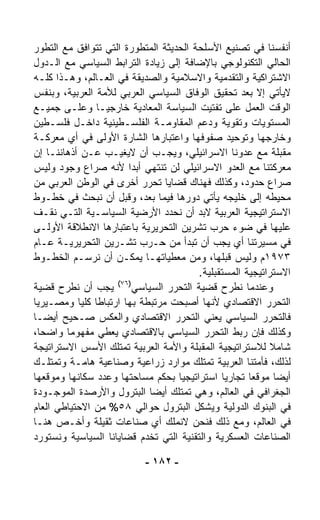 ‫ﺃﻨﻔﺴﻨﺎ ﻓﻲ ﺘﺼﻨﻴﻊ ﺍﻷﺴﻠﺤﺔ ﺍﻟﺤﺩﻴﺜﺔ ﺍﻟﻤﺘﻁﻭﺭﺓ ﺍﻟﺘﻲ ﺘﺘﻭﺍﻓﻕ ﻤﻊ ﺍﻟﺘﻁﻭﺭ‬
‫ﺍﻟﺤﺎﻟﻲ ﺍﻟﺘﻜﻨﻭﻟﻭﺠﻲ ﺒﺎﻹﻀﺎﻓﺔ ﺇﻟﻰ ﺯﻴﺎﺩﺓ ﺍﻟﺘﺭﺍﺒﻁ ﺍﻟﺴﻴﺎﺴﻲ ﻤﻊ ﺍﻟـﺩﻭل‬
‫ﺍﻻﺸﺘﺭﺍﻜﻴﺔ ﻭﺍﻟﺘﻘﺩﻤﻴﺔ ﻭﺍﻻﺴﻼﻤﻴﺔ ﻭﺍﻟﺼﺩﻴﻘﺔ ﻓﻲ ﺍﻟﻌـﺎﻟﻡ، ﻭﻫـﺫﺍ ﻜﻠـﻪ‬
‫ﻻﻴﺄﺘﻲ ﺇﻻ ﺒﻌﺩ ﺘﺤﻘﻴﻕ ﺍﻟﻭﻓﺎﻕ ﺍﻟﺴﻴﺎﺴﻲ ﺍﻟﻌﺭﺒﻲ ﻟﻸﻤﺔ ﺍﻟﻌﺭﺒﻴﺔ، ﻭﺒﻨﻔﺱ‬
‫ﺍﻟﻭﻗﺕ ﺍﻟﻌﻤل ﻋﻠﻰ ﺘﻔﺘﻴﺕ ﺍﻟﺴﻴﺎﺴﺔ ﺍﻟﻤﻌﺎﺩﻴﺔ ﺨﺎﺭﺠﻴـﺎ ﻭﻋﻠـﻰ ﺠﻤﻴـﻊ‬
               ‫ﹰ‬
‫ﺍﻟﻤﺴﺘﻭﻴﺎﺕ ﻭﺘﻘﻭﻴﺔ ﻭﺩﻋﻡ ﺍﻟﻤﻘﺎﻭﻤـﺔ ﺍﻟﻔﻠﺴـﻁﻴﻨﻴﺔ ﺩﺍﺨـل ﻓﻠﺴـﻁﻴﻥ‬
‫ﻭﺨﺎﺭﺠﻬﺎ ﻭﺘﻭﺤﻴﺩ ﺼﻔﻭﻓﻬﺎ ﻭﺍﻋﺘﺒﺎﺭﻫﺎ ﺍﻟﺸﺎﺭﺓ ﺍﻷﻭﻟﻰ ﻓﻲ ﺃﻱ ﻤﻌﺭﻜـﺔ‬
‫ﻤﻘﺒﻠﺔ ﻤﻊ ﻋﺩﻭﻨﺎ ﺍﻻﺴﺭﺍﺌﻴﻠﻲ، ﻭﻴﺠـﺏ ﺃﻥ ﻻﻴﻐﻴـﺏ ﻋـﻥ ﺃﺫﻫﺎﻨﻨـﺎ ﺇﻥ‬
‫ﻤﻌﺭﻜﺘﻨﺎ ﻤﻊ ﺍﻟﻌﺩﻭ ﺍﻻﺴﺭﺍﺌﻴﻠﻲ ﻟﻥ ﺘﻨﺘﻬﻲ ﺃﺒﺩﺍ ﻷﻨﻪ ﺼﺭﺍﻉ ﻭﺠﻭﺩ ﻭﻟﻴﺱ‬
                       ‫ﹰ‬
‫ﺼﺭﺍﻉ ﺤﺩﻭﺩ، ﻭﻜﺫﻟﻙ ﻓﻬﻨﺎﻙ ﻗﻀﺎﻴﺎ ﺘﺤﺭﺭ ﺃﺨﺭﻯ ﻓﻲ ﺍﻟﻭﻁﻥ ﺍﻟﻌﺭﺒﻲ ﻤﻥ‬
‫ﻤﺤﻴﻁﻪ ﺇﻟﻰ ﺨﻠﻴﺠﻪ ﻴﺄﺘﻲ ﺩﻭﺭﻫﺎ ﻓﻴﻤﺎ ﺒﻌﺩ، ﻭﻗﺒل ﺃﻥ ﻨﺒﺤﺙ ﻓﻲ ﺨﻁـﻭﻁ‬
‫ﺍﻻﺴﺘﺭﺍﺘﻴﺠﻴﺔ ﺍﻟﻌﺭﺒﻴﺔ ﻻﺒﺩ ﺃﻥ ﻨﺤﺩﺩ ﺍﻷﺭﻀﻴﺔ ﺍﻟﺴﻴﺎﺴـﻴﺔ ﺍﻟﺘـﻲ ﻨﻘـﻑ‬
‫ﻋﻠﻴﻬﺎ ﻓﻲ ﻀﻭﺀ ﺤﺭﺏ ﺘﺸﺭﻴﻥ ﺍﻟﺘﺤﺭﻴﺭﻴﺔ ﺒﺎﻋﺘﺒﺎﺭﻫﺎ ﺍﻻﻨﻁﻼﻗﺔ ﺍﻷﻭﻟـﻰ‬
‫ﻓﻲ ﻤﺴﻴﺭﺘﻨﺎ ﺃﻱ ﻴﺠﺏ ﺃﻥ ﺘﺒﺩﺃ ﻤﻥ ﺤـﺭﺏ ﺘﺸـﺭﻴﻥ ﺍﻟﺘﺤﺭﻴﺭﻴـﺔ ﻋـﺎﻡ‬
‫٣٧٩١ﻡ ﻭﻟﻴﺱ ﻗﺒﻠﻬﺎ، ﻭﻤﻥ ﻤﻌﻁﻴﺎﺘﻬـﺎ ﻴﻤﻜـﻥ ﺃﻥ ﻨﺭﺴـﻡ ﺍﻟﺨﻁـﻭﻁ‬
                                        ‫ﺍﻻﺴﺘﺭﺍﺘﻴﺠﻴﺔ ﺍﻟﻤﺴﺘﻘﺒﻠﻴﺔ.‬
                    ‫)٦٧(‬
‫ﻴﺠﺏ ﺃﻥ ﻨﻁﺭﺡ ﻗﻀﻴﺔ‬         ‫ﻭﻋﻨﺩﻤﺎ ﻨﻁﺭﺡ ﻗﻀﻴﺔ ﺍﻟﺘﺤﺭﺭ ﺍﻟﺴﻴﺎﺴﻲ‬
‫ﺍﻟﺘﺤﺭﺭ ﺍﻻﻗﺘﺼﺎﺩﻱ ﻷﻨﻬﺎ ﺃﺼﺒﺤﺕ ﻤﺭﺘﺒﻁﺔ ﺒﻬﺎ ﺍﺭﺘﺒﺎﻁﺎ ﻜﻠﻴﺎ ﻭﻤﺼـﻴﺭﻴﺎ‬
‫ﹰ‬          ‫ﹰ ﹰ‬
‫ﻓﺎﻟﺘﺤﺭﺭ ﺍﻟﺴﻴﺎﺴﻲ ﻴﻌﻨﻲ ﺍﻟﺘﺤﺭﺭ ﺍﻻﻗﺘﺼﺎﺩﻱ ﻭﺍﻟﻌﻜﺱ ﺼـﺤﻴﺢ ﺃﻴﻀـﺎ‬
‫ﹰ‬
‫ﻭﻜﺫﻟﻙ ﻓﺈﻥ ﺭﺒﻁ ﺍﻟﺘﺤﺭﺭ ﺍﻟﺴﻴﺎﺴﻲ ﺒﺎﻻﻗﺘﺼﺎﺩﻱ ﻴﻌﻁﻲ ﻤﻔﻬﻭﻤﺎ ﻭﺍﻀﺤ ﹰ،‬
  ‫ﺎ‬     ‫ﹰ‬
‫ﺸﺎﻤﻼ ﻟﻼﺴﺘﺭﺍﺘﻴﺠﻴﺔ ﺍﻟﻤﻘﺒﻠﺔ ﻭﺍﻷﻤﺔ ﺍﻟﻌﺭﺒﻴﺔ ﺘﻤﺘﻠﻙ ﺍﻷﺴﺱ ﺍﻻﺴﺘﺭﺍﺘﻴﺠﺔ‬
                                                           ‫ﹰ‬
‫ﻟﺫﻟﻙ، ﻓﺄﻤﺘﻨﺎ ﺍﻟﻌﺭﺒﻴﺔ ﺘﻤﺘﻠﻙ ﻤﻭﺍﺭﺩ ﺯﺭﺍﻋﻴﺔ ﻭﺼﻨﺎﻋﻴﺔ ﻫﺎﻤـﺔ ﻭﺘﻤﺘﻠـﻙ‬
‫ﺃﻴﻀﺎ ﻤﻭﻗﻌﺎ ﺘﺠﺎﺭﻴﺎ ﺍﺴﺘﺭﺍﺘﻴﺠﻴﺎ ﺒﺤﻜﻡ ﻤﺴﺎﺤﺘﻬﺎ ﻭﻋﺩﺩ ﺴﻜﺎﻨﻬﺎ ﻭﻤﻭﻗﻌﻬﺎ‬
                                   ‫ﹰ‬          ‫ﹰ‬      ‫ﹰ‬       ‫ﹰ‬
‫ﺍﻟﺠﻐﺭﺍﻓﻲ ﻓﻲ ﺍﻟﻌﺎﻟﻡ، ﻭﻫﻲ ﺘﻤﺘﻠﻙ ﺃﻴﻀﺎ ﺍﻟﺒﺘﺭﻭل ﻭﺍﻷﺭﺼﺩﺓ ﺍﻟﻤﻭﺠـﻭﺩﺓ‬
                             ‫ﹰ‬
‫ﻓﻲ ﺍﻟﺒﻨﻭﻙ ﺍﻟﺩﻭﻟﻴﺔ ﻭﻴﺸﻜل ﺍﻟﺒﺘﺭﻭل ﺤﻭﺍﻟﻲ ٨٥% ﻤﻥ ﺍﻻﺤﺘﻴﺎﻁﻲ ﺍﻟﻌﺎﻡ‬
‫ﻓﻲ ﺍﻟﻌﺎﻟﻡ، ﻭﻤﻊ ﺫﻟﻙ ﻓﻨﺤﻥ ﻻﻨﻤﻠﻙ ﺃﻱ ﺼﻨﺎﻋﺎﺕ ﺜﻘﻴﻠﺔ ﻭﺃﺨـﺹ ﻫﻨـﺎ‬
‫ﺍﻟﺼﻨﺎﻋﺎﺕ ﺍﻟﻌﺴﻜﺭﻴﺔ ﻭﺍﻟﺘﻘﻨﻴﺔ ﺍﻟﺘﻲ ﺘﺨﺩﻡ ﻗﻀﺎﻴﺎﻨﺎ ﺍﻟﺴﻴﺎﺴﻴﺔ ﻭﻨﺴﺘﻭﺭﺩ‬

                           ‫- ٢٨١ -‬
 