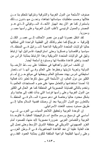 ‫ﺼﻨﻭﻑ ﺍﻷﺴﻠﺤﺔ ﻤﻥ ﺍﻟﺩﻭل ﺍﻟﻐﺭﺒﻴﺔ ﻭﺍﻟﺸﺭﻗﻴﺔ ﻭﻨﺘﺭﻜﻬﺎ ﺘﺘﺤﻜﻡ ﺒﻨﺎ ﻤـﻥ‬
‫ﺨﻼﻟﻬﺎ ﻭﺤﺴﺏ ﻤﺘﻁﻠﺒﺎﺕ ﺴﻴﺎﺴﺎﺘﻬﺎ ﺘﺠﺎﻫﻨﺎ، ﻭﻨﺤـﻥ ﻤﻬـﺩﺩﻭﻥ ﺒـﺫﻟﻙ‬
‫ﺒﺎﺴﺘﻤﺭﺍﺭ ﻜﻤﺎ ﻫﻭ ﺍﻻﻥ ﺒﻌﺩ ﺍﻨﻬﻴﺎﺭ ﺍﻻﺘﺤـﺎﺩ ﺍﻟﺴـﻭﻓﻴﺎﺘﻲ ﺍﻟـﺫﻱ ﻫـﻭ‬
‫ﺍﻟﻤﺼﺩﺭ ﻭﺍﻟﻤﻤ ‪‬ل ﺍﻟﺭﺌﻴﺴﻲ ﻷﻏﻠﺏ ﺍﻟﺩﻭل ﺍﻟﻌﺭﺒﻴﺔ ﻭﻋﻠﻰ ﺭﺃﺴﻬﺎ ﻤﺼـﺭ‬
                                                   ‫ﻭ‬
                                                         ‫ﻭﺴﻭﺭﻴﺎ.‬
‫ﻟﻘﺩ ﺍﻨﺘﻘل ﻋﺼﺭﻨﺎ ﺍﻟﻴﻭﻡ ﻤﻥ ﻋﺼﺭ ﺍﻷﺤﻼﻑ ﺇﻟـﻰ ﻋﺼـﺭ ﺍﻟﻜﺘـل‬
‫)ﺸﺭﻗﻴﺔ - ﻏﺭﺒﻴﺔ( ﻜﻤﺎ ﻨﻌﻠﻡ ﻭﻜﺫﻟﻙ ﺇﻟﻰ ﺍﻟﻘﻁﺒﻴﺔ ﺍﻟﻭﺍﺤﺩﺓ ﺍﻟﺘﻲ ﺘﻤﺘﻠﻜﻬﺎ‬
‫ﺤﺎﻟﻴﺎ ﺍﻟﻭﻻﻴﺎﺕ ﺍﻟﻤﺘﺤﺩﺓ ﺍﻷﻤﺭﻴﻜﻴﺔ ﺍﻟﺩﺍﻋﻤﺔ ﻻﺴـﺭﺍﺌﻴل ﻓـﻲ ﺍﻟﻤﻨﻁﻘـﺔ،‬‫ﹰ‬
‫ﺴﻴﺎﺴﻴﺎ ﻭﺍﻗﺘﺼﺎﺩﻴﺎ ﻭﻋﺴﻜﺭﻴﺎ ﻭﺤﺘﻰ ﺍﺴﺘﺭﺍﺘﻴﺠﻴ ﹰ، ﻓﺎﺴﺭﺍﺌﻴل ﻟﻬﺎ ﺍﺭﺘﺒﺎﻁ‬
                     ‫ﺎ‬                 ‫ﹰ‬                   ‫ﹰ‬
‫ﻭﺜﻴﻕ ﻓﻲ ﺍﻟﻭﻻﻴﺎﺕ ﺍﻟﻤﺘﺤﺩﺓ ﺍﻷﻤﺭﻴﻜﻴﺔ ﻭﻫﺫﺍ ﺍﻻﺭﺘﺒﺎﻁ ﺒﻤﺜﺎﺒﺔ ﺍﻟﺭﺃﺱ ﻤﻥ‬
             ‫ﺍﻟﺠﺴﺩ ﻭﺘﻌﺘﺒﺭ ﻗﺎﻋﺩﺓ ﻤﺘﻘﺩﻤﺔ ﻟﻬﺎ ﻭﻤﺴﺘﻭﺩﻉ ﺃﺴﻠﺤﺔ ﺃﻴﻀﺎ.‬
              ‫ﹰ‬
‫ﺇﻥ ﻜﺸﻑ ﺍﺴﺭﺍﺌﻴل ﻭﺃﻫﺩﺍﻓﻬﺎ ﻓﻲ ﻤﻨﻁﻘﺘﻨﺎ ﻋﻠﻰ ﺒﺴـﺎﻁ ﺍﻷﺭﻀـﻴﺔ‬
‫ﺍﻟﺩﻭﻟﻴﺔ ﻭﺘﻌﺭﻴﺔ ﻨﺎﺯﻴﺘﻬﺎ ﻭﺨﻁﺭﻫﺎ ﻋﻠﻰ ﺍﻟﻌﺎﻟﻡ ﻭﻓـﻲ ﺃﻨﻬـﺎ ﺍﺴـﺘﻌﻤﺎﺭ‬
‫ﺍﺴﺘﻴﻁﺎﻨﻲ ﺸﺭﺱ ﻴﻬﺩﺩ ﻤﺼﺎﻟﺢ ﺍﻟﻌﺎﻟﻡ ﻭﻴﺠﻌﻠﻬﺎ ﻓﻲ ﻤﻭﻗﻊ ﺤـﺭﺝ ﺃﻤـﺎﻡ‬
‫ﺍﻟﻜﺜﻴﺭ ﻤﻥ ﺩﻭل ﺍﻟﻌﺎﻟﻡ، ﺇﻥ ﺍﻷﺴﻠﺤﺔ ﺍﻟﺘﻲ ﺴﺒﻕ ﺫﻜﺭﻫﺎ ﺘﻌﺘﺒﺭ ﺫﺍﺕ ﻓﻌﺎﻟﻴﺔ‬
‫ﺇﺫﺍ ﺃﺤﺴ ﹼﺎ ﺍﺴﺘﺨﺩﺍﻤﻬﺎ ﻭﺍﻟﺘﻌﺎﻤل ﻤﻌﻬﺎ ﻋﻠﻰ ﻀﻭﺀ ﺍﻟﻤﺴﺘﺠﺩﺍﺕ ﺍﻟﻌﺎﻟﻤﻴـﺔ‬
                                                         ‫ﻨ‬
‫ﻭﺘﺨﺩﻡ ﺒﺎﻟﺘﺎﻟﻲ ﻗﻀﺎﻴﺎﻨﺎ ﺍﻟﻤﺼﻴﺭﻴﺔ ﻓﻲ ﺍﻟﻤﻨﻁﻘﺔ ﻜﻤﺎ ﻫﻭ ﺍﻟﺤﺎل ﻓﻲ ﺍﻟﻜﺜﻴﺭ‬
‫ﻤﻥ ﺍﻟﺩﻭل ﺍﻟﻐﺭﺒﻴﺔ ﻭﻋﻠﻰ ﺭﺃﺴﻬﺎ ﻓﺭﻨﺴﺎ ﺍﻟﺘﻲ ﺒﺩﺃﺕ ﺘﻘﻑ ﺇﻟﻰ ﺠﺎﻨﺒﻨﺎ ﻭﻟﻭ‬
‫ﺒﺸﻜل ﻤﺤﺩﻭﺩ ﺤﺎﻟﻴﺎ ﻭﺨﺎﺼﺔ ﻓﻲ ﺩﻋﻡ ﻤﺴﻴﺭﺓ ﺍﻟﺴـﻼﻡ ﻓـﻲ ﺍﻟﻤﻨﻁﻘـﺔ‬
                                                 ‫ﹰ‬
‫ﺒﺎﻟﺘﻌﺎﻭﻥ ﻤﻊ ﺍﻟﺩﻭل ﺍﻷﻭﺭﺒﻴﺔ ﺒﻌﺩ ﺃﻥ ﻭﺼﻠﺕ ﻗﻀﻴﺔ ﺍﻟﺴﻼﻡ ﺤﺎﻟﻴﺎ ﺇﻟـﻰ‬
       ‫ﹰ‬
                             ‫ﻁﺭﻴﻕ ﻤﺴﺩﻭﺩ ﺒﺴﺒﺏ ﺍﻟﺘﻌ ﹼﺕ ﺍﻻﺴﺭﺍﺌﻴﻠﻲ.‬
                                         ‫ﻨ‬
‫ﺇﻥ ﺍﻟﻭﺤﺩﺓ ﺍﻟﻌﺭﺒﻴﺔ ﻭﺘﺤﻘﻴﻕ ﺍﻟﺘﻼﺤﻡ ﺍﻟﺴﻴﺎﺴـﻲ ﺍﻟﻌﺭﺒـﻲ ﺸـﻲﺀ‬
‫ﺃﺴﺎﺴﻲ ﻓﻲ ﺘﺭﺴﻴﺦ ﻭﺭﺴﻡ ﻤﻼﻤﺢ ﺍﺴـﺘﺭﺍﺘﻴﺠﻴﺘﻨﺎ ﺍﻟﻤﻘﺒﻠـﺔ ﻓﺎﻟﻭﺤـﺩﺓ‬
‫ﺍﻟﻌﺭﺒﻴﺔ ﻭﺍﻟﺘﻀﺎﻤﻥ ﺍﻟﻌﺭﺒﻲ ﻀﺭﻭﺭﺓ ﻤﺼﻴﺭﻴﺔ ﻻﺒﺩ ﻤﻨﻬﺎ، ﻟﻠﺼﻤﻭﺩ ﺃﻤﺎﻡ‬
‫ﺍﻟﻐﺯﻭ ﺍﻟﺼﻬﻴﻭﻨﻲ ﺍﻷﻤﺭﻴﻜﻲ ﻓﻲ ﻤﻨﻁﻘﺔ ﺍﻟﺸﺭﻕ ﺍﻷﻭﺴﻁ ﻭﺤﺘﻰ ﻨﺼل ﺇﻟﻰ‬
‫ﻫﺫﻩ ﺍﻟﻐﺎﻴﺔ ﻋﻠﻴﻨﺎ ﺃﻥ ﹸﻌﺩ ﺍﻟﻘﺎﻋﺩﺓ ﺍﻟﺠﻤﺎﻫﻴﺭﻴﺔ، ﻓـﻲ ﺍﻟـﻭﻁﻥ ﺍﻟﻌﺭﺒـﻲ‬
                                               ‫ﻨ‬
‫ﻭﻋﻠﻰ ﺭﺃﺴﻬﺎ ﺍﻟﻁﻠﻴﻌﺔ ﺍﻟﻭﺍﻋﻴﺔ ﺍﻟﻤﺜﻘﻔﺔ ﻟﺘﻜﻭﻥ ﺒﻤﺜﺎﺒﺔ ﺍﻟﻌﻤﻭﺩ ﺍﻟﻔﻘـﺭﻱ‬

                           ‫- ٣٨١ -‬
 