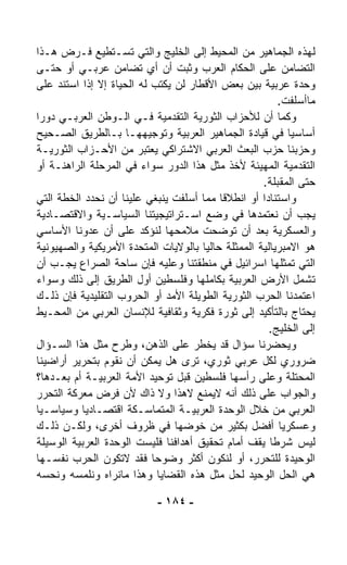 ‫ﻟﻬﺫﻩ ﺍﻟﺠﻤﺎﻫﻴﺭ ﻤﻥ ﺍﻟﻤﺤﻴﻁ ﺇﻟﻰ ﺍﻟﺨﻠﻴﺞ ﻭﺍﻟﺘﻲ ﺘﺴـﺘﻁﻴﻊ ﻓـﺭﺽ ﻫـﺫﺍ‬
‫ﺍﻟﺘﻀﺎﻤﻥ ﻋﻠﻰ ﺍﻟﺤ ﹼﺎﻡ ﺍﻟﻌﺭﺏ ﻭﺜﺒﺕ ﺃﻥ ﺃﻱ ﺘﻀﺎﻤﻥ ﻋﺭﺒـﻲ ﺃﻭ ﺤﺘـﻰ‬
                                              ‫ﻜ‬
‫ﻭﺤﺩﺓ ﻋﺭﺒﻴﺔ ﺒﻴﻥ ﺒﻌﺽ ﺍﻷﻗﻁﺎﺭ ﻟﻥ ﻴﻜﺘﺏ ﻟﻪ ﺍﻟﺤﻴﺎﺓ ﺇﻻ ﺇﺫﺍ ﺍﺴﺘﻨﺩ ﻋﻠﻰ‬
                                                        ‫ﻤﺎﺃﺴﻠﻔﺕ.‬
‫ﻭﻜﻤﺎ ﺃﻥ ﻟﻸﺤﺯﺍﺏ ﺍﻟﺜﻭﺭﻴﺔ ﺍﻟﺘﻘﺩﻤﻴﺔ ﻓـﻲ ﺍﻟـﻭﻁﻥ ﺍﻟﻌﺭﺒـﻲ ﺩﻭﺭﺍ‬
‫ﹰ‬
‫ﺃﺴﺎﺴﻴﺎ ﻓﻲ ﻗﻴﺎﺩﺓ ﺍﻟﺠﻤﺎﻫﻴﺭ ﺍﻟﻌﺭﺒﻴﺔ ﻭﺘﻭﺠﻴﻬﻬـﺎ ﺒـﺎﻟﻁﺭﻴﻕ ﺍﻟﺼـﺤﻴﺢ‬
                                                          ‫ﹰ‬
‫ﻭﺤﺯﺒﻨﺎ ﺤﺯﺏ ﺍﻟﺒﻌﺙ ﺍﻟﻌﺭﺒﻲ ﺍﻻﺸﺘﺭﺍﻜﻲ ﻴﻌﺘﺒﺭ ﻤﻥ ﺍﻷﺤـﺯﺍﺏ ﺍﻟﺜﻭﺭﻴـﺔ‬
‫ﺍﻟﺘﻘﺩﻤﻴﺔ ﺍﻟﻤﻬﻴﺌﺔ ﻷﺨﺫ ﻤﺜل ﻫﺫﺍ ﺍﻟﺩﻭﺭ ﺴﻭﺍﺀ ﻓﻲ ﺍﻟﻤﺭﺤﻠﺔ ﺍﻟﺭﺍﻫﻨـﺔ ﺃﻭ‬
                        ‫‪‬‬
                                                    ‫ﺤﺘﻰ ﺍﻟﻤﻘﺒﻠﺔ.‬
‫ﻭﺍﺴﺘﻨﺎﺩﺍ ﺃﻭ ﺍﻨﻁﻼﻗﺎ ﻤﻤﺎ ﺃﺴﻠﻔﺕ ﻴﻨﺒﻐﻲ ﻋﻠﻴﻨﺎ ﺃﻥ ﻨﺤﺩﺩ ﺍﻟﺨﻁﺔ ﺍﻟﺘﻲ‬
                                          ‫ﹰ‬         ‫ﹰ‬
‫ﻴﺠﺏ ﺃﻥ ﻨﻌﺘﻤﺩﻫﺎ ﻓﻲ ﻭﻀﻊ ﺍﺴـﺘﺭﺍﺘﻴﺠﻴﺘﻨﺎ ﺍﻟﺴﻴﺎﺴـﻴﺔ ﻭﺍﻻﻗﺘﺼـﺎﺩﻴﺔ‬
‫ﻭﺍﻟﻌﺴﻜﺭﻴﺔ ﺒﻌﺩ ﺃﻥ ﺘﻭﻀﺤﺕ ﻤﻼﻤﺤﻬﺎ ﻟﻨﺅﻜﺩ ﻋﻠﻰ ﺃﻥ ﻋﺩ ‪‬ﻨﺎ ﺍﻷﺴﺎﺴﻲ‬
          ‫ﻭ‬
‫ﻫﻭ ﺍﻻﻤﺒﺭﻴﺎﻟﻴﺔ ﺍﻟﻤﻤﺜﻠﺔ ﺤﺎﻟﻴﺎ ﺒﺎﻟﻭﻻﻴﺎﺕ ﺍﻟﻤﺘﺤﺩﺓ ﺍﻷﻤﺭﻴﻜﻴﺔ ﻭﺍﻟﺼﻬﻴﻭﻨﻴﺔ‬
                                      ‫ﹰ‬
‫ﺍﻟﺘﻲ ﺘﻤﺜﻠﻬﺎ ﺍﺴﺭﺍﺌﻴل ﻓﻲ ﻤﻨﻁﻘﺘﻨﺎ ﻭﻋﻠﻴﻪ ﻓﺈﻥ ﺴﺎﺤﺔ ﺍﻟﺼﺭﺍﻉ ﻴﺠـﺏ ﺃﻥ‬
‫ﺘﺸﻤل ﺍﻷﺭﺽ ﺍﻟﻌﺭﺒﻴﺔ ﺒﻜﺎﻤﻠﻬﺎ ﻭﻓﻠﺴﻁﻴﻥ ﺃﻭل ﺍﻟﻁﺭﻴﻕ ﺇﻟﻰ ﺫﻟﻙ ﻭﺴﻭﺍﺀ‬
‫‪‬‬
‫ﺍﻋﺘﻤﺩﻨﺎ ﺍﻟﺤﺭﺏ ﺍﻟﺜﻭﺭﻴﺔ ﺍﻟﻁﻭﻴﻠﺔ ﺍﻷﻤﺩ ﺃﻭ ﺍﻟﺤﺭﻭﺏ ﺍﻟﺘﻘﻠﻴﺩﻴﺔ ﻓﺈﻥ ﺫﻟـﻙ‬
‫ﻴﺤﺘﺎﺝ ﺒﺎﻟﺘﺄﻜﻴﺩ ﺇﻟﻰ ﺜﻭﺭﺓ ﻓﻜﺭﻴﺔ ﻭﺜﻘﺎﻓﻴﺔ ﻟﻺﻨﺴﺎﻥ ﺍﻟﻌﺭﺒﻲ ﻤﻥ ﺍﻟﻤﺤـﻴﻁ‬
                                                      ‫ﺇﻟﻰ ﺍﻟﺨﻠﻴﺞ.‬
‫ﻭﻴﺤﻀﺭﻨﺎ ﺴﺅﺍل ﻗﺩ ﻴﺨﻁﺭ ﻋﻠﻰ ﺍﻟﺫﻫﻥ، ﻭﻁﺭﺡ ﻤﺜل ﻫﺫﺍ ﺍﻟﺴـﺅﺍل‬
‫ﻀﺭﻭﺭﻱ ﻟﻜل ﻋﺭﺒﻲ ﺜﻭﺭﻱ، ﺘﺭﻯ ﻫل ﻴﻤﻜﻥ ﺃﻥ ﻨﻘﻭﻡ ﺒﺘﺤﺭﻴﺭ ﺃﺭﺍﻀﻴﻨﺎ‬
‫ﺍﻟﻤﺤﺘﻠﺔ ﻭﻋﻠﻰ ﺭﺃﺴﻬﺎ ﻓﻠﺴﻁﻴﻥ ﻗﺒل ﺘﻭﺤﻴﺩ ﺍﻷﻤﺔ ﺍﻟﻌﺭﺒﻴـﺔ ﺃﻡ ﺒﻌـﺩﻫﺎ؟‬
‫ﻭﺍﻟﺠﻭﺍﺏ ﻋﻠﻰ ﺫﻟﻙ ﺃﻨﻪ ﻻﻴﻤﻨﻊ ﻻﻫﺫﺍ ﻭﻻ ﺫﺍﻙ ﻷﻥ ﻓﺭﺽ ﻤﻌﺭﻜﺔ ﺍﻟﺘﺤﺭﺭ‬
‫ﺍﻟﻌﺭﺒﻲ ﻤﻥ ﺨﻼل ﺍﻟﻭﺤﺩﺓ ﺍﻟﻌﺭﺒﻴـﺔ ﺍﻟﻤﺘﻤﺎﺴـﻜﺔ ﺍﻗﺘﺼـﺎﺩﻴﺎ ﻭﺴﻴﺎﺴـﻴﺎ‬
‫ﹰ‬         ‫ﹰ‬
‫ﻭﻋﺴﻜﺭﻴﺎ ﺃﻓﻀل ﺒﻜﺜﻴﺭ ﻤﻥ ﺨﻭﻀﻬﺎ ﻓﻲ ﻅﺭﻭﻑ ﺃﺨﺭﻯ، ﻭﻟﻜـﻥ ﺫﻟـﻙ‬    ‫ﹰ‬
‫ﻟﻴﺱ ﺸﺭﻁﺎ ﻴﻘﻑ ﺃﻤﺎﻡ ﺘﺤﻘﻴﻕ ﺃﻫﺩﺍﻓﻨﺎ ﻓﻠﻴﺴﺕ ﺍﻟﻭﺤﺩﺓ ﺍﻟﻌﺭﺒﻴﺔ ﺍﻟﻭﺴﻴﻠﺔ‬
                                                      ‫ﹰ‬
‫ﺍﻟﻭﺤﻴﺩﺓ ﻟﻠﺘﺤﺭﺭ، ﺃﻭ ﻟﻨﻜﻭﻥ ﺃﻜﺜﺭ ﻭﻀﻭﺤﺎ ﻓﻘﺩ ﻻﺘﻜﻭﻥ ﺍﻟﺤﺭﺏ ﻨﻔﺴـﻬﺎ‬
                           ‫ﹰ‬
‫ﻫﻲ ﺍﻟﺤل ﺍﻟﻭﺤﻴﺩ ﻟﺤل ﻤﺜل ﻫﺫﻩ ﺍﻟﻘﻀﺎﻴﺎ ﻭﻫﺫﺍ ﻤﺎﻨﺭﺍﻩ ﻭﻨﻠﻤﺴﻪ ﻭﻨﺤ ‪‬ﻪ‬
  ‫ﺴ‬

                            ‫- ٤٨١ -‬
 