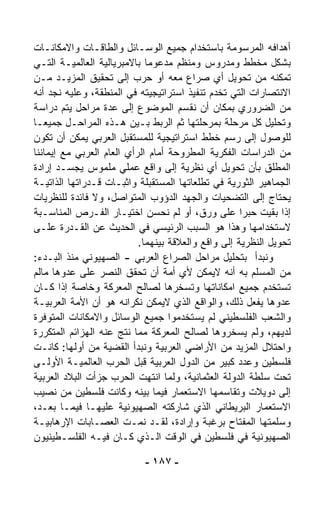 ‫ﺃﻫﺩﺍﻓﻪ ﺍﻟﻤﺭﺴﻭﻤﺔ ﺒﺎﺴﺘﺨﺩﺍﻡ ﺠﻤﻴﻊ ﺍﻟﻭﺴـﺎﺌل ﻭﺍﻟﻁﺎﻗـﺎﺕ ﻭﺍﻻﻤﻜﺎﻨـﺎﺕ‬
‫ﺒﺸﻜل ﻤﺨﻁﻁ ﻭﻤﺩﺭﻭﺱ ﻭﻤﻨﻅﻡ ﻤﺩﻋﻭﻤﺎ ﺒﺎﻻﻤﺒﺭﻴﺎﻟﻴﺔ ﺍﻟﻌﺎﻟﻤﻴـﺔ ﺍﻟﺘـﻲ‬
                             ‫ﹰ‬
‫ﺘﻤﻜﻨﻪ ﻤﻥ ﺘﺤﻭﻴل ﺃﻱ ﺼﺭﺍﻉ ﻤﻌﻪ ﺃﻭ ﺤﺭﺏ ﺇﻟﻰ ﺘﺤﻘﻴﻕ ﺍﻟﻤﺯﻴـﺩ ﻤـﻥ‬
‫ﺍﻻﻨﺘﺼﺎﺭﺍﺕ ﺍﻟﺘﻲ ﺘﺨﺩﻡ ﺘﻨﻔﻴﺫ ﺍﺴﺘﺭﺍﺘﻴﺠﻴﺘﻪ ﻓﻲ ﺍﻟﻤﻨﻁﻘﺔ، ﻭﻋﻠﻴﻪ ﻨﺠﺩ ﺃﻨﻪ‬
‫ﻤﻥ ﺍﻟﻀﺭﻭﺭﻱ ﺒﻤﻜﺎﻥ ﺃﻥ ﻨﻘﺴﻡ ﺍﻟﻤﻭﻀﻭﻉ ﺇﻟﻰ ﻋﺩﺓ ﻤﺭﺍﺤل ﻴﺘﻡ ﺩﺭﺍﺴﺔ‬
‫ﻭﺘﺤﻠﻴل ﻜل ﻤﺭﺤﻠﺔ ﺒﻤﺭﺤﻠﺘﻬﺎ ﺜﻡ ﺍﻟﺭﺒﻁ ﺒـﻴﻥ ﻫـﺫﻩ ﺍﻟﻤﺭﺍﺤـل ﺠﻤﻴﻌـﺎ‬
‫ﹰ‬
‫ﻟﻠﻭﺼﻭل ﺇﻟﻰ ﺭﺴﻡ ﺨﻁﻁ ﺍﺴﺘﺭﺍﺘﻴﺠﻴﺔ ﻟﻠﻤﺴﺘﻘﺒل ﺍﻟﻌﺭﺒﻲ ﻴﻤﻜﻥ ﺃﻥ ﺘﻜﻭﻥ‬
‫ﻤﻥ ﺍﻟﺩﺭﺍﺴﺎﺕ ﺍﻟﻔﻜﺭﻴﺔ ﺍﻟﻤﻁﺭﻭﺤﺔ ﺃﻤﺎﻡ ﺍﻟﺭﺃﻱ ﺍﻟﻌﺎﻡ ﺍﻟﻌﺭﺒﻲ ﻤﻊ ﺇﻴﻤﺎﻨﻨﺎ‬
‫ﺍﻟﻤﻁﻠﻕ ﺒﺄﻥ ﺘﺤﻭﻴل ﺃﻱ ﻨﻅﺭﻴﺔ ﺇﻟﻰ ﻭﺍﻗﻊ ﻋﻤﻠﻲ ﻤﻠﻤﻭﺱ ﻴﺠ ‪‬ـﺩ ﺇﺭﺍﺩﺓ‬
          ‫ﺴ‬
‫ﺍﻟﺠﻤﺎﻫﻴﺭ ﺍﻟﺜﻭﺭﻴﺔ ﻓﻲ ﺘﻁﹼﻌﺎﺘﻬﺎ ﺍﻟﻤﺴﺘﻘﺒﻠﺔ ﻭﺍﺜﺒـﺎﺕ ﻗـﺩﺭﺍﺘﻬﺎ ﺍﻟﺫﺍﺘﻴـﺔ‬
                                          ‫ﻠ‬
‫ﻴﺤﺘﺎﺝ ﺇﻟﻰ ﺍﻟﺘﻀﺤﻴﺎﺕ ﻭﺍﻟﺠﻬﺩ ﺍﻟﺩﺅﻭﺏ ﺍﻟﻤﺘﻭﺍﺼل، ﻭﻻ ﻓﺎﺌﺩﺓ ﻟﻠﻨﻅﺭﻴﺎﺕ‬
‫ﺇﺫﺍ ﺒﻘﻴﺕ ﺤﺒﺭﺍ ﻋﻠﻰ ﻭﺭﻕ، ﺃﻭ ﻟﻡ ﻨﺤﺴﻥ ﺍﺨﺘﻴـﺎﺭ ﺍﻟﻔـﺭﺹ ﺍﻟﻤﻨﺎﺴـﺒﺔ‬
                                                     ‫ﹰ‬
‫ﻻﺴﺘﺨﺩﺍﻤﻬﺎ ﻭﻫﺫﺍ ﻫﻭ ﺍﻟﺴﺒﺏ ﺍﻟﺭﺌﻴﺴﻲ ﻓﻲ ﺍﻟﺤﺩﻴﺙ ﻋﻥ ﺍﻟﻘـﺩﺭﺓ ﻋﻠـﻰ‬
                           ‫ﺘﺤﻭﻴل ﺍﻟﻨﻅﺭﻴﺔ ﺇﻟﻰ ﻭﺍﻗﻊ ﻭﺍﻟﻌﻼﻗﺔ ﺒﻴﻨﻬﻤﺎ.‬
‫ﻭﻨﺒﺩﺃ ﺒﺘﺤﻠﻴل ﻤﺭﺍﺤل ﺍﻟﺼﺭﺍﻉ ﺍﻟﻌﺭﺒﻲ - ﺍﻟﺼﻬﻴﻭﻨﻲ ﻤﻨﺫ ﺍﻟﺒـﺩﺀ:‬
‫ﻤﻥ ﺍﻟﻤﺴﹼﻡ ﺒﻪ ﺃﻨﻪ ﻻﻴﻤﻜﻥ ﻷﻱ ﺃﻤﺔ ﺃﻥ ﺘﺤﻘﻕ ﺍﻟﻨﺼﺭ ﻋﻠﻰ ﻋﺩ ‪‬ﻫﺎ ﻤﺎﻟﻡ‬
        ‫ﻭ‬                                               ‫ﻠ‬
‫ﺘﺴﺘﺨﺩﻡ ﺠﻤﻴﻊ ﺍﻤﻜﺎﻨﺎﺘﻬﺎ ﻭﺘﺴ ﹼﺭﻫﺎ ﻟﺼﺎﻟﺢ ﺍﻟﻤﻌﺭﻜﺔ ﻭﺨﺎﺼﺔ ﺇﺫﺍ ﻜـﺎﻥ‬
                                     ‫ﺨ‬
‫ﻋﺩ ‪‬ﻫﺎ ﻴﻔﻌل ﺫﻟﻙ، ﻭﺍﻟﻭﺍﻗﻊ ﺍﻟﺫﻱ ﻻﻴﻤﻜﻥ ﻨﻜﺭﺍﻨﻪ ﻫﻭ ﺃﻥ ﺍﻷﻤﺔ ﺍﻟﻌﺭﺒﻴـﺔ‬‫ﻭ‬
‫ﻭﺍﻟﺸﻌﺏ ﺍﻟﻔﻠﺴﻁﻴﻨﻲ ﻟﻡ ﻴﺴﺘﺨﺩﻤﻭﺍ ﺠﻤﻴﻊ ﺍﻟﻭﺴﺎﺌل ﻭﺍﻻﻤﻜﺎﻨﺎﺕ ﺍﻟﻤﺘﻭﻓﺭﺓ‬
‫ﻟﺩﻴﻬﻡ، ﻭﻟﻡ ﻴﺴ ﹼﺭﻭﻫﺎ ﻟﺼﺎﻟﺢ ﺍﻟﻤﻌﺭﻜﺔ ﻤﻤﺎ ﻨﺘﺞ ﻋﻨﻪ ﺍﻟﻬﺯﺍﺌﻡ ﺍﻟﻤﺘﻜﺭﺭﺓ‬
                                                  ‫ﺨ‬
‫ﻭﺍﺤﺘﻼل ﺍﻟﻤﺯﻴﺩ ﻤﻥ ﺍﻷﺭﺍﻀﻲ ﺍﻟﻌﺭﺒﻴﺔ ﻭﻨﺒﺩﺃ ﺍﻟﻘﻀﻴﺔ ﻤﻥ ﺃﻭﻟﻬﺎ: ﻜﺎﻨـﺕ‬
‫ﻓﻠﺴﻁﻴﻥ ﻭﻋﺩﺩ ﻜﺒﻴﺭ ﻤﻥ ﺍﻟﺩﻭل ﺍﻟﻌﺭﺒﻴﺔ ﻗﺒل ﺍﻟﺤﺭﺏ ﺍﻟﻌﺎﻟﻤﻴـﺔ ﺍﻷﻭﻟـﻰ‬
‫ﺘﺤﺕ ﺴﻠﻁﺔ ﺍﻟﺩﻭﻟﺔ ﺍﻟﻌﺜﻤﺎﻨﻴﺔ، ﻭﻟﻤﺎ ﺍﻨﺘﻬﺕ ﺍﻟﺤﺭﺏ ﺠ ‪‬ﺃﺕ ﺍﻟﺒﻼﺩ ﺍﻟﻌﺭﺒﻴﺔ‬
                ‫ﺯ‬
‫ﺇﻟﻰ ﺩﻭﻴﻼﺕ ﻭﺘﻘﺎﺴﻤﻬﺎ ﺍﻻﺴﺘﻌﻤﺎﺭ ﻓﻴﻤﺎ ﺒﻴﻨﻪ ﻭﻜﺎﻨﺕ ﻓﻠﺴﻁﻴﻥ ﻤﻥ ﻨﺼﻴﺏ‬
‫ﺍﻻﺴﺘﻌﻤﺎﺭ ﺍﻟﺒﺭﻴﻁﺎﻨﻲ ﺍﻟﺫﻱ ﺸﺎﺭﻜﺘﻪ ﺍﻟﺼﻬﻴﻭﻨﻴﺔ ﻋﻠﻴﻬـﺎ ﻓﻴﻤـﺎ ﺒﻌـﺩ،‬
‫ﻭﺴﹼﻤﺘﻬﺎ ﺍﻟﻤﻔﺘﺎﺡ ﺒﺭﻏﺒﺔ ﻭﺇﺭﺍﺩﺓ، ﻟﻘـﺩ ﻨﻤـﺕ ﺍﻟﻌﺼـﺎﺒﺎﺕ ﺍﻹﺭﻫﺎﺒﻴـﺔ‬   ‫ﻠ‬
‫ﺍﻟﺼﻬﻴﻭﻨﻴﺔ ﻓﻲ ﻓﻠﺴﻁﻴﻥ ﻓﻲ ﺍﻟﻭﻗﺕ ﺍﻟـﺫﻱ ﻜـﺎﻥ ﻓﻴـﻪ ﺍﻟﻔﻠﺴـﻁﻴﻨﻴﻭﻥ‬

                            ‫- ٧٨١ -‬
 