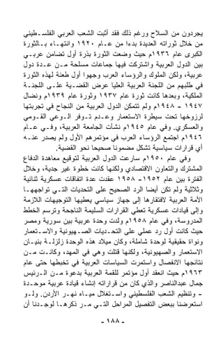 ‫ﻴﺠ ‪‬ﺩﻭﻥ ﻤﻥ ﺍﻟﺴﻼﺡ ﻭﺭﻏﻡ ﺫﻟﻙ ﻓﻘﺩ ﺃﺜﺒﺕ ﺍﻟﺸﻌﺏ ﺍﻟﻌﺭﺒﻲ ﺍﻟﻔﻠﺴـﻁﻴﻨﻲ‬‫ﺭ‬
‫ﻤﻥ ﺨﻼل ﺜﻭﺭﺍﺘﻪ ﺍﻟﻌﺩﻴﺩﺓ ﺒﺩﺀﺍ ﻤﻥ ﻋـﺎﻡ ٠٢٩١ ﻭﺍﻨﺘﻬـﺎﺀ ﺒـﺎﻟﺜﻭﺭﺓ‬
          ‫‪‬‬                          ‫ﹰ‬
‫ﺍﻟﻜﺒﺭﻯ ﻋﺎﻡ ٦٣٩١ﻡ ﺤﻴﺙ ﻭﻀﻌﺕ ﺍﻟﺜﻭﺭﺓ ﺒﺫﺭﺓ ﺃﻭل ﺘﻀﺎﻤﻥ ﻋﺭﺒـﻲ‬
‫ﺒﻴﻥ ﺍﻟﺩﻭل ﺍﻟﻌﺭﺒﻴﺔ ﻭﺍﺸﺘﺭﻜﺕ ﻓﻴﻬﺎ ﺠﻤﺎﻋﺎﺕ ﻤﺴﹼﺤﺔ ﻤـﻥ ﻋـﺩﺓ ﺩﻭل‬
                     ‫ﻠ‬
‫ﻋﺭﺒﻴﺔ، ﻭﻟﻜﻥ ﺍﻟﻤﻠﻭﻙ ﻭﺍﻟﺭﺅﺴﺎﺀ ﺍﻟﻌﺭﺏ ﻭﺠﻬﻭﺍ ﺃﻭل ﻁﻌﻨﺔ ﻟﻬﺫﻩ ﺍﻟﺜﻭﺭﺓ‬
‫ﻓﻲ ﻁﻠﺒﻬﻡ ﻤﻥ ﺍﻟﻠﺠﻨﺔ ﺍﻟﻌﺭﺒﻴﺔ ﺍﻟﻌﻠﻴﺎ ﻋﺭﺽ ﺍﻟﻘﻀـﻴﺔ ﻋﻠـﻰ ﺍﻟﻠﺠﻨـﺔ‬
‫ﺍﻟﻤﻠﻜﻴﺔ، ﻭﺒﻌﺩﻫﺎ ﻜﺎﻨﺕ ﺜﻭﺭﺓ ﻋﺎﻡ ٧٣٩١ ﻭﺜﻭﺭﺓ ﻋﺎﻡ ٩٣٩١ﻡ ﻭﻨﻀﺎل‬
‫٧٤٩١ - ٨٤٩١ﻡ ﻭﻟﻡ ﺘﺘﻤﻜﻥ ﺍﻟﺩﻭل ﺍﻟﻌﺭﺒﻴﺔ ﻤﻥ ﺍﻟﻨﺠﺎﺡ ﻓﻲ ﺘﺠﺭﺒﺘﻬﺎ‬
‫ﻟﺭﺯﻭﺨﻬﺎ ﺘﺤﺕ ﺴﻴﻁﺭﺓ ﺍﻻﺴﺘﻌﻤﺎﺭ ﻭﻋـﺩﻡ ﺘـﻭﻓﺭ ﺍﻟـﻭﻋﻲ ﺍﻟﻘـﻭﻤﻲ‬
‫ﻭﺍﻟﻌﺴﻜﺭﻱ. ﻭﻓﻲ ﻋﺎﻡ ٥٤٩١ﻡ ﻨﺸﺄﺕ ﺍﻟﺠﺎﻤﻌﺔ ﺍﻟﻌﺭﺒﻴﺔ، ﻭﻓـﻲ ﻋـﺎﻡ‬
‫٦٤٩١ﻡ ﺍﺠﺘﻤﻊ ﺍﻟﺭﺅﺴﺎﺀ ﺍﻟﻌﺭﺏ ﻓﻲ ﻤﺅﺘﻤﺭﻫﻡ ﺍﻷﻭل ﻭﻟﻡ ﻴﺼﺩﺭ ﻋﻨـﻪ‬
             ‫ﺃﻱ ﻗﺭﺍﺭﺍﺕ ﺴﻴﺎﺴﻴﺔ ﺘﺸﻜل ﻤﻀﻤﻭﻨﺎ ﺼﺤﻴﺤﺎ ﻨﺤﻭ ﺍﻟﻘﻀﻴﺔ.‬
                         ‫ﹰ‬      ‫ﹰ‬
‫ﻭﻓﻲ ﻋﺎﻡ ٠٥٩١ﻡ ﺴﺎﺭﻋﺕ ﺍﻟﺩﻭل ﺍﻟﻌﺭﺒﻴﺔ ﻟﺘﻭﻗﻴﻊ ﻤﻌﺎﻫﺩﺓ ﺍﻟﺩﻓﺎﻉ‬
‫ﺍﻟﻤﺸﺘﺭﻙ ﻭﺍﻟﺘﻌﺎﻭﻥ ﺍﻻﻗﺘﺼﺎﺩﻱ ﻭﻟﻜﻨﻬﺎ ﻜﺎﻨﺕ ﺨﻁﻭﺓ ﻏﻴﺭ ﺠ ‪‬ﻴﺔ، ﻭﺨﻼل‬
           ‫ﺩ‬
‫ﺍﻟﻔﺘﺭﺓ ﺒﻴﻥ ﻋﺎﻡ ٢٥٩١- ٨٥٩١ ﻋﻘﺩﺕ ﻋﺩﺓ ﺍﺘﻔﺎﻗﺎﺕ ﻋﺴﻜﺭﻴﺔ ﺜﻨﺎﺌﻴﺔ‬
‫ﻭﺜﻼﺜﻴﺔ ﻭﻟﻡ ﺘﻜﻥ ﺃﻴﻀﺎ ﺍﻟﺭﺩ ﺍﻟﺼﺤﻴﺢ ﻋﻠﻰ ﺍﻟﺘﺤﺩﻴﺎﺕ ﺍﻟﺘـﻲ ﺘﻭﺍﺠﻬﻬـﺎ‬
                                          ‫ﹰ‬
‫ﺍﻷﻤﺔ ﺍﻟﻌﺭﺒﻴﺔ ﻻﻓﺘﻘﺎﺭﻫﺎ ﺇﻟﻰ ﺠﻬﺎﺯ ﺴﻴﺎﺴﻲ ﻴﻌﻁﻴﻬﺎ ﺍﻟﺘﻭﺠﻴﻬﺎﺕ ﺍﻟﻼﺯﻤﺔ‬
‫ﻭﺇﻟﻰ ﻗﻴﺎﺩﺍﺕ ﻋﺴﻜﺭﻴﺔ ﺘﻌﻁﻲ ﺍﻟﻘﺭﺍﺭﺍﺕ ﺍﻟﺴﻠﻴﻤﺔ ﺍﻟﻨﺎﺠﺤﺔ ﻭﺘﺭﺴﻡ ﺍﻟﺨﻁﻁ‬
‫ﺍﻟﻤﺩﺭﻭﺴﺔ، ﻭﻓﻲ ﻋﺎﻡ ٨٥٩١ﻡ ‪‬ﻟﺩﺕ ﻭﺤﺩﺓ ﻋﺭﺒﻴﺔ ﺒﻴﻥ ﺴﻭﺭﻴﺔ ﻭﻤﺼﺭ‬
                                   ‫ﻭ‬
‫ﺤﻴﺙ ﻜﺎﻨﺕ ﺃﻭل ﺭﺩ ﻋﻤﻠﻲ ﻋﻠﻰ ﺍﻟﺘﺤـﺩﻴﺎﺕ ﺍﻟﺼـﻬﻴﻭﻨﻴﺔ ﻭﺍﻻﺴـﺘﻌﻤﺎﺭ‬
‫ﻭﻨﻭﺍﺓ ﺤﻘﻴﻘﻴﺔ ﻟﻭﺤﺩﺓ ﺸﺎﻤﻠﺔ، ﻭﻜﺎﻥ ﻤﻴﻼﺩ ﻫﺫﻩ ﺍﻟﻭﺤﺩﺓ ﺯﻟﺯﻟـﺔ ﺒﻨﻴـﺎﻥ‬
‫ﺍﻻﺴﺘﻌﻤﺎﺭ ﻭﺍﻟﺼﻬﻴﻭﻨﻴﺔ، ﻭﻟﻜﻨﻬﺎ ﻗﺘﻠﺕ ﻭﻫﻲ ﻓﻲ ﺍﻟﻤﻬﺩ، ﻭﻜﺎﻨـﺕ ﻤـﻥ‬
‫ﻨﺘﺎﺌﺠﻬﺎ ﺍﻻﻨﻔﺼﺎل ﻭﺍﺴﺘﻤﺭﺕ ﺍﻟﺴﻴﺎﺴﺎﺕ ﺍﻟﻌﺭﺒﻴﺔ ﻓﻲ ﺘﺨﺒ ﹼﻬﺎ ﺤﺘﻰ ﻋﺎﻡ‬
             ‫ﻁ‬
‫٣٦٩١ﻡ ﺤﻴﺙ ﺍﻨﻌﻘﺩ ﺃﻭل ﻤﺅﺘﻤﺭ ﻟﻠﻘﻤﺔ ﺍﻟﻌﺭﺒﻴﺔ ﺒﺩﻋﻭﺓ ﻤـﻥ ﺍﻟـﺭﺌﻴﺱ‬
‫ﺠﻤﺎل ﻋﺒﺩﺍﻟﻨﺎﺼﺭ ﻭﺍﻟﺫﻱ ﻜﺎﻥ ﻤﻥ ﻗﺭﺍﺭﺍﺘﻪ ﺇﻨﺸﺎﺀ ﻗﻴﺎﺩﺓ ﻋﺭﺒﻴﺔ ﻤﻭ ‪‬ـﺩﺓ‬
    ‫ﺤ‬
‫- ﻭﺘﻨﻅﻴﻡ ﺍﻟﺸﻌﺏ ﺍﻟﻔﻠﺴﻁﻴﻨﻲ ﻭﺍﺴـﺘﻐﻼل ﻤﻴـﺎﻩ ﻨﻬـﺭ ﺍﻷﺭﺩﻥ. ﻭﻟـﻭ‬
‫ﺍﺴﺘﻌﺭﻀﻨﺎ ﺒﺒﻌﺽ ﺍﻟﺘﻔﺼﻴل ﺍﻟﻤﺭﺍﺤل ﺍﻟﺘـﻲ ﻤـﺭ ﺫﻜﺭﻫـﺎ ﻟﻭﺠـﺩﻨﺎ ﺃﻥ‬
                      ‫‪‬‬

                          ‫- ٨٨١ -‬
 