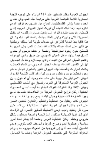 ‫ﺍﻟﺠﻴﻭﺵ ﺍﻟﻌﺭﺒﻴﺔ ﺩﺨﻠﺕ ﻓﻠﺴﻁﻴﻥ ﻋﺎﻡ ٨٤٩١ﻡ ﺒﻨﺎﺀ ﻋﻠﻰ ﺘﻭﺠﻴﻪ ﺍﻟﻠﺠﻨﺔ‬
                   ‫‪‬‬
‫ﺍﻟﻌﺴﻜﺭﻴﺔ ﺍﻟﺘﺎﺒﻌﺔ ﻟﻠﺠﺎﻤﻌﺔ ﺍﻟﻌﺭﺒﻴﺔ ﻋﻠﻰ ﻤﺭﺍﺒﻁﺔ ﻫﺫﻩ ﺍﻟﺠﻴـﻭﺵ ﻋﻠـﻰ‬
‫ﺍﻟﺤﺩﻭﺩ ﺒﻴﻨﻤﺎ ﻴﺘﻭﹼﻰ ﺍﻟﻔﻠﺴﻁﻴﻨﻴﻭﻥ ﺍﻟﺩﻓﺎﻉ ﻋﻥ ﺃﻨﻔﺴﻬﻡ ﺒﻌﺩ ﺘﻭﻓﻴﺭ ﺍﻟﺩﻋﻡ‬
                                              ‫ﻟ‬
‫ﺍﻟﻼﺯﻡ ﻟﻬﻡ، ﻭﻤﺎ ﻟﺒﺜﺕ ﺍﻟﻠﺠﻨﺔ ﺃﻥ ﻗﺭﺭﺕ ﺩﺨﻭل ﺍﻟﺠﻴﻭﺵ ﺍﻟﻌﺭﺒﻴﺔ ﺇﻟـﻰ‬
‫ﻓﻠﺴﻁﻴﻥ ﻭﺘﻭﺤﺩﺕ ﺒﻘﻴﺎﺩﺓ ﺍﻟﻠﻭﺍﺀ ﺍﺴـﻤﺎﻋﻴل ﺼـﻔﻭﺓ ﻭﻟﻜﻨـﻪ ﺍﺴـﺘﻘﺎل‬
‫ﻟﻠﺼﻌﻭﺒﺎﺕ ﺍﻟﺘﻲ ﻭﺍﺠﻬﺘﻪ ﻭﺘﻭﹼﻰ ﺍﻟﻤﻠﻙ ﻋﺒﺩﺍﷲ ﺒﻨﻔﺴﻪ ﺍﻟﻘﻴـﺎﺩﺓ، ﻭﻜـﺎﻥ‬
                                    ‫ﻟ‬
‫ﻫﺫﺍ ﻜﺎﻓﻴﺎ ﻤﻨﺫ ﺍﻟﺒﺩﺍﻴﺔ ﻟﻼﻨﺯﻻﻕ ﻓﻲ ﻤﺘﺎﻫﺎﺕ ﻁﻭﻴﻠﺔ ﻟﻤﺎ ﺘﻤﺘﻠﻜﻪ ﺒﺭﻴﻁﺎﻨﻴﺎ‬
                                                       ‫ﹰ‬
‫ﻤﻥ ﺘﺄﺜﻴﺭ ﻋﻠﻰ ﺍﻟﻤﻠﻙ ﻋﺒﺩﺍﷲ ﺒﺎﻟﺫﺍﺕ، ﻟﻘﺩ ﺩﺨﻠـﺕ ﺍﻟﺠﻴـﻭﺵ ﺍﻟﻌﺭﺒﻴـﺔ‬
‫ﻓﻠﺴﻁﻴﻥ ﺒﺩﻭﻥ ﻭﺠﻭﺩ ﺍﺴﺘﺭﺍﺘﻴﺠﻴﺔ ﻭﺍﻀﺤﺔ ﺃﻭ ﻫﺩﻑ ﻤﺭﺴﻭﻡ ﺃﻭ ﺤﺘـﻰ‬
‫ﺘﻨﺴﻴﻕ ﻓﻴﻤﺎ ﺒﻴﻨﻬﺎ، ﻓﺩﺨل ﺍﻟﺠﻴﺵ ﺍﻟﺴﻭﺭﻱ ﻋﻥ ﻁﺭﻴﻕ ﻭﺍﺩﻱ ﺍﻟﻴﺭﻤﻭﻙ،‬
‫ﻭﻫﺎﺠﻡ ﺍﻟﺠﻴﺵ ﺍﻟﻌﺭﺍﻗﻲ ﻤﻥ ﺍﺘﺠـﺎﻩ ﻭﺍﺩﻱ ﺒﻴﺴـﺎﻥ، ﻭﺍﺤﺘـل ﺍﻟﺠـﻴﺵ‬
‫ﺍﻷﺭﺩﻨﻲ ﺍﻟﻘﺩﺱ ﺍﻟﻘﺩﻴﻤﺔ، ﻭﺯﺤﻑ ﺍﻟﺠﻴﺵ ﺍﻟﻤﺼﺭﻱ ﻤﻥ ﺍﺘﺠﺎﻩ ﺍﻟﻌﺭﻴﺵ،‬
‫ﻭﻜﺎﻨﺕ ﺍﻟﻘﺭﺍﺭﺍﺕ ﻭﺍﻟﺨﻁﻁ ﻟﻬﺫﻩ ﺍﻟﺠﻴﻭﺵ ﺘﺘﻐﻴﺭ ﺒﺎﺴﺘﻤﺭﺍﺭ ﺩﻟﻴـل ﻋـﺩﻡ‬
‫ﻭﺠﻭﺩ ﺘﺨﻁﻴﻁ ﻤﻭﺤﺩ ﻭﻤﻨﻅﻡ ﻭﻤﺩﺭﻭﺱ ﻟﻬﺎ، ﻭﻗﺩ ﻜﺎﻨﺕ ﺍﻟﻨﺘﻴﺠﺔ ﺍﻨﻔـﺭﺍﺩ‬
‫ﺍﻟﺠﻴﺵ ﺍﻻﺴﺭﺍﺌﻴﻠﻲ ﺒﻜل ﺠﺒﻬﺔ ﻋﻠﻰ ﺤﺩﻩ ﻟﻌﺩﻡ ﻭﺠﻭﺩ ﺃﻱ ﺘﻌـﺎﻭﻥ ﺒـﻴﻥ‬
‫ﺍﻟﺠﻴﻭﺵ ﺍﻟﻌﺭﺒﻴﺔ ﺍﻟﻤﺸﺘﺭﻜﺔ ﻓﻲ ﺍﻟﺤﺭﺏ ﻭﺘﻨﺴﻴﻕ ﻤﻊ ﺍﻟﺸﻌﺏ ﺍﻟﻔﻠﺴﻁﻴﻨﻲ‬
‫ﻭﺠﻴﺵ ﺍﻻﻨﻘﺎﺫ ﻭﻗﺩ ﺍﺸﺘﺭﻜﺕ ﺍﻟﻘﻭﺍﺕ ﺍﻟﻠﺒﻨﺎﻨﻴـﺔ ﺃﻴﻀـﺎ ﻓـﻲ ﺍﻟﻤﻌـﺎﺭﻙ‬
                ‫ﹰ‬
‫ﺍﻟﺠﺎﻨﺒﻴﺔ، ﻭﻜﺎﻥ ﺘﻭﺯﻴﻊ ﺍﻟﺠﻴﻭﺵ ﺍﻟﻌﺭﺒﻴﺔ ﻤﻥ ﺍﺘﺠﺎﻫـﺎﺕ ﻤﺘﻌـﺩﺩﺓ ﻤـﻊ‬
‫ﻭﺠﻭﺩ ﺍﻟﻤﻘﺎﻭﻤﺔ ﺍﻟﻔﻠﺴﻁﻴﻨﻴﺔ ﻭﺠﻴﺵ ﺍﻻﻨﻘﺎﺫ ﻭﻤﻊ ﻭﺠـﻭﺩ ﻗﺎﺌـﺩ ﻟﻬـﺫﻩ‬
‫ﺍﻟﺠﻴﻭﺵ ﻜﺎﻓﻴﺎ ﻭﺒﻘﻠﻴل ﻤﻥ ﺍﻟﺘﺨﻁﻴﻁ ﻭﺍﻟﺘﻨﻅﻴﻡ ﻭﺍﻟﺘﻌﺎﻭﻥ ﻟﺘﺤﻘﻴﻕ ﺍﻟﻨﺼﺭ‬
                                                   ‫ﹰ‬
‫ﻋﻠﻰ ﺍﻟﻌﺩﻭ ﻭﻟﻜﻥ ﺍﻟﺠﻴﻭﺵ ﺍﻟﻌﺭﺒﻴﺔ ﺍﻋﺘﺒﺭﺕ ﻋﻤﻠﻴﺎﺘﻬﺎ ﻓـﻲ ﻓﻠﺴـﻁﻴﻥ‬
‫ﻤﺠﺭﺩ ﺜﺄﺭ ﻭﺘﻨﻔﻴﺫ ﻭﺍﺠﺏ ﻗﻭﻤﻲ ﻻﺘﺨﻁﻴﻁﺎ ﻟﺘﺤﻘﻴﻕ ﺍﻟﻨﺼﺭ، ﻓﻲ ﺍﻟﻭﻗـﺕ‬
                           ‫ﹰ‬
‫ﺍﻟﺫﻱ ﻜﺎﻥ ﻓﻴﻬﺎ ﺍﻟﺼﻬﺎﻴﻨﺔ ﻴﻤﻠﻜﻭﻥ ﺍﺴﺘﺭﺍﺘﻴﺠﻴﺔ ﻭﺍﻀﺤﺔ ﻭﻴﻌﻤﻠﻭﻥ ﺒﺸﻜل‬
‫ﻤﺩﺭﻭﺱ ﻭﻤﻨﻅﻡ، ﻭﻜﺎﻥ ﺍﻟﺘﺨﻁﻴﻁ ﺍﻟﻌﺭﺒﻲ ﻭﺍﻀﺤﺎ ﺃﻨﻪ ﻴﻔﺘﻘﺭ ﻟﻌﺩﺓ ﺃﻤﻭﺭ‬
                     ‫ﹰ‬
‫ﺴﻴﺎﺴﻴﺔ ﻭﻋﺴﻜﺭﻴﺔ ﻟﻌﺩﻡ ﻭﻀﻭﺡ ﺍﻟﺭﺅﻴﺎ ﻭﺍﻟﻬـﺩﻑ ﺍﻟﻌﺴـﻜﺭﻱ ﻭﻋـﺩﻡ‬
‫ﺍﻟﺘﻨﺴﻴﻕ ﺃﻴﻀ ﹰ، ﻤﻤﺎ ﺃ ‪‬ﻯ ﺇﻟﻰ ﺨﺭﻭﺠﻬﺎ ﻤﻥ ﺍﻟﻤﻌﺭﻜﺔ ﻤﻬﺯﻭﻤـﺔ ﺒـﺭﻏﻡ‬
                                          ‫ﺩ‬        ‫ﺎ‬
‫ﺍﻟﻤﻌﺎﺭﻙ ﺍﻟﻤﺸﺭﻓﺔ ﺍﻟﺘﻲ ﺨﺎﻀﺘﻬﺎ ﺍﻟﺠﻴﻭﺵ ﺍﻟﻌﺭﺒﻴﺔ ﻭﺨﺎﺼـﺔ ﺍﻟﺠـﻴﺵ‬

                           ‫- ٩٨١ -‬
 