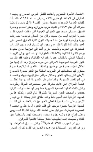 ‫ﺍﻻﻨﻔﺼﺎل ﺍﻷﺴﻭﺩ ﺍﻟﻤﺸﺅﻭﻡ ﻭﺃﻋﺎﺩﺕ ﻟﻠﻘﻁﺭ ﺍﻟﻌﺭﺒﻲ ﺍﻟﺴـﻭﺭﻱ ﻭﺠﻬـﻪ‬
‫ﺍﻟﺤﻘﻴﻘﻲ ﻓﻲ ﺍﺘﺠﺎﻫﻪ ﺍﻟﻭﺤﺩﻭﻱ ﺍﻟﺘﻘﺩﻤﻲ، ﻭﻓﻲ ﻋـﺎﻡ ٤٦٩١ﻡ ﺃﻨﺸـﺄﺕ‬
‫ﺍﻟﻘﻴﺎﺩﺓ ﺍﻟﻌﺭﺒﻴﺔ ﺍﻟﻤﻭ ‪‬ﺩﺓ، ﻭﻨﺘﻴﺠﺔ ﻤﺅﺘﻤﺭ ﺍﻟﻘﻤـﺔ ﺍﻷﻭل ﻭﺒﻌـﺩ ﺜـﻼﺙ‬
                                              ‫ﺤ‬
‫ﺴﻨﻭﺍﺕ ﺃﻱ ﻋﺎﻡ ٧٦٩١ﻡ ﻨﺸﺒﺕ ﺤﺭﺏ ﺤﺯﻴﺭﺍﻥ، ﻭﻨﻅﺭﺍ ﻟﻌـﺩﻡ ﻭﺠـﻭﺩ‬
              ‫ﹰ‬
‫ﺘﻨﺴﻴﻕ ﻋﻤﻠﻴﺎﺘﻲ ﻤﻭ ‪‬ﺩ ﺒﻴﻥ ﺍﻟﺠﻴﻭﺵ ﺍﻟﻌﺭﺒﻴﺔ ﺍﻟﺘﻲ ﺩﺨﻠﺕ ﺍﻟﺤﺭﺏ ﻓﻘـﺩ‬
                                              ‫ﺤ‬
‫ﺨﺴﺭﻨﺎ ﺍﻟﺤﺭﺏ ﺃﻴﻀﺎ ﻤﻥ ﺠﺩﻴﺩ، ﻭﻜﺎﻥ ﻤﻥ ﺍﻟﻤﻤﻜﻥ ﺘﻭﺠﻴـﻪ ﻀـﺭﺒﺎﺕ‬
                                               ‫ﹰ‬
‫ﺠﻭﻴﺔ ﻭﺃﺭﻀﻴﺔ ﻗﻭﻴﺔ ﻤﻥ ﻋﺩﺓ ﺠﺒﻬﺎﺕ ﺘﻜﻭﻥ ﻜﺎﻓﻴﺔ ﻟﺘﺤﻘﻴﻕ ﺍﻟﻨﺼﺭ ﻋﻠﻰ‬
‫ﺍﻟﻌﺩﻭ ﻭﻟﻜﻥ ﻜﻤﺎ ﺫﻜﺭﻨﺎ ﻓﺈﻥ ﻋﺩﻡ ﻭﺠﻭﺩ ﺃﻱ ﺘﻨﺴﻴﻕ ﻓﻴﻤﺎ ﺒـﻴﻥ ﺍﻟﻘـﻭﺍﺕ‬
‫ﺍﻟﻤﺸﺘﺭﻜﺔ ﻓﻲ ﺍﻟﺤﺭﺏ ﻭﻷﺴﺒﺎﺏ ﺃﺨﺭﻯ ﺃ ‪‬ﺕ ﺇﻟﻰ ﺍﻟﻬﺯﻴﻤﺔ ﻤـﻥ ﺠﺩﻴـﺩ‬
                           ‫ﺩ‬
‫ﺒﺭﻏﻡ ﺍﻟﻘﺩﺭﺓ ﺍﻟﻘﺘﺎﻟﻴﺔ ﻭﺍﻻﻤﻜﺎﻨﺎﺕ ﺍﻟﻤﺘﻭﻓﺭﺓ ﻟﻬـﺫﻩ ﺍﻟﺠﻴـﻭﺵ ﺘﻘﺭﻴﺒـﺎ‬
‫ﹰ‬
‫ﻭﻟﺠﻬﻠﻨﺎ ﺍﻟﻔﻌﻠﻲ ﺒﺎﻤﻜﺎﻨﺎﺕ ﻋﺩ ‪‬ﻨﺎ ﻭﻗﺩﺭﺍﺘﻪ ﺍﻟﻘﺘﺎﻟﻴﺔ، ﻭﻋﻠﻴﻪ ﻓﻘﺩ ﻓﻘـﺩﺕ‬
                                      ‫ﻭ‬
‫ﺍﻟﺩﻭل ﺍﻟﻌﺭﺒﻴﺔ ﺍﻟﻤﻭﺍﺠﻬﺔ ﻻﺴﺭﺍﺌﻴل ﻓﻲ ﺤﺭﺏ ﺤﺯﻴﺭﺍﻥ ﻭﻤﺎ ﺁل ﺇﻟﻴﻬﺎ ﻤﻥ‬
‫ﺍﺤﺘﻼل ﺃﺠﺯﺍﺀ ﺠﺩﻴﺩﺓ ﻤﻥ ﺃﺭﺍﻀﻴﻬﺎ ﻭﺍﻀﺎﻓﺕ ﻋﻨﺎﺼﺭ ﺍﺴﺘﺭﺍﺘﻴﺠﻴﺔ ﺠﺩﻴﺩﺓ‬
‫ﺴﻴﻜﻭﻥ ﻟﻬﺎ ﻤﻨﻌﻜﺴﺎﺘﻬﺎ ﻓﻲ ﺍﻟﺤﺭﻭﺏ ﺍﻟﻤﻘﺒﻠﺔ ﻤﻊ ﺍﻟﻌﺩﻭ ﻨﻅـﺭﺍ ﻻﺘﺴـﺎﻉ‬
         ‫ﹰ‬
‫ﺍﻷﺭﺽ ﺍﻟﺘﻲ ﻴﺤﺘﻠﻬﺎ ﺍﻟﻌﺩﻭ ﻭﺍﺤﺘﻼل ﻤﻭﺍﻗﻊ ﺍﺴﺘﺭﺍﺘﻴﺠﻴﺔ ﻓﻴﻬﺎ، ﻭﺨﺎﺼـﺔ‬
‫ﻓﻲ ﺍﻟﻤﺭﺘﻔﻌﺎﺕ ﺍﻟﺴﻭﺭﻴﺔ، ﻭﻜﻤﺎ ﻨﻌﻠﻡ ﻋﻠﻰ ﺍﻟﺠﺒﻬـﺔ ﺍﻟﺴـﻭﺭﻴﺔ ﺍﺤﺘﻠـﺕ‬
‫ﻫﻀﺒﺔ ﺍﻟﺠﻭﻻﻥ ﺍﻟﺘﻲ ﻜﺎﻨﺕ ﻤﺸﺭﻓﺔ ﻋﻠﻰ ﻤﺴﺘﻌﻤﺭﺍﺕ ﺍﻟﺤﻭﻟﺔ ﻭﻁﺒﺭﻴـﺎ‬
‫ﻭﺍﻟﺘﻲ ﻜﺎﻨﺕ ﺘﻁﺎﻟﻬﺎ ﺍﻟﻤﺩﻓﻌﻴﺔ ﺍﻟﺴﻭﺭﻴﺔ ﻤﻤﺎ ﻭ ﹼﺭ ﻟﻬﺎ ﺃﻤﻨـﺎ ﻭﺍﺴـﺘﻘﺭﺍﺭﺍ‬
‫ﹰ‬           ‫ﹰ‬         ‫ﻓ‬
‫ﺠﺩﻴﺩﻴﻥ ﻭﺃﺼﺒﺤﺕ ﺍﻟﻤﺩﻥ ﺍﻟﺴﻭﺭﻴﺔ ﻤﻜﺸﻭﻓﺔ ﺃﻤﺎﻡ ﺍﻟﻌﺩﻭ، ﻭﻜﺫﻟﻙ ﻋﻠـﻰ‬
‫ﺍﻟﺠﺒﻬﺔ ﺍﻷﺭﺩﻨﻴﺔ ﻓﻘﺩ ﺃﺼﺒﺢ ﺨﻁ ﻭﻗﻑ ﺍﻁﻼﻕ ﺍﻟﻨﺎﺭ ﻴﺴﺘﻨﺩ ﺇﻟـﻰ ﻨﻬـﺭ‬
‫ﺍﻷﺭﺩﻥ ﻭﻋﻠﻰ ﺴﻠﺴﻠﺔ ﺠﺒﻠﻴﺔ ﹸﻌﻁﻲ ﺍﻟﻌﺩﻭ ﻤﻴﺯﺍﺕ ﺭﺍﺌﻌﺔ ﺒﻌﺩ ﺃﻥ ﻜﺎﻨـﺕ‬
                                       ‫ﺘ‬
‫ﺍﻟﺠﺒﻬﺔ ﺍﻷﺭﺩﻨﻴﺔ ﺨﻨﺠﺭﺍ ﻤﻭﺠﻬﺎ ﺇﻟﻰ ﻗﻠﺏ ﺍﻟﻌﺩﻭ، ﺃﻤـﺎ ﻋﻠـﻰ ﺍﻟﺠﺒﻬـﺔ‬
                                     ‫ﹰ‬      ‫ﹰ‬
‫ﺍﻟﻤﺼﺭﻴﺔ ﻓﺴﻴﻁﺭﺕ ﺍﺴﺭﺍﺌﻴل ﻋﻠﻰ ﺍﻟﻀﻔﺔ ﺍﻟﺸـﺭﻗﻴﺔ ﻟﻘﻨـﺎﺓ ﺍﻟﺴـﻭﻴﺱ‬
‫ﻭﻋﻠﻰ ﻗﻁﺎﻉ ﻏﺯﺓ ﻭﺸﺒﻪ ﺠﺯﻴﺭﺓ ﺴﻴﻨﺎﺀ ﻭﺃﺼﺒﺤﺕ ﺘﻬﺩﺩ ﺒﺄﺴﻠﺤﺘﻬﺎ ﻤﺩﻥ‬
       ‫ﺍﻟﻘﻨﺎﺓ ﻭﺃﺼﺒﺤﺕ ﺍﻟﻘﻨﺎﺓ ﺒﻁﺒﻴﻌﺘﻬﺎ ﺘﺸ ﹼل ﻤﻨﻁﻘﺔ ﺩﻓﺎﻋﻴﺔ ﻟﻠﻁﺭﻓﻴﻥ.‬
                                 ‫ﻜ‬
                           ‫)٩٧(‬
‫ﻭﺍﻟﺘﻲ ﺴـﺒﻕ ﺍﺴﺘﻌﺭﺍﻀـﻬﺎ‬           ‫ﻭﺒﺭﻏﻡ ﺍﻟﺤﺭﻭﺏ ﺍﻟﺜﻼﺜﺔ ﺍﻟﻤﺎﻀﻴﺔ‬
‫ﻭﺒﺭﻏﻡ ﺍﻟﺩﺭﻭﺱ ﺍﻟﻤﺴﺘﻔﺎﺩﺓ ﻤﻥ ﻫـﺫﻩ ﺍﻟﺤـﺭﻭﺏ ﻓﻘـﺩ ﻜـﺎﻥ ﺍﻟﻌـﺩﻭ‬

                           ‫- ١٩١ -‬
 