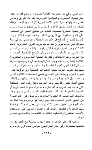 ‫ﺍﻻﺴﺭﺍﺌﻴﻠﻲ ﻴﺭﻓﻊ ﻤﻥ ﺠﺎﻫﺯﻴﺘﻪ ﺍﻟﻘﺘﺎﻟﻴﺔ ﺒﺎﺴﺘﻤﺭﺍﺭ ﻭﻴﺩﻋﻡ ﻗﺩﺭﺍﺘﻪ ﻤﻨ ﹼﺫﺍ‬
‫ﻔﹰ‬
‫ﺍﺴﺘﺭﺍﺘﻴﺠﻴﺘﻪ ﺍﻟﻌﺴﻜﺭﻴﺔ ﻭﺍﻟﺴﻴﺎﺴﻴﺔ ﺍﻟﻤﺭﺴﻭﻤﺔ ﺒﺸـﻜل ﺩﻗﻴـﻕ ﻭﺤﺘـﻰ‬
‫ﺃﻓﻀل ﻤﻤﺎ ﻴﺘﻭ ﹼﻊ ﺃﺤﻴﺎﻨﺎ ﻟﻨﺠﺩ ﺍﻷﻤﺔ ﺍﻟﻌﺭﺒﻴﺔ ﻻﺯﺍﻟﺕ ﻤﺠﺯﺃﺓ ﻀـﻌﻴﻔﺔﻟﻡ‬
                                            ‫ﹰ‬     ‫ﻗ‬
‫ﺘﺘﻤﻜﻥ ﻤﻥ ﺍﻋﺩﺍﺩ ﻨﻔﺴﻬﺎ ﺍﻻﻋﺩﺍﺩ ﺍﻟـﻼﺯﻡ ﺍﻟﺘـﻲ ﻴﻤﻜﻨﻬـﺎ ﻤـﻥ ﺭﺴـﻡ‬
‫ﺍﺴﺘﺭﺍﺘﻴﺠﻴﺔ ﻋﺴﻜﺭﻴﺔ ﺼﺤﻴﺤﺔ ﹸﻤﻜﻨﻬﺎ ﻤﻥ ﺘﺤﻘﻴﻕ ﺍﻟﻨﺼﺭ ﻓﻲ ﺍﻟﻤﺴﺘﻘﺒل‬
                                     ‫ﺘ‬
‫ﻋﻠﻰ ﺍﻟﻌﺩﻭ ﻤﺴﺘﻔﻴﺩﺓ ﻤﻥ ﺍﻟﺩﺭﻭﺱ ﺍﻟﻤﺎﻀـﻴﺔ ﻤﺴـﺘﻭﻋﺒﺔ ﺍﻟﺘﻁـﻭﺭﺍﺕ‬
‫ﺍﻟﺠﺩﻴﺩﺓ ﻟﻠﺼﺭﺍﻉ ﺍﻟﻤﺴﹼﺢ ﻓﻲ ﺍﻟﺤﺭﻭﺏ ﺍﻟﺤﺩﻴﺜﺔ ﺭﻏﻡ ﻤﻀﻲ ﺤﻭﺍﻟﻲ ﺴﺘﺔ‬
                                              ‫ﻠ‬
‫ﺴﻨﻭﺍﺕ ﻋﻠﻰ ﺤﺭﺏ ﺤﺯﻴﺭﺍﻥ ﻓﻘﺩ ﺠﺎﺀﺕ ﺤﺭﺏ ﺘﺸﺭﻴﻥ ﺍﻟﺘﺤﺭﻴﺭﻴﺔ ﻋـﺎﻡ‬
‫٣٧٩١ﻡ ﻭﻫﻲ ﺍﻟﺤﺭﺏ ﺍﻟﺭﺍﺒﻌﺔ ﺍﻟﺘﻲ ﻴﺨﻭﻀـﻬﺎ ﺍﻟﻌـﺭﺏ ﻤـﻊ ﺍﻟﻌـﺩﻭ‬
‫ﺍﻻﺴﺭﺍﺌﻴﻠﻲ ﺩﻭﻥ ﺍﻟﺘﻤ ﹼﻥ ﻤﻥ ﺍﻟﻭﺼﻭل ﺇﻟﻰ ﺍﻟﻨﺘﺎﺌﺞ ﺍﻻﻴﺠﺎﺒﻴﺔ ﺍﻟﻤﺭﺠـ ‪‬ﺓ‬
 ‫ﻭ‬                                              ‫ﻜ‬
‫ﻤﻥ ﺍﻟﺤﺭﺏ ﺒﺭﻏﻡ ﺍﻻﻤﻜﺎﻨﺎﺕ ﻭﺍﻟﻘﺩﺭﺍﺕ ﺍﻟﻘﺘﺎﻟﻴﺔ ﺍﻟﻤﺘـﻭﻓﺭﺓ ﻭﺍﻟﺠﺎﻫﺯﻴـﺔ‬
‫ﺍﻟﻘﺘﺎﻟﻴﺔ ﺃﻴﻀﺎ ﺒﺴﺒﺏ ﻋﺩﻡ ﻭﺠﻭﺩ ﺍﺴﺘﺭﺍﺘﻴﺠﻴﺔ ﻋﺴﻜﺭﻴﺔ ﻭﺴﻴﺎﺴﻴﺔ ﻤﺴﺒﻘﺔ‬
                                                    ‫ﹰ‬
‫ﻤﻥ ﻗﺒل ﻜﺎﻓﺔ ﺍﻟﺩﻭل ﺍﻟﻌﺭﺒﻴﺔ ﺍﻟﺘﻘﺩﻤﻴﺔ ﻭﻗﺩ ﺠﺎﺀﺕ ﺭﺩﻭﺩ ﻓﻌل ﻗﺴﻡ ﻜﺒﻴـﺭ‬
‫ﻤﻨﻬﺎ ﺒﻌﺩ ﻨﺸﻭﺏ ﺍﻟﺤﺭﺏ ﻨﺘﻴﺠﺔ ﺍﻻﻨﻔﻌﺎﻻﺕ ﺍﻟﻌﺎﻁﻔﻴﺔ ﻭﻟﻭ ﺘﻭ ﱠﺭﺕ ﻗﺒـل‬
           ‫ﻓ‬
‫ﻨﺸﻭﺏ ﺍﻟﺤﺭﺏ ﻭﻭﻀﻌﺕ ﻓﻲ ﺍﻟﺤﺴﺒﺎﻥ ﻀﻤﻥ ﺍﻟﻤﺨﻁﻁﺎﺕ ﺍﻟﻘﺘﺎﻟﻴﺔ ﺍﻟﺘـﻲ‬
‫ﺭﺴﻤﺘﻬﺎ ﺩﻭل ﺍﻟﻤﻭﺍﺠﻬﺔ ﻭﻋﻠﻰ ﺭﺃﺴﻬﺎ ﺴﻭﺭﻴﺎ ﻭﻤﺼﺭ ﻭﺍﻷﺭﺩﻥ ﻷﻋﻁﺕ‬
‫ﻨﺘﺎﺌﺞ ﺃﻓﻀل ﺒﻜﺜﻴﺭ ﻭﻗﺩ ﺘﻐ ‪‬ﺭ ﻭﺠﻪ ﺍﻟﺤﺭﺏ، ﻭﻟﻜﻥ ﺭﺩﻭﺩ ﺍﻟﻔﻌل ﺍﻟﻌﺎﻁﻔﻴﺔ‬
                                         ‫ﻴ‬
‫ﺍﻟﺘﻲ ﺠﺎﺀﺕ ﺒﻌﺩ ﺍﻟﺤﺭﺏ - ﻜﻤﺎ ﺫﻜﺭﺕ- ﺴـﻭﺍﺀ ﻤﻨﻬـﺎ ﺍﻟﻌﺴـﻜﺭﻴﺔ ﺃﻭ‬
                     ‫‪‬‬
‫ﺍﻟﻤﺎﺩﻴﺔ ﻭﺍﻟﻤﻌﻨﻭﻴﺔ، ﻓﻘﺩ ﻜﺎﻨﺕ ﻨﺘﻴﺠﺔ ﻟﻘﻴﺎﻡ ﺍﻟﺤﺭﺏ ﻭﻟﻴﺱ ﺒﺴﺒﺒﻬﺎ ﻭﻫﺫﺍ‬
‫ﻤﺎﻴﻔﻘﺩﻫﺎ ﺃﻫﻡ ﻋﻨﺎﺼﺭﻫﺎ ﺍﻟﺤﻴﻭﻴﺔ ﺍﻟﻤﺅ ﹼﺭﺓ، ﻭﻟﻡ ﺘﺘﻤﻜﻥ ﺩﻭل ﺍﻟﻤﻭﺍﺠﻬـﺔ‬
                              ‫ﺜ‬
‫ﻤﻥ ﺘﺤﻘﻴﻕ ﺍﻟﻨﺼﺭ ﺍﻟﻤﻁﻠﻭﺏ ﻜﻤﺎ ﻴﺠﺏ ﻭﻜﻤﺎ ﻫﻭ ﻤﺭﺴﻭﻡ ﻭﺇﻨﻤﺎ ﺘﻤﻜﻨـﺕ‬
‫ﻫﺫﻩ ﺍﻟﻤﺭﺓ ﻤﻥ ﺘﺤﻘﻴﻕ ﺒﻌﺽ ﺍﻻﻨﺘﺼﺎﺭﺍﺕ ﻓﻲ ﺒﻌﺽ ﺍﻟﻤﺠﺎﻻﺕ ﻭﺨﺎﺼﺔ‬
‫ﻤﻨﻬﺎ ﺍﻟﻤﻌﻨﻭﻴﺔ ﻭﺍﻟﻨﻔﺴﻴﺔ ﻭﺇﺜﺒﺎﺕ ﻗﺩﺭﺓ ﺍﻹﻨﺴﺎﻥ ﺍﻟﻌﺭﺒﻲ ﻋﻠﻰ ﺍﺴـﺘﺨﺩﺍﻡ‬
‫ﺍﻷﺴﻠﺤﺔ ﺍﻟﻤﺘﻁﻭﺭﺓ ﻭﺍﻷﺴﺎﻟﻴﺏ ﺍﻟﻘﺘﺎﻟﻴـﺔ ﺍﻟﻨﺎﺠﺤـﺔ ﻭﺍﻟﺘﺼـ ‪‬ﻱ ﻟﻠﻌـﺩﻭ‬
           ‫ﺩ‬
                                                        ‫ﺒﺠﺩﺍﺭﺓ.‬
‫ﻭﻋﻠﻴﻪ ﻓﺈﻥ ﻋﻠﻰ ﺍﻟﻌﺭﺏ ﺃﻥ ﻴﻌﺩﻭﺍ ﻟﺤﺭﺏ ﺨﺎﻤﺴﺔ ﻤﻊ ﺍﻟﻌﺩﻭ ﺘﻜـﻭﻥ‬
‫ﻨﺘﺎﺌﺠﻬﺎ ﻤﻀﻤﻭﻨﺔ ﻭﻓﻕ ﺍﻁﺎﺭ ﺍﺴﺘﺭﺍﺘﻴﺠﻲ ﺴﻴﺎﺴﻲ ﻋﺴـﻜﺭﻱ ﻤﺭﺴـﻭﻡ‬

                           ‫- ٢٩١ -‬
 