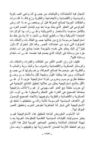 ‫ﻻﻤﺠﺎل ﻓﻴﻪ ﻟﻼﺤﺘﻤﺎﻻﺕ ﻭﺍﻟﺘﻭﻗﻌﺎﺕ ﻤﻥ ﺠﻤﻴـﻊ ﺍﻟﻨـﻭﺍﺤﻲ ﺍﻟﻌﺴـﻜﺭﻴﺔ‬
‫ﻭﺍﻟﺴﻴﺎﺴﻴﺔ ﻭﺍﻻﻗﺘﺼﺎﺩﻴﺔ ﻭﺍﻻﺠﺘﻤﺎﻋﻴﺔ ﻭﺍﻟﻔﻜﺭﻴﺔ ﻭﺯﺝ ﻜﺎﻓـﺔ ﺍﻟﻘـﺩﺭﺍﺕ‬
‫ﻭﺍﻟﻁﺎﻗﺎﺕ ﺍﻟﻌﺭﺒﻴﺔ ﻟﺼﺎﻟﺢ ﺍﻟﻤﻌﺭﻜﺔ ﻗﺒل ﺃﻥ ﻴﺴﺘﻌﺼـﻲ ﻫـﺫﺍ ﺍﻟﻤـﺭﺽ‬
‫ﺍﻟﺠﺭﺜﻭﻤﻲ ﻓﻲ ﺍﻟﺨﻁﺭ ﺍﻟﺫﻱ ﻴﻤﺘﺩ ﻴﻭﻤﺎ ﺒﻌﺩ ﻴﻭﻡ ﻟﻴﺸﻤل ﺍﻟﺠﺴﻡ ﺍﻟﻌﺭﺒـﻲ‬
                              ‫ﹰ‬
‫ﺒﺎﻟﻜﺎﻤل ﻤﺩﻋﻭﻤﺎ ﺒﺎﻻﺴﺘﻌﻤﺎﺭ ﻭﺍﻻﻤﺒﺭﻴﺎﻟﻴﺔ ﻭﻋﻠـﻰ ﺭﺃﺴـﻬﺎ ﺍﻟﻭﻻﻴـﺎﺕ‬
                                                 ‫ﹰ‬
‫ﺍﻟﻤﺘﺤﺩﺓ ﺍﻷﻤﺭﻴﻜﻴﺔ ﻭﻫﺫﺍ ﺒـﺎﻟﻁﺒﻊ ﻻﻴﻤﻜـﻥ ﺘﺄﻤﻴﻨـﻪ ﺇﻻ ﻭﻓـﻕ ﺨﻁـﻁ‬
‫ﺍﺴﺘﺭﺍﺘﻴﺠﻴﺔ ﻤﺭﺴﻭﻤﺔ ﺘﺯﺝ ﻤﻥ ﺨﻼﻟﻬﺎ ﺠﻤﻴـﻊ ﺍﻟﻁﺎﻗـﺎﺕ ﻭﺍﻹﻤﻜﺎﻨـﺎﺕ‬
‫ﺍﻟﻤﺘﻭﻓﺭﺓ ﺍﻟﺘﻲ ﺘﺯﻴﺩ ﻤﻥ ﺍﺤﺘﻤﺎﻻﺕ ﺍﻟﻨﺼﺭ. ﻭﻜﻤﺎ ﻗﺎل ﺍﻟﺠﻨﺭﺍل "ﻜـﻼﻭﺯ‬
‫ﻓﻴﺘﺯ" ﺃﻥ ﺍﻟﺒﻠﺩ ﻴﺤﻜﻡ ﻋﻠﻰ ﻨﻔﺴﻪ ﺒﺎﻟﻬﺯﻴﻤﺔ ﻋﻨﺩﻤﺎ ﻴﻤﺘﻨﻊ ﻋﻥ ﺍﺴـﺘﺨﺩﺍﻡ‬
‫ﺠﺯﺀ ﻤﻥ ﻭﺴﺎﺌﻠﻪ ﻓﻲ ﺍﻟﻭﻗﺕ ﺍﻟﺫﻱ ﻴﺼﻤﻡ ﻓﻴﻪ ﺨﺼﻤﻪ ﻋﻠـﻰ ﺍﺴـﺘﺨﺩﺍﻡ‬
                                                   ‫ﻭﺴﺎﺌﻠﻪ ﻜﻠﻬﺎ".‬
‫ﻓﻜﻴﻑ ﺇﺫﻥ ﻭﺇﻥ ﺍﻟﻘﺴﻡ ﺍﻷﻜﺒﺭ ﻤﻥ ﺍﻟﻁﺎﻗﺎﺕ ﻭﺍﻟﻘﺩﺭﺍﺕ ﻭﺍﻻﻤﻜﺎﻨـﺎﺕ‬
‫ﻭﺍﻟﻭﺴﺎﺌل ﺍﻟﻌﺴﻜﺭﻴﺔ ﻭﺍﻻﻗﺘﺼﺎﺩﻴﺔ ﻭﺍﻟﺴﻴﺎﺴـﻴﺔ ﻭﺍﻟﺒﺸـﺭﻴﺔ ﻭﺍﻟﻤﺎﺩﻴـﺔ‬
‫ﻭﺍﻟﻔﻜﺭﻴﺔ ﻏﻴﺭ ﻤﻭﻀﻭﻋﺔ ﻟﺼﺎﻟﺢ ﺍﻟﻤﻌﺭﻜﺔ، ﺒﺭﻏﻡ ﻭﻓﺭﺘﻬﺎ ﻓـﻲ ﺠﻤﻴـﻊ‬
‫ﺍﻟﻤﺠﺎﻻﺕ، ﻭﻤﻥ ﻫﻨﺎ ﻴﻤﻜﻨﻨﺎ ﺍﻟﻘﻭل ﻭﻨﺘﻴﺠﺔ ﻟﻜل ﻤﺎﺃﺴﻠﻔﻨﺎ ﻤـﻥ ﻭﻀـﻊ‬
‫ﻤﺨﻁﻁ ﻨﻅﺭﻱ ﻤﺭﺴﻭﻡ ﻭﻤﺩﺭﻭﺱ ﻟﻨﻭﺍﺓ ﺍﺴﺘﺭﺍﺘﻴﺠﻴﺔ ﻋﺭﺒﻴـﺔ ﺃﻭ ﻋﻠـﻰ‬
‫ﺍﻷﻗل ﻤﻼﻤﺢ ﺍﺴﺘﺭﺍﺘﻴﺠﻴﺔ ﻴﻤﻜﻥ ﻤﻥ ﺨﻼﻟﻬﺎ ﺘﺤﻘﻴﻕ ﺍﻟﻨﺘﺎﺌﺞ ﺍﻻﻴﺠﺎﺒﻴﺔ ﻓﻲ‬
‫ﺃﻱ ﺤﺭﻭﺏ ﻤﻘﺒﻠﺔ ﻤﻊ ﺍﻟﻌﺩﻭ ﺍﻟﺼـﻬﻴﻭﻨﻲ ﺃﻭ ﻏﻴـﺭﻩ" ﻓﺎﻻﺴـﺘﺭﺍﺘﻴﺠﻴﺔ‬
‫ﺒﻤﻌﻨﺎﻫﺎ ﺍﻟﺼﺤﻴﺢ ﻫﻲ ﺍﻟﻘﺩﺭﺓ ﻋﻠﻰ ﺍﻟﺘﺤﻜﻡ ﻭﺍﻟﺴﻴﻁﺭﺓ ﻋﻠـﻰ ﺍﻟﻭﺴـﺎﺌل‬
‫ﺍﻟﻌﺴﻜﺭﻴﺔ ﻭﺍﻻﻗﺘﺼﺎﺩﻴﺔ ﻭﺍﻟﻔﻜﺭﻴﺔ ﻭﺘﻭﺠﻴﻬﻬﺎ ﺒﺎﻻﺘﺠﺎﻩ ﺍﻟﺼﺤﻴﺢ ﻟﻠﻭﺼﻭل‬
‫ﺇﻟﻰ ﺍﻷﻫﺩﺍﻑ ﺍﻟﺴﻴﺎﺴﻴﺔ ﺍﻟﻤﺭﺴﻭﻤﺔ ﻟﻸﻤﺔ ﻭﺍﻟﺘـﻲ ﺒﺘﺤﻘﻴﻘﻬـﺎ ﺘﺘﺤﻘـﻕ‬
‫ﺍﻻﺴﺘﺭﺍﺘﻴﺠﻴﺔ ﺍﻟﺘﻲ ﺘﻭ ﹼﺭ ﻟﻨﺎ ﺍﻟﺠﺎﻫﺯﻴﺔ ﻟﺨﻭﺽ ﺍﻟﺤﺭﺏ ﻭﺘﺤﻘﻴﻕ ﺍﻟﻨﺼﺭ‬
                                          ‫ﻓ‬
                                                     ‫ﺍﻟﻤﺅﻜﺩ ﻟﻬﺎ".‬
‫ﺃﻤﺎ ﺍﻷﺴﻠﻭﺏ ﺍﻟﻤﻔﺭﻭﺽ ﺍﺘﺒﺎﻋﻪ ﻟﺘﺤﻘﻴﻕ ﻫﺫﻩ ﺍﻻﺴﺘﺭﺍﺘﻴﺠﻴﺔ ﻓﻬـﻭ‬
‫ﻴﻌﺘﺒﺭ ﻤﺴﺅﻭﻟﻴﺎﺕ ﺍﻟﻘﻴﺎﺩﺍﺕ ﺍﻟﺴﻴﺎﺴﻴﺔ ﺍﻟﺘﻘﺩﻤﻴﺔ ﻟﻠﺤﻜﻭﻤﺎﺕ ﺍﻟﻌﺭﺒﻴﺔ ﺒﻌـﺩ‬
‫ﺘﻬﻴﺌﺔ ﺍﻟﻤﻨﺎﺨﺎﺕ ﺍﻟﻤﻼﺌﻤﺔ ﻭﺘﺤﻀﻴﺭ ﺍﻟﺠﻤﺎﻫﻴﺭ ﺍﻟﻌﺭﺒﻴﺔ ﻟﻤﺜل ﻫﺫﺍ ﺍﻷﻤﺭ،‬
‫ﻭﺒﺭﻏﻡ ﺍﻟﺨﻁﻁ ﺍﻟﻼﺯﻤﺔ ﻟﻀﻤﺎﻥ ﺍﻻﺴﺘﻤﺭﺍﺭﻴﺔ ﻟﻬﺎ ﻭﺘﻁﺒﻴﻘﻬـﺎ ﻭﻀـﻤﺎﻥ‬

                            ‫- ٣٩١ -‬
 