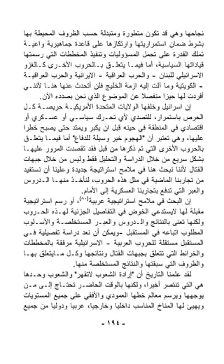 ‫ﻨﺠﺎﺤﻬﺎ ﻭﻫﻲ ﻗﺩ ﺘﻜﻭﻥ ﻤﺘﻁﻭﺭﺓ ﻭﻤﺘﺒ ‪‬ﻟﺔ ﺤﺴﺏ ﺍﻟﻅﺭﻭﻑ ﺍﻟﻤﺤﻴﻁﺔ ﺒﻬﺎ‬
                              ‫ﺩ‬
‫ﺒﺸﺭﻁ ﻀﻤﺎﻥ ﺍﺴﺘﻤﺭﺍﺭﻴﺘﻬﺎ ﻭﺍﺭﺘﻜﺎﺯﻫﺎ ﻋﻠﻰ ﻗﺎﻋﺩﺓ ﺠﻤﺎﻫﻴﺭﻴﺔ ﻭﺍﻋﻴـﺔ‬
‫ﺘﻤﻠﻙ ﺍﻟﻘﺩﺭﺓ ﻋﻠﻰ ﺘﺤ ‪‬ل ﺍﻟﻤﺴﺅﻭﻟﻴﺎﺕ ﻭﺘﻨﻔﻴﺫ ﺍﻟﻤﺨﻁﻁﺎﺕ ﺍﻟﺘﻲ ﺭﺴﻤﺘﻬﺎ‬
                                              ‫ﻤ‬
‫ﻗﻴﺎﺩﺍﺘﻬﺎ ﺍﻟﺴﻴﺎﺴﻴﺔ، ﺃﻤﺎ ﻓﻴﻤـﺎ ﻴﺘﻌﻠـﻕ ﺒـﺎﻟﺤﺭﻭﺏ ﺍﻷﺨـﺭﻯ ﻜـﺎﻟﻐﺯﻭ‬
‫ﺍﻻﺴﺭﺍﺌﻴﻠﻲ ﻟﻠﺒﻨﺎﻥ - ﻭﺍﻟﺤﺭﺏ ﺍﻟﻌﺭﺍﻗﻴﺔ - ﺍﻻﻴﺭﺍﻨﻴﺔ ﻭﺍﻟﺤﺭﺏ ﺍﻟﻌﺭﺍﻗﻴـﺔ‬
‫- ﺍﻟﻜﻭﻴﺘﻴﺔ ﻭﻤﺎ ﺁﻟﺕ ﺇﻟﻴﻪ ﺍﺯﻤﺔ ﺍﻟﺨﻠﻴﺞ ﻓﻠﻥ ﺃﺘﺤﺩﺙ ﻋﻨﻬﺎ ﻫﻨـﺎ ﻷﻨﻨـﻲ‬
      ‫ﺃﻓﺭﺩﺕ ﻟﻬﺎ ﺤ ‪‬ﺯﺍ ﻤﻨﻔﺼﻼ ﻋﻥ ﺍﻟﻤﻭﻀﻭﻉ ﺍﻟﺫﻱ ﻨﺤﻥ ﺒﺼﺩﺩﻩ ﺍﻵﻥ.‬
                                            ‫ﹰ‬         ‫ﻴ‬
‫ﺇﻥ ﺍﺴﺭﺍﺌﻴل ﻭﺨﻠﻔﻬﺎ ﺍﻟﻭﻻﻴﺎﺕ ﺍﻟﻤﺘﺤﺩﺓ ﺍﻷﻤﺭﻴﻜﻴـﺔ ﺤﺭﻴﺼـﺔ ﻜـل‬
‫ﺍﻟﺤﺭﺹ ﺒﺎﺴﺘﻤﺭﺍﺭ، ﻟﻠﺘﺼﺩﻱ ﻷﻱ ﺘﺤـﺭﻙ ﺴﻴﺎﺴـﻲ ﺃﻭ ﻋﺴـﻜﺭﻱ ﺃﻭ‬
‫ﺍﻗﺘﺼﺎﺩﻱ ﻓﻲ ﺍﻟﻤﻨﻁﻘﺔ ﻓﻲ ﺤﻴﻨﻪ ﻗﺒل ﺍﻥ ﻴﻜﺒﺭ ﻭﻴﻤﺘﺩ ﺤﺘﻰ ﻴﺼﺒﺢ ﺨﻁﺭﺍ‬
‫ﹰ‬
‫ﻋﻠﻴﻬﺎ، ﻭﻫﻲ ﺘﻌﺘﺒﺭ ﺃﻥ "ﺍﻟﻬﺠﻭﻡ ﺨﻴﺭ ﻭﺴﻴﻠﺔ ﻟﻠﺩﻓﺎﻉ" ﺃﻤﺎ ﻓﻴﻤـﺎ ﻴﺘﻌﻠـﻕ‬
‫ﺒﺎﻟﺤﺭﻭﺏ ﺍﻷﺨﺭﻯ ﺍﻟﺘﻲ ﺘﻡ ﺫﻜﺭﻫﺎ ﻤﻥ ﻗﺒل ﻓﻘﺩ ﺘﻘﺼﺩﺕ ﺍﻟﻤﺭﻭﺭ ﻋﻠﻴﻬـﺎ‬
‫ﺒﺸﻜل ﺴﺭﻴﻊ ﻤﻥ ﺨﻼل ﺍﻟﺩﺭﺍﺴﺔ ﻭﺍﻟﺘﺤﻠﻴل ﻓﻘﻁ ﻭﻟﻴﺱ ﻤﻥ ﺨﻼل ﺠﺒﻬﺎﺕ‬
‫ﺍﻟﻘﺘﺎل ﻷﻨﻨﺎ ﻨﺒﺤﺙ ﻫﻨﺎ ﻓﻲ ﻤﻼﻤﺢ ﺍﺴﺘﺭﺍﺘﻴﺠﺔ ﺠﺩﻴﺩﺓ ﻭﻋﻠﻴﻨﺎ ﺃﻥ ﻨﺴﺘﻔﻴﺩ‬
‫ﻤﻥ ﺘﺠﺎﺭﺒﻨﺎ ﺍﻟﻤﺎﻀﻴﺔ ﻓﻲ ﻤﺜل ﻫﺫﻩ ﺍﻟﺤﺭﻭﺏ، ﻟﻨﺄﺨـﺫ ﻤﻨﻬـﺎ ﺍﻟـﺩﺭﻭﺱ‬
                      ‫ﻭﺍﻟﻌﺒﺭ ﺍﻟﺘﻲ ﺘﺩﻓﻊ ﺒﺘﺠﺎﺭﺒﻨﺎ ﺍﻟﻌﺴﻜﺭﻴﺔ ﺇﻟﻰ ﺍﻷﻤﺎﻡ.‬
                     ‫)٠٨(‬
‫ﺇﻥ ﺍﻟﺒﺤﺙ ﻓﻲ ﻤﻼﻤﺢ ﺍﺴﺘﺭﺍﺘﻴﺠﻴﺔ ﻋﺭﺒﻴﺔ ، ﺃﻭ ﺭﺴﻡ ﺍﺴﺘﺭﺍﺘﻴﺠﻴﺔ‬
‫ﻤﻘﺒﻠﺔ ﻟﻬﺎ ﻻﻴﺴﺘﺩﻋﻲ ﺍﻟﺨﻭﺽ ﻓﻲ ﺍﻟﺘﻔﺎﺼﻴل ﺍﻟﺠﺯﺌﻴﺔ ﻟﻬـﺫﻩ ﺍﻟﺤـﺭﻭﺏ‬
‫ﻭﻟﻜﻨﻬﺎ ﺘﻌﻨﻰ ﺒﺎﻟﻨﺘﺎﺌﺞ ﻭﺍﻟـﺩﺭﻭﺱ ﻭﺍﻟﻌﺒـﺭ ﺍﻟﻤﺴﺘﺨﻠﺼـﺔ ﻭﺍﻷﺴـﻠﻭﺏ‬
‫ﺍﻟﻤﻁﻠﻭﺏ ﺍﺘﺒﺎﻋﻪ ﻓﻲ ﺍﻟﻤﺴﺘﻘﺒل -ﻭﻴﻤﻜﻥ ﺃﻥ ﻨﻌﺩ ﺩﺭﺍﺴﺔ ﺘﻔﺼﻴﻠﻴﺔ ﻓـﻲ‬
                      ‫‪‬‬
‫ﺍﻟﻤﺴﺘﻘﺒل ﻤﺴﺘﻘﻠﺔ ﻟﻠﺤﺭﻭﺏ ﺍﻟﻌﺭﺒﻴﺔ - ﺍﻻﺴﺭﺍﺌﻴﻠﻴﺔ ﻤﺭﻓﻘﺔ ﺒﺎﻟﻤﺨﻁﻁﺎﺕ‬
‫ﻭﺍﻟﺨﺭﺍﺌﻁ ﺍﻟﺘﻲ ﺘﺘﻌﻠﻕ ﺒﺠﺒﻬﺎﺕ ﺍﻟﻘﺘﺎل ﻭﻨﺘﺎﺌﺠﻬﺎ ﻭﻜـل ﻤـﺎﻴﺘﻌﻠﻕ ﺒﻬـﺎ‬
                  ‫ﻭﺍﻟﻅﺭﻭﻑ ﺍﻟﺘﻲ ﺴﺒﻘﺘﻬﺎ ﻭﺍﻟﻨﺘﺎﺌﺞ ﺍﻟﻤﺴﺘﺨﻠﺼﺔ ﻤﻨﻬﺎ.‬
‫ﻟﻘﺩ ﻋﹼﻤﻨﺎ ﺍﻟﺘﺎﺭﻴﺦ ﺃﻥ "ﺇﺭﺍﺩﺓ ﺍﻟﺸﻌﻭﺏ ﻻﺘﻘﻬﺭ" ﻭﺍﻟﺸﻌﻭﺏ ﻭﺤـﺩﻫﺎ‬‫ﻠ‬
‫ﻫﻲ ﺍﻟﺘﻲ ﺘﻨﺘﺼﺭ ﺃﺨﻴﺭﹰ، ﻭﻟﻜﻨﻬﺎ ﺒﺎﻟﻭﻗﺕ ﺍﻟﺤﺎﻀـﺭ ﺘﺤﺘـﺎﺝ ﺇﻟـﻰ ﻤـﻥ‬
                                              ‫ﺍ‬
‫ﻴﻭﺠﻬﻬﺎ ﻭﻴﺭﺴﻡ ﻤﻌﺎﻟﻡ ﺨﻁﻬﺎ ﺍﻟﻌﻤﻭﺩﻱ ﻭﺍﻷﻓﻘﻲ ﻋﻠﻰ ﺠﻤﻴﻊ ﺍﻟﻤﺴﺘﻭﻴﺎﺕ‬
‫ﻭﻴﻬﻴﺊ ﻟﻬﺎ ﺍﻟﻤﻨﺎﺥ ﺍﻟﻤﻨﺎﺴﺏ ﺩﺍﺨﻠﻴﺎ ﻭﺨﺎﺭﺠﻴﺎ، ﻋﺭﺒﻴﺎ ﻭﺩﻭﻟﻴﺎ ﻤﻥ ﺠﻤﻴﻊ‬
          ‫ﹰ‬     ‫ﹰ‬                 ‫ﹰ‬

                             ‫- ٤٩١ -‬
 