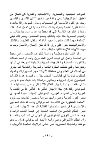 ‫ﺍﻟﺠﻭﺍﻨﺏ ﺍﻟﺴﻴﺎﺴﻴﺔ ﻭﺍﻟﻌﺴﻜﺭﻴﺔ، ﻭﺍﻻﻗﺘﺼﺎﺩﻴﺔ ﻭﺍﻟﻔﻜﺭﻴﺔ ﻜﻲ ﺘﺘﻤﻜﻥ ﻤﻥ‬
‫ﺘﺤﻘﻴﻕ ﺍﺴﺘﺭﺍﺘﻴﺠﻴﺘﻬﺎ ﻭﻫﻲ ﻭﺍﺜﻘﺔ ﻤﻥ ﻨﺘﺎﺌﺠﻬﺎ " ﻷﻥ ﺍﻹﻨﺴﺎﻥ ﻭﺍﻹﻨﺴﺎﻥ‬
‫ﻭﺤﺩﻩ ﻫﻭ ﺍﻟﻘﻭﺓ ﺍﻷﺴﺎﺴﻴﺔ ﻓﻲ ﺍﻟﺘﻀﺤﻴﺎﺕ ﻭﺒـﺫل ﺍﻟﺠﻬـﺩ ﻭﺇﺫﺍ ﻤﺎﺃﻋـﺩ‬
‫‪‬‬
‫ﺍﻋﺩﺍﺩﺍ ﻓﻜﺭﻴﺎ ﻨﺎﻀﺠﺎ ﻭﺍﻋﻴ ﹰ، ﻭﻜﺫﻟﻙ ﺍﻋﺩﺍﺩﺍ ﺠﺴﺩﻴﺎ ﻓﻲ ﺘﺤ ‪‬ل ﺍﻟﻤﺸـ ﹼﺎﺕ‬
   ‫ﻘ‬         ‫ﻤ‬      ‫ﹰ‬       ‫ﹰ‬             ‫ﺎ‬     ‫ﹰ‬      ‫ﹰ‬    ‫ﹰ‬
‫ﻭﺘﺠﺎﻭﺯ ﺍﻟﻅﺭﻭﻑ ﺍﻟﻘﺎﺴﻴﺔ ﺍﻟﺘﻲ ﻗﺩ ﺘﺤﻴﻁ ﺒﻪ ﻭﺩ ‪‬ﺏ ﺘـﺩﺭﻴﺒﺎ ﻴﺘﻨﺎﺴـﺏ‬
           ‫ﹰ‬        ‫ﺭ‬
‫ﻭﺍﻟﻤﻬﺎﻡ ﺍﻟﻤﻁﻠﻭﺒﺔ ﻤﻨﻪ ﻓﺈﻨﻪ ﺒﺎﻟﺘﺄﻜﻴﺩ ﻴﺼﻨﻊ ﺍﻟﻤﺴﺘﺤﻴل ﻭﺒﻐﻴﺭ ﺫﻟﻙ ﺘﺒﻘﻰ‬
‫ﺍﻷﺴﻠﺤﺔ ﻤﻬﻤﺎ ﻜﺎﻨﺕ ﻤﺘﻁﻭﺭﺓ ﻤﺠﺭﺩ ﺃﺩﺍﺓ ﻟﻪ، ﻭﺘﻅل ﺍﻟﻨﻅﺭﻴﺎﺕ ﻭﺍﻷﻓﻜﺎﺭ‬
‫ﻭﺍﻻﺴﺘﺭﺍﺘﻴﺠﻴﺎﺕ ﺤﺒﺭﺍ ﻋﻠﻰ ﻭﺭﻕ ﺇﺫﺍ ﻟﻡ ﻴﻜﻥ ﺍﻹﻨﺴﺎﻥ ﻭﺍﻹﻨﺴﺎﻥ ﻭﺤـﺩﻩ‬
                                              ‫ﹰ‬
                           ‫ﻤﻬﻴﺌﺎ ﺍﻟﺘﻬﻴﺌﺔ ﺍﻟﻼﺯﻤﺔ ﻟﺘﻨﻔﻴﺫ ﻤﺎﻴﻁﻠﺏ ﻤﻨﻪ.‬
                                                              ‫ﹰ‬
‫ﻭﻟﻭ ﺃﻟﻘﻴﻨﺎ ﻨﻅﺭﺓ ﺘﺤﻠﻴﻠﻴﺔ ﻭﺩﺭﺍﺴﺔ ﻟﻠﻅﺭﻭﻑ ﺍﻟﻤﻌﺎﺼﺭﺓ ﺍﻟﺘﻲ ﺘﺤﻴﻁ‬
‫ﻓﻲ ﺍﻟﻤﻨﻁﻘﺔ ﻭﻨﺤﻥ ﻓﻲ ﻨﻬﺎﻴﺔ ﺍﻟﻘﺭﻥ ﺍﻟﻌﺸـﺭﻴﻥ ﻭﺃﻤـﺎﻡ ﺍﻟﻤﺴـﺘﺠﺩﺍﺕ‬
‫ﻭﺍﻟﺘﻁﻭﺭﺍﺕ ﺍﻟﺩﺍﺨﻠﻴﺔ ﻭﺍﻟﺨﺎﺭﺠﻴﺔ، ﺍﻟﻌﺭﺒﻴﺔ ﻭﺍﻟﺩﻭﻟﻴﺔ ﺍﻟﺴﺭﻴﻌﺔ ﻓﻲ ﺘﺒ ‪‬ﻟﻬﺎ‬
   ‫ﺩ‬
‫ﻭﺘﻐﻴﺭﺍﺘﻬﺎ ﻭﺍﻟﺘﻲ ﺘﺘﻁﻠﺏ ﺍﻟﻨﻅﺭﺓ ﺍﻟﺜﺎﻗﺒﺔ ﻭﺍﻟﺴﺭﻴﻌﺔ ﻭﺍﻟﺸﺎﻤﻠﺔ ﻟﻤﺎ ﻴﺠﺭﻱ‬
‫ﻤﻥ ﺃﺤﺩﺍﺙ ﻓﻲ ﺍﻟﻌﺎﻟﻡ ﻭﻓﻲ ﻤﻨﻁﻘﺘﻨﺎ ﻷﺩﺭﻜﻨﺎ ﺤﺠﻡ ﺍﻟﻤﺴﺅﻭﻟﻴﺎﺕ ﻭﺍﻟﻤﻬﺎﻡ‬
‫ﺍﻟﻤﻁﻠﻭﺏ ﺘﻭﻓﺭﻫﺎ ﻓﻲ ﻗﻴﺎﺩﺍﺘﻨـﺎ ﺍﻟﺴﻴﺎﺴـﻴﺔ - ﻭﺃﻗﺼـﺩ ﻫﻨـﺎ ﺍﻟﻘـﺎﺩﺓ‬
‫ﺍﻟﺴﻴﺎﺴﻴﻴﻥ ﻟﻠﺩﻭل ﺍﻟﻌﺭﺒﻴﺔ- ﻭﺴﻨﻨﻬﻲ ﺩﺭﺍﺴﺘﻨﺎ ﺒﺎﻟﺤـﺩﻴﺙ ﻋﻨﻬـﺎ ﻭﻟـﻭ‬
‫ﺒﺸﻜل ﻤﻘﺘﻀﺏ ﻭﻨﺒﺩﺃ ﺒﺎﻨﻬﻴﺎﺭ ﺍﻟﻨﻅﺎﻡ ﺍﻻﺸﺘﺭﺍﻜﻲ ﻭﻋﻠﻰ ﺭﺃﺴﻪ ﺍﻻﺘﺤـﺎﺩ‬
‫ﺍﻟﺴﻭﻓﻴﺎﺘﻲ ﻭﻟﻘﺩ ﻜﺎﻥ ﻟﻬﺫﺍ ﺍﻻﻨﻬﻴﺎﺭ ﺍﻟﺘﺄﺜﻴﺭ ﻜل ﺍﻟﺘﺄﺜﻴﺭ ﻋﻠـﻰ ﺍﻟﻘﻀـﻴﺔ‬
‫ﺍﻟﻌﺭﺒﻴﺔ ﻭﻋﻠﻰ ﺍﻟﺼﺭﺍﻉ ﺍﻟﻌﺭﺒﻲ- ﺍﻻﺴﺭﺍﺌﻴﻠﻲ ﻷﺴﺒﺎﺏ ﻋﺩﻴﺩﺓ ﺃﻫﻤﻬﺎ ﺍﻥ‬
‫ﺒﻌﺽ ﺍﻟﺩﻭل ﺍﻟﻌﺭﺒﻴﺔ ﻭﻋﻠﻰ ﺭﺃﺴﻬﺎ ﺴﻭﺭﻴﺔ ﻭﻤﺼـﺭ ﻜﺎﻨـﺕ ﺘﺴـﺘﻭﺭﺩ‬
‫ﺍﻷﺴﻠﺤﺔ ﺍﻟﻤﺘﻁﻭﺭﺓ ﻤﻥ ﺍﻻﺘﺤـﺎﺩ ﺍﻟﺴـﻭﻓﻴﺎﺘﻲ ﻭﻗـﺩ ﻓﻘـﺩﺕ ﺍﻟﻤﻌـﻴﻥ‬
‫ﻭﺍﻻﺴﺘﻤﺭﺍﺭﻴﺔ ﻓﻲ ﺘﺄﻤﻴﻥ ﻤﺘﻁﻠﺒﺎﺘﻬﺎ ﺍﻟﻘﺘﺎﻟﻴﺔ ﺇﺜﺭ ﻫﺫﺍ ﺍﻻﻨﻬﻴﺎﺭ، ﻜﻤـﺎ ﺃﻥ‬
‫ﺘﺤ ‪‬ل ﺍﻟﻨﻅﺎﻡ ﺍﻟﻌﺎﻟﻤﻲ ﻤﻥ ﺍﻟﻘﻁﺒﻴﺔ ﺍﻟﺜﻨﺎﺌﻴﺔ ﺇﻟﻰ ﻫﻴﻤﻨﺔ ﺍﻟﻘﻁﺏ ﺍﻟﻭﺍﺤـﺩ‬‫ﻭ‬
‫ﺃﻭﺠﺩ ﺨﻠﻼ ﻓﻲ ﺍﻟﺘﻭﺍﺯﻥ ﺍﻻﺴﺘﺭﺍﺘﻴﺠﻲ ﺃﻭ ﺍﻟﺩﻭﻟﻲ ﻓﻲ ﺍﻟﻌـﺎﻟﻡ، ﻭﺨﺎﺼـﺔ‬
                                                         ‫ﹰ‬
‫ﻭﺃﻥ ﺍﻟﻨﻅﺎﻡ ﺍﻻﺸﺘﺭﺍﻜﻲ ﻭﻋﻠﻰ ﺭﺃﺴﻪ ﺍﻻﺘﺤﺎﺩ ﺍﻟﺴـﻭﻓﻴﺎﺘﻲ ﻜـﺎﻥ ﻴـﺩﻋﻡ‬
‫ﻤﻭﺍﻗﻔﻨﺎ ﻭﻗﻀﺎﻴﺎﻨﺎ ﺍﻟﻤﺼﻴﺭﻴﺔ ﻋﻠﻰ ﻋﻜﺱ ﺍﻟﻭﻻﻴﺎﺕ ﺍﻟﻤﺘﺤﺩﺓ ﺍﻷﻤﺭﻴﻜﻴـﺔ‬


                            ‫- ٥٩١ -‬
 