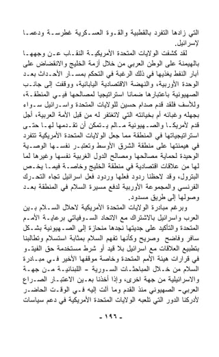 ‫ﺍﻟﺘﻲ ﺯﺍﺩﻫﺎ ﺍﻟﺘﻔ ‪‬ﺩ ﺒﺎﻟﻘﻁﺒﻴﺔ ﻭﺍﻟﻘـﻭﺓ ﺍﻟﻌﺴـﻜﺭﻴﺔ ﻏﻁﺭﺴـﺔ ﻭﺩﻋﻤـﺎ‬
‫ﹰ‬                                               ‫ﺭ‬
                                                       ‫ﻹﺴﺭﺍﺌﻴل.‬
‫ﻟﻘﺩ ﻜﺸﻔﺕ ﺍﻟﻭﻻﻴﺎﺕ ﺍﻟﻤﺘﺤﺩﺓ ﺍﻷﻤﺭﻴﻜﻴـﺔ ﺍﻟﻨﻘـﺎﺏ ﻋـﻥ ﻭﺠﻬﻬـﺎ‬
‫ﺒﺎﻟﻬﻴﻤﻨﺔ ﻋﻠﻰ ﺍﻟﻭﻁﻥ ﺍﻟﻌﺭﺒﻲ ﻤﻥ ﺨﻼل ﺃﺯﻤﺔ ﺍﻟﺨﻠﻴﺞ ﻭﺍﻻﻨﻘﻀﺎﺽ ﻋﻠﻰ‬
‫ﺁﺒﺎﺭ ﺍﻟﻨﻔﻁ ‪‬ﻐ ﹼﻴﻬﺎ ﻓﻲ ﺫﻟﻙ ﺍﻟﺭﻏﺒﺔ ﻓﻲ ﺍﻟﺘﺤﻜﻡ ﺒﻤﺴـﺎﺭ ﺍﻷﺤـﺩﺍﺙ ﺒﻌـﺩ‬
                                                   ‫ﻴﺫ‬
‫ﺍﻟﻭﺤﺩﺓ ﺍﻷﻭﺭﺒﻴﺔ، ﻭﺍﻟﻨﻬﻀﺔ ﺍﻻﻗﺘﺼﺎﺩﻴﺔ ﺍﻟﻴﺎﺒﺎﻨﻴﺔ، ﻭﻭﻗﻔﺕ ﺇﻟﻰ ﺠﺎﻨـﺏ‬
‫ﺍﻟﺼﻬﻴﻭﻨﻴﺔ ﺒﺎﻋﺘﺒﺎﺭﻫﺎ ﻀﻤﺎﻨﺎ ﺍﺴﺘﺭﺍﺘﻴﺠﻴﺎ ﻟﻤﺼﺎﻟﺤﻬﺎ ﻓﻴـﻲ ﺍﻟﻤﻨﻁﻘـﺔ،‬
                            ‫ﹰ‬         ‫ﹰ‬
‫ﻭﻟﻸﺴﻑ ﻓﻠﻘﺩ ﻗ ‪‬ﻡ ﺼﺩﺍﻡ ﺤﺴﻴﻥ ﻟﻠﻭﻻﻴﺎﺕ ﺍﻟﻤﺘﺤﺩﺓ ﻭﺍﺴـﺭﺍﺌﻴل ﺴـﻭﺍﺀ‬
‫‪‬‬                                                ‫ﺩ‬
‫ﺒﺠﻬﻠﻪ ﻭﻏﺒﺎﺌﻪ ﺃﻡ ﺒﺨﻴﺎﻨﺘﻪ ﺍﻟﺘﻲ ﻻﺘﻐﺘﻔﺭ ﻟﻪ ﻤﻥ ﻗﺒل ﺍﻷﻤﺔ ﺍﻟﻌﺭﺒﻴﺔ، ﺃﺠل‬
‫ﻗ ‪‬ﻡ ﻷﻤﺭﻴﻜـﺎ ﻭﺍﻟﺼـﻬﻴﻭﻨﻴﺔ ﻤـﺎﻟﻡ ﻴـﺘﻤﻜﻥ ﺃﻥ ﺘﻘـ ‪‬ﻤﻬﺎ ﻟﻬـﺎ ﺤﺘـﻰ‬
                ‫ﺩ‬                                             ‫ﺩ‬
‫ﺍﺴﺘﺭﺍﺘﻴﺠﻴﺎﺘﻬﺎ ﻓﻲ ﺍﻟﻤﻨﻁﻘﺔ ﻤﻤﺎ ﺠﻌل ﺍﻟﻭﻻﻴﺎﺕ ﺍﻟﻤﺘﺤﺩﺓ ﺍﻷﻤﺭﻴﻜﻴﺔ ﺘﺘﻔ ‪‬ﺩ‬
  ‫ﺭ‬
‫ﻓﻲ ﻫﻴﻤﻨﺘﻬﺎ ﻋﻠﻰ ﻤﻨﻁﻘﺔ ﺍﻟﺸﺭﻕ ﺍﻷﻭﺴﻁ ﻭﺘﻌﺘﺒـﺭ ﻨﻔﺴـﻬﺎ ﺍﻟﻭﺼـﻴﺔ‬
‫ﺍﻟﻭﺤﻴﺩﺓ ﻟﺤﻤﺎﻴﺔ ﻤﺼﺎﻟﺤﻬﺎ ﻭﻤﺼﺎﻟﺢ ﺍﻟﺩﻭل ﺍﻟﻐﺭﺒﻴﺔ ﻨﻔﺴﻬﺎ ﻭﻏﻴﺭﻫﺎ ﻟﻤﺎ‬
‫ﻟﻬﺎ ﻤﻥ ﻋﻼﻗﺎﺕ ﺍﻗﺘﺼﺎﺩﻴﺔ ﻓﻲ ﻤﻨﻁﻘﺔ ﺍﻟﺨﻠﻴﺞ ﻭﺨﺎﺼـﺔ ﻓﻴﻤـﺎ ﻴﺨـﺹ‬
‫ﺍﻟﺒﺘﺭﻭل، ﻭﻗﺩ ﻻﺤﻅﻨﺎ ﺭﺩﻭﺩ ﻓﻌﻠﻬﺎ ﻭﺭﺩﻭﺩ ﻓﻌل ﺍﺴﺭﺍﺌﻴل ﺘﺠﺎﻩ ﺍﻟﺘﺤـﺭﻙ‬
‫ﺍﻟﻔﺭﻨﺴﻲ ﻭﺍﻟﻤﺠﻤﻭﻋﺔ ﺍﻷﻭﺭﺒﻴﺔ ﻟﺩﻓﻊ ﻤﺴﻴﺭﺓ ﺍﻟﺴﻼﻡ ﻓﻲ ﺍﻟﻤﻨﻁﻘﺔ ﺒﻌـﺩ‬
                                       ‫ﻭﺼﻭﻟﻬﺎ ﺇﻟﻰ ﻁﺭﻴﻕ ﻤﺴﺩﻭﺩ.‬
‫ﻭﺒﺭﻏﻡ ﻤﺒﺎﺩﺭﺓ ﺍﻟﻭﻻﻴﺎﺕ ﺍﻟﻤﺘﺤﺩﺓ ﺍﻷﻤﺭﻴﻜﻴﺔ ﻻﺤﻼل ﺍﻟﺴـﻼﻡ ﺒـﻴﻥ‬
‫ﺍﻟﻌﺭﺏ ﻭﺍﺴﺭﺍﺌﻴل ﺒﺎﻻﺸﺘﺭﺍﻙ ﻤﻊ ﺍﻻﺘﺤﺎﺩ ﺍﻟﺴـﻭﻓﻴﺎﺘﻲ ﺒﺭﻋﺎﻴـﺔ ﺍﻷﻤـﻡ‬
‫ﺍﻟﻤﺘﺤﺩﺓ ﻭﺍﻟﺘﺄﻜﻴﺩ ﻋﻠﻰ ﺠ ‪‬ﻴﺘﻬﺎ ﻨﺠﺩﻫﺎ ﻤﻨﺤﺎﺯﺓ ﺇﻟﻰ ﺍﻟﺼـﻬﻴﻭﻨﻴﺔ ﺒﺸـﻜل‬
                                          ‫ﺩ‬
‫ﺴﺎﻓﺭ ﻭﻓﺎﻀﺢ ﻭﺼﺭﻴﺢ ﻭﻜﺄﻨﻬﺎ ﺘﻔﻬﻡ ﺍﻟﺴﻼﻡ ﺒﻤﺜﺎﺒﺔ ﺍﺴﺘﺴﻼﻡ ﻭﺘﻁﺎﻟﺒﻨﺎ‬
‫ﺒﺘﻁﺒﻴﻊ ﺍﻟﻌﻼﻗﺎﺕ ﻤﻊ ﺍﺴﺭﺍﺌﻴل ﺒﻼ ﻗﻴﺩ ﺃﻭ ﺸﺭﻁ ﻤﺴﺘﺨﺩﻤﺔ ﺤﻕ ﺍﻟﻔﻴﺘـﻭ‬
‫ﻓﻲ ﻗﺭﺍﺭﺍﺕ ﻫﻴﺌﺔ ﺍﻷﻤﻡ ﺍﻟﻤﺘﺤﺩﺓ ﻭﺨﺎﺼﺔ ﻤﻭﻗﻔﻬﺎ ﺍﻷﺨﻴﺭ ﻓـﻲ ﻤﺒـﺎﺩﺭﺓ‬
‫ﺍﻟﺴﻼﻡ ﻤﻥ ﺨـﻼل ﺍﻟﻤﺒﺎﺤﺜـﺎﺕ ﺍﻟﺴـﻭﺭﻴﺔ - ﺍﻟﻠﺒﻨﺎﻨﻴـﺔ ﻤـﻥ ﺠﻬـﺔ‬
‫ﻭﺍﻻﺴﺭﺍﺌﻴﻠﻴﺔ ﻤﻥ ﺠﻬﺔ ﺍﺨﺭﻯ، ﻭﺇﺫﺍ ﺃﺨﺫﻨﺎ ﺒﻌـﻴﻥ ﺍﻻﻋﺘﺒـﺎﺭ ﺍﻟﺼـﺭﺍﻉ‬
‫ﺍﻟﻌﺭﺒﻲ- ﺍﻟﺼﻬﻴﻭﻨﻲ ﻤﻨﺫ ﺍﻟﻘﺩﻡ ﻭﻤﺎ ﺁﻟﺕ ﺇﻟﻴﻪ ﻓـﻲ ﺍﻟﻭﻗـﺕ ﺍﻟﺤﺎﻀـﺭ‬
‫ﻷﺩﺭﻜﻨﺎ ﺍﻟﺩﻭﺭ ﺍﻟﺘﻲ ﺘﻠﻌﺒﻪ ﺍﻟﻭﻻﻴﺎﺕ ﺍﻟﻤﺘﺤﺩﺓ ﺍﻷﻤﺭﻴﻜﻴﺔ ﻓﻲ ﺩﻋﻡ ﺴﻴﺎﺴﺎﺕ‬

                           ‫- ٦٩١ -‬
 