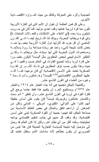 ‫ﺍﻟﺤﺩﻴﺩﻴﺔ ﻭﺃﺜﺭﻩ ﻋﻠﻰ ﺍﻟﻤﻌﺭﻜﺔ ﻭﻜﺫﻟﻙ ﻤﻥ ﺤﻴﺙ ﺍﻟﻤـﻭﺍﺭﺩ ﺍﻻﻗﺘﺼـﺎﺩﻴﺔ‬
                                                         ‫ﺍﻷﺨﺭﻯ.‬
‫ﻭﻋﻠﻰ ﻜل ﻓﻤﻥ ﺍﻟﺤﻜﻤﺔ ﺃﻥ ﻨﻘﻭل ﺃﻥ ﺍﻷﻤﻡ ﺍﻟﺘﻲ ﻓﻲ ﺍﻟﻘﺎﺭﺓ ﺍﻷﻭﺭﺒﻴﺔ‬
‫ﺘﻜ ‪‬ﻥ ﻤﻌﺎ ﻗﻭﺓ ﺃﻭﺭﺒﻴﺔ ﻫﺩﻓﻬﺎ ﻭﻗﻑ ﺍﺤﺩﻯ ﺩﻭﻟﻬﺎ، ﻜﻤﺎ ﻜﺎﻥ ﻓﻲ ﺤـﺭﻭﺏ‬
                                                       ‫ﹰ‬    ‫ﻭ‬
‫ﻨﺎﺒﻠﻴﻭﻥ ﻭﻤﺎ ﺒﻌﺩﻩ )ﺃﻱ ﺍﻻﺒﻘﺎﺀ ﻋﻠﻰ ﺍﻻﻤﻜﺎﻨﺎﺕ ﻭﺍﻟﻔﻌـﺎﻻﺕ ﺍﻟﻤﺘﻌﺎﺩﻟـﺔ(‬
‫ﻭﻓﻲ ﻗﻭﺓ ﺒﺭﻴﻁﺎﻨﻴﺎ ﺍﻟﺒﺤﺭﻴﺔ، ﻭﻴﺅﻜﺩ ﻟﻨﺎ ﺍﻟﺘـﺎﺭﻴﺦ ﺃﻴﻀـﺎ ﻓـﻲ ﺍﻟﻘـﺭﻥ‬
             ‫ﹰ‬
‫ﺍﻟﻤﺎﻀﻲ ﺃﻥ ﻜل ﺤﺭﺏ ﻗﺩ ﺃﺜﺎﺭﺘﻬﺎ ﺩﻭل ﺍﻟﻘﺎﺭﺓ ﺍﻷﻭﺭﺒﻴﺔ ﺒﻌﻀـﻬﺎ ﻀـﺩ‬
‫ﺒﻌﺽ ﻜﺎﻨﺕ ﻨﺘﻴﺠﺔ ﻟﺸﻲﺀ ﻭﺍﺤﺩ ﻫﻭ ﺯﻴﺎﺩﺓ ﺼﻨﺎﻋﺔ ﻭﺜـﺭﻭﺓ ﻭﻤﻼﺤـﺔ‬
‫ﻭﻤﺴﺘﻌﻤﺭﺍﺕ ﺍﻟﺩﻭل ﺍﻟﺒﺤﺭﻴﺔ ﺍﻟﺘﻲ ﻟﻬﺎ ﺴﻴﺎﺩﺓ، ﻤﺜل ﺒﺭﻴﻁﺎﻨﻴـﺎ، ﻭﻟﻜـﻥ‬
‫ﺍﻟﺘﻔﻜﻴﺭ ﺍﻻﺴﺘﺭﺍﺘﻴﺠﻲ ﻟﺒﻌﺽ ﺍﻟﻤﻔﻜﺭﻴﻥ ﻤﺜل "ﻟﻴﺴﺕ" ﻻﻴﻜﻭﻥ ﻤﻘﺼـﻭﺭﺍ‬
‫ﹰ‬
‫ﻋﻠﻰ ﻗﺎﺭﺓ ﺃﻭﺭﺒﺎ ﻭﺇﻨﻤﺎ ﻟﺠﻤﻴﻊ ﺍﻟﻘﺎﺭﺍﺕ ﻓﻲ ﺍﻟﻌﺎﻟﻡ ﺤﺴﺏ ﻭﺍﻗﻌﻬـﺎ ﻓـﻲ‬
‫ﺤﻴﻨﻪ ﻭﻫﺫﺍ ﻴﻜﻭﻥ ﺤﺴﺏ ﺘﻭﻓﺭ ﺍﻟﻤﻔﻜﺭﻴﻥ ﻓﻲ ﺘﻠـﻙ ﺍﻷﻤـﻡ. ﺇﻥ ﺍﻟﻘـﻭﺓ‬
‫ﺍﻟﻌﺴﻜﺭﻴﺔ ﺘﻌﺘﻤﺩ ﻋﻠﻰ ﺍﻷﺴﺱ ﺍﻻﻗﺘﺼﺎﺩﻴﺔ ﺃﻱ ﻜﺎﻥ ﻨﻭﻋﻬﺎ، ﻜﻤـﺎ ﺃ ﹼـﺩ‬
   ‫ﻜ‬
‫ﻋﻠﻴﻬﺎ ﺍﻟﻤﻔﻜﺭﻴﻥ ﺍﻻﻗﺘﺼﺎﺩﻴﻴﻥ)٥( " ﻜﻠﻴﺴﺕ" ﻭﻫـﺎﻤﻠﺘﻭﻥ ﻭﺁﺩﻡ ﺸـﻤﺙ "‬
                         ‫ﻭﻏﻴﺭﻩ ﻤﻥ ﺍﻟﻌﻠﻤﺎﺀ ﻓﻲ ﺍﻟﻘﺭﻥ ﺍﻟﺘﺎﺴﻊ ﻋﺸﺭ.‬
‫ﻭﻜﻨﺘﻴﺠﺔ ﻻﻴﻤﻜﻥ ﺘﺠ ﹼﺒﻬﺎ ﻫﻲ ﺃﻨﻪ ﺠﺎﺀ ﺍﻨﻔﺠﺎﺭ ﻋﺎﻡ ٤١٩١ ﻭﺍﻨﻔﺠﺎﺭ‬
                                         ‫ﻨ‬
‫ﻋﺎﻡ ٩٣٩١ﻡ ﻭﻴﺴﺘﻁﻴﻊ ﺍﻟﻤﺭﺀ ﺃﻥ ﻴﺘﻔ ‪‬ﻡ ﻫﺫﺍ ﻓﻘﻁ ﻋﻨﺩﻤﺎ ﻴﺭﺠﻊ ﺇﻟﻰ‬
                           ‫ﻬ‬
‫ﻓﻜﺭﺓ ﺍﻟﻘﻭﺓ ﻓﻲ ﺃﻭﺭﺒﺎ ﻓﻲ ﺍﻟﻘﺭﻥ ﺍﻟﺘﺎﺴﻊ ﻋﺸﺭ، ﻭﺃﻥ ﺘﻔﻜﻴﺭ " ﺁﺩﻡ ﺴﻤﺙ‬
‫ﻭﺍﻟﻜﺴﻨﺩﺭ ﻫﺎﻤﻠﺘﻭﻥ ﻭﻓﺭﻴﺩﺭﻴﻙ ﻟﻴﺴﺕ" ﻜﺎﻥ ﻴﻘﻭﻡ ﻋﻠﻰ ﺃﺴﺎﺱ ﺤﻘﻴﻘﺔ‬
‫ﺃﻨﻬﻡ ﻜﺎﻨﻭﺍ ﻋﻠﻰ ﺍﻟﺘﻭﺍﻟﻲ: ﺍﻨﻜﻠﻴﺯﻱ- ﺃﻤﺭﻴﻜﻲ - ﺃﻟﻤﺎﻨﻲ ﻭﻟﻜﻥ ﻤﻥ‬
‫ﺍﻟﻤﺩﻫﺵ ﺃﻥ ﺁﺭﺍﺀﻫﻡ ﺘﺘﻔﻕ ﻭﺘﺘﻤﺎﺜل ﻓﻲ ﺒﻌﺽ ﺍﻟﻨﻘﺎﻁ ﺍﻷﺴﺎﺴﻴﺔ ﻤﻥ‬
‫ﺼﻨﺎﻋﺔ ﺍﻟﺤﻜﻡ، ﻟﻘﺩ ﻓﻬﻤﻭﺍ ﺠﻤﻴﻌﺎ ﺃﻥ ﺍﻟﻘﻭﺓ ﺍﻟﻌﺴﻜﺭﻴﺔ ﺘﺒﻨﻰ ﻋﻠﻰ ﺃﺴﺱ‬
                                  ‫ﹰ‬
‫ﺍﻗﺘﺼﺎﺩﻴﺔ، ﻭﻗﺩ ﻭﻗﻑ ﻜل ﻤﻨﻬﻡ ﻓﻲ ﺠﺎﻨﺏ ﺘﻨﻅﻴﻡ ﺍﻗﺘﺼﺎﺩﻱ ﻴﻭﺍﺠﻪ‬
‫ﺍﺤﺘﻴﺎﺠﺎﺕ ﻭﻁﻨﻪ ﺃﻜﺜﺭ ﻤﻥ ﺃﻱ ﻨﻅﺎﻡ ﺁﺨﺭ، ﻭﻟﻜﻥ ﺇﺫﺍ ﻜﺎﻥ ﺍﻟﻌﺎﻟﻡ ﻗﺩ ﻭﺼل‬
‫ﺇﻟﻰ ﻤﺎﻭﺼل ﺇﻟﻴﻪ ﻨﺘﻴﺠﺔ ﻟﻠﺴﻴﺎﺴﺔ ﺍﻟﺘﺠﺎﺭﻴﺔ ﺍﻟﺤﺩﻴﺜﺔ ﻓﺈﻥ ﻫﺫﺍ ﻟﻴﺱ ﻤﻥ‬
‫ﺍﻟﻀﺭﻭﺭﻱ ﺃﻥ ﻴﻜﻭﻥ ﺨﻁﺄﻫﻡ ﻷﻨﻪ ﻤﺎﺩﺍﻤﺕ ﺍﻷﻤﻡ ﺴﺘﻅل ﺘﻌﺘﻤﺩ ﻜل‬


                            ‫- ٨١ -‬
 