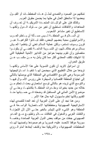 ‫ﺘﻤﻜﻨﻬﻡ ﻤﻥ ﺍﻟﺼﻤﻭﺩ ﻭﺍﻟﺘﺼﺩﻱ ﻟﻤﺜـل ﻫـﺫﻩ ﺍﻟﻤﺨﻁﻁـﺎﺕ ﺃﻭ ﺍﻟﻘﺒـﻭل‬
         ‫ﺒﺒﻌﻀﻬﺎ ﺇﺫﺍ ﻤﺎﺘﺤﻘﻕ ﺍﻟﻌﺩل ﻓﻲ ﺤﻠﻬﺎ ﺒﻤﺎ ﻴﻀﻤﻥ ﺤﻘﻭﻕ ﺍﻟﻌﺭﺏ.‬
‫ﻭﻜﺫﻟﻙ ﻓﺈﻥ ﻋﻠﻰ ﺍﻟﻭﻻﻴـﺎﺕ ﺍﻟﻤﺘﺤـﺩﺓ ﺍﻷﻤﺭﻴﻜﻴـﺔ ﺃﻥ ﺘﻌـﺭﻑ ﺃﻥ‬
‫ﺍﻟﻤﻌﺎﻫﺩﺍﺕ ﻭﺍﻻﺘﻔﺎﻗﺎﺕ ﺘﺴﺘﻁﻴﻊ ﺃﻥ ﺘﻐ ‪‬ﺭ ﻤﻥ ﺴـﻠﻭﻙ ﺍﻟـﺩﻭل ﻭﻟﻜﻨﻬـﺎ‬
                               ‫ﻴ‬
                                 ‫ﻻﺘﺴﺘﻁﻴﻊ ﺃﻥ ﺘﻐ ‪‬ﺭ ﻤﺸﺎﻋﺭ ﺍﻟﺸﻌﻭﺏ.‬
                                                 ‫ﻴ‬
‫ﺇﻥ ﺍﻟﺴ ـﻼﻡ ﻓ ـﻲ ﺍﻟﻤﻨﻁﻘ ـﺔ ﻟ ـﻴﺱ ﻤﺴ ـﺄﻟﺔ ﺃﻥ ﻴ ـﺘﻌﹼﻡ ﺍﻟﻌ ـﺭﺏ‬
    ‫ـ ﻠ ـ‬             ‫ـ‬          ‫ـ ـ‬         ‫ـ‬        ‫ـ‬
‫ﻭﺍﻻﺴﺭﺍﺌﻴﻠﻴﻭﻥ ﻤﺤﺒﺔ ﺒﻌﻀﻬﻡ ﺍﻟﺒﻌﺽ، ﻓﻠﻘﺩ ﺘﺒـﺎﺩﻟﻭﺍ ﺍﻟﻜﺭﺍﻫﻴـﺔ ﻋﺒـﺭ‬
‫ﻗﺭﻭﻥ ﻭﺴﻭﻑ ﺘﺴﺘﻤﺭ، ﻭﻟﻜﻥ ﻋﻤﻠﻴﺔ ﺍﻟﺴﻼﻡ ﺘﻌﻨﻲ ﺃﻥ ﻴﺘﻌﻠﻤﻭﺍ ﺍﻟﻌـﻴﺵ‬
‫ﺒﺴﻼﻡ ﺒﺭﻏﻡ ﺨﻼﻓـﺎﺘﻬﻡ، ﺇﻥ ﺍﻟﺘﺴـﻭﻴﺔ ﺍﻟﺩﺍﺌﻤـﺔ ﺘﻘﻀـﻲ ﺃﻥ ﻴﻜﻭﻨـﻭﺍ‬
‫ﻤﻨﻔﺼﻠﻴﻥ ﻭﺃﻥ ﺘﻘﻭﻡ ﺒﻴﻨﻬﻤﺎ ﺤﻭﺍﺠﺯ ﻤﻥ ﺍﻟﺘﺩﺍﺒﻴﺭ ﺍﻷﻤﻨﻴﺔ ﺍﻟﺤﻘﻴﻘﻴﺔ ﺍﻟﺘﻲ‬
‫ﺇﺫﺍ ﺍﻨﺘﻬﻜﺕ ﺘﻜﹼﻑ ﺍﻟﻤﻌﺘﺩﻱ ﺃﻜﺜﺭ ﻤﻤﺎ ﻜﺎﻥ ﻴﺄﻤل ﺒﻪ ﻤـﻥ ﻤﻜﺴـﺏ ﻋـﻥ‬
                                                    ‫ﻠ‬
                                                   ‫ﻁﺭﻴﻕ ﺍﻟﻌﺩﻭﺍﻥ.‬
‫ﺇﻥ ﺍﺴﺭﺍﺌﻴل ﻻﺘﺭﻴﺩ ﺃﻥ ﺘﻜﻭﻥ ﺍﻟﺘﺴﻭﻴﺔ ﻋﻠﻰ ﻫﺫﺍ ﺍﻷﺴﺎﺱ ﻭﻟﻜﻨﻬـﺎ‬
‫ﺘﺭﻴﺩﻫﺎ ﻤﻥ ﺨﻼل ﺍﻟﺘﻁﺒﻴﻊ ﺍﻟﺫﻱ ﺴﻴﻀﻤﻥ ﻟﻬـﺎ ﺘﻨﻔﻴـﺫ ﺍﺴـﺘﺭﺍﺘﻴﺠﻴﺘﻬﺎ‬
‫ﺍﻟﻤﺭﺴﻭﻤﺔ ﻭﻫﻲ ﺍﻟﺘﻭ ‪‬ﻊ ﺍﻻﻗﺘﺼﺎﺩﻱ ﻓﻲ ﺍﻟﻤﻨﻁﻘﺔ ﺍﻟﺫﻱ ﻴﻭﺼﻠﻬﺎ ﺒﺎﻟﺘﺎﻟﻲ‬
                                           ‫ﺴ‬
‫ﺇﻟﻰ ﺍﺠﺘﻴﺎﺡ ﺍﻟﻤﻨﻁﻘﺔ ﺍﻗﺘﺼﺎﺩﻴﺎ ﻭﺍﻟﺴﻴﻁﺭﺓ ﻋﻠﻰ ﺭﺅﻭﺱ ﺍﻷﻤـﻭﺍل ﻓﻴﻬـﺎ‬
                                      ‫ﹰ‬
‫ﻭﺍﻟﺘﻭ ‪‬ﻊ ﺍﻟﺫﻱ ﺘﺭﻴﺩﻩ ﻫﻭ ﺒﺎﻟﺘﺎﻟﻲ ﺘﻭ ‪‬ﻊ ﺍﺴﺘﻌﻤﺎﺭﻱ ﺒﺤﺕ ﺘـﺘﺤﻜﻡ ﻤـﻥ‬
                               ‫ﺴ‬                           ‫ﺴ‬
‫ﺨﻼﻟﻪ ﻤﻥ ﺠﺩﻴﺩ ﺒﺨﻴﺭﺍﺕ ﻭﻤﻘـ ‪‬ﺭﺍﺕ ﺍﻟﻤﻨﻁﻘـﺔ ﺒﻜﺎﻤﻠﻬـﺎ، ﻭﺤﺘـﻰ ﺃﻥ‬
                                    ‫ﺩ‬
‫ﻤﻭﻀﻭﻉ ﺍﻷﻤﻥ ﺍﻟﻤﺎﺌﻲ ﻓﻲ ﺍﻟﻤﺴﺘﻘﺒل ﻗﺩ ﻭﻀﻌﺘﻪ ﻓـﻲ ﺤﺴـﺒﺎﻨﻬﺎ ﻤﻨـﺫ‬
                   ‫ﺍﻟﻘﺩﻴﻡ ﻭﻜﺄﻨﻬﺎ ﺘﻌﻠﻡ ﻤﺎﺴﻴﺅﻭل ﺍﻟﻴﻪ ﺤﺎل ﻫﺫﺍ ﺍﻷﻤﺭ .‬
‫ﻭﻤﻥ ﻫﻨﺎ ﻨﺠﺩ ﺃﻥ ﻋﻠﻰ ﺍﻟﺩﻭل ﺍﻟﻌﺭﺒﻴﺔ ﺃﻥ ﺘﻌﺩ ﺍﻟﻌ ‪‬ﺓ ﻟﻠﺘﺼﺩﻱ ﻟﻬﺫﻩ‬
               ‫ﺩ‬
‫ﺍﻻﺴﺘﺭﺍﺘﻴﺠﻴﺔ ﺍﻟﺼﻬﻴﻭﻨﻴﺔ ﻭﻤﺨﻁﻁﺎﺘﻬﺎ ﺍﻻﺴـﺘﻌﻤﺎﺭﻴﺔ ﺍﻟﻭﺍﺴـﻌﺔ ﻓـﻲ‬
‫ﺍﻟﻤﻨﻁﻘﺔ ﻭﻫﻭ ﺍﻟﺸﻲﺀ ﺍﻟﺫﻱ ﻻﻴﺒ ﹼﺭ ﺒﺎﻟﺨﻴﺭ ﺤﺘـﻰ ﺍﻵﻥ ﻷﻥ ﺍﻟﺘﺠﺯﺌـﺔ‬
                                   ‫ﺸ‬
‫ﻭﺍﻟﺘﻔﺘﺕ ﺍﻟﻌﺭﺒﻲ ﻭﺍﻟﺩﺨﻭل ﻓﻲ ﺍﺘﻔﺎﻗﺎﺕ ﺴـﻼﻡ ﻭﺘﻁﺒﻴـﻊ ﻤـﻊ ﺍﻟﻌـﺩﻭ‬
‫ﺍﻟﺼﻬﻴﻭﻨﻲ ﺠﻌﻠﺕ ﻤﻥ ﻤﻭﻗﻑ ﺒﻌﺽ ﺍﻟﺩﻭل ﺍﻟﻌﺭﺒﻴﺔ ﺍﻟﺼﺎﻤﺩﺓ ﻭﺨﺎﺼـﺔ‬
‫ﺴﻭﺭﻴﺔ ﻤﻭﻗﻔﺎ ﻻﺘﺤﺴﺩ ﻋﻠﻴﻪ، ﻓﺴﻭﺭﻴﺎ ﺒﺭﻏﻡ ﺼﻤﻭﺩﻫﺎ ﻭﺘﺼ ‪‬ﻴﻬﺎ ﻟﻬـﺫﻩ‬
           ‫ﺩ‬                                          ‫ﹰ‬
‫ﺍﻟﻤﺨﻁﻁﺎﺕ ﺍﻟﺼﻬﻴﻭﻨﻴﺔ- ﻭﺍﻷﻤﺭﻴﻜﻴﺔ ﻤﻌﺎ ﻭﻜﺸﻑ ﺃﺒﻌﺎﺩﻫﺎ ﺃﻤﺎﻡ ﺍﻟـﺭﺅﻯ‬
                             ‫ﹰ‬

                            ‫- ٨٩١ -‬
 