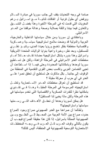 ‫ﺼﺎﻤﺩﺍ ﻓﻲ ﻭﺠﻪ ﺍﻟﺘﺤﺩﻴﺎﺕ ﻴﻘﻑ ﺇﻟﻰ ﺠﺎﻨﺏ ﺴﻭﺭﻴﺎ ﻓﻲ ﻤﺒﺎﺩﺭﺓ ﺍﻟﺴـﻼﻡ‬  ‫ﹰ‬
‫ﻭﻴﺭﻓﺽ ﺃﻱ ﺤﻠﻭل ﻓﺭﺩﻴﺔ ﺃﻭ ﺍﺘﻔﺎﻗﺎﺕ ﺜﻨﺎﺌﻴـﺔ ﻤـﻊ ﺍﺴـﺭﺍﺌﻴل ﺒـﺭﻏﻡ‬
‫ﺍﻟﻤﻐﺭﻴﺎﺕ ﺍﻟﺘﻲ ﻗ ‪‬ﻤﺕ ﻟﻪ ﻓﻲ ﺍﻟﻤﺭﺤﻠﺔ ﺍﻷﺨﻴﺭﺓ ﻭﻫﺫﺍ ﺒﻔﻀـل ﺍﻟﺘﻨﺴـﻴﻕ‬
                                                 ‫ﺩ‬
‫ﻭﺍﻟﺘﻌﺎﻭﻥ ﻓﻴﻤﺎ ﺒﻴﻨﻨﺎ ﻭﺍﻟﺜﻘﺔ ﺒﺼﻼﺒﺔ ﻭﺼﺤﺔ ﻭﻋﺩﺍﻟﺔ ﻤﻭﻗﻔﻨﺎ ﻤﻥ ﺍﻟﻌـﺩﻭ‬
                                                      ‫ﺍﻻﺴﺭﺍﺌﻴﻠﻲ.‬
‫ﻭﺒﺎﻋﺘﻘﺎﺩﻱ ﺇﻥ ﺴﻭﺭﻴﺎ ﻭﻤﻥ ﺨﻼل ﺴﻴﺎﺴﺘﻬﺎ ﺍﻟﺩﺍﺨﻠﻴﺔ ﻭﺍﻟﺨﺎﺭﺠﻴﺔ،‬
‫ﺍﻟﻌﺭﺒﻴﺔ ﻭﺍﻟﺩﻭﻟﻴﺔ ﻗﺩ ﻭﻀﻌﺕ ﻤﻼﻤﺢ ﺍﺴﺘﺭﺍﺘﻴﺠﻴﺔ ﺴﻴﺎﺴـﻴﺔ ﻭﻋﺴـﻜﺭﻴﺔ‬
‫ﻭﺍﻗﺘﺼﺎﺩﻴﺔ ﻤﺨﻁﻁﺔ ﺒﻔﻜﺭ ﻨﺎﻀﺞ ﻭﺭﺅﻴﺎ ﺒﻌﻴﺩﺓ ﺍﻟﻤﺩﻯ، ﻭﺘﻨﺒـﺅ ﻨﻅـﺭﻱ‬
‫ﻟﻠﻤﺴﺘﻘﺒل، ﻭﺒﻌﺩ ﻨﻅﺭ، ﻭﺨﺒﺭﺓ ﻭﺍﻋﻴﺔ ﺒﻨﻭﺍﻴﺎ ﺍﻟﻭﻻﻴﺎﺕ ﺍﻟﻤﺘﺤﺩﺓ ﺍﻷﻤﺭﻴﻜﻴﺔ‬
‫ﻭﺍﺴﺭﺍﺌﻴل ﻭﻫﺫﺍ ﺒﺩﻭﺭﻩ ﻴﺸﻜل ﺍﺴﺘﺭﺍﺘﻴﺠﻴﺔ ﻤﻀﺎﺩﺓ ﺘﻘـﻑ ﺤـﺎﺌﻼ ﺃﻤـﺎﻡ‬
      ‫ﹰ‬
‫ﻤﺨﻁﻁﺎﺕ ﺍﻟﻌﺩﻭ ﺍﻻﺴﺭﺍﺌﻴﻠﻲ ﻓﻲ ﺍﻟﻤﺭﺤﻠﺔ ﺍﻟﺭﺍﻫﻨﺔ، ﻭﻟﻜﻥ ﻫل ﺘﺴـﺘﻁﻴﻊ‬
‫ﺴﻭﺭﻴﺎ ﻟﻭﺤﺩﻫﺎ ﻭﺒﺎﻤﻜﺎﻨﺎﺘﻬﺎ ﺍﻟﻤﺤﺩﻭﺩﺓ ﻭﺤﺘﻰ ﻓﻴﻤـﺎ ﺇﺫﺍ ﺍﺴـﺘﻁﺎﻋﺕ ﺃﻥ‬
‫ﹸﺤﻴﻲ ﺍﻟﺘﻀﺎﻤﻥ ﺍﻟﻌﺭﺒﻲ ﻭﺘﻜﺴﺏ ﺒﻌﺽ ﺍﻟﻘﻭﻯ ﺍﻟﺘﻘﺩﻤﻴﺔ ﻓﻲ ﺍﻟﻤﻨﻁﻘﺔ ﻤﻥ‬     ‫ﺘ‬
‫ﺍﻟﻭﻗﻭﻑ ﺇﻟﻰ ﺠﺎﻨﺒﻨﺎ.. ﺒﻜل ﻤﺎﺫﻜﺭﺕ ﻫل ﺘﺴﺘﻁﻴﻊ ﺃﻥ ﺘﺤﻘﻕ ﻨﺼﺭﺍ ﻋﻠـﻰ‬
       ‫ﹰ‬
                              ‫ﺍﻟﻌﺩﻭ ﻓﻲ ﺃﻱ ﺤﺭﺏ ﺃﻭ ﻤﻌﺭﻜﺔ ﻤﻘﺒﻠﺔ ؟‬
‫ﻗﺩ ﺘﺴﺘﻁﻴﻊ ﺃﻥ ﺘﻌﺭﻗل ﻤﺨﻁﻁﺎﺕ ﺍﻟﻌـﺩﻭ ﺍﻻﺴـﺘﻌﻤﺎﺭﻴﺔ ﻭﺘﻔﺸـل‬
‫ﺍﺴﺘﺭﺍﺘﻴﺠﻴﺘﻪ ﺍﻟﻤﺭﺴﻭﻤﺔ ﻓﻲ ﺍﻟﻤﺭﺤﻠﺔ ﺍﻟﻤﻘﺒﻠـﺔ ﻭﻫـﺫﺍ ﻓـﻲ ﺘﻘـﺩﻴﺭﻱ‬
‫ﺒﺎﻤﻜﺎﻨﻬﺎ ﻨﻅﺭﺍ ﻟﻠﻘﺩﺭﺍﺕ ﺍﻟﻌﺴﻜﺭﻴﺔ ﻭﺍﻻﻗﺘﺼﺎﺩﻴﺔ ﺍﻟﺘﻲ ﺘﺨﺩﻡ ﺴﻴﺎﺴﺘﻬﺎ ﻓﻲ‬
                                                    ‫ﹰ‬
                        ‫ﻫﺫﻩ ﺍﻟﻤﺭﺤﻠﺔ ﻭﻟﻜﻥ ﻤﺎﺫﺍ ﻴﺨﺒﺊ ﻟﻨﺎ ﺍﻟﻤﺴﺘﻘﺒل؟‬
‫ﻫل ﻴﻤﻜﻥ ﻟﺴﻭﺭﻴﺎ ﻭﺤﺩﻫﺎ ﺃﻥ ﺘﺤﻘـﻕ ﺍﻷﻫـﺩﺍﻑ ﺍﻟﺘـﻲ ﺭﺴـﻤﺘﻬﺎ‬
                                         ‫ﺴﻴﺎﺴﺘﻬﺎ ﻭﺍﺴﺘﺭﺍﺘﻴﺠﻴﺘﻬﺎ؟‬
‫ﻭﻟﻁﺎﻟﻤﺎ ﺃﻥ ﺼﺭﺍﻋﻨﺎ ﻤﻊ ﺍﻟﻌﺩﻭ ﺍﻟﺼﻬﻴﻭﻨﻲ ﺼﺭﺍﻉ ﻭﺠﻭﺩ ﻻﺼﺭﺍﻉ‬
‫ﺤﺩﻭﺩ، ﺼﺭﺍﻉ ﺒﻴﻥ ﺍﻷﻤﺔ ﺍﻟﻌﺭﺒﻴﺔ ﻤﻥ ﺍﻟﻤﺤـﻴﻁ ﺇﻟـﻰ ﺍﻟﺨﻠـﻴﺞ ﻭﺒـﻴﻥ‬
‫ﺍﻟﺼﻬﻴﻭﻨﻴﺔ ﺍﻟﻤﻤﺜﻠﺔ ﺒﺎﺴﺭﺍﺌﻴل، ﺇﺫﺍ ﻜﺎﻥ ﻫﺫﺍ ﺤﻘﻴﻘﺔ ﺍﻟﺼﺭﺍﻉ ﻓﻴﺠـﺏ ﺃﻥ‬
‫ﻴﻜﻭﻥ ﺒﺎﻟﺘﺎﻟﻲ ﻭﻗﻭﻑ ﺍﻟﻌـﺭﺏ ﻜـل ﺍﻟﻌـﺭﺏ ﻓـﻲ ﻭﺠـﻪ ﺍﻟﻤﺨﻁﻁـﺎﺕ‬
         ‫ﺍﻻﺴﺘﻌﻤﺎﺭﻴﺔ ﺍﻟﺘﻭﺴﻌﻴﺔ ﻟﻠﺼﻬﻴﻭﻨﻴﺔ ﻓﻲ ﺍﻟﻤﻨﻁﻘﺔ، ﺃﻟﻴﺱ ﻜﺫﻟﻙ؟‬


                           ‫- ٠٠٢ -‬
 