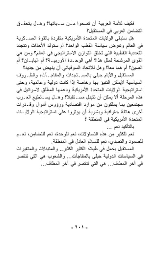 ‫ﻓﻜﻴﻑ ﻟﻸﻤﺔ ﺍﻟﻌﺭﺒﻴﺔ ﺃﻥ ﺘﺼﺤﻭﺍ ﻤـﻥ ﺴـﺒﺎﺘﻬﺎ؟ ﻭﻫـل ﻴﺘﺤﻘـﻕ‬
                                      ‫ﺍﻟﺘﻀﺎﻤﻥ ﺍﻟﻌﺭﺒﻲ ﻓﻲ ﺍﻟﻤﺴﺘﻘﺒل؟‬
‫ﻫل ﺴﺘﺒﻘﻰ ﺍﻟﻭﻻﻴﺎﺕ ﺍﻟﻤﺘﺤﺩﺓ ﺍﻷﻤﺭﻴﻜﻴﺔ ﻤﺘﻔﺭﺩﺓ ﺒﺎﻟﻘﻭﺓ ﺍﻟﻌﺴـﻜﺭﻴﺔ‬
                    ‫‪‬‬
‫ﻓﻲ ﺍﻟﻌﺎﻟﻡ ﻭﺘﻔﺭﺽ ﺴﻴﺎﺴﺔ ﺍﻟﻘﻁﺏ ﺍﻟﻭﺍﺤﺩ؟ ﺃﻡ ﺴﺘﻭﻟﺩ ﺍﻷﺤﺩﺍﺙ ﻭﺘﺘﺠﺩﺩ‬
‫ﺍﻟﺘﻌﺩﺩﻴﺔ ﺍﻟﻘﻁﺒﻴﺔ ﺍﻟﺘﻲ ﺘﺨﻠﻕ ﺍﻟﺘﻭﺍﺯﻥ ﺍﻻﺴﺘﺭﺍﺘﻴﺠﻲ ﻓﻲ ﺍﻟﻌﺎﻟﻡ؟ ﻭﻤﻥ ﻫﻲ‬
‫ﺍﻟﻘﻭﻯ ﺍﻟﻤﺭﺸﺤﺔ ﻟﻤﺜل ﻫﺫﺍ؟ ﺃﻫﻲ ﺍﻟﻭﺤـﺩﺓ ﺍﻷﻭﺭﺒﻴـﺔ؟ ﺃﻡ ﺍﻟﻴﺎﺒـﺎﻥ؟ ﺃﻡ‬
    ‫ﺍﻟﺼﻴﻥ؟ ﺃﻡ ﻫﻤﺎ ﻤﻌ ﹰ؟ ﻭﻫل ﻟﻼﺘﺤﺎﺩ ﺍﻟﺴﻭﻓﻴﺎﺘﻲ ﺃﻥ ﻴﻨﻬﺽ ﻤﻥ ﺠﺩﻴﺩ؟‬
                                                 ‫ﺎ‬
‫ﺍﻟﻤﺴﺘﻘﺒل ﻭﺍﻷﻴﺎﻡ ‪‬ﺒﻠﻰ ﺒﺎﻟﻤﺴـﺘﺠﺩﺍﺕ ﻭﺍﻟﻤﻔﺎﺠـﺂﺕ، ﻭﺍﻟﻅـﺭﻭﻑ‬
                                            ‫ﺤ‬
‫ﺍﻟﺴﻴﺎﺴﻴﺔ ﻻﻴﻤﻜﻥ ﺍﻟﺘﻨﺒﺅ ﺒﻬﺎ ﻭﺨﺎﺼﺔ ﺇﺫﺍ ﻜﺎﻨﺕ ﺩﻭﻟﻴﺔ ﻭﻋﺎﻟﻤﻴﺔ، ﻭﺤﺘﻰ‬
‫ﺍﺴﺘﺭﺍﺘﻴﺠﻴﺔ ﺍﻟﻭﻻﻴﺎﺕ ﺍﻟﻤﺘﺤﺩﺓ ﺍﻷﻤﺭﻴﻜﻴﺔ ﻭﺩﻋﻤﻬﺎ ﺍﻟﻤﻁﻠﻕ ﻻﺴﺭﺍﺌﻴل ﻓﻲ‬
‫ﻫﺫﻩ ﺍﻟﻤﺭﺤﻠﺔ ﺃﻻ ﻴﻤﻜﻥ ﺃﻥ ﺘﺘﺒ ‪‬ل ﻤﺴـﺘﻘﺒ ﹰ؟ ﻭﻫـل ﻴﺴـﺘﻁﻴﻊ ﺍﻟﻌـﺭﺏ‬
                          ‫ﻼ‬            ‫ﺩ‬
‫ﻤﺠﺘﻤﻌﻴﻥ ﺒﻤﺎ ﻴﻤﻠﻜﻭﻥ ﻤﻥ ﻤﻭﺍﺭﺩ ﺍﻗﺘﺼﺎﺩﻴﺔ ﻭﺭﺅﻭﺱ ﺃﻤﻭﺍل ﻭﻗـﺩﺭﺍﺕ‬
‫ﺃﺨﺭﻯ ﻫﺎﺌﻠﺔ ﺠﻐﺭﺍﻓﻴﺔ ﻭﺒﺸﺭﻴﺔ ﺃﻥ ﻴﺅﺜﺭﻭﺍ ﻋﻠﻰ ﺍﺴﺘﺭﺍﺘﻴﺠﻴﺔ ﺍﻟﻭﻻﻴـﺎﺕ‬
                                    ‫ﺍﻟﻤﺘﺤﺩﺓ ﺍﻷﻤﺭﻴﻜﻴﺔ ﻓﻲ ﺍﻟﻤﻨﻁﻘﺔ ؟‬
                                                ‫ﺒﺎﻟﺘﺄﻜﻴﺩ ﻨﻌﻡ ...‬
‫ﻨﻌﻡ ﻟﻠﻜﺜﻴﺭ ﻤﻥ ﻫﺫﻩ ﺍﻟﺘﺴﺎﺅﻻﺕ، ﻨﻌﻡ ﻟﻠﻭﺤﺩﺓ، ﻨﻌﻡ ﻟﻠﺘﻀﺎﻤﻥ، ﻨﻌـﻡ‬
                  ‫ﻟﻠﺼﻤﻭﺩ ﻭﺍﻟﺘﺼﺩﻱ، ﻨﻌﻡ ﻟﻠﺴﻼﻡ ﺍﻟﻌﺎﺩل ﻓﻲ ﺍﻟﻤﻨﻁﻘﺔ.‬
‫ﺍﻟﻤﺴﺘﻘﺒل ﻴﺤﻤل ﻓﻲ ﻁﻴﺎﺘﻪ ﺍﻟﻜﺜﻴﺭ ﺍﻟﻜﺜﻴﺭ.. ﻭﺍﻟﻤﺘﺒ ‪‬ﻻﺕ ﻭﺍﻟﻤﺘﻐﻴﺭﺍﺕ‬
                ‫ﺩ‬
‫ﻓﻲ ﺍﻟﺴﻴﺎﺴﺎﺕ ﺍﻟﺩﻭﻟﻴﺔ ﺤﺒﻠﻰ ﺒﺎﻟﻤﻔﺎﺠﺂﺕ... ﻭﺍﻟﺸﻌﻭﺏ ﻫﻲ ﺍﻟﺘﻲ ﺘﻨﺘﺼﺭ‬
             ‫ﻓﻲ ﺁﺨﺭ ﺍﻟﻤﻁﺎﻑ... ﻫﻲ ﺍﻟﺘﻲ ﺘﻨﺘﺼﺭ ﻓﻲ ﺁﺨﺭ ﺍﻟﻤﻁﺎﻑ...‬




                            ‫- ١٠٢ -‬
 