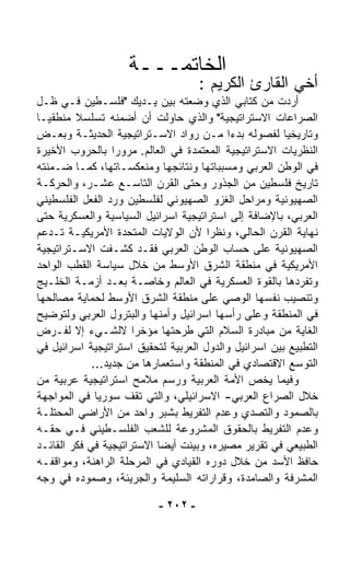 ‫ﺍﻟﺨﺎﺘﻤـــﺔ‬
                                     ‫ﺃﺨﻲ ﺍﻟﻘﺎﺭﺉ ﺍﻟﻜﺭﻴﻡ :‬
‫ﺃﺭﺩﺕ ﻤﻥ ﻜﺘﺎﺒﻲ ﺍﻟﺫﻱ ﻭﻀﻌﺘﻪ ﺒﻴﻥ ﻴـﺩﻴﻙ "ﻓﻠﺴـﻁﻴﻥ ﻓـﻲ ﻅـل‬
‫ﺍﻟﺼﺭﺍﻋﺎﺕ ﺍﻻﺴﺘﺭﺍﺘﻴﺠﻴﺔ" ﻭﺍﻟﺫﻱ ﺤﺎﻭﻟﺕ ﺃﻥ ﺃﻀﻤﻨﻪ ﺘﺴﻠﺴﻼ ﻤﻨﻁﻘﻴـﺎ‬
‫ﹰ‬        ‫ﹰ‬
‫ﻭﺘﺎﺭﻴﺨﻴﺎ ﻟﻔﺼﻭﻟﻪ ﺒﺩﺀﺍ ﻤـﻥ ﺭ ‪‬ﺍﺩ ﺍﻻﺴـﺘﺭﺍﺘﻴﺠﻴﺔ ﺍﻟﺤﺩﻴﺜـﺔ ﻭﺒﻌـﺽ‬
                                  ‫ﻭ‬        ‫ﹰ‬           ‫ﹰ‬
‫ﺍﻟﻨﻅﺭﻴﺎﺕ ﺍﻻﺴﺘﺭﺍﺘﻴﺠﻴﺔ ﺍﻟﻤﻌﺘﻤﺩﺓ ﻓﻲ ﺍﻟﻌﺎﻟﻡ. ﻤﺭﻭﺭﺍ ﺒﺎﻟﺤﺭﻭﺏ ﺍﻷﺨﻴﺭﺓ‬
                  ‫ﹰ‬
‫ﻓﻲ ﺍﻟﻭﻁﻥ ﺍﻟﻌﺭﺒﻲ ﻭﻤﺴﺒﺒﺎﺘﻬﺎ ﻭﻨﺘﺎﺌﺠﻬﺎ ﻭﻤﻨﻌﻜﺴـﺎﺘﻬﺎ، ﻜﻤـﺎ ﻀـﻤﻨﺘﻪ‬
‫ﺘﺎﺭﻴﺦ ﻓﻠﺴﻁﻴﻥ ﻤﻥ ﺍﻟﺠﺫﻭﺭ ﻭﺤﺘﻰ ﺍﻟﻘﺭﻥ ﺍﻟﺘﺎﺴـﻊ ﻋﺸـﺭ، ﻭﺍﻟﺤﺭﻜـﺔ‬
‫ﺍﻟﺼﻬﻴﻭﻨﻴﺔ ﻭﻤﺭﺍﺤل ﺍﻟﻐﺯﻭ ﺍﻟﺼﻬﻴﻭﻨﻲ ﻟﻔﻠﺴﻁﻴﻥ ﻭﺭﺩ ﺍﻟﻔﻌل ﺍﻟﻔﻠﺴﻁﻴﻨﻲ‬
‫ﺍﻟﻌﺭﺒﻲ، ﺒﺎﻹﻀﺎﻓﺔ ﺇﻟﻰ ﺍﺴﺘﺭﺍﺘﻴﺠﻴﺔ ﺍﺴﺭﺍﺌﻴل ﺍﻟﺴﻴﺎﺴﻴﺔ ﻭﺍﻟﻌﺴﻜﺭﻴﺔ ﺤﺘﻰ‬
‫ﻨﻬﺎﻴﺔ ﺍﻟﻘﺭﻥ ﺍﻟﺤﺎﻟﻲ، ﻭﻨﻅﺭﺍ ﻷﻥ ﺍﻟﻭﻻﻴﺎﺕ ﺍﻟﻤﺘﺤﺩﺓ ﺍﻷﻤﺭﻴﻜﻴـﺔ ﺘـﺩﻋﻡ‬
                                      ‫ﹰ‬
‫ﺍﻟﺼﻬﻴﻭﻨﻴﺔ ﻋﻠﻰ ﺤﺴﺎﺏ ﺍﻟﻭﻁﻥ ﺍﻟﻌﺭﺒﻲ ﻓﻘـﺩ ﹸﺸـﻔﺕ ﺍﻻﺴـﺘﺭﺍﺘﻴﺠﻴﺔ‬
               ‫ﹾ‬     ‫ﻜ‬
‫ﺍﻷﻤﺭﻴﻜﻴﺔ ﻓﻲ ﻤﻨﻁﻘﺔ ﺍﻟﺸﺭﻕ ﺍﻷﻭﺴﻁ ﻤﻥ ﺨﻼل ﺴﻴﺎﺴﺔ ﺍﻟﻘﻁﺏ ﺍﻟﻭﺍﺤﺩ‬
‫ﻭﺘﻔ ‪‬ﺩﻫﺎ ﺒﺎﻟﻘﻭﺓ ﺍﻟﻌﺴﻜﺭﻴﺔ ﻓﻲ ﺍﻟﻌﺎﻟﻡ ﻭﺨﺎﺼـﺔ ﺒﻌـﺩ ﺃﺯﻤـﺔ ﺍﻟﺨﻠـﻴﺞ‬
                                                          ‫ﺭ‬
‫ﻭﺘﻨﺼﻴﺏ ﻨﻔﺴﻬﺎ ﺍﻟﻭﺼﻲ ﻋﻠﻰ ﻤﻨﻁﻘﺔ ﺍﻟﺸﺭﻕ ﺍﻷﻭﺴﻁ ﻟﺤﻤﺎﻴﺔ ﻤﺼﺎﻟﺤﻬﺎ‬
‫ﻓﻲ ﺍﻟﻤﻨﻁﻘﺔ ﻭﻋﻠﻰ ﺭﺃﺴﻬﺎ ﺍﺴﺭﺍﺌﻴل ﻭﺃﻤﻨﻬﺎ ﻭﺍﻟﺒﺘﺭﻭل ﺍﻟﻌﺭﺒﻲ ﻭﻟﺘﻭﻀﻴﺢ‬
‫ﺍﻟﻐﺎﻴﺔ ﻤﻥ ﻤﺒﺎﺩﺭﺓ ﺍﻟﺴﻼﻡ ﺍﻟﺘﻲ ﻁﺭﺤﺘﻬﺎ ﻤﺅﺨﺭﺍ ﻻﻟﺸـﻲﺀ ﺇﻻ ﻟﻔـﺭﺽ‬
                      ‫ﹰ‬
‫ﺍﻟﺘﻁﺒﻴﻊ ﺒﻴﻥ ﺍﺴﺭﺍﺌﻴل ﻭﺍﻟﺩﻭل ﺍﻟﻌﺭﺒﻴﺔ ﻟﺘﺤﻘﻴﻕ ﺍﺴﺘﺭﺍﺘﻴﺠﻴﺔ ﺍﺴﺭﺍﺌﻴل ﻓﻲ‬
             ‫ﺍﻟﺘﻭ ‪‬ﻊ ﺍﻻﻗﺘﺼﺎﺩﻱ ﻓﻲ ﺍﻟﻤﻨﻁﻘﺔ ﻭﺍﺴﺘﻌﻤﺎﺭﻫﺎ ﻤﻥ ﺠﺩﻴﺩ...‬
                                                         ‫ﺴ‬
‫ﻭﻓﻴﻤﺎ ﻴﺨﺹ ﺍﻷﻤﺔ ﺍﻟﻌﺭﺒﻴﺔ ﻭﺭﺴﻡ ﻤﻼﻤﺢ ﺍﺴﺘﺭﺍﺘﻴﺠﻴﺔ ﻋﺭﺒﻴﺔ ﻤﻥ‬
‫ﺨﻼل ﺍﻟﺼﺭﺍﻉ ﺍﻟﻌﺭﺒﻲ- ﺍﻻﺴﺭﺍﺌﻴﻠﻲ، ﻭﺍﻟﺘﻲ ﺘﻘﻑ ﺴﻭﺭﻴﺎ ﻓﻲ ﺍﻟﻤﻭﺍﺠﻬﺔ‬
‫ﺒﺎﻟﺼﻤﻭﺩ ﻭﺍﻟﺘﺼ ‪‬ﻱ ﻭﻋﺩﻡ ﺍﻟﺘﻔﺭﻴﻁ ﺒﺸﺒﺭ ﻭﺍﺤﺩ ﻤﻥ ﺍﻷﺭﺍﻀﻲ ﺍﻟﻤﺤﺘﻠـﺔ‬
                                                ‫ﺩ‬
‫ﻭﻋﺩﻡ ﺍﻟﺘﻔﺭﻴﻁ ﺒﺎﻟﺤﻘﻭﻕ ﺍﻟﻤﺸﺭﻭﻋﺔ ﻟﻠﺸﻌﺏ ﺍﻟﻔﻠﺴـﻁﻴﻨﻲ ﻓـﻲ ﺤﻘـﻪ‬
‫ﺍﻟﻁﺒﻴﻌﻲ ﻓﻲ ﺘﻘﺭﻴﺭ ﻤﺼﻴﺭﻩ، ﻭﺒ ‪‬ﻨﺕ ﺃﻴﻀﺎ ﺍﻻﺴﺘﺭﺍﺘﻴﺠﻴﺔ ﻓﻲ ﻓﻜﺭ ﺍﻟﻘﺎﺌـﺩ‬
                           ‫ﹰ‬       ‫ﻴ‬
‫ﺤﺎﻓﻅ ﺍﻷﺴﺩ ﻤﻥ ﺨﻼل ﺩﻭﺭﻩ ﺍﻟﻘﻴﺎﺩﻱ ﻓﻲ ﺍﻟﻤﺭﺤﻠﺔ ﺍﻟﺭﺍﻫﻨﺔ، ﻭﻤﻭﺍﻗﻔـﻪ‬
‫ﺍﻟﻤﺸ ‪‬ﻓﺔ ﻭﺍﻟﺼﺎﻤﺩﺓ، ﻭﻗﺭﺍﺭﺍﺘﻪ ﺍﻟﺴﻠﻴﻤﺔ ﻭﺍﻟﺠﺭﻴﺌﺔ، ﻭﺼﻤﻭﺩﻩ ﻓﻲ ﻭﺠﻪ‬
                                                         ‫ﺭ‬

                           ‫- ٢٠٢ -‬
 