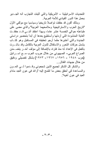 ‫ﺍﻟﺘﺤﺩﻴﺎﺕ ﺍﻻﺴﺭﺍﺌﻴﻠﻴﺔ - ﺍﻷﻤﺭﻴﻜﻴﺔ ﻭﺍﻟﺘﻲ ﺃﺜﺒﺘﺕ ﺍﻟﺘﺠﺎﺭﺏ ﺃﻨﻪ ﺍﻟﺠـﺩﻴﺭ‬
                           ‫ﺒﺤﻤل ﻫﺫﺍ ﺍﻟﺩﻭﺭ ﺍﻟﻘﻴﺎﺩﻱ ﻟﻸﻤﺔ ﺍﻟﻌﺭﺒﻴﺔ.‬
‫ﻭﺒﺫﻟﻙ ﺃﻜﻭﻥ ﻗﺩ ﺤﻘﻘﺕ ﺘﻭﺍﺼﻼ ﺘﺎﺭﻴﺨﻴﺎ ﻭﺴﻴﺎﺴﻴﺎ ﻤﻊ ﻤﻭﱠﻔﻲ ﺍﻷﻭل‬
         ‫ﻟ‬      ‫ﹰ‬      ‫ﹰ‬       ‫ﹰ‬
‫"ﺘﺎﺭﻴﺦ ﺍﻟﺤﺭﺏ ﻭﺍﻻﺴﺘﺭﺍﺘﻴﺠﻴﺔ ﻭﻤﻼﻤﺤﻬﻤﺎ ﺍﻟﻌﺭﺒﻴﺔ" ﻭﺍﻟﺫﻱ ﻤﻀﻰ ﻋﻠﻰ‬
‫ﻁﺒﺎﻋﺘﻪ ﺤﻭﺍﻟﻲ ﺍﻟﺨﻤﺴﺔ ﻋﺸﺭ ﻋﺎﻤ ﹰ، ﻭﺒﻬﺫﺍ ﺍﻋﺘﻘﺩ ﺃﻨﻨـﻲ ﻗـﺩ ﺤﻘﻘـﺕ‬
                               ‫ﺎ‬
‫ﺍﻟﻐﺎﻴﺔ ﺍﻟﻤﻨﺸﻭﺩﺓ ﺍﻟﺘﻲ ﺃﺭﺩﺘﻬﺎ ﻭﺃﺴﺘﻁﻴﻊ ﺒﻌﺩﻫﺎ ﺃﻥ ﺃﺒﺩﺃ ﺒﺘﺤﻀﻴﺭ ﺩﺭﺍﺴﺘﻲ‬
‫ﺍﻟﺠﺩﻴﺩﺓ ﻭﺍﻟﺘﻲ ﺃﻋﺘﺒﺭﻫﺎ ﺤﻠﻤﺎ ﺃﺭﺠﻭ ﺘﺤﻘﻴﻘﻪ ﻓﻲ ﺍﻟﻤﺴﺘﻘﺒل ﻭﻫﻭ ﻜﺘـﺎﺏ‬
                                     ‫ﹰ‬
‫ﻴﺸﻤل ﺤﺭﻜﺎﺕ ﺍﻟﺘﺤﺭﺭ ﻭﺍﻻﺴﺘﻘﻼل ﻟﻠﺩﻭل ﺍﻟﻌﺭﺒﻴﺔ ﺒﺎﻟﻜﺎﻤل ﻭﻗﺩ ﺒﺎﺸـﺭﺕ‬
‫ﺒﺎﻟﻔﻌل ﻓﻲ ﺍﻹﻋﺩﺍﺩ ﻟﻪ ﻤﻨﺫ ﻓﺘﺭﺓ، ﺒﺎﻹﻀﺎﻓﺔ ﺇﻟﻰ ﻤﺅﻟﻑ ﺁﺨـﺭ ﻴﺘﻀـﻤ ﹼﻥ‬
  ‫ﻨ‬
‫ﺍﻟﺼﺭﺍﻉ ﺍﻟﻌﺭﺒﻲ- ﺍﻟﺼﻬﻴﻭﻨﻲ ﻤﻥ ﺨﻼل ﺤﺭﻭﺏ ﺍﻟﻌﺭﺏ ﻤـﻊ ﺍﺴـﺭﺍﺌﻴل‬
‫)ﺤﺭﺏ ٨٤٩١ - ٦٥٩١- ٧٦٩١- ٣٧٩١( ﺒﺸﻜل ﺘﻔﺼﻴﻠﻲ ﻭﺩﻗﻴﻕ‬
                                       ‫ﻤﻥ ﺨﻼل ﺠﺒﻬﺎﺕ ﺍﻟﻘﺘﺎل...‬
‫ﻭﺍﻟﺸﻜﺭ ﻜل ﺍﻟﺸﻜﺭ ﻟﺠﻤﻴﻊ ﺍﻟﺫﻴﻥ ﺸ ‪‬ﻌﻭﻨﻲ ﻭﻗـ ‪‬ﻤﻭﺍ ﻟـﻲ ﺍﻟﻌـﻭﻥ‬
                ‫ﺩ‬         ‫ﺠ‬
‫ﻭﺍﻟﻤﺴﺎﻋﺩﺓ ﻜﻲ ﺃﺤﻘﻕ ﺒﻌﺽ ﻤﺎ ﺃﻁﻤﺢ ﺇﻟﻴﻪ "ﻭﺍﷲ ﻓﻲ ﻋﻭﻥ ﺍﻟﻌﺒﺩ ﻤﺎﺩﺍﻡ‬
                                           ‫ﺍﻟﻌﺒﺩ ﻓﻲ ﻋﻭﻥ ﺃﺨﻴﻪ".‬




                           ‫- ٣٠٢ -‬
 