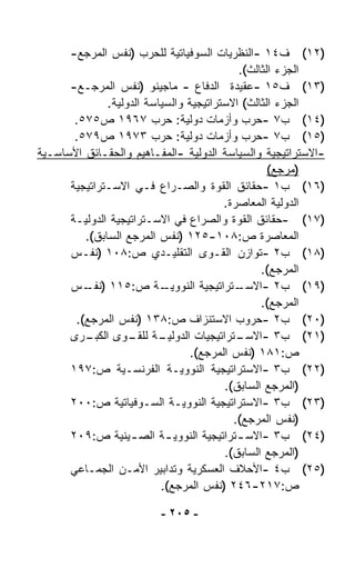 ‫)٢١( ﻑ٤١ -ﺍﻟﻨﻅﺭﻴﺎﺕ ﺍﻟﺴﻭﻓﻴﺎﺘﻴﺔ ﻟﻠﺤﺭﺏ )ﻨﻔﺱ ﺍﻟﻤﺭﺠﻊ-‬
                                            ‫ﺍﻟﺠﺯﺀ ﺍﻟﺜﺎﻟﺙ(.‬
      ‫)٣١( ﻑ٥١ -ﻋﻘﻴﺩﺓ ﺍﻟﺩﻓﺎﻉ - ﻤﺎﺠﻴﻨﻭ )ﻨﻔﺱ ﺍﻟﻤﺭﺠـﻊ-‬
              ‫ﺍﻟﺠﺯﺀ ﺍﻟﺜﺎﻟﺙ( ﺍﻻﺴﺘﺭﺍﺘﻴﺠﻴﺔ ﻭﺍﻟﺴﻴﺎﺴﺔ ﺍﻟﺩﻭﻟﻴﺔ.‬
       ‫)٤١( ﺏ٧ -ﺤﺭﺏ ﻭﺃﺯﻤﺎﺕ ﺩﻭﻟﻴﺔ: ﺤﺭﺏ ٧٦٩١ ﺹ٥٧٥.‬
       ‫)٥١( ﺏ٧ -ﺤﺭﺏ ﻭﺃﺯﻤﺎﺕ ﺩﻭﻟﻴﺔ: ﺤﺭﺏ ٣٧٩١ ﺹ٩٧٥.‬
‫-ﺍﻻﺴﺘﺭﺍﺘﻴﺠﻴﺔ ﻭﺍﻟﺴﻴﺎﺴﺔ ﺍﻟﺩﻭﻟﻴﺔ -ﺍﻟﻤﻔـﺎﻫﻴﻡ ﻭﺍﻟﺤﻘـﺎﺌﻕ ﺍﻷﺴﺎﺴـﻴﺔ‬
                                                   ‫)ﻤﺭﺠﻊ(‬
      ‫)٦١( ﺏ١ -ﺤﻘﺎﺌﻕ ﺍﻟﻘﻭﺓ ﻭﺍﻟﺼـﺭﺍﻉ ﻓـﻲ ﺍﻻﺴـﺘﺭﺍﺘﻴﺠﻴﺔ‬
                                         ‫ﺍﻟﺩﻭﻟﻴﺔ ﺍﻟﻤﻌﺎﺼﺭﺓ.‬
      ‫)٧١( -ﺤﻘﺎﺌﻕ ﺍﻟﻘﻭﺓ ﻭﺍﻟﺼﺭﺍﻉ ﻓﻲ ﺍﻻﺴـﺘﺭﺍﺘﻴﺠﻴﺔ ﺍﻟﺩﻭﻟﻴـﺔ‬
         ‫ﺍﻟﻤﻌﺎﺼﺭﺓ ﺹ:٨٠١-٥٢١ )ﻨﻔﺱ ﺍﻟﻤﺭﺠﻊ ﺍﻟﺴﺎﺒﻕ(.‬
      ‫)٨١( ﺏ٢ -ﺘﻭﺍﺯﻥ ﺍﻟﻘـﻭﻯ ﺍﻟﺘﻘﻠﻴـﺩﻱ ﺹ:٨٠١ )ﻨﻔـﺱ‬
                                                 ‫ﺍﻟﻤﺭﺠﻊ(.‬
      ‫ـﺔ ﺹ:٥١١ ) ـﺱ‬
         ‫ﻨﻔـ‬               ‫ـﺘﺭﺍﺘﻴﺠﻴﺔ ﺍﻟﻨﻭﻭﻴـ‬‫)٩١( ﺏ٢ -ﺍﻻﺴـ‬
                                                 ‫ﺍﻟﻤﺭﺠﻊ(.‬
       ‫)٠٢( ﺏ٢ -ﺤﺭﻭﺏ ﺍﻻﺴﺘﻨﺯﺍﻑ ﺹ:٨٣١ )ﻨﻔﺱ ﺍﻟﻤﺭﺠﻊ(.‬
      ‫ـﺭﻯ‬‫ـﺔ ﻟﻠ ـﻭﻯ ﺍﻟﻜﺒـ‬
                   ‫ـﺘﺭﺍﺘﻴﺠﻴﺎﺕ ﺍﻟﺩﻭﻟﻴـ ﻘـ‬    ‫)١٢( ﺏ٣ -ﺍﻻﺴـ‬
                                 ‫ﺹ:١٨١ )ﻨﻔﺱ ﺍﻟﻤﺭﺠﻊ(.‬
      ‫)٢٢( ﺏ٣ -ﺍﻻﺴﺘﺭﺍﺘﻴﺠﻴﺔ ﺍﻟﻨﻭﻭﻴـﺔ ﺍﻟﻔﺭﻨﺴـﻴﺔ ﺹ:٧٩١‬
                                         ‫)ﺍﻟﻤﺭﺠﻊ ﺍﻟﺴﺎﺒﻕ(.‬
      ‫)٣٢( ﺏ٣ -ﺍﻻﺴﺘﺭﺍﺘﻴﺠﻴﺔ ﺍﻟﻨﻭﻭﻴـﺔ ﺍﻟﺴـﻭﻓﻴﺎﺘﻴﺔ ﺹ:٠٠٢‬
                                           ‫)ﻨﻔﺱ ﺍﻟﻤﺭﺠﻊ(.‬
      ‫)٤٢( ﺏ٣ -ﺍﻻﺴ ـﺘﺭﺍﺘﻴﺠﻴﺔ ﺍﻟﻨﻭﻭﻴ ـﺔ ﺍﻟﺼ ـﻴﻨﻴﺔ ﺹ:٩٠٢‬
                   ‫ـ‬       ‫ـ‬                ‫ـ‬
                                         ‫)ﺍﻟﻤﺭﺠﻊ ﺍﻟﺴﺎﺒﻕ(.‬
      ‫)٥٢( ﺏ٤ -ﺍﻷﺤﻼﻑ ﺍﻟﻌﺴﻜﺭﻴﺔ ﻭﺘﺩﺍﺒﻴﺭ ﺍﻷﻤـﻥ ﺍﻟﺠﻤـﺎﻋﻲ‬
                          ‫ﺹ:٧١٢-٦٤٢ )ﻨﻔﺱ ﺍﻟﻤﺭﺠﻊ(.‬

                         ‫- ٥٠٢ -‬
 