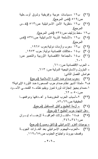 ‫)٦٢( ﺏ٢١ -ﺴﻴﺎﺴﺎﺕ ﻋﺭﺒﻴﺔ ﻭﺇﻓﺭﻴﻘﻴﺔ ﻭﺸﺭﻕ ﺃﻭﺴـﻁﻴﺔ‬
                                   ‫ﺹ:٩١٥ )ﻨﻔﺱ ﺍﻟﻤﺭﺠﻊ(.‬
        ‫)٧٢( ﺏ٢١ -ﻨﻅﺭﻴﺔ ﺍﻷﻤﻥ ﺍﻻﺴﺭﺍﺌﻴﻠﻴﺔ ﺹ:٣١٥ )ﻨﻔـﺱ‬
                                                   ‫ﺍﻟﻤﺭﺠﻊ(.‬
                       ‫ﺏ٢١ -ﺨﻁ ﺒﺎﺭﻟﻴﻑ ﺹ:٤٣٥ )ﻨﻔﺱ ﺍﻟﻤﺭﺠﻊ(.‬
        ‫)٨٢( ﺏ٢١ -ﺍﻷﺴﻠﺤﺔ ﺍﻟﺫﺭﻴﺔ ﺍﻻﺴﺭﺍﺌﻴﻠﻴﺔ ﺹ:٧٣٥ )ﻨﻔﺱ‬
                                                   ‫ﺍﻟﻤﺭﺠﻊ(.‬
                 ‫)٩٢( ﺏ٣١ -ﺤﺭﺏ ﻭﺃﺯﻤﺎﺕ ﺩﻭﻟﻴﺔ:ﺤﺭﺏ ٧٦٩١.‬
             ‫)٠٣( ﺏ٤١ -ﻋﻼﻗﺎﺕ ﺍﻗﺘﺼﺎﺩﻴﺔ ﺩﻭﻟﻴﺔ: ﺤﺭﺏ ٣٧٩١.‬
        ‫)١٣( ﺏ٤١ -ﺍﻟﺠﻤﺎﻋﺔ ﺍﻻﻗﺘﺼﺎﺩﻴﺔ ﺍﻷﻭﺭﺒﻴﺔ ﻭﺍﻟﺘﻌﻤﻴﺭ ﺹ:‬
                                                      ‫١٠٦.‬
                                    ‫- ﺍﻟﺤﺭﺏ ﺍﻻﻗﺘﺼﺎﺩﻴﺔ ﺹ:٠١٦.‬
                         ‫- ﺍﻟﺒﺘﺭﻭل ﻭﺍﻻﺴﺘﺭﺍﺘﻴﺠﻴﺔ ﺍﻟﺩﻭﻟﻴﺔ ﺹ: ٣١٦.‬
                                            ‫ﻫﻭﺍﻤﺵ ﺍﻟﻔﺼل ﺍﻟﺜﺎﻨﻲ:‬
                 ‫)٢٣( -ﺤﺭﺏ ﺼﺩﺍﻡ ﻀﺩ ﺍﻟﺜﻭﺭﺓ ﺍﻹﺴﻼﻤﻴﺔ )ﻤﺭﺠﻊ(‬
  ‫ﻑ٢ -ﻟﻤﺎﺫﺍ ﺃﺸﻬﺭ ﻨﻅﺎﻡ ﺼﺩﺍﻡ ﺤﺭﺏ ﺍﻟﻤﺴﻌﻭﺭﺓ ﻀﺩ ﺍﻟﺜﻭﺭﺓ ﺍﻹﻴﺭﺍﻨﻴﺔ؟‬
‫١-ﺼﺩﺍﻡ ﻴﺠﻬﺯ ﺇﻨﺠﺎﺯﺍﺕ ﺜﻭﺭﺓ ﺘﻤﻭﺯ ﻭﻴﻘﻴﻡ ﻨﻅﺎﻤـﻪ ﺍﻟﻘﻤﻌـﻲ ﺍﻷﺴـﻭﺩ‬
                                            ‫ﺹ:٠٥ – ٢٦.‬
        ‫)٣٣( ٢-ﺃﺴﺒﺎﺏ ﺍﻟﺤﺭﺏ ﺍﻟﻤﻔﺭﻭﻀﺔ ﻭ ﺃﻫـﺩﺍﻓﻬﺎ ﻭﺩﻭﺍﻓﻌﻬـﺎ‬
                                      ‫ﺍﻟﺤﻘﻴﻘﻴﺔ ﺹ:٢٦-٢٨.‬
                    ‫)٤٣( - ﺃﺯﻤﺔ ﺍﻟﺨﻠﻴﺞ ﻭﺁﻓﺎﻕ ﺍﻟﻤﺴﺘﻘﺒل )ﻤﺭﺠﻊ(.‬
                               ‫-ﻫل ﺍﻨﺘﻬﺕ ﺤﺭﺏ ﺍﻟﺨﻠﻴﺞ ؟ )ﻤﺭﺠﻊ(.‬
        ‫ـﺎﺀ ـﺭﺍﻥ‬
            ‫ـﺔ ﻹﺭﻀـ ﺇﻴـ‬      ‫)٥٣( ﻑ٤١ - ـﺎﺯﻻﺕ ﺍﻟﻌﺭﺍﻗﻴـ‬
                                           ‫ﺍﻟﺘﻨـ‬
                                          ‫ﺹ:١٤٣-٦٤٣.‬
                ‫- ﻴﻭﻤﻴﺎﺕ ﺍﻟﻐﺯﻭ ﺍﻹﺴﺭﺍﺌﻴﻠﻲ )ﻭﺜﺎﺌﻕ ﻭﺼﻭﺭ( )ﻤﺭﺠﻊ(‬
        ‫)٦٣( -ﺍﻟﺤﺭﺏ-ﺍﻟﻬﺠﻭﻡ ﺍﻹﺴﺭﺍﺌﻴﻠﻲ ﺒﻌﺩ ﺍﻟﻐـﺎﺭﺍﺕ ﺍﻟﺠﻭﻴـﺔ‬
              ‫ﻭﻗﺼﻑ ﺒﻴﺭﻭﺕ ﻭﺍﺠﺘﻴﺎﺡ ﺍﻟﺠﻨﻭﺏ ﺹ:٥٦-٩١١.‬

                           ‫- ٦٠٢ -‬
 