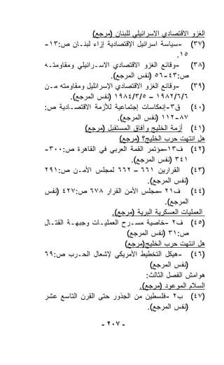 ‫ﺍﻟﻐﺯﻭ ﺍﻻﻗﺘﺼﺎﺩﻱ ﺍﻻﺴﺭﺍﺌﻴﻠﻲ ﻟﻠﺒﻨﺎﻥ )ﻤﺭﺠﻊ(‬
‫)٧٣( -ﺴﻴﺎﺴﺔ ﺍﺴﺭﺍﺌﻴل ﺍﻹﻗﺘﺼﺎﺩﻴﺔ ﺇﺯﺍﺀ ﻟﺒﻨـﺎﻥ ﺹ:٣١-‬
                                              ‫٥١.‬
‫)٨٣( -ﻭﻗﺎﺌﻊ ﺍﻟﻐﺯﻭ ﺍﻻﻗﺘﺼﺎﺩﻱ ﺍﻻﺴـﺭﺍﺌﻴﻠﻲ ﻭﻤﻘﺎﻭﻤﺘـﻪ‬
                      ‫ﺹ:٣٤-٦٥ )ﻨﻔﺱ ﺍﻟﻤﺭﺠﻊ(.‬
‫)٩٣( -ﻭﻗﺎﺌﻊ ﺍﻟﻐﺯﻭ ﺍﻻﻗﺘﺼﺎﺩﻱ ﺍﻹﺴﺭﺍﺌﻠﻴل ﻭﻤﻘﺎﻭﻤﺘﻪ ﻤـﻥ‬
         ‫٦/٦/٢٨٩١ – ٥/٣/٤٨٩١ )ﻨﻔﺱ ﺍﻟﻤﺭﺠﻊ(.‬
‫)٠٤( ﻕ٣-ﺇﻨﻌﻜﺎﺴﺎﺕ ﺇﺠﺘﻤﺎﻋﻴﺔ ﻟﻸﺯﻤﺔ ﺍﻻﻗﺘﺼـﺎﺩﻴﺔ ﺹ:‬
                         ‫٧٨-٢١١ )ﻨﻔﺱ ﺍﻟﻤﺭﺠﻊ(.‬
             ‫)١٤( ﺃﺯﻤﺔ ﺍﻟﺨﻠﻴﺞ ﻭﺁﻓﺎﻕ ﺍﻟﻤﺴﺘﻘﺒل )ﻤﺭﺠﻊ(‬
                          ‫ﻫل ﺍﻨﺘﻬﺕ ﺤﺭﺏ ﺍﻟﺨﻠﻴﺞ؟ )ﻤﺭﺠﻊ(‬
‫)٢٤( ﻑ٣١–ﻤﺅﺘﻤﺭ ﺍﻟﻘﻤﺔ ﺍﻟﻌﺭﺒﻲ ﻓﻲ ﺍﻟﻘﺎﻫﺭﺓ ﺹ:٠٠٣-‬
                              ‫١٤٣ )ﻨﻔﺱ ﺍﻟﻤﺭﺠﻊ(.‬
‫)٣٤( ﺍﻟﻘﺭﺍﺭﻴﻥ ١٦٦ – ٢٦٦ ﻟﻤﺠﻠﺱ ﺍﻷﻤـﻥ ﺹ:١٩٢‬
                                    ‫)ﻨﻔﺱ ﺍﻟﻤﺭﺠﻊ(.‬
‫)٤٤( ﻑ١٢ –ﻤﺠﻠﺱ ﺍﻷﻤﻥ ﺍﻟﻘﺭﺍﺭ ٨٧٦ ﺹ:٧٢٤ )ﻨﻔﺱ‬
                                          ‫ﺍﻟﻤﺭﺠﻊ(.‬
                       ‫ﺍﻟﻌﻤﻠﻴﺎﺕ ﺍﻟﻌﺴﻜﺭﻴﺔ ﺍﻟﺒﺭﻴﺔ )ﻤﺭﺠﻊ(.‬
‫)٥٤( ﻑ٢ -ﺨﺎﺼﻴﺔ ﻤﺴـﺭﺡ ﺍﻟﻌﻤﻠﻴـﺎﺕ ﻭﺠﺒﻬـﺔ ﺍﻟﻘﺘـﺎل‬
                             ‫ﺹ:١٣ )ﻨﻔﺱ ﺍﻟﻤﺭﺠﻊ(‬
                            ‫ﻫل ﺍﻨﺘﻬﺕ ﺤﺭﺏ ﺍﻟﺨﻠﻴﺞ)ﻤﺭﺠﻊ(‬
‫)٦٤( -ﻫﻴﻜل ﺍﻟﺘﺨﻁﻴﻁ ﺍﻷﻤﺭﻴﻜﻲ ﻹﺸﻌﺎل ﺍﻟﺤـﺭﺏ ﺹ:٩٦‬
                                     ‫)ﻨﻔﺱ ﺍﻟﻤﺭﺠﻊ(‬
                                   ‫ﻫﻭﺍﻤﺵ ﺍﻟﻔﺼل ﺍﻟﺜﺎﻟﺙ:‬
                                 ‫ﺍﻟﺴﻼﻡ ﺍﻟﻤﻭﻋﻭﺩ )ﻤﺭﺠﻊ(.‬
‫)٧٤( ﺏ٢ -ﻓﻠﺴﻁﻴﻥ ﻤﻥ ﺍﻟﺠﺫﻭﺭ ﺤﺘﻰ ﺍﻟﻘﺭﻥ ﺍﻟﺘﺎﺴﻊ ﻋﺸﺭ‬
                                    ‫)ﻨﻔﺱ ﺍﻟﻤﺭﺠﻊ(.‬

                   ‫- ٧٠٢ -‬
 