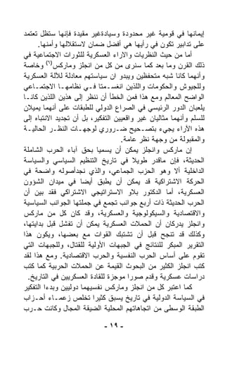 ‫ﺇﻴﻤﺎﻨﻬﺎ ﻓﻲ ﻗﻭﻤﻴﺔ ﻏﻴﺭ ﻤﺤﺩﻭﺩﺓ ﻭﺴﻴﺎﺩﺓﻏﻴﺭ ﻤﻘﻴﺩﺓ ﻓﺈﻨﻬﺎ ﺴﺘﻅل ﺘﻌﺘﻤﺩ‬
      ‫ﻋﻠﻰ ﺘﺩﺍﺒﻴﺭ ﺘﻜﻭﻥ ﻓﻲ ﺭﺃﻴﻬﺎ ﻫﻲ ﺃﻓﻀل ﻀﻤﺎﻥ ﻻﺴﺘﻘﻼﻟﻬﺎ ﻭﺃﻤﻨﻬﺎ.‬
‫ﺃﻤﺎ ﻤﻥ ﺤﻴﺙ ﺍﻟﻨﻅﺭﻴﺎﺕ ﻭﺍﻻﺭﺍﺀ ﺍﻟﻌﺴﻜﺭﻴﺔ ﻟﻠﺜﻭﺭﺍﺕ ﺍﻻﺠﺘﻤﺎﻋﻴﺔ ﻓﻲ‬
‫ﺫﻟﻙ ﺍﻟﻘﺭﻥ ﻭﻤﺎ ﺒﻌﺩ ﻜﻤﺎ ﺴﻨﺭﻯ ﻤﻥ ﻜل ﻤﻥ ﺍﻨﺠﻠﺯ ﻭﻤﺎﺭﻜﺱ)٦( ﻭﺨﺎﺼﺔ‬
‫ﻭﺃﻨﻬﻤﺎ ﻜﺎﻨﺎ ﺸﺒﻪ ﻤﺘﺤﻔﻅﻴﻥ ﻭﻴﺒﺩﻭ ﺍﻥ ﺴﻴﺎﺴﺘﻬﻡ ﻤﻌﺎﺩﻟﺔ ﻟﻶﻟﺔ ﺍﻟﻌﺴﻜﺭﻴﺔ‬
‫ﻭﻟﻠﺠﻴﻭﺵ ﻭﺍﻟﺤﻜﻭﻤﺎﺕ ﻭﺍﻟﻠﺫﻴﻥ ﺍﻨﻐﺴـﻤﺘﺎ ﻓـﻲ ﻨﻅﺎﻤﻬـﺎ ﺍﻻﺠﺘﻤـﺎﻋﻲ‬
‫ﺍﻟﻭﺍﻀﺢ ﺍﻟﻤﻌﺎﻟﻡ ﻭﻤﻊ ﻫﺫﺍ ﻓﻤﻥ ﺍﻟﺨﻁﺄ ﺃﻥ ﻨﻨﻅﺭ ﺇﻟﻰ ﻫﺫﻴﻥ ﺍﻟﻠﺫﻴﻥ ﻜﺎﻨـﺎ‬
‫ﻴﻠﻌﺒﺎﻥ ﺍﻟﺩﻭﺭ ﺍﻟﺭﺌﻴﺴﻲ ﻓﻲ ﺍﻟﺼﺭﺍﻉ ﺍﻟﺩﻭﻟﻲ ﻟﻠﻁﺒﻘﺎﺕ ﻋﻠﻰ ﺃﻨﻬﻤﺎ ﻴﻤﻴﻼﻥ‬
‫ﻟﻠﺴﻠﻡ ﻭﺃﻨﻬﻤﺎ ﻤﺜﺎﻟﻴﺎﻥ ﻏﻴﺭ ﻭﺍﻗﻌﻴﻴﻥ ﺍﻟﺘﻔﻜﻴﺭ، ﺒل ﺃﻥ ﺘﺠﺩﻴﺩ ﺍﻻﻨﺘﺒﺎﻩ ﺇﻟﻰ‬
‫ﻫﺫﻩ ﺍﻵﺭﺍﺀ ﻴﺠﻲﺀ ﺒﺘﺼـﺤﻴﺢ ﻀـﺭﻭﺭﻱ ﻟﻭﺠﻬـﺎﺕ ﺍﻟﻨﻅـﺭ ﺍﻟﺤﺎﻟﻴـﺔ‬
                                   ‫ﻭﺍﻟﻤﻘﺒﻭﻟﺔ ﻤﻥ ﻭﺠﻬﺔ ﻨﻅﺭ ﻋﺎﻤﺔ.‬
‫ﺇﻥ ﻤﺎﺭﻜﺱ ﻭﺍﻨﺠﻠﺯ ﻴﻤﻜﻥ ﺃﻥ ﻴﺴﻤﻴﺎ ﺒﺤﻕ ﺁﺒﺎﺀ ﺍﻟﺤﺭﺏ ﺍﻟﺸﺎﻤﻠﺔ‬
‫ﺍﻟﺤﺩﻴﺜﺔ، ﻓﺈﻥ ﻤﺎﻗﺩﺭ ﻁﻭﻴﻼ ﻓﻲ ﺘﺎﺭﻴﺦ ﺍﻟﺘﻨﻅﻴﻡ ﺍﻟﺴﻴﺎﺴﻲ ﻭﺍﻟﺴﻴﺎﺴﺔ‬
                                        ‫ﹰ‬
‫ﺍﻟﺩﺍﺨﻠﻴﺔ ﺃﻻ ﻭﻫﻭ ﺍﻟﺤﺯﺏ ﺍﻟﺠﻤﺎﻋﻲ، ﻭﺍﻟﺫﻱ ﻨﺠﺩﺃﺼﻭﻟﻪ ﻭﺍﻀﺤﺔ ﻓﻲ‬
‫ﺍﻟﺤﺭﻜﺔ ﺍﻻﺸﺘﺭﺍﻜﻴﺔ ﻗﺩ ﻴﻤﻜﻥ ﺃﻥ ﻴﻁﺒﻕ ﺃﻴﻀﺎ ﻓﻲ ﻤﻴﺩﺍﻥ ﺍﻟﺸﺅﻭﻥ‬
                     ‫ﹰ‬
‫ﺍﻟﻌﺴﻜﺭﻴﺔ، ﺃﻤﺎ ﺍﻟﺩﻜﺘﻭﺭ ﺒﻼﻭ ﺍﻻﺴﺘﺭﺍﺘﻴﺠﻲ ﺍﻻﺸﺘﺭﺍﻜﻲ ﻓﻘﺩ ﺒ ‪‬ﻥ ﺃﻥ‬
      ‫ﻴ‬
‫ﺍﻟﺤﺭﺏ ﺍﻟﺤﺩﻴﺜﺔ ﺫﺍﺕ ﺃﺭﺒﻊ ﺠﻭﺍﻨﺏ ﺘﺠﻤﻊ ﻓﻲ ﺠﻤﻠﺘﻬﺎ ﺍﻟﺠﻭﺍﻨﺏ ﺍﻟﺴﻴﺎﺴﻴﺔ‬
‫ﻭﺍﻻﻗﺘﺼﺎﺩﻴﺔ ﻭﺍﻟﺴﻴﻜﻭﻟﻭﺠﻴﺔ ﻭﺍﻟﻌﺴﻜﺭﻴﺔ، ﻭﻗﺩ ﻜﺎﻥ ﻜل ﻤﻥ ﻤﺎﺭﻜﺱ‬
‫ﻭﺍﻨﺠﻠﺯ ﻴﺩﺭﻜﺎﻥ ﺃﻥ ﺍﻟﺤﻤﻼﺕ ﺍﻟﻌﺴﻜﺭﻴﺔ ﻴﻤﻜﻥ ﺃﻥ ﺘﻔﺸل ﻗﺒل ﺒﺩﺍﻴﺘﻬﺎ،‬
‫ﻭﻜﺫﻟﻙ ﻗﺩ ﺘﻨﺠﺢ ﻗﺒل ﺃﻥ ﺘﺸﺘﺒﻙ ﺍﻟﻘﻭﺍﺕ ﻤﻊ ﺒﻌﻀﻬﺎ، ﻭﻴﻜﻭﻥ ﻫﺫﺍ‬
‫ﺍﻟﺘﻘﺭﻴﺭ ﺍﻟﻤﺒﻜﺭ ﻟﻠﻨﺘﺎﺌﺞ ﻓﻲ ﺍﻟﺠﺒﻬﺎﺕ ﺍﻷﻭﻟﻴﺔ ﻟﻠﻘﺘﺎل، ﻭﻟﻠﺠﺒﻬﺎﺕ ﺍﻟﺘﻲ‬
‫ﺘﻘﻭﻡ ﻋﻠﻰ ﺃﺴﺎﺱ ﺍﻟﺤﺭﺏ ﺍﻟﻨﻔﺴﻴﺔ ﻭﺍﻟﺤﺭﺏ ﺍﻻﻗﺘﺼﺎﺩﻴﺔ. ﻭﻤﻊ ﻫﺫﺍ ﻟﻘﺩ‬
‫ﻜﺘﺏ ﺍﻨﺠﻠﺯ ﺍﻟﻜﺜﻴﺭ ﻤﻥ ﺍﻟﺒﺤﻭﺙ ﺍﻟﻘﻴﻤﺔ ﻋﻥ ﺍﻟﺤﻤﻼﺕ ﺍﻟﺤﺭﺒﻴﺔ ﻜﻤﺎ ﻜﺘﺏ‬
  ‫ﺩﺭﺍﺴﺎﺕ ﻋﺴﻜﺭﻴﺔ ﻭﻗ ‪‬ﻡ ﺼﻭﺭﺍ ﻤﻭﺠﺯﺓ ﻟﻠﻘﺎﺩﺓ ﺍﻟﻌﺴﻜﺭﻴﻴﻥ ﻓﻲ ﺍﻟﺘﺎﺭﻴﺦ.‬
                                      ‫ﹰ‬      ‫ﺩ‬
‫ﻜﻤﺎ ﺍﻋﺘﺒﺭ ﻜل ﻤﻥ ﺍﻨﺠﻠﺯ ﻭﻤﺎﺭﻜﺱ ﻨﻔﺴﻴﻬﻤﺎ ﺩﻭﻟﻴﻴﻥ ﻭﺒﺩﺀﺍ ﺍﻟﺘﻔﻜﻴﺭ‬
‫ﻓﻲ ﺍﻟﺴﻴﺎﺴﺔ ﺍﻟﺩﻭﻟﻴﺔ ﻓﻲ ﺘﺎﺭﻴﺦ ﻴﺴﺒﻕ ﻜﺜﻴﺭﺍ ﺘﺨﻠﺹ ﺯﻋﻤـﺎﺀ ﺃﺤـﺯﺍﺏ‬
                          ‫ﹰ‬
‫ﺍﻟﻁﺒﻘﺔ ﺍﻟﻭﺴﻁﻰ ﻤﻥ ﺍﺘﺠﺎﻫﺎﺘﻬﻡ ﺍﻟﻤﺤﻠﻴﺔ ﺍﻟﻀ ‪‬ﻘﺔ ﺍﻟﻤﺠﺎل ﻭﻜﺎﻨﺕ ﺤـﺭﺏ‬
                        ‫ﻴ‬

                             ‫- ٩١ -‬
 