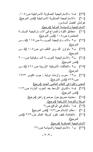 ‫)٩٥( ﻑ٤ -ﺍﻻﺴﺘﺭﺍﺘﻴﺠﻴﺔ ﺍﻟﻌﺴﻜﺭﻴﺔ ﺍﻻﺴﺭﺍﺌﻴﻠﻴﺔ ﺹ:٤٠١.‬
‫)٠٦( -ﺍﻻﺴﺘﺭﺍﺘﻴﺠﻴﺔ ﺍﻟﻌﺴﻜﺭﻴﺔ ﺍﻻﺴﺭﺍﺌﻴﻠﻴﺔ )ﻨﻔﺱ ﺍﻟﻤﺭﺠﻊ(.‬
                                 ‫ﻫﻭﺍﻤﺵ ﺍﻟﻔﺼل ﺍﻟﺴﺎﺩﺱ:‬
                   ‫ﺍﻻﺴﺘﺭﺍﺘﻴﺠﻴﺔ ﻭﺍﻟﺴﻴﺎﺴﺔ ﺍﻟﺩﻭﻟﻴﺔ )ﻤﺭﺠﻊ(.‬
‫)١٦( -ﺤﻘﺎﺌﻕ ﺍﻟﻘﻭﺓ ﻭﺍﻟﺼﺭﺍﻉ ﻓﻲ ﺍﻻﺴـﺘﺭﺍﺘﻴﺠﻴﺔ ﺍﻟﺩﻭﻟﻴـﺔ‬
                 ‫ﺍﻟﻤﻌﺎﺼﺭﺓ ﺹ:٨٠١ )ﻨﻔﺱ ﺍﻟﻤﺭﺠﻊ(.‬
‫ـﺔ ﺹ:٥١١ ) ـﺱ‬
   ‫ﻨﻔـ‬              ‫ـﺘﺭﺍﺘﻴﺠﻴﺔ ﺍﻟﻨﻭﻭﻴـ‬‫)٢٦( ﺏ٢ -ﺍﻻﺴـ‬
                                          ‫ﺍﻟﻤﺭﺠﻊ(.‬
‫)٣٦( ﺏ٢ -ﺘﻭﺍﺯﻥ ﺍﻟﻘـﻭﻯ ﺍﻟﺘﻘﻠﻴـﺩﻱ ﺹ:٨٠١ )ﻨﻔـﺱ‬
                                          ‫ﺍﻟﻤﺭﺠﻊ(.‬
‫)٤٦( ﺏ٣ -ﺍﻻﺴﺘﺭﺍﺘﻴﺠﻴﺔ ﺍﻟﻨﻭﻭﻴـﺔ ﺍﻟﺴـﻭﻓﻴﺎﺘﻴﺔ ﺹ:٠٠٢‬
                                    ‫)ﻨﻔﺱ ﺍﻟﻤﺭﺠﻊ(.‬
‫)٥٦( ﺏ٩ -ﺍﻟﻌﻼﻗﺎﺕ ﺍﻷﻤﺭﻴﻜﻴﺔ ﺍﻷﻭﺭﺒﻴﺔ ﺹ:١٦٤ )ﻨﻔـﺱ‬
                                          ‫ﺍﻟﻤﺭﺠﻊ(.‬
‫)٦٦( ﺏ٣١ -ﺤﺭﺏ ﻭﺃﺯﻤﺎﺕ ﺩﻭﻟﻴﺔ : ﺤﺭﺏ ﺍﻜﺘﻭﺒﺭ ٣٧٩١‬
                          ‫ﺹ:٩٧٥ )ﻨﻔﺱ ﺍﻟﻤﺭﺠﻊ(.‬
            ‫ﺍﻟﻤﻌﻨﻰ ﻭﺍﻟﻘﻭﺓ ﻓﻲ ﺍﻟﻨﻅﺎﻡ ﺍﻟﻌﺎﻟﻤﻲ ﺍﻟﺠﺩﻴﺩ )ﻤﺭﺠﻊ(‬
‫)٧٦( ﻑ٤ -ﺍﻟﺸﺭﻕ ﺍﻷﻭﺴﻁ ﺒﻌﺩ ﺍﻟﺤﺭﺏ ﺍﻟﺒﺎﺭﺩﺓ ﺹ:٣١١‬
                                    ‫)ﻨﻔﺱ ﺍﻟﻤﺭﺠﻊ(.‬
       ‫)٨٦( -ﺤﺩﻴﺙ ﺼﺭﻴﺢ ﺤﻭل ﻤﻭﻀﻭﻉ ﺭﺍﻫﻥ )ﻤﺭﺠﻊ(.‬
                       ‫ﺃﻤﺭﻴﻜﺎ ﻭﺍﻟﻔﺭﺼﺔ ﺍﻟﺘﺎﺭﻴﺨﻴﺔ )ﻤﺭﺠﻊ(.‬
                     ‫)٩٦( ﻑ١ -ﺍﻟﻌﺎﻟﻡ ﻓﻲ ﺍﻟﻭﺍﻗﻊ ﺹ:٧‬
           ‫)٠٧( -ﻋﺎﻟﻡ ﺍﻹﺴﻼﻡ ﺹ:٣٤١ )ﻨﻔﺱ ﺍﻟﻤﺭﺠﻊ(‬
‫)١٧( -ﺍﻟﺨﺎﺘﻤﺔ: ﻜﻴﻑ ﺘﻘ ‪‬ﻡ ﺃﻤﺭﻴﻜﺎ ﺍﻟﻌﺎﻟﻡ ﺹ:٣٧٢ )ﻨﻔﺱ‬
                              ‫ﻭ‬
                                          ‫ﺍﻟﻤﺭﺠﻊ(.‬
                          ‫ﺍﻻﺴﺘﺭﺍﺘﻴﺠﻴﺔ ﺍﻟﻌﺴﻜﺭﻴﺔ )ﻤﺭﺠﻊ(.‬
             ‫)٢٧( ﺏ١ -ﺍﻻﺴﺘﺭﺍﺘﻴﺠﻴﺔ ﻭﺍﻟﺴﻴﺎﺴﺔ ﺹ:٦٢‬

                    ‫- ٩٠٢ -‬
 