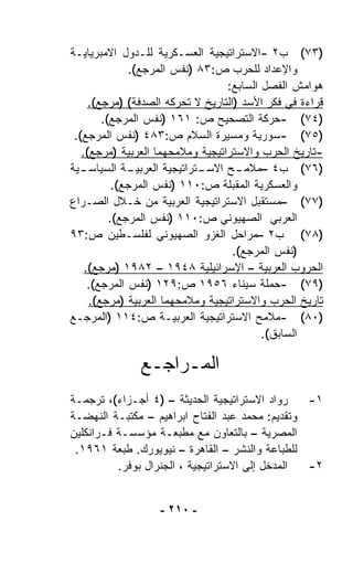 ‫)٣٧( ﺏ٢ -ﺍﻻﺴﺘﺭﺍﺘﻴﺠﻴﺔ ﺍﻟﻌﺴـﻜﺭﻴﺔ ﻟﻠـﺩﻭل ﺍﻻﻤﺒﺭﻴﺎﻴـﺔ‬
              ‫ﻭﺍﻹﻋﺩﺍﺩ ﻟﻠﺤﺭﺏ ﺹ:٣٨ )ﻨﻔﺱ ﺍﻟﻤﺭﺠﻊ(.‬
                                   ‫ﻫﻭﺍﻤﺵ ﺍﻟﻔﺼل ﺍﻟﺴﺎﺒﻊ:‬
     ‫ﻗﺭﺍﺀﺓ ﻓﻲ ﻓﻜﺭ ﺍﻷﺴﺩ )ﺍﻟﺘﺎﺭﻴﺦ ﻻ ﺘﺤﺭﻜﻪ ﺍﻟﺼﺩﻓﺔ( )ﻤﺭﺠﻊ(.‬
        ‫)٤٧( -ﺤﺭﻜﺔ ﺍﻟﺘﺼﺤﻴﺢ ﺹ: ١٦١ )ﻨﻔﺱ ﺍﻟﻤﺭﺠﻊ(.‬
 ‫)٥٧( -ﺴﻭﺭﻴﺔ ﻭﻤﺴﻴﺭﺓ ﺍﻟﺴﻼﻡ ﺹ:٣٨٤ )ﻨﻔﺱ ﺍﻟﻤﺭﺠﻊ(.‬
   ‫-ﺘﺎﺭﻴﺦ ﺍﻟﺤﺭﺏ ﻭﺍﻻﺴﺘﺭﺍﺘﻴﺠﻴﺔ ﻭﻤﻼﻤﺤﻬﻤﺎ ﺍﻟﻌﺭﺒﻴﺔ )ﻤﺭﺠﻊ(.‬
‫ـﻴﺔ‬‫ـﺔ ﺍﻟﺴﻴﺎﺴـ‬ ‫ـﺘﺭﺍﺘﻴﺠﻴﺔ ﺍﻟﻌﺭﺒﻴـ‬
                              ‫ـﺢ ﺍﻻﺴـ‬‫)٦٧( ﺏ٤ –ﻤﻼﻤـ‬
           ‫ﻭﺍﻟﻌﺴﻜﺭﻴﺔ ﺍﻟﻤﻘﺒﻠﺔ ﺹ:٠١١ )ﻨﻔﺱ ﺍﻟﻤﺭﺠﻊ(.‬
‫)٧٧( –ﻤﺴﺘﻘﺒل ﺍﻻﺴﺘﺭﺍﺘﻴﺠﻴﺔ ﺍﻟﻌﺭﺒﻴﺔ ﻤﻥ ﺨـﻼل ﺍﻟﺼـﺭﺍﻉ‬
          ‫ﺍﻟﻌﺭﺒﻲ ﺍﻟﺼﻬﻴﻭﻨﻲ ﺹ:٠١١ )ﻨﻔﺱ ﺍﻟﻤﺭﺠﻊ(.‬
‫)٨٧( ﺏ٢ –ﻤﺭﺍﺤل ﺍﻟﻐﺯﻭ ﺍﻟﺼﻬﻴﻭﻨﻲ ﻟﻔﻠﺴـﻁﻴﻥ ﺹ:٣٩‬
                                    ‫)ﻨﻔﺱ ﺍﻟﻤﺭﺠﻊ(.‬
    ‫ﺍﻟﺤﺭﻭﺏ ﺍﻟﻌﺭﺒﻴﺔ – ﺍﻹﺴﺭﺍﺌﻴﻠﻴﺔ ٨٤٩١ – ٢٨٩١ )ﻤﺭﺠﻊ(.‬
     ‫)٩٧( -ﺤﻤﻠﺔ ﺴﻴﻨﺎﺀ ٦٥٩١ ﺹ:٩٢١ )ﻨﻔﺱ ﺍﻟﻤﺭﺠﻊ(.‬
     ‫ﺘﺎﺭﻴﺦ ﺍﻟﺤﺭﺏ ﻭﺍﻻﺴﺘﺭﺍﺘﻴﺠﻴﺔ ﻭﻤﻼﻤﺤﻬﻤﺎ ﺍﻟﻌﺭﺒﻴﺔ )ﻤﺭﺠﻊ(.‬
‫)٠٨( -ﻤﻼﻤﺢ ﺍﻻﺴﺘﺭﺍﺘﻴﺠﻴﺔ ﺍﻟﻌﺭﺒﻴـﺔ ﺹ:٤١١ )ﺍﻟﻤﺭﺠـﻊ‬
                                           ‫ﺍﻟﺴﺎﺒﻕ(.‬

               ‫ﺍﻟﻤـﺭﺍﺠـﻊ‬
‫ﺭﻭﺍﺩ ﺍﻻﺴﺘﺭﺍﺘﻴﺠﻴﺔ ﺍﻟﺤﺩﻴﺜﺔ – )٤ ﺃﺠـﺯﺍﺀ(، ﺘﺭﺠﻤـﺔ‬    ‫١-‬
‫ﻭﺘﻘﺩﻴﻡ: ﻤﺤﻤﺩ ﻋﺒﺩ ﺍﻟﻔﺘﺎﺡ ﺍﺒﺭﺍﻫﻴﻡ – ﻤﻜﺘﺒـﺔ ﺍﻟﻨﻬﻀـﺔ‬
‫ﺍﻟﻤﺼﺭﻴﺔ – ﺒﺎﻟﺘﻌﺎﻭﻥ ﻤﻊ ﻤﻁﺒﻌـﺔ ﻤﺅﺴﺴـﺔ ﻓـﺭﺍﻨﻜﻠﻴﻥ‬
 ‫ﻟﻠﻁﺒﺎﻋﺔ ﻭﺍﻟﻨﺸﺭ – ﺍﻟﻘﺎﻫﺭﺓ – ﻨﻴﻭﻴﻭﺭﻙ. ﻁﺒﻌﺔ ١٦٩١.‬
          ‫ﺍﻟﻤﺩﺨل ﺇﻟﻰ ﺍﻻﺴﺘﺭﺍﺘﻴﺠﻴﺔ ، ﺍﻟﺠﻨﺭﺍل ﺒﻭﻓﺭ.‬ ‫٢-‬


                   ‫- ٠١٢ -‬
 