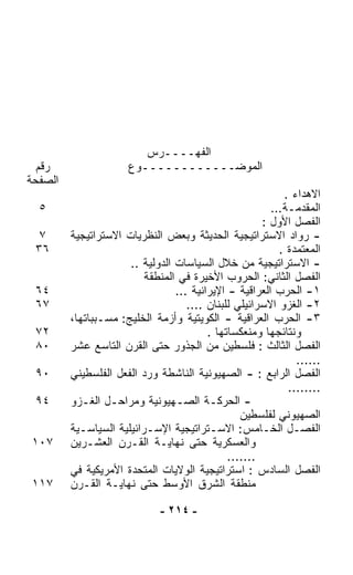 ‫ﺍﻟﻔﻬــــﺭﺱ‬
  ‫ﺭﻗﻡ‬                 ‫ﺍﻟﻤﻭﻀــــــــــــﻭﻉ‬
‫ﺍﻟﺼﻔﺤﺔ‬
                                                           ‫ﺍﻻﻫﺩﺍﺀ .‬
  ‫٥‬                                                     ‫ﺍﻟﻤﻘﺩﻤـﺔ…‬
                                                      ‫ﺍﻟﻔﺼل ﺍﻷﻭل :‬
  ‫٧‬      ‫- ﺭﻭﺍﺩ ﺍﻻﺴﺘﺭﺍﺘﻴﺠﻴﺔ ﺍﻟﺤﺩﻴﺜﺔ ﻭﺒﻌﺽ ﺍﻟﻨﻅﺭﻴﺎﺕ ﺍﻻﺴﺘﺭﺍﺘﻴﺠﻴﺔ‬
 ‫٦٣‬                                                       ‫ﺍﻟﻤﻌﺘﻤﺩﺓ .‬
                      ‫- ﺍﻻﺴﺘﺭﺍﺘﻴﺠﻴﺔ ﻤﻥ ﺨﻼل ﺍﻟﺴﻴﺎﺴﺎﺕ ﺍﻟﺩﻭﻟﻴﺔ ..‬
                          ‫ﺍﻟﻔﺼل ﺍﻟﺜﺎﻨﻲ: ﺍﻟﺤﺭﻭﺏ ﺍﻷﺨﻴﺭﺓ ﻓﻲ ﺍﻟﻤﻨﻁﻘﺔ‬
 ‫٤٦‬                              ‫١- ﺍﻟﺤﺭﺏ ﺍﻟﻌﺭﺍﻗﻴﺔ - ﺍﻹﻴﺭﺍﻨﻴﺔ ...‬
 ‫٧٦‬                                 ‫٢- ﺍﻟﻐﺯﻭ ﺍﻻﺴﺭﺍﺌﻴﻠﻲ ﻟﻠﺒﻨﺎﻥ ....‬
         ‫٣- ﺍﻟﺤﺭﺏ ﺍﻟﻌﺭﺍﻗﻴﺔ - ﺍﻟﻜﻭﻴﺘﻴﺔ ﻭﺃﺯﻤﺔ ﺍﻟﺨﻠﻴﺞ: ﻤﺴـﺒﺒﺎﺘﻬﺎ،‬
 ‫٢٧‬                                      ‫ﻭﻨﺘﺎﺌﺠﻬﺎ ﻭﻤﻨﻌﻜﺴﺎﺘﻬﺎ .‬
 ‫٠٨‬      ‫ﺍﻟﻔﺼل ﺍﻟﺜﺎﻟﺙ : ﻓﻠﺴﻁﻴﻥ ﻤﻥ ﺍﻟﺠﺫﻭﺭ ﺤﺘﻰ ﺍﻟﻘﺭﻥ ﺍﻟﺘﺎﺴﻊ ﻋﺸﺭ‬
                                                              ‫......‬
 ‫٠٩‬      ‫ﺍﻟﻔﺼل ﺍﻟﺭﺍﺒﻊ : - ﺍﻟﺼﻬﻴﻭﻨﻴﺔ ﺍﻟﻨﺎﺸﻁﺔ ﻭﺭﺩ ﺍﻟﻔﻌل ﺍﻟﻔﻠﺴﻁﻴﻨﻲ‬
                                                            ‫........‬
 ‫٤٩‬      ‫- ﺍﻟﺤﺭﻜـﺔ ﺍﻟﺼـﻬﻴﻭﻨﻴﺔ ﻭﻤﺭﺍﺤـل ﺍﻟﻐـﺯﻭ‬
            ‫ـ‬     ‫ـ‬              ‫ـ‬        ‫ـ‬
                                                 ‫ﺍﻟﺼﻬﻴﻭﻨﻲ ﻟﻔﻠﺴﻁﻴﻥ‬
         ‫ﺍﻟﻔﺼـل ﺍﻟﺨـﺎﻤﺱ: ﺍﻻﺴـﺘﺭﺍﺘﻴﺠﻴﺔ ﺍﻹﺴـﺭﺍﺌﻴﻠﻴﺔ ﺍﻟﺴﻴﺎﺴـﻴﺔ‬
           ‫ـ‬               ‫ـ‬              ‫ـ‬           ‫ـ‬      ‫ـ‬
‫٧٠١‬      ‫ﻭﺍﻟﻌﺴﻜﺭﻴﺔ ﺤﺘﻰ ﻨﻬﺎﻴـﺔ ﺍﻟﻘـﺭﻥ ﺍﻟﻌﺸـﺭﻴﻥ‬
                                              ‫.......‬
         ‫ﺍﻟﻔﺼل ﺍﻟﺴﺎﺩﺱ : ﺍﺴﺘﺭﺍﺘﻴﺠﻴﺔ ﺍﻟﻭﻻﻴﺎﺕ ﺍﻟﻤﺘﺤﺩﺓ ﺍﻷﻤﺭﻴﻜﻴﺔ ﻓﻲ‬
‫٧١١‬      ‫ﻤﻨﻁﻘﺔ ﺍﻟﺸﺭﻕ ﺍﻷﻭﺴﻁ ﺤﺘﻰ ﻨﻬﺎﻴـﺔ ﺍﻟﻘـﺭﻥ‬

                              ‫- ٤١٢ -‬
 
