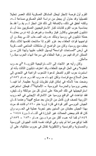 ‫ﺍﻟﻘﺭﻡ ﺃﻭل ﻓﺭﺼﺔ ﻻﻨﺠﻠﺯ ﻟﻴﺤﻠل ﺍﻟﻤﺸﺎﻜل ﺍﻟﻌﺴﻜﺭﻴﺔ ﻟﺫﻟﻙ ﺍﻟﻌﺼﺭ ﺘﺤﻠﻴﻼ‬
‫ﹰ‬
‫ﺘﻔﺼﻴﻠﻴﺎ ﻭﻗﺩ ﺤﺎﻭل ﺃﻥ ﻴﺠﻌل ﻤﻥ ﺩﺭﺍﺴﺔ ﺍﻟﻌﻠﻡ ﺍﻟﻌﺴﻜﺭﻱ ﺼﻨﺎﻋﺔ ﻟـﻪ،‬
                                                         ‫ﹰ‬
‫ﻭﻟﻜﻨﻪ ﺃﺨﻔﻕ ﻓﻲ ﺫﻟﻙ، ﺒﺎﻹﻀﺎﻓﺔ ﺇﻟﻰ ﺫﻟﻙ ﻓﺈﻥ ﺍﻨﺠﻠﺯ ﻟـﻡ ﻴﻘـﺭﺃ ﻓﻘـﻁ‬
‫ﺒﻤﻨﺎﺴﺒﺔ ﺤﺭﺏ ﺍﻟﻘﺭﻡ ﻜﺘﺎﺒﺎﺕ ﻜﺒﺎﺭ ﺍﻻﺴﺘﺭﺍﺘﻴﺠﻴﻴﻥ ﺍﻟﻌﺴﻜﺭﻴﻴﻥ ﻤﻨﺫ ﺃﻴـﺎﻡ‬
‫ﻨﺎﺒﻠﻴﻭﻥ ﻜﺠﻭﻤﻴﻨﻲ ﻭﻜﻼﻭﺯ ﻓﻴﺘﺯ ﻭﻓﻠﺴﺕ ﻭﻏﻴﺭﻫﻡ ﺒل ﺇﻨﻪ ﺩﺭﺱ ﺒﻌﻨﺎﻴـﺔ‬
‫ﺤﻤﻠﺔ ﻨﺎﺒﻠﻴﻭﻥ ﻓﻲ ﺭﻭﺴﻴﺎ ﻭﺒﺫﻟﻙ ﻋـﺭﻑ ﺍﻟﺼـﻌﺎﺏ ﺍﻟﺘـﻲ ﻴﻤﻜـﻥ ﺃﻥ‬
‫ﺘﻭﺍﺠﻬﻬﺎ ﻗﻭﺍﺕ ﺍﻟﺤﻠﻔﺎﺀ ﺒﻌﺩ ﻏﺯﻭ ﺍﻟﻘﺭﻡ ﺇﺫﺍ ﻤﺎﺘﺎﺒﻌﺕ ﺘﻘ ‪‬ﻤﻬﺎ ﻟﻼﺸـﺘﺒﺎﻙ‬
               ‫ﺩ‬
‫ﺒﻌﻨﻑ ﻤﻊ ﺭﻭﺴﻴﺎ، ﻭﻜﺎﻥ ﻤﻥ ﺍﻟﻭﺍﻀﺢ ﺃﻥ ﻤﺸﻜﻼﺕ ﺍﻟﻤﻨﺎﺤﻲ ﺍﻟﻌﺴـﻜﺭﻴﺔ‬
‫ﻓﻲ ﺃﺭﺽ "ﺍﻟﻤﺴﺎﺤﺎﺕ ﺍﻟﻭﺍﺴﻌﺔ" ﻟﻴﺴﻬل ﺍﻟﺘﻐﻠﺏ ﻋﻠﻴﻬﺎ ﻭﻟﻬﺫﺍ ﻜﺎﻥ ﻤـﻥ‬
‫ﺍﻟﻤﻤﻜﻥ ﺍﺩﺭﺍﻙ ﻓﻬﻡ ﺴﺭ ﺭﻏﺒﺔ ﺍﻟﺤﻠﻔﺎﺀ ﻓﻲ ﺴﺭﻋﺔ ﺍﻨﻬﺎﺀ ﺍﻟﺤﺭﺏ ﻤﺒﻜـﺭﺍ‬
‫ﹰ‬
                                                        ‫ﻤﺎﺃﻤﻜﻥ.‬
‫ﻭﻜﺎﻥ ﺭﺃﻴﻪ ﻫﻭ ﺍﻻﺘﺠﺎﻩ ﺇﻟﻰ ﺍﻻﺴـﺘﺭﺍﺘﻴﺠﻴﺔ ﺍﻟﺜﻭﺭﻴـﺔ "ﺃﻱ ﺤـﺭﺏ‬
‫ﺍﻟﻌﻘﻴﺩﺓ" ﻭﻫﻲ ﺍﻟﺤل ﺍﻟﻭﺤﻴﺩ ﻟﻠﺤﻠﻔﺎﺀ ﻭﻗﺩ ﺍﻋﺘﺭﻑ ﻨﺎﺒﻠﻴﻭﻥ ﺍﻟﺜﺎﻟﺙ ﺒﺄﻨﻪ ﻟﻭ‬
‫ﺍﺴﺘﻤﺭﺕ ﺤﺭﺏ ﺍﻟﻘﺭﻡ ﻻﻀﻁﺭ ﻟﺩﻋﻭﺓ ﺍﻟﺸﻌﻭﺏ ﺍﻟﺭﺍﻏﺒﺔ ﻓﻲ ﺍﻟﺘﺤﺩﻱ ﺇﻟﻰ‬
‫ﺤﻤل ﺍﻟﺴﻼﺡ ﻤﻊ ﻓﺭﻨﺴﺎ، ﻭﻟﻜﻥ ﺇﻨﻬـﺎﺀ ﺤـﺭﺏ ﺍﻟﻘـﺭﻡ ﻋـﺎﻡ ٦٥٨١ﻡ‬
‫ﻭﻀﻌﺕ ﺤﺩﺍ ﻵﻤﺎﻟﻪ ﻓﻲ ﺇﻤﻜﺎﻥ ﻗﻴﺎﻡ ﻨﻅﺭﻴﺎﺕ ﺜﻭﺭﻴﺔ ﻋﻅﻴﻤﺔ. ﺃﻤﺎ ﻓﻴﻤـﺎ‬
                                                      ‫ﹰ‬
                   ‫)٧(‬
‫ﻴﺨﺹ ﺒﺭﻭﺴﻴﺎ ﻭﺍﻟﻤﺩﺭﺴﺔ ﺍﻟﺒﺭﻭﺴﻴﺔ – ﺍﻷﻟﻤﺎﻨﻴﺔ ، ﻓﻴﻤﻜﻥ ﺍﺴﺘﻌﺭﺍﺽ‬
‫ﺍﺴﺘﺭﺍﺘﻴﺠﻴﺘﻬﺎ ﻓﻲ ﺘﻠﻙ ﺍﻟﻤﺭﺤﻠﺔ ﻋﻠﻰ ﻟﺴﺎﻥ ﻜل ﻤﻥ ﻤﻭﻟﺘﻜﺔ ﻭﺸـﻠﻴﻔﻥ،‬
‫ﻓﻘﺩ ﺘﺒﺎﻋﺩﺕ ﻓﻲ ﺍﻟﻭﺍﻗﻊ ﺒﺭﻭﺴﻴﺎ ﻋﻥ ﺍﻻﺸﺘﺭﺍﻙ ﺍﻹﻴﺠﺎﺒﻲ ﻓﻲ ﺍﻟﺤـﺭﻭﺏ‬
‫ﺍﻷﻭﺭﺒﻴﺔ ﻟﻨﺼﻑ ﻗﺭﻥ ﻜﺎﻤل ﻤﻥ ﺍﻟﺯﻤﺎﻥ ﺒﻌﺩ ﺼﻠﺢ "ﻓﻴﻴﻨﺎ" ﻭﻋﻨﺩﻤﺎ ﻜـﺎﻥ‬
‫ﺍﻟﺠﻴﺵ ﺍﻟﺒﺭﻭﺴﻲ ﺃﻜﺒﺭ ﻗﻭﺓ ﻓﻲ ﻗﺎﺭﺓ ﺃﻭﺭﺒﺎ ﻋﺎﻡ ٠٦٨١ﻡ ﻜﺎﻨﺕ ﻗﺩ ﻤ ‪‬ﺕ‬
  ‫ﺭ‬
‫ﺒﻬﺫﺍ ﺍﻟﺠﻴﺵ ﺤﻘﺒﺘﺎﻥ ﻤﻥ ﺍﻟﺴﻨﻴﻥ ﺒﻐﻴﺭ ﺘﺠﺭﺒﺔ ﻋﻤﻠﻴﺔ ﻓﻲ ﺍﻟﺤـﺭﺏ ﻭﺇﻥ‬
‫ﻜﺎﻥ ﻗﺩ ﻗﺎﻡ ﺒﺒﻌﺽ ﺍﻟﺤﻤﻼﺕ ﻏﻴﺭ ﺍﻟﺒﺎﺭﺯﺓ ﻓﻲ ﺃﺜﻨـﺎﺀ ﺜـﻭﺭﺓ ٨٤٨١ -‬
‫٩٤٨١ﻡ ﻜﻤﺎ ﺃﻨﻪ ﻋ ‪‬ﺀ ﺃﻜﺜﺭ ﻤﻥ ﻤﺭﺓ ﺒـﻴﻥ ﻋـﺎﻡ ٠٣٨١ - ٩٥٨١ﻡ‬
                                             ‫‪‬ﺏ‬
‫ﻜﻠﻤﺎ ﺘﻭﻗﻊ ﺼﺭﺍﻋﺎ ﻟﻡ ﻴﺘﻡ، ﻭﻓﻲ ﺍﻟﻭﻗﺕ ﻨﻔﺴﻪ ﻜﺎﻨﺕ ﺍﻟﺠﻴﻭﺵ ﺍﻟﺒﺭﻭﺴﻴﺔ‬
                                                 ‫ﹰ‬
‫ﻭﺍﻟﻨﻤﺴﺎﻭﻴﺔ ﻭﺍﻟﻔﺭﻨﺴﻴﺔ ﻭﺍﻻﻨﻜﻠﻴﺯﻴﺔ ﺘﻘﺎﺘل ﻓﻲ ﺤﺭﻭﺏ ﻤﺘﺘﺎﻟﻴﺔ، ﻋﻠﻰ ﺃﻥ‬


                             ‫- ٠٢ -‬
 