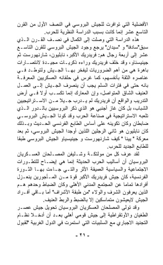 ‫ﺍﻷﻓﻀﻠﻴﺔ ﺍﻟﺘﻲ ﺘﻭﺍﻓﺭﺕ ﻟﻠﺠﻴﺵ ﺍﻟﺒﺭﻭﺴﻲ ﻓﻲ ﺍﻟﻨﺼﻑ ﺍﻷﻭل ﻤﻥ ﺍﻟﻘﺭﻥ‬
               ‫ﺍﻟﺘﺎﺴﻊ ﻋﺸﺭ ﺇﻨﻤﺎ ﻜﺎﻨﺕ ﺒﺴﺒﺏ ﺍﻟﺩﺭﺍﺴﺔ ﺍﻟﻨﻅﺭﻴﺔ ﻟﻠﺤﺭﺏ.‬
‫ﻫﺫﻩ ﺍﻟﺩﺭﺍﺴﺔ ﺍﻟﺘﻲ ﻭﺼﻠﺕ ﺇﻟﻰ ﺍﻟﻜﻤﺎل ﻓﻲ ﻨﺼـﻑ ﺍﻟﻘـﺭﻥ ﺍﻟـﺫﻱ‬
‫ﺴﺒﻕ"ﺴﺎﺩﻓﺎ" ﻭ "ﺴﻴﺩﺍﻥ" ﻴﺭﺠﻊ ﻭﺠﻭﺩ ﺍﻟﺠﻴﺵ ﺍﻟﺒﺭﻭﺴﻲ ﻟﻠﻘﺭﻥ ﺍﻟﺘﺎﺴـﻊ‬
‫ﻋﺸﺭ ﺇﻟﻰ ﺃﺭﺒﻌﺔ ﺭﺠﺎل ﻫﻡ: ﻓﺭﻴﺩﺭﻴﻙ ﺍﻷﻜﺒﺭ، ﻨﺎﺒﻠﻴﻭﻥ، ﺸﺎﺭﻨﻬﻭﺭﺴﺕ ﺜﻡ‬
‫ﺠﻴﻨﻴﺴﻨﺎﻭ، ﻭﻗﺩ ﺨﻠﻑ ﻓﺭﻴﺩﺭﻴﻙ ﻭﺭﺍﺀﻩ ﺫﻜﺭﻴـﺎﺕ ﻤﺠﻴـﺩﺓ ﻻﻨﺘﺼـﺎﺭﺍﺕ‬
‫ﺒﺎﻫﺭﺓ ﻫﻲ ﻤﻥ ﺃﻫﻡ ﺍﻟﻀﺭﻭﺭﻴﺎﺕ ﻟﻴﻔﺨﺭ ﺒﻬـﺎ ﺍﻟﺠـﻴﺵ ﻭﻟﺘﻭ ﹼـﺩ ﻓـﻲ‬
        ‫ﻁ‬
‫ﻋﻨﺎﺼﺭﻩ ﺍﻟﺜﻘﺔ ﺒﺄﻨﻔﺴﻬﻡ، ﻜﻤﺎ ﻏﺭﺱ ﻓﻲ ﺤﻠﻔﺎﺌﻪ ﺍﻟﻌﺴﻜﺭﻴﻴﻥ ﺍﻟﻤﻌﺭﻓـﺔ‬
‫ﺒﺎﻨﻪ ﺤﺘﻰ ﻓﻲ ﻓﺘﺭﺍﺕ ﺍﻟﺴﻠﻡ ﻴﺠﺏ ﺃﻥ ﻴﻨﺼﺭﻑ ﺍﻟﺠـﻴﺵ ﺇﻟـﻰ ﺍﻟﻌﻤـل‬
‫ﺍﻟﻌﻨﻴﻑ ﺍﻟﺸﺎﻕ ﺍﻟﻤﺘﻭﺍﺼل، ﻭﺇﻥ ﺍﻟﻤﻌﺎﺭﻙ ﺇﻨﻤﺎ ﺘﻜﺴـﺏ ﺃﻭﻻ ﻓـﻲ ﺃﺭﺽ‬
            ‫ﹰ‬
‫ﺍﻟﺘﺩﺭﻴﺏ ﻭﺍﻟﻭﺍﻗﻊ ﺃﻥ ﻓﺭﻴﺩﺭﻴﻙ ﻟﻡ ﻴـﺩﺭﺏ ﺠـﻴﻼ ﻤـﻥ ﺍﻻﺴـﺘﺭﺍﺘﻴﺠﻴﻴﻥ‬
                      ‫ﹰ‬
‫ﺍﻟﺸﺒﺎﺏ، ﺒل ﻜﺎﻥ ﻏﺎﺯ ﺃﺠﻨﺒﻲ ﻫﻭ ﺍﻟﺫﻱ ﺫ ﹼﺭ ﺍﻟﺒﺭﻭﺴﻴﻴﻥ ﺒﺎﻟـﺩﻭﺭ ﺍﻟـﺫﻱ‬
                            ‫ﻜ‬
‫ﺘﻠﻌﺒﻪ ﺍﻻﺴﺘﺭﺍﺘﻴﺠﻴﺔ ﻓﻲ ﺼﻨﺎﻋﺔ ﺍﻟﺤﺭﺏ ﻭﻗﺩ ﻜ ‪‬ﻨﺎ ﺍﻟﺠـﻴﺵ ﺍﻟﺒﺭﻭﺴـﻲ‬
                       ‫ﻭ‬
‫ﻀﺎﺒﻁﺎﻥ ﻭﻜﺎﻥ ﺘﻜﻭﻴﻨﻪ ﻋﻠﻰ ﺃﺴﺎﺱ ﺍﻟﻁﺎﺒﻊ ﺍﻟﻔﺭﻨﺴﻲ ﺍﻟﺤـﺩﻴﺙ ﻭﺒـﺫﻟﻙ‬
‫ﻜﺎﻥ ﻨﺎﺒﻠﻴﻭﻥ ﻫﻭ ﺜﺎﻨﻲ ﺍﻟﺭﺠﻠﻴﻥ ﺍﻟﻠﺫﻴﻥ ﺃﻭﺠﺩﺍ ﺍﻟﺠﻴﺵ ﺍﻟﺒﺭﻭﺴﻲ، ﺜﻡ ﺒﻌﺩ‬
‫ﻤﻌﺭﻜﺔ " ﻴﻴﻨﺎ " ﻜ ‪‬ﻑ ﺸﺎﺭﻨﻬﻭﺭﺴﺕ ﻭ ﺠﻴﻨﻴﺴﻴﺎﻭ ﺍﻟﺠﻴﺵ ﺍﻟﺒﺭﻭﺴﻲ ﻁﺒﻘﺎ‬
‫ﹰ‬                                               ‫ﻴ‬
                                            ‫ﻟﻠﻁﺎﺒﻊ ﺍﻟﺠﺩﻴﺩ ﻟﻠﺤﺭﺏ.‬
‫ﻟﻘﺩ ﻋﺭﻑ ﻜل ﻤﻥ ﻤﻭﻟﺘﻜـﺔ ﻭﺸـﻠﻴﻔﻥ ﺍﻟﻤﺼـﻠﺤﺎﻥ ﺍﻟﻌﺴـﻜﺭﻴﺎﻥ‬
‫ﺍﻟﺒﺭﻭﺴﻴﺎﻥ ﺃﻥ ﺃﺴﺎﻟﻴﺏ ﺍﻟﺤﺭﺏ ﺍﻟﺤﺩﻴﺜﺔ ﺇﻨﻤﺎ ﻫﻲ ﺇﻴﻀـﺎﺡ ﻟﻠﺘﻁـﻭﺭﺍﺕ‬
‫ﺍﻻﺠﺘﻤﺎﻋﻴﺔ ﻭﺍﻟﺴﻴﺎﺴﻴﺔ ﺍﻟﻌﻤﻴﻘﺔ ﺍﻷﺜﺭ ﻭﺍﻟﺘـﻲ ﺠـﺎﺀﺕ ﺒﻬـﺎ ﺍﻟﺜـﻭﺭﺓ‬
‫ﺍﻟﻔﺭﻨﺴﻴﺔ، ﻜﺎﻥ ﺠﻴﺵ ﻓﺭﻴﺩﺭﻴﻙ ﺍﻷﻜﺒﺭ ﻗﻭﺓ ﻤـﻥ ﺍﻟﻤـﺄﺠﻭﺭﻴﻥ ﻴﻨﻌـﺯل‬
‫ﺃﻓﺭﺍﺩﻫﺎ ﺘﻤﺎﻤﺎ ﻋﻥ ﺍﻟﻤﺠﺘﻤﻊ ﺍﻟﻤﺩﻨﻲ ﺍﻷﻫﻠﻲ ﻭﻜﺎﻥ ﺍﻟﻀﺒﺎﻁ ﻭﺤﺩﻫﻡ ﻫـﻡ‬
                                                    ‫ﹰ‬
‫ﺍﻟﺫﻴﻥ ﻴﻌﺭﻓﻭﻥ ﺍﻟﺸﺭﻑ ﻭﺍﻟﻭﻻﺀ "ﻤﻥ ﻁﺒﻘﺔ ﺍﻷﺸﺭﺍﻑ" ﺃﻤﺎ ﺒـﺎﻗﻲ ﺃﻓـﺭﺍﺩ‬
              ‫ﺍﻟﺠﻴﺵ ﻻﻴﻌﻴﺸﻭﻥ ﻤﺘﻤﺎﺴﻜﻴﻥ ﺇﻻ ﺒﺎﻟﻀﺒﻁ ﻭﺍﻟﺭﺒﻁ ﺍﻟﻌﻨﻴﻑ.‬
‫ﻭﻗﺩ ﺘﻭﹼﻰ ﺍﻟﻤﺼﻠﺤﺎﻥ ﺍﻟﻌﺴﻜﺭﻴﺎﻥ ﺍﻟﺒﺭﻭﺴﻴﺎﻥ ﺘﺤﻭﻴل ﺠﻴﺵ ﻋﺼـﺭ‬  ‫ﻟ‬
‫ﺍﻟﻁﻐﻴﺎﻥ ﻭﺍﻷﻭﺘﻘﺭﺍﻁﻴﺔ ﺇﻟﻰ ﺠﻴﺵ ﻗﻭﻤﻲ ﺃﻫﻠﻲ ﺒﻌـﺩ ﺃﻥ ﺃﺩﺨـﻼ ﻨﻅـﺎﻡ‬
‫ﺍﻟﺘﺠﻨﻴﺩ ﺍﻻﺠﺒﺎﺭﻱ ﻤﻊ ﺍﻟﺴﻠﺒﻴﺎﺕ ﺍﻟﺘﻲ ﺍﺴﺘﻤﺭﺕ ﻓﻲ ﺍﻟﺩﻭل ﺍﻟﻐﺭﺒﻴﺔ "ﻟﻘﺒﻭل‬

                            ‫- ١٢ -‬
 