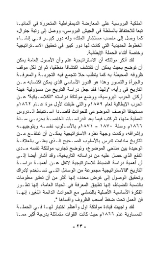 ‫ﺍﻟﻤﻠﻜﻴﺔ ﺍﻟﺒﺭﻭﺴﻴﺔ ﻋﻠﻰ ﺍﻟﻤﻌﺎﺭﻀﺔ ﺍﻟﺩﻴﻤﻘﺭﺍﻁﻴﺔ ﺍﻟﻤﺘﺤﺭﺭﺓ ﻓﻲ ﺃﻟﻤﺎﻨﻴـﺎ‬
‫ﺘﺒﻌﺎ ﻟﻼﺤﺘﻔﺎﻅ ﺒﺎﻟﺴﻠﻁﺔ ﻓﻲ ﺍﻟﺠﻴﺵ ﺍﻟﺒﺭﻭﺴﻲ، ﻭﻭﺼل ﺇﻟﻰ ﺭﺘﺒﺔ ﺠﻨﺭﺍل،‬   ‫ﹰ‬
‫ﻜﻤﺎ ﻭﺼل ﺇﻟﻰ ﻤﻨﺼﺏ ﻤﺴﺘﺸﺎﺭ ﺍﻟﻤﻠﻙ، ﻭﻟﻪ ﺩﻭﺭ ﻜﺒﻴـﺭ ﻓـﻲ ﺇﻨﺸـﺎﺀ‬
‫ﺍﻟﺨﻁﻭﻁ ﺍﻟﺤﺩﻴﺩﻴﺔ ﺍﻟﺘﻲ ﻜﺎﻨﺕ ﻟﻬﺎ ﺩﻭﺭ ﻜﺒﻴﺭ ﻓﻲ ﺘﺤﻘﻴﻕ ﺍﻻﺴـﺘﺭﺍﺘﻴﺠﻴﺔ‬
                                     ‫ﻭﺨﺎﺼﺔ ﺃﺜﻨﺎﺀ ﺍﻟﺤﻤﻠﺔ ﺍﻹﻴﻁﺎﻟﻴﺔ.‬
‫ﻟﻘﺩ ﺃﻨﻜﺭ ﻤﻭﻟﺘﻜﻪ ﺃﻥ ﺍﻻﺴﺘﺭﺍﺘﻴﺠﻴﺔ ﻋﻠﻡ ﻭﺃﻥ ﺍﻷﺼﻭل ﺍﻟﻌﺎﻤﺔ ﻴﻤﻜﻥ‬
‫ﺃﻥ ﺘﻭﻀﺢ ﺒﺤﻴﺙ ﻴﻤﻜﻥ ﺃﻥ ﺘﻜﺘﺸﻑ ﺍﻜﺘﺸﺎﻓﺎ ﻤﻨﻁﻘﻴ ﹰ، ﺜﻡ ﺇﻥ ﻟﻜل ﻤﻭﻗﻑ‬
                    ‫ﺎ‬       ‫ﹰ‬
‫ﻅﺭﻭﻓﻪ ﺍﻟﻤﺤﻴﻁﺔ ﺒﻪ ﻜﻤﺎ ﻴﺘﻁﻠﺏ ﺤﻼ ﺘﺘﺠ ‪‬ﻊ ﻓﻴﻪ ﺍﻟﺘﺠﺭﺒـﺔ ﻭﺍﻟﻤﻌﺭﻓـﺔ‬
                              ‫ﹰ ﻤ‬
‫ﻭﺍﻟﺠﺭﺃﺓ ﻭﺍﻟﺘﺼﻭﺭ ﻭﻫﺫﺍ ﻫﻭ ﺍﻟﺩﻭﺭ ﺍﻷﺴﺎﺴﻲ ﺍﻟﺫﻱ ﻴﻤﻜﻥ ﺍﻜﺘﺴﺎﺒﻪ ﻤـﻥ‬
‫ﺍﻟﺘﺎﺭﻴﺦ ﻓﻲ ﺭﺃﻴﻪ، "ﻭﻟﻬﺫﺍ ﻓﻘﺩ ﺠﻌل ﺩﺭﺍﺴﺔ ﺍﻟﺘﺎﺭﻴﺦ ﻤﻥ ﻤﺴﺅﻭﻟﻴﺔ ﻫﻴﺌﺔ‬
‫ﺃﺭﻜﺎﻥ ﺍﻟﺤﺭﺏ ﺍﻟﺒﺭﻭﺴﻴﺔ، ﻭﻭﻀﻊ ﻤﻭﻟﺘﻜﺔ ﺩﺭﺍﺴﺘﻪ "ﺍﻟﻜﻼﺴـﻴﻜﻴﺔ" ﻋـﻥ‬
‫ﺍﻟﺤﺭﺏ ﺍﻹﻴﻁﺎﻟﻴﺔ ﻟﻌﺎﻡ ٩٥٨١ﻡ ﻭﺍﻟﺘﻲ ﻁﺒﻘﺕ ﻷﻭل ﻤﺭﺓ ﻋـﺎﻡ ٢٦٨١ﻡ‬
‫ﻤﺴﺘﻬﺩﻓﺎ ﺍﻟﻭﺼﻑ ﺍﻟﻤﻭﻀﻭﻋﻲ ﻟﻠﺤﻭﺍﺩﺙ ﻗﺎﺼـﺩﺍ ﺍﺴـﺘﻨﺒﺎﻁ ﺍﻟـﺩﺭﻭﺱ‬
                       ‫ﹰ‬                                   ‫ﹰ‬
‫ﺍﻟﻌﻤﻠﻴﺔ ﻤﻨﻬﺎ، ﺜﻡ ﻜﺘﺏ ﻓﻴﻤﺎ ﺒﻌﺩ ﺍﻟﺩﺭﺍﺴـﺎﺕ ﺍﻟﺨﺎﺼـﺔ ﺒﺤﺭﺒـﻲ ﺴـﻨﺔ‬
‫٦٦٨١ﻡ ﻭﺴﻨﺔ ٠٧٨١ - ١٧٨١ﻡ ﺒﺎﻷﺴـﻠﻭﺏ ﻨﻔﺴـﻪ ﻭﺒﺘﻭﺠﻴﻬـﻪ‬
‫ﻭﺇﺸﺭﺍﻓﻪ، ﻭﻜﺎﻨﺕ ﻭﺠﻬﺔ ﻨﻅﺭﻩ ﺍﻻﺴﺘﺭﺍﺘﻴﺠﻴﺔ ﻴﻤﻜـﻥ ﺃﻥ ﺘﻨﺘﻔـﻊ ﻤـﻥ‬
‫ﺍﻟﺘﺎﺭﻴﺦ ﻤﺎﺩﺍﻤﺕ ﺘﺩﺭﺱ ﺒﺎﻷﺴﻠﻭﺏ ﺍﻟﺼـﺤﻴﺢ ﺍﻟـﺫﻱ ‪‬ﻌﻨـﻰ ﺒﺎﻟﻌﻼﻗـﺔ‬
                ‫ﻴ‬
‫ﺍﻟﻭﺤﻴﺩﺓ ﺒﻴﻥ ﻤﻨﺎﺤﻲ ﺍﻟﻤﻭﻀﻭﻉ، ﻭﺘﻭﻀﺢ ﺘﺠﺎﺭﺏ ﻤﻭﻟﺘﻜﺔ ﻨﻔﺴﻪ ﻤـﺩﻯ‬
‫ﺍﻟﻨﻔﻊ ﺍﻟﺫﻱ ﺤﺼل ﻋﻠﻴﻪ ﻤﻥ ﺩﺭﺍﺴﺎﺘﻪ ﺍﻟﺘﺎﺭﻴﺨﻴﺔ، ﻭﻗﺩ ﺃﺸﺎﺭ ﺃﻴﻀﺎ ﺇﻟـﻰ‬
      ‫ﹰ‬
‫ﺃﻥ ﺃﻫﻤﻴﺔ ﺩﺭﺍﺴﺔ ﺍﻟﻀﺒﺎﻁ ﻟﻼﺴﺘﺭﺍﺘﻴﺠﻴﺔ ﻻﺘﻘل ﻋـﻥ ﺃﻫﻤﻴـﺔ ﺩﺭﺍﺴـﺔ‬
‫ﺍﻟﺘﺎﺭﻴﺦ "ﻓﺎﻻﺴﺘﺭﺍﺘﻴﺠﻴﺔ ﻤﺠﻤﻭﻋﺔ ﻤﻥ ﺍﻟﻭﺴﺎﺌل ﺍﻟﺘـﻲ ﺘﺴـﺘﺨﺩﻡ ﻹﺩﺭﺍﻙ‬
‫ﻭﺘﺤﻘﻴﻕ ﺍﻟﻭﺼﻭل ﺇﻟﻰ ﻏﺭﺽ ﻤﺤﺩﺩ، ﺇﻨﻬﺎ ﺃﻜﺜﺭ ﻤﻥ ﺃﻥ ﺘﻌﺘﺒﺭ ﻤﻌﻠﻭﻤﺎﺕ‬
‫ﺒﺎﻟﻨﺴﺒﺔ ﻟﻠﻀﺒﺎﻁ، ﺇﻨﻬﺎ ﺘﻁﺒﻴﻕ ﺍﻟﻤﻌﺭﻓﺔ ﻓﻲ ﺍﻟﺤﻴﺎﺓ ﺍﻟﻌﺎﻤﺔ، ﺇﻨﻬﺎ ﺘﻁـﻭﺭ‬
‫ﺍﻟﻔﻜﺭﺓ ﺍﻷﺴﺎﺴﻴﺔ ﺍﻷﺼﻠﻴﺔ ﺒﺎﻟﺘﻤﺸﻲ ﻤﻊ ﺍﻟﺤﻭﺍﺩﺙ ﺍﻟﺩﺍﺌﻤﺔ ﺍﻟﺘﻐ ‪‬ﺭ، ﺇﻨﻬـﺎ‬
         ‫ﻴ‬
                      ‫ﻓﻥ ﺍﻟﻌﻤل ﺘﺤﺕ ﻀﻐﻁ ﺃﺼﻌﺏ ﺍﻟﻅﺭﻭﻑ ﻭﺃﻗﺴﺎﻫﺎ ".‬
‫ﻟﻘﺩ ﻭﺍﺠﻬﺕ ﻗﻴﺎﺩﺓ ﻤﻭﻟﺘﻜﺔ ﺍﻭل ﻭﺃﻋﻅﻡ ﺍﺨﺘﺒﺎﺭ ﻟﻬـﺎ ﻓـﻲ ﺍﻟﺤﻤﻠـﺔ‬
‫ﺍﻟﻨﻤﺴﺎﻭﻴﺔ ﻋﺎﻡ ٦٦٨١ﻡ ﺤﻴﺙ ﻜﺎﻨﺕ ﺍﻟﻘﻭﺍﺕ ﻤﺘﻤﺎﺜﻠﺔ ﺒﺩﺭﺠﺔ ﺃﻜﺒﺭ ﻤﻤـﺎ‬

                             ‫- ٣٢ -‬
 