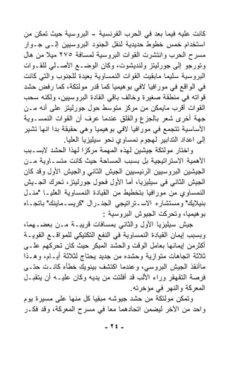 ‫ﻜﺎﻨﺕ ﻋﻠﻴﻪ ﻓﻴﻤﺎ ﺒﻌﺩ ﻓﻲ ﺍﻟﺤﺭﺏ ﺍﻟﻔﺭﻨﺴﻴﺔ - ﺍﻟﺒﺭﻭﺴﻴﺔ ﺤﻴﺙ ﺘﻤﻜﻥ ﻤﻥ‬
‫ﺍﺴﺘﺨﺩﺍﻡ ﺨﻤﺱ ﺨﻁﻭﻁ ﺤﺩﻴﺩﻴﺔ ﻟﻨﻘل ﺍﻟﺠﻨﻭﺩ ﺍﻟﺒﺭﻭﺴﻴﻴﻥ ﺇﻟـﻰ ﺠـﻭﺍﺭ‬
‫ﻤﺴﺭﺡ ﺍﻟﺤﺭﺏ ﻭﺍﻨﺘﺸﺭﺕ ﺍﻟﻘﻭﺍﺕ ﺍﻟﺒﺭﻭﺴﻴﺔ ﻟﻤﺴﺎﻓﺔ ٥٧٢ ﻤﻴﻼ ﻤﻥ ﻫﺎل‬
        ‫ﹰ‬
‫ﻭﺘﻭﺭﺠﻭ ﺇﻟﻰ ﺠﻭﺭﻟﻴﺘﺯ ﻭﻟﻨﺩﻴﺸﻭﺕ، ﻭﻜﺎﻥ ﺍﻟﻭﻀـﻊ ﺍﻷﺼـﻠﻲ ﻟﻠﻘـﻭﺍﺕ‬
‫ﺍﻟﺒﺭﻭﺴﻴﺔ ﺴﻠﻴﻤﺎ ﻤﺎﺒﻘﻴﺕ ﺍﻟﻘﻭﺍﺕ ﺍﻟﻨﻤﺴﺎﻭﻴﺔ ﺒﻌﻴﺩﺓ ﻟﻠﺠﻨﻭﺏ ﻭﺍﻟﺘﻲ ﻜﺎﻨﺕ‬
                                                     ‫ﹰ‬
‫ﻓﻲ ﺍﻟﻭﺍﻗﻊ ﻓﻲ ﻤﻭﺭﺍﻓﻴﺎ ﻻﻓﻲ ﺒﻭﻫﻴﻤﻴﺎ ﻜﻤﺎ ﻗ ‪‬ﺭ ﻤﻭﻟﺘﻜﺔ، ﻜﻤﺎ ﺭﻓﺽ ﺤﺸﺩ‬
                            ‫ﺩ‬
‫ﻗﻭﺍﺘﻪ ﻓﻲ ﻤﻨﻁﻘﺔ ﺼﻐﻴﺭﺓ ﻭﺨﺎﻟﻑ ﺒﺎﻗﻲ ﺍﻟﻘﺎﺩﺓ ﺍﻟﺒﺭﻭﺴﻴﻴﻥ، ﻭﻟﻜﻨﻪ ﺴﺤﺏ‬
‫ﺍﻟﻘﻭﺍﺕ ﺃﻗﺭﺏ ﻤﺎﻴﻤﻜﻥ ﻤﻥ ﻤﺭﻜﺯ ﻤﺘﻭﺴﻁ ﺤﻭل ﺠﻭﺭﻟﻴﺘﺯ ﻋﻠﻰ ﺃﻨﻪ ﻤـﻥ‬
‫ﺠﻬﺔ ﺃﺨﺭﻯ ﺸﻌﺭ ﺒﺎﻟﺠﺯﻉ ﻭﺍﻟﻘﻠﻕ ﻋﻨﺩﻤﺎ ﻋﺭﻑ ﺃﻥ ﺍﻟﻘﻭﺍﺕ ﺍﻟﻨﻤﺴـﻭﻴﺔ‬
‫ﺍﻷﺴﺎﺴﻴﺔ ﺘﺘﺠ ‪‬ﻊ ﻓﻲ ﻤﻭﺭﺍﻓﻴﺎ ﻻﻓﻲ ﺒﻭﻫﻴﻤﻴﺎ ﻭﻫﻲ ﺤﻘﻴﻘﺔ ﺒﺩﺍ ﺍﻨﻬﺎ ﺘﺸﻴﺭ‬
                                                       ‫ﻤ‬
               ‫ﺇﻟﻰ ﺍﻋﺩﺍﺩ ﺍﻟﺘﺩﺍﺒﻴﺭ ﻟﻬﺠﻭﻡ ﻨﻤﺴﺎﻭﻱ ﻨﺤﻭ ﺴﻴﻠﻴﺯﻴﺎ ﺍﻟﻌﻠﻴﺎ.‬
‫ﻭﺍﺨﺘﺎﺭ ﻤﻭﻟﺘﻜﺔ ﺠﻴﺸﻴﻥ ﻟﻬﺫﻩ ﺍﻟﻤﻬﻤﺔ ﻤﺭﻜﺯﺍ ﻟﻬﺫﺍ ﺍﻟﺤﺸﺩ ﻻﺒﺴـﺒﺏ‬
                       ‫ﹰ‬
‫ﺍﻷﻫﻤﻴﺔ ﺍﻻﺴﺘﺭﺍﺘﻴﺠﻴﺔ ﺒل ﺒﺴﺒﺏ ﺍﻟﻤﺴﺎﺤﺔ ﺤﻴﺙ ﻜﺎﻨﺕ ﻤﺘﺴـﺎﻭﻴﺔ ﻤـﻥ‬
‫ﺍﻟﺠﻴﺸﻴﻥ ﺍﻟﺒﺭﻭﺴﻴﻴﻥ ﺍﻟﺭﺌﻴﺴﻴﻴﻥ ﺍﻟﺠﻴﺵ ﺍﻟﺜﺎﻨﻲ ﻭﺍﻟﺠﻴﺵ ﺍﻷﻭل ﻭﻗﺩ ﻜﺎﻥ‬
‫ﺍﻟﺠﻴﺵ ﺍﻟﺜﺎﻨﻲ ﻓﻲ ﺴﻴﻠﻴﺯﻴﺎ، ﺃﻤﺎ ﺍﻷﻭل ﻓﺤﻭل ﺠﻭﺭﻟﻴﺘﺯ، ﺘﺤﺭﻙ ﺍﻟﺠـﻴﺵ‬
‫ﺍﻟﻨﻤﺴﺎﻭﻱ ﻤﻥ ﻤﻭﺭﺍﻓﻴﺎ ﺒﺘﺨﻁﻴﻁ ﻤﻥ ﺍﻟﻘﻴﺎﺩﺓ ﺍﻟﻨﻤﺴﺎﻭﻴﺔ ﺍﻟﻌﻠﻴـﺎ "ﻤﻨـل‬
‫ﺒﻨﻴﻼﻴﻙ" ﻭﻤﺴﺘﺸﺎﺭﻩ ﺍﻻﺴـﺘﺭﺍﺘﻴﺠﻲ ﺍﻟﺠﻨـﺭﺍل "ﻜﺭﻴﺴـﻤﺎﻴﻨﻙ" ﺒﺎﺘﺠـﺎﻩ‬
                                  ‫ﺒﻭﻫﻴﻤﻴﺎ، ﻭﺘﺤﺭﻜﺕ ﺍﻟﺠﻴﻭﺵ ﺍﻟﺒﺭﻭﺴﻴﺔ :‬
‫ﺠﻴﺵ ﺴﻴﻠﻴﺯﻴﺎ ﺍﻷﻭل ﻭﺍﻟﺜﺎﻨﻲ ﺒﻤﺴﺎﻓﺎﺕ ﻗﺭﻴﺒـﺔ ﻤـﻥ ﺒﻌﻀـﻬﻤﺎ،‬
‫ﻭﺒﺴﺒﺏ ﺇﻴﻤﺎﻥ ﺍﻟﻘﻴﺎﺩﺓ ﺍﻟﻨﻤﺴﺎﻭﻴﺔ ﻓﻲ ﺍﻟﻨﻔﻊ ﺍﻟﺘﻜﺘﻴﻜﻲ ﻟﻠﻤﻭﺍﻗـﻊ ﺍﻟﻘﻭﻴـﺔ‬
‫ﺃﻜﺜﺭﻤﻥ ﺇﻴﻤﺎﻨﻬﺎ ﺒﻌﺎﻤل ﺍﻟﻭﻗﺕ ﻭﺍﻟﺤﺸﺩ ﺍﻟﻤﺒﻜﺭ ﺤﻴﺙ ﻜﺎﻥ ﺘﺤﺭﻜﻬﻡ ﻋﻠـﻰ‬
‫ﺜﻼﺜﺔ ﺍﺘﺠﺎﻫﺎﺕ ﻤﺘﻭﺍﺯﻴﺔ ﻭﺤﺸﺩﻩ ﻤﻥ ﺠﺩﻴﺩ ﻴﺤﺘﺎﺝ ﻟﺜﻼﺜﺔ ﺃﻴـﺎﻡ، ﻭﻫـﺫﺍ‬
‫ﻤﺎﺃﻨﻘﺫ ﺍﻟﺠﻴﺵ ﺍﻟﺒﺭﻭﺴﻲ، ﻭﻋﻨﺩﻤﺎ ﺍﻜﺘﺸﻑ ﺒﻴﻨﻭﻴﻙ ﺨﻁﺄﻩ ﻜﺎﻨـﺕ ﺤﺘـﻰ‬
‫ﻓﺭﺼﺔ ﺍﻟﺘﻘﻬﻘﺭ ﻭﺭﺍﺀ ﺍﻷﻟﺏ ﻗﺩ ﺃﻓﻠﺘﺕ ﻤﻥ ﻴﺩﻴﻪ ﻭﻜﺎﻥ ﻋﻠﻴـﻪ ﺃﻥ ﻴﺘﻘ ‪‬ـل‬
   ‫ﺒ‬
                                           ‫ﺍﻟﻤﻌﺭﻜﺔ ﻭﺍﻟﻨﻬﺭ ﻓﻲ ﻤﺅﺨﺭﺘﻪ.‬
‫ﻭﺘﻤﻜﻥ ﻤﻭﻟﺘﻜﺔ ﻤﻥ ﺤﺸﺩ ﺠﻴﻭﺸﻪ ﻤﺒ ِﻴﺎ ﻜل ﻤﻨﻬﺎ ﻋﻠﻰ ﻤﺴﻴﺭﺓ ﻴﻭﻡ‬
                            ‫‪ ‬ﻘ ﹰ‬
‫ﻭﺍﺤﺩ ﻤﻥ ﺍﻵﺨﺭ ﻟﻴﻀﻤﻥ ﺍﺘﺤﺎﺩﻫﻤﺎ ﻤﻌﺎ ﻓﻲ ﻤﺴﺭﺡ ﺍﻟﻤﻌﺭﻜﺔ، ﻭﻗﺩ ﻓ ﹼـﺭ‬
   ‫ﻜ‬                                ‫ﹰ‬

                              ‫- ٤٢ -‬
 