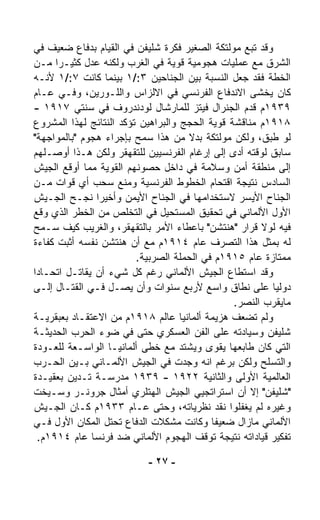 ‫ﻭﻗﺩ ﺘﺒﻊ ﻤﻭﻟﺘﻜﺔ ﺍﻟﺼﻐﻴﺭ ﻓﻜﺭﺓ ﺸﻠﻴﻔﻥ ﻓﻲ ﺍﻟﻘﻴﺎﻡ ﺒﺩﻓﺎﻉ ﻀﻌﻴﻑ ﻓﻲ‬
‫ﺍﻟﺸﺭﻕ ﻤﻊ ﻋﻤﻠﻴﺎﺕ ﻫﺠﻭﻤﻴﺔ ﻗﻭﻴﺔ ﻓﻲ ﺍﻟﻐﺭﺏ ﻭﻟﻜﻨﻪ ﻋﺩل ﻜﺜﻴـﺭﺍ ﻤـﻥ‬
      ‫ﹰ‬
‫ﺍﻟﺨﻁﺔ ﻓﻘﺩ ﺠﻌل ﺍﻟﻨﺴﺒﺔ ﺒﻴﻥ ﺍﻟﺠﻨﺎﺤﻴﻥ ٣:/١ ﺒﻴﻨﻤﺎ ﻜﺎﻨﺕ ٧:/١ ﻷﻨـﻪ‬
‫ﻜﺎﻥ ﻴﺨﺸﻰ ﺍﻻﻨﺩﻓﺎﻉ ﺍﻟﻔﺭﻨﺴﻲ ﻓﻲ ﺍﻻﻟﺯﺍﺱ ﻭﺍﻟﻠـﻭﺭﻴﻥ، ﻭﻓـﻲ ﻋـﺎﻡ‬
‫٩٣٩١ﻡ ﻗ ‪‬ﻡ ﺍﻟﺠﻨﺭﺍل ﻓﻴﺘﺯ ﻟﻠﻤﺎﺭﺸﺎل ﻟﻭﺩﻨﺩﺭﻭﻑ ﻓﻲ ﺴﻨﺘﻲ ٧١٩١ -‬
                                                   ‫ﺩ‬
‫٨١٩١ﻡ ﻤﻨﺎﻗﺸﺔ ﻗﻭﻴﺔ ﺍﻟﺤﺠﺞ ﻭﺍﻟﺒﺭﺍﻫﻴﻥ ﺘﺅﻜﺩ ﺍﻟﻨﺘﺎﺌﺞ ﻟﻬﺫﺍ ﺍﻟﻤﺸﺭﻭﻉ‬
‫ﻟﻭ ﻁ ‪‬ﻕ، ﻭﻟﻜﻥ ﻤﻭﻟﺘﻜﺔ ﺒﺩﻻ ﻤﻥ ﻫﺫﺍ ﺴﻤﺢ ﺒﺈﺠﺭﺍﺀ ﻫﺠﻭﻡ "ﺒﺎﻟﻤﻭﺍﺠﻬﺔ"‬
                                      ‫ﹰ‬                 ‫ﹸﺒ‬
‫ﺴﺎﺒﻕ ﻟﻭﻗﺘﻪ ﺃﺩﻯ ﺇﻟﻰ ﺇﺭﻏﺎﻡ ﺍﻟﻔﺭﻨﺴﻴﻴﻥ ﻟﻠﺘﻘﻬﻘﺭ ﻭﻟﻜﻥ ﻫـﺫﺍ ﺃﻭﺼـﻠﻬﻡ‬
‫ﺇﻟﻰ ﻤﻨﻁﻘﺔ ﺃﻤﻥ ﻭﺴﻼﻤﺔ ﻓﻲ ﺩﺍﺨل ﺤﺼﻭﻨﻬﻡ ﺍﻟﻘﻭﻴﺔ ﻤﻤﺎ ﺃﻭﻗﻊ ﺍﻟﺠﻴﺵ‬
‫ﺍﻟﺴﺎﺩﺱ ﻨﺘﻴﺠﺔ ﺍﻗﺘﺤﺎﻡ ﺍﻟﺨﻁﻭﻁ ﺍﻟﻔﺭﻨﺴﻴﺔ ﻭﻤﻨﻊ ﺴﺤﺏ ﺃﻱ ﻗﻭﺍﺕ ﻤـﻥ‬
‫ﺍﻟﺠﻨﺎﺡ ﺍﻷﻴﺴﺭ ﻻﺴﺘﺨﺩﺍﻤﻬﺎ ﻓﻲ ﺍﻟﺠﻨﺎﺡ ﺍﻷﻴﻤﻥ ﻭﺃﺨﻴﺭﺍ ﻨﺠـﺢ ﺍﻟﺠـﻴﺵ‬
               ‫ﹰ‬
‫ﺍﻷﻭل ﺍﻷﻟﻤﺎﻨﻲ ﻓﻲ ﺘﺤﻘﻴﻕ ﺍﻟﻤﺴﺘﺤﻴل ﻓﻲ ﺍﻟﺘﺨﹼﺹ ﻤﻥ ﺍﻟﺨﻁﺭ ﺍﻟﺫﻱ ﻭﻗﻊ‬
                       ‫ﻠ‬
‫ﻓﻴﻪ ﻟﻭﻻ ﻗﺭﺍﺭ "ﻫﻨﺘﺸﻥ" ﺒﺎﻋﻁﺎﺀ ﺍﻷﻤﺭ ﺒﺎﻟﺘﻘﻬﻘﺭ، ﻭﺍﻟﻐﺭﻴﺏ ﻜﻴﻑ ﺴـﻤﺢ‬
‫ﻟﻪ ﺒﻤﺜل ﻫﺫﺍ ﺍﻟﺘﺼ ‪‬ﻑ ﻋﺎﻡ ٤١٩١ﻡ ﻤﻊ ﺃﻥ ﻫﻨﺘﺸﻥ ﻨﻔﺴﻪ ﺃﺜﺒﺕ ﻜﻔﺎﺀﺓ‬
                                             ‫ﺭ‬
                         ‫ﻤﻤﺘﺎﺯﺓ ﻋﺎﻡ ٥١٩١ﻡ ﻓﻲ ﺍﻟﺤﻤﻠﺔ ﺍﻟﺼﺭﺒﻴﺔ.‬
‫ﻭﻗﺩ ﺍﺴﺘﻁﺎﻉ ﺍﻟﺠﻴﺵ ﺍﻷﻟﻤﺎﻨﻲ ﺭﻏﻡ ﻜل ﺸﻲﺀ ﺃﻥ ﻴﻘﺎﺘـل ﺍﺘﺤـﺎﺩﺍ‬
‫ﹰ‬
‫ﺩﻭﻟﻴﺎ ﻋﻠﻰ ﻨﻁﺎﻕ ﻭﺍﺴﻊ ﻷﺭﺒﻊ ﺴﻨﻭﺍﺕ ﻭﺃﻥ ﻴﺼـل ﻓـﻲ ﺍﻟﻘﺘـﺎل ﺇﻟـﻰ‬ ‫ﹰ‬
                                                ‫ﻤﺎﻴﻘﺭﺏ ﺍﻟﻨﺼﺭ.‬
‫ﻭﻟﻡ ﺘﻀﻌﻑ ﻫﺯﻴﻤﺔ ﺃﻟﻤﺎﻨﻴﺎ ﻋﺎﻟﻡ ٨١٩١ﻡ ﻤﻥ ﺍﻻﻋﺘﻘـﺎﺩ ﺒﻌﺒﻘﺭﻴـﺔ‬
‫ﺸﻠﻴﻔﻥ ﻭﺴﻴﺎﺩﺘﻪ ﻋﻠﻰ ﺍﻟﻔﻥ ﺍﻟﻌﺴﻜﺭﻱ ﺤﺘﻰ ﻓﻲ ﻀﻭﺀ ﺍﻟﺤﺭﺏ ﺍﻟﺤﺩﻴﺜـﺔ‬
‫ﺍﻟﺘﻲ ﻜﺎﻥ ﻁﺎﺒﻌﻬﺎ ﻴﻘﻭﻯ ﻭﻴﺸﺘﺩ ﻤﻊ ﺨﻁﻰ ﺃﻟﻤﺎﻨﻴـﺎ ﺍﻟﻭﺍﺴـﻌﺔ ﻟﻠﻌـﻭﺩﺓ‬
‫ﻭﺍﻟﺘﺴﻠﺢ ﻭﻟﻜﻥ ﺒﺭﻏﻡ ﺍﻨﻪ ‪‬ﺠﺩﺕ ﻓﻲ ﺍﻟﺠﻴﺵ ﺍﻷﻟﻤـﺎﻨﻲ ﺒـﻴﻥ ﺍﻟﺤـﺭﺏ‬
                                        ‫ﻭ‬
‫ﺍﻟﻌﺎﻟﻤﻴﺔ ﺍﻷﻭﻟﻰ ﻭﺍﻟﺜﺎﻨﻴﺔ ٢٢٩١ - ٩٣٩١ ﻤﺩﺭﺴـﺔ ﺘـﺩﻴﻥ ﺒﻌﻘﻴـﺩﺓ‬
‫"ﺸﻠﻴﻔﻥ" ﺇﻻ ﺃﻥ ﺍﺴﺘﺭﺍﺘﺠﻴﻲ ﺍﻟﺠﻴﺵ ﺍﻟﻬﺘﻠﺭﻱ ﺃﻤﺜﺎل ﺠﺭﻭﻨـﺭ ﻭﺴـﻴﺨﺕ‬
‫ﻭﻏﻴﺭﻩ ﻟﻡ ﻴﻐﻔﻠﻭﺍ ﻨﻘﺩ ﻨﻅﺭﻴﺎﺘﻪ، ﻭﺤﺘﻰ ﻋـﺎﻡ ٣٣٩١ﻡ ﻜـﺎﻥ ﺍﻟﺠـﻴﺵ‬
‫ﺍﻷﻟﻤﺎﻨﻲ ﻤﺎﺯﺍل ﻀﻌﻴﻔﺎ ﻭﻜﺎﻨﺕ ﻤﺸﻜﻼﺕ ﺍﻟﺩﻓﺎﻉ ﺘﺤﺘل ﺍﻟﻤﻜﺎﻥ ﺍﻷﻭل ﻓـﻲ‬
                                           ‫ﹰ‬
  ‫ﺘﻔﻜﻴﺭ ﻗﻴﺎﺩﺍﺘﻪ ﻨﺘﻴﺠﺔ ﺘﻭﻗﻑ ﺍﻟﻬﺠﻭﻡ ﺍﻷﻟﻤﺎﻨﻲ ﻀﺩ ﻓﺭﻨﺴﺎ ﻋﺎﻡ ٤١٩١ﻡ.‬

                           ‫- ٧٢ -‬
 