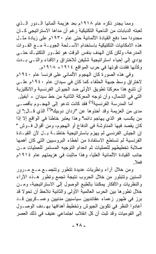 ‫ﻭﻤﻤﺎ ﻴﺠﺩﺭ ﺫﻜﺭﻩ ﻋﺎﻡ ٨١٩١ﻡ ﺒﻌﺩ ﻫﺯﻴﻤﺔ ﺃﻟﻤﺎﻨﻴﺎ ﺍﻟـﺩﻭﺭ ﺍﻟـﺫﻱ‬
‫ﻟﻌﺒﺘﻪ ﺍﻟﺩﺒﺎﺒﺎﺕ ﻤﻥ ﺍﻟﻨﺎﺤﻴﺔ ﺍﻟﺘﻜﺘﻴﻜﻴﺔ ﺭﻏﻡ ﺃﻥ ﻤﺩﺍﻫﺎ ﺍﻻﺴﺘﺭﺍﺘﻴﺠﻲ ﻜـﺎﻥ‬
‫ﻤﺤﺩﻭﺩﺍ ﻤﻤﺎ ﺩﻓﻊ ﺍﻟﻘﻴﺎﺩﺓ ﺍﻷﻟﻤﺎﻨﻴﺔ ﺤﺘﻰ ﻋﺎﻡ ٠٣٩١ﻡ ﻋﻠﻰ ﺯﻴﺎﺩﺓ ﻤﺜـل‬
                                                        ‫ﹰ‬
‫ﻫﺫﻩ ﺍﻻﻤﻜﺎﻨﻴﺎﺕ ﺍﻟﺘﻜﺘﻴﻜﻴﺔ ﺒﺎﺴﺘﺨﺩﺍﻡ ﺍﻷﺴـﻠﺤﺔ ﺍﻟﺠﻭﻴـﺔ ﻤـﻊ ﺍﻟﻘـﻭﺍﺕ‬
‫ﺍﻟﻤﺩﺭﻋﺔ، ﻭﻟﻜﻥ ﻜﺎﻥ ﺍﻟﻬﺩﻑ ﺒﻨﻔﺱ ﺍﻟﻭﻗﺕ ﻫﻭ ﺘﻁـ ‪‬ﺭ ﺍﻟﺘﻜﺘﻴـﻙ ﺤﺘـﻰ‬
                  ‫ﻭ‬
‫ﻴﺅﺩﻱ ﺇﻟﻰ ﺇﺤﻴﺎﺀ ﺍﺴﺘﺭﺍﺘﻴﺠﻴﺔ ﺸﻠﻴﻔﻥ ﻟﻼﺨﺘﺭﺍﻕ ﻭﺍﻻﻓﻨﺎﺀ ﻭﺍﻟﺘـﻲ ﺒـﺩﺕ‬
             ‫ﻭﻜﺄﻨﻬﺎ ﻓﻘﺩﺕ ﻗ ‪‬ﺘﻬﺎ ﻓﻲ ﺤﺭﺏ ﺍﻟﻤﻭﺍﻗﻊ ٤١٩١- ٨١٩١ﻡ.‬
                                                  ‫ﻭ‬
‫ﻭﻓﻲ ﻫﺫﻩ ﺍﻟﺼﻭﺭﺓ ﻜﺎﻥ ﺍﻟﻬﺠﻭﻡ ﺍﻷﻟﻤﺎﻨﻲ ﻋﻠﻰ ﻓﺭﻨﺴﺎ ﻋﺎﻡ ٠٤٩١ﻡ‬
‫ﻻﺨﺘﺭﺍﻕ ﻭﺴﻁ ﺠﺒﻬﺔ ﺍﻟﺤﻠﻔﺎﺀ ﻜﻤﺎ ﻜﺎﻥ ﻓﻲ ﺴﻴﺩﺍﻥ ﻋﺎﻡ ٠٤٩١ﻡ ﻋﻠـﻰ‬
‫ﺃﻥ ﺘﺘ ‪‬ﻊ ﻫﺫﺍ ﻤﻌﺭﻜﺘﺎ ﺘﻁﻭﻴﻕ ﺍﻷﻭﻟﻰ ﻀﺩ ﺍﻟﺠﻴﻭﺵ ﺍﻟﻔﺭﻨﺴﻴﺔ ﻭﺍﻻﻨﻜﻠﻴﺯﻴﺔ‬
                                                          ‫ﺒ‬
 ‫ﺍﻟﺘﻲ ﻓﻲ ﺍﻟﺸﻤﺎل، ﻭﺃﻥ ﺘﻭ ‪‬ﻪ ﺍﻟﻤﻌﺭﻜﺔ ﺍﻟﺜﺎﻨﻴﺔ ﻤﻥ ﺨﻁ ﺴﻴﺩﺍﻥ - ﺁﺒﻔﻴل.‬
                                          ‫ﺠ‬
                                      ‫)٨(‬
‫ﺃﻤﺎ ﺍﻟﻤﺩﺭﺴﺔ ﺍﻟﻔﺭﻨﺴﻴﺔ ﻓﻘﺩ ﻜﺎﻨﺕ ﺘﺩﻋﻭ ﺇﻟﻰ ﺍﻟﻬﺠـﻭﻡ ﺒﺄﻗﺼـﻰ‬
‫ﻤﺩﻯ ﻤﻥ ﺍﻟﻌﺯﻴﻤﺔ ﻭﻗﺩ ﺃﺨﺫﻭﻫﺎ ﻋﻥ "ﺍﺭﺩﺍﻥ ﺩﻭﺒﻴﻙ")٩( ﺍﻟﺫﻱ ﻗـﺎل:" ﺇﻥ‬
‫ﻤﻥ ﻴﻜﺴﺏ ﻫﻭ ﺍﻟﺫﻱ ﻴﻬﺎﺠﻡ ﺩﺍﺌﻤﺎ" ﻭﻫﺫﺍ ‪‬ﻌﺘﺒﺭ ﺨﺎﻁﺌﺎ ﻓﻲ ﺍﻟﻭﺍﻗﻊ ﺇﻻ ﺇﺫﺍ‬
                 ‫ﹰ‬         ‫ﻴ‬       ‫ﹰ‬
‫ﻜﺎﻥ ﻴﻘﺼﺩ ﻓﻴﻬﺎ ﺍﻟﻤﻨﺎﻭﺸﺔ ﻓﻲ ﺍﻟﺩﻓﺎﻉ ﺃﻭ ﺍﻟﻬﺠﻭﻡ، ﻭﻤﻥ ﺃﻗﻭﺍل ﻓـﻭﺵ "‬
‫ﺇﻥ ﺍﻟﺠﻴﺵ ﺍﻟﻔﺭﻨﺴﻲ ﻟﻡ ﻴﻬﺯﻡ ﺒﺎﺴﺘﺭﺍﺘﻴﺠﻴﺔ ﺨﺎﻁﺌـﺔ ﺒـل ﻷﻥ ﺍﻟﻘﻴـﺎﺩﺓ‬
‫ﺍﻟﻔﺭﻨﺴﻴﺔ ﻟﻡ ﺘﺴﺘﻁﻊ ﺍﻻﺴﺘﻔﺎﺩﺓ ﻤﻥ ﺃﺨﻁﺎﺀ ﺍﻟﺒﺭﻭﺴﻴﻴﻥ ﺍﻟﺘﻲ ﻜﺎﻥ ﺃﻫﻤﻬﺎ‬
‫ﺼﻼﺒﺔ ﺘﺨﻁﻴﻁﻬﻡ ﻟﻠﻌﻤﻠﻴﺎﺕ ﺜﻡ ﺍﻨﻌﺩﺍﻡ ﺍﻟﺘﻭﺠﻴﻪ ﺍﻟﻤﺴﺘﻤﺭ ﻟﻠﻌﻤﻠﻴﺎﺕ ﻤـﻥ‬
‫ﺠﺎﻨﺏ ﺍﻟﻘﻴﺎﺩﺓ ﺍﻷﻟﻤﺎﻨﻴﺔ ﺍﻟﻌﻠﻴﺎ، ﻭﻫﺫﺍ ﻤﺎﺜﺒﺕ ﻓﻲ ﻫﺯﻴﻤﺘﻬﻡ ﻋﺎﻡ ٤١٩١ﻡ‬
                                                            ‫ﻓﻌﻼ.‬
                                                             ‫ﹰ‬
‫ﻭﻤﻥ ﺨﻼل ﺁﺭﺍﺀ ﻭﻨﻅﺭﻴﺎﺕ ﻋﺩﻴﺩﺓ ﺘﺘﻁﻭﺭ ﻭﺘﺘﺠ ‪‬ـﻊ ﻤـﻊ ﻤـﺭﻭﺭ‬
                 ‫ﻤ‬
‫ﺍﻟﺴﻨﻴﻥ ﻭﺘﺘﺒﻠﻭﺭ ﻤﻥ ﺨﻼل ﺍﻟﺤﺭﻭﺏ ﻨﺘﻴﺠﺔ ﺘﺠ ‪‬ﻊ ﻭﺘﻁ ‪‬ﺭ ﻫـﺫﻩ ﺍﻵﺭﺍﺀ‬
               ‫ﻭ‬      ‫ﻤ‬
‫ﻭﺍﻟﻨﻅﺭﻴﺎﺕ ﻭﺍﻷﻓﻜﺎﺭ ﻴﻤﻜﻨﻨﺎ ﺒﺎﻟﻁﺒﻊ ﺍﻟﻭﺼﻭل ﺇﻟﻰ ﺍﻻﺴﺘﺭﺍﺘﻴﺠﻴﺔ، ﻭﻤـﻥ‬
‫ﺨﻼل ﺘﻁﻭﺭﻫﺎ ﺒﻴﻥ ﺍﻟﺤﺭﺏ ﺍﻟﻌﺎﻟﻤﻴﺔ ﺍﻷﻭﻟﻰ ﻭﺍﻟﺜﺎﻨﻴﺔ ﻨﻼﺤﻅ ﺃﻥ ﺘﺤﻭﻻ ﻗﺩ‬
    ‫ﹰ‬
‫ﺒﺭﺯ ﻓﻲ ﻅﻬﻭﺭ ﺯﻋﻤﺎﺀ ﻋﻘﺎﺌﺩﻴﻴﻥ ﺴﻴﺎﺴﻴﻴﻥ ﻤﺩﻨﻴﻴﻥ ﻭﻋﺴـﻜﺭﻴﻴﻥ ﻗـﺩ‬
‫ﺃﻋﺎﺩﻭﺍ ﺍﻟﻨﻅﺭ ﻓﻲ ﺘﻜﻭﻴﻥ ﺍﻟﺠﻴﻭﺵ ﻭﺘﺨﻁﻴﻁ ﺃﻫﺩﺍﻓﻬﺎ ﺒﻬـﺩﻑ ﺍﻟﻭﺼـﻭل‬
‫ﺇﻟﻰ ﺍﻟﻘﻭﻤﻴﺎﺕ ﻭﻗﺩ ﺜﺒﺕ ﺃﻥ ﻜل ﺍﻨﻘﻼﺏ ﺍﺠﺘﻤﺎﻋﻲ ﻋﻨﻴﻑ ﻓﻲ ﺫﻟﻙ ﺍﻟﻌﺼﺭ‬

                            ‫- ٨٢ -‬
 