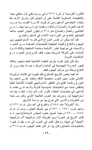 ‫ﻜﺎﻟﺜﻭﺭﺓ ﺍﻟﻔﺭﻨﺴﻴﺔ ﺃﻭ ﺜﻭﺭﺓ ٧١٩١ﻡ ﻓﻲ ﺭﻭﺴﻴﺎ ﻴﻠﻘﻲ ﺃﻭل ﻤﺎﻴﻠﻘﻲ ﺒﻌﻴﺩﺍ‬
‫ﹰ‬
‫ﺒﺎﻟﺘﻨﻅﻴﻤﺎﺕ ﺍﻟﻌﺴﻜﺭﻴﺔ ﺍﻟﻘﺎﺌﻤﺔ ﻋﻠﻰ ﺃﻥ ﺍﻟﺠﻴﺵ ﻜﺎﻥ ﻭﺜﻴـﻕ ﺍﻻﺭﺘﺒـﺎﻁ‬
‫ﺒﺎﻟﺒﻨﺎﺀ ﺍﻻﺠﺘﻤﺎﻋﻲ ﺍﻟﺴﺎﺒﻕ ﻭﻤﻥ ﺜﻡ ﻜﻭﻨﺕ ﺍﻟﺜـﻭﺭﺓ ﺍﻟﻔﺭﻨﺴـﻴﺔ ﺤـﺭﺏ‬
‫ﺍﻟﺩﻋﻭﺓ ﻟﻠﺤﺭﻴﺔ ﻭﺍﻟﻤﺴﺎﻭﺍﺓ ﻭﺍﻻﺨﺎﺀ ﻭﻨﻅﻤﺕ ﺜﻭﺭﺓ ﺭﻭﺴﻴﺎ ﺠﻴﺸـﺎ ﻤـﻥ‬
       ‫ﹰ‬
‫ﺍﻟﻔﻼﺤﻴﻥ ﻭﺍﻟﻌﻤﺎل ﻭﺍﻟﺼﻨﺎﻉ ﻋﺎﻡ ٨١٩١ﻡ ﻟﻴﻜﻭﻥ ﺍﻟﺠﻴﺵ ﺍﻟﺠﺩﻴﺩ ﺴﻼﺤﺎ‬
‫ﹰ‬
         ‫ﻟﻠﺠﻤﺎﻫﻴﺭ ﻟﻠﺩﻓﺎﻉ ﻋﻥ ﺍﻟﺜﻭﺭﺓ ﻀﺩ ﺍﻷﻋﺩﺍﺀ ﻓﻲ ﺍﻟﺩﺍﺨل ﻭﺍﻟﺨﺎﺭﺝ.‬
‫ﻜﻤﺎ ﺃﻨﻨﺎ ﻴﻤﻜﻥ ﺍﻥ ﻨﻠﻤﺱ ﺍﻟﺼﺭﺍﻉ ﺍﻟﺫﻱ ﻗﺎﻡ ﺒﻪ ﺍﻻﺴﺘﺭﺍﺘﻴﺠﻴﻴﻥ ﺒﻴﻥ‬
‫ﺍﻟﻬﺠﻭﻡ ﻭﺍﻟﺩﻓﺎﻉ ﻭﺍﻟﻘﻴﻤﺔ ﺍﻟﺤﻘﻴﻘﻴﺔ ﻟﻠﺘﺤﺼﻴﻨﺎﺕ ﺍﻟﻀﺨﻤﺔ ﻤـﻥ ﺍﻟﺤﺩﻴـﺩ‬
‫ﻭﺍﻻﺴﻤﻨﺕ ﻓﻲ ﻤﻭﺍﺠﻬﺔ ﺘﻁﻭﺭ ﺍﻷﺴﻠﺤﺔ ﻭﺨﺎﺼﺔ ﺍﻟﻤﺩﻓﻌﻴﺔ ﻭﻜﺫﻟﻙ ﻗـﺩﺭﺓ‬
‫ﺍﻟﺩﺒﺎﺒﺎﺕ ﻋﻠﻰ ﺍﻟﺤﺭﻜﺔ ﺍﻟﺴﺭﻴﻌﺔ ﺒﺠﻨﻭﺩ ﺨﻠﻑ ﺍﻟﺩﺭﻭﻉ ﻤﻥ ﺍﻟﺤﺩﻴـﺩ ﻤـﻊ‬
                                                  ‫ﺍﻻﻤﻜﺎﻨﻴﺎﺕ ﺍﻟﻨﺎﺭﻴﺔ.‬
‫ﻭﻗﺩ ﻜﺎﻥ ﻟﻴﺩل ﻫﺎﺭﺕ ﻴﺘﺯ ‪‬ﻡ ﺍﻟﻌﻘﻴﺩﺓ ﺍﻟﺩﻓﺎﻋﻴﺔ ﻟﺨﻁ ﻤﺎﺠﻴﻨﻭ ﻭﻜﺫﻟﻙ‬
                                       ‫ﻋ‬
‫ﻅﻬﻭﺭ ﺍﻟﻤﺩﺭﺴﺔ ﺍﻟﻬﺠﻭﻤﻴﺔ ﻓﻲ ﺃﻟﻤﺎﻨﻴﺎ ﻭﺃﻤﺭﻴﻜـﺎ ﺤﻴـﺙ ﻴﻌﺘﺒـﺭﻭﻥ ﺍﻥ‬
                                 ‫ﺍﻟﺩﻓﺎﻉ ﻤﺭﺤﻠﺔ ﻤﻥ ﻤﺭﺍﺤل ﺍﻟﻬﺠﻭﻡ ﻓﻘﻁ.‬
‫ﺃﻤﺎ ﻓﻴﻤﺎ ﻴﺨﺹ ﺍﻟﺘﺎﺭﻴﺦ ﺍﻟﻌﺴﻜﺭﻱ ﻓﻘﺩ ﻅﻬﺭﺕ ﻓﻲ ﻜﺘﺎﺒﺎﺕ ﺩﻭﻟﺒﺭﻭﻙ‬
‫ﺍﻷﻟﻤﺎﻨﻲ ﻁﻭل ﺴﻨﻴﻥ ﺍﻟﺤﺭﺏ ﺸﺨﺼﻴﺔ ﺍﻟﻨﺎﻗﺩ ﻭﻁﻐﺕ ﻋﻠـﻰ ﺸﺨﺼـﻴﺔ‬
‫ﺍﻟﻤﺅﺭﺥ ﻭﻋﻨﺩﻤﺎ ﺍﻗﺘﻨﻊ ﺒﺄﻥ ﺍﻟﺘﻔﻜﻴﺭ ﺍﻻﺴﺘﺭﺍﺘﻴﺠﻲ ﻟﻠﻘﻴﺎﺩﺓ ﺍﻷﻟﻤﺎﻨﻴﺔ ﺍﻟﻌﻠﻴﺎ‬
‫ﻴﺘﻨﺎﻗﺽ ﺘﻤﺎﻤﺎ ﻤﻊ ﺍﻻﺤﺘﻴﺎﺠﺎﺕ ﺍﻟﺴﻴﺎﺴﻴﺔ ﻟﻠﺩﻭﻟﺔ ﻭﻗـﻑ ﻓـﻲ ﻤﻘﺩﻤـﺔ‬
                                                       ‫ﹰ‬
‫ﺍﻟﺩﺍﻋﻴﻥ ﺇﻟﻰ ﻤﻔﺎﻭﻀﺎﺕ ﺍﻟﺤﻠﻔﺎﺀ ﻻﻗﺭﺍﺭ ﺍﻟﺴـﻼﻡ، ﻭﻗـﺩ ﺍﻨﺘﻘـﺩ ﺒﻌﻨـﻑ‬
‫ﺍﺴﺘﺭﺍﺘﻴﺠﻴﺔ ﻟﻭﺩ ﻭﻨﺩﻭﺭﻑ ﺒﻌﺩ ﺍﻟﺤﺭﺏ ﺍﻟﻌﺎﻟﻤﻴﺔ ﺍﻷﻭﻟﻰ ﻭﻜﺎﻥ ﻤﺴـﺘﻤﺩﺍ‬
‫ﹰ‬
             ‫ﻤﻥ ﺍﻟﻨﻅﺭﻴﺎﺕ ﻭﺍﻷﺴﺱ ﺍﻟﺘﻲ ﺨﺭﺝ ﺒﻬﺎ ﻤﻥ ﺩﺭﺍﺴﺔ ﺍﻟﺘﺎﺭﻴﺦ.‬
‫ﻭﻟﺩ "ﺩﻟﺒﺭﻭﻙ" ﻋﺎﻡ ٨٤٨١ﻡ ﻭﺘﻁﻭﻉ ﻓﻲ ﺍﻟﺠـﻴﺵ ﻋـﺎﻡ ٧٦٨١ﻡ‬
‫ﻭﺸﻬﺩ ﺤﺭﺏ ٠٧٨١ - ١٧٨١ﻡ ﺒﻴﻥ ﻀﺒﺎﻁ ﺍﻟﺠﻴﺵ، ﻭﻭﺼـل ﻋـﺎﻡ‬
‫٤٨٨١ - ٠٩٨١ﻡ ﺤﻴﺙ ﺃﺼﺒﺢ ﻋﻀﻭﺍ ﻟﻤﺠﻠﺱ ﺍﻟﺭﻴﺸﻨﺘﺎﻍ ﺼﺩﺭ ﻟـﻪ‬
                               ‫ﹰ‬
‫ﻜﺘﺎﺏ "ﺘﺎﺭﻴﺦ ﻓﻥ ﺍﻟﺤﺭﺏ" ﻭﻤﻥ ﻨﻅﺭﻴﺎﺘﻪ ﺍﻻﺴـﺘﺭﺍﺘﻴﺠﻴﺔ "ﺍﺴـﺘﺭﺍﺘﻴﺠﻴﺔ‬
‫ﺍﻻﺠﻬﺎﺩ" ﺃﻱ ﺍﺠﻬﺎﺩ ﻭﺍﺭﻫﺎﻕ ﺍﻟﻌﺩﻭ ﻓﻲ ﺍﻟﺤﺭﺏ ﺇﻟﻰ ﺤـﺩ ﻴﻘﺒـل ﻓﻴﻬـﺎ‬
‫ﺒﺎﻟﻤﻔﺎﻭﻀﺎﺕ ﺒﺎﻟﺼﻠﺢ ﻭﻜﺎﻥ ﻴﻭﺩ ﻟﻭ ﻜﺎﻥ ﻫﺩﻑ ﺍﻟﻬﺠﻭﻡ ﻋـﺎﻡ ٨١٩١ﻡ‬

                              ‫- ٩٢ -‬
 