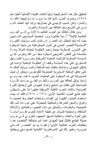 ‫ﻟﺘﺤﻘﻴﻕ ﻤﺜل ﻫﺫﻩ ﺍﻻﺴﺘﺭﺍﺘﻴﺠﻴﺔ ﻭﻟﻬﺫﺍ ﻓﺸﻠﺕ ﺍﻟﻘﻴﺎﺩﺓ ﺍﻷﻟﻤﺎﻨﻴﺔ ﺍﻟﻌﻠﻴﺎ ﻋﺎﻡ‬
‫٨١٩١ﻡ ﻭﺨﺴﺭﺕ ﺍﻟﺤﺭﺏ ﻷﻨﻬﺎ ﻜﺎﻨـﺕ ﺘﺭﻴـﺩ ﺍﺴـﺘﺭﺍﺘﻴﺠﻴﺔ ﺍﻻﻓﻨـﺎﺀ‬
‫ﻭﺍﻟﺩﻤﺎﺭ، ﻭﻜﺎﻥ ﺍﻟﺴﺒﺏ ﺍﻟﺭﺌﻴﺴﻲ ﻓﻲ ﺨﺴﺎﺭﺘﻬﺎ ﺒﺭﺃﻴﻪ ﺃﻨﻬﺎ ﺃﻫﻤﻠﺕ ﺃﻫـﻡ‬
                 ‫ﺩﺭﺱ ﻓﻲ ﺍﻟﺘﺎﺭﻴﺦ ﻭﻫﻭ ﺍﻟﻌﻼﻗﺔ ﺒﻴﻥ ﺍﻟﺴﻴﺎﺴﺔ ﻭﺍﻟﺤﺭﺏ.‬
‫ﻭﻤﻥ ﺨﻼل ﺍﻨﺘﻘﺎﻟﻨﺎ ﻤﻥ ﺍﻟﺤﺭﺏ ﺍﻟﻌﺎﻟﻤﻴـﺔ ﺍﻷﻭﻟـﻰ ﺇﻟـﻰ ﺍﻟﺤـﺭﺏ‬
‫ﺍﻟﻌﺎﻟﻤﻴﺔ ﺍﻟﺜﺎﻨﻴﺔ)٠١(، ﻨﺒﺩﺃ ﺒﻅﺎﻫﺭﺓ ﺒﺭﻭﺯ ﺸﺨﺼﻴﺔ ﺍﻟﺴﻴﺎﺴﻴﻴﻥ ﺍﻟﻤـﺩﻨﻴﻴﻥ‬
‫ﺤﻴﺙ ﺃﻨﻪ ﺘﺒﻌﺎ ﻟﻤﺘﻁﻠﺒـﺎﺕ ﺍﻟﻌﺼـﺭ ﺍﺴـﺘﻨﺩﺕ ﺍﻟﻤﺴـﺅﻭﻟﻴﺎﺕ ﺍﻟﻜﺒﻴـﺭﺓ‬
                                                      ‫ﹰ‬
‫"ﺍﻟﺴﻴﺎﺴﻴﺔ" ﻟﻠﻌﻨﺼﺭ ﺍﻟﻤﺩﻨﻲ ﻓﻲ ﺍﻟﺩﻭل ﺍﻟﺩﻴﻤﻘﺭﺍﻁﻴﺔ ﻤﻥ ﻨﺎﺤﻴﺔ ﺍﻟﺴﻴﻁﺭﺓ‬
‫ﻋﻠﻰ ﺍﻟﺸﺅﻭﻥ ﺍﻟﻌﺴﻜﺭﻴﺔ ﺒﺤﺠﺔ ﻭﺍﺠﺏ ﺍﻟﺤﻜﻭﻤﺔ ﻟﺤﻤﺎﻴﺔ ﺍﻟﺩﻭﻟﺔ ﻭﻫـﺫﺍ‬
‫ﻤﺎﻟﻤﺴﻨﺎﻩ ﻓﻲ ﺍﻟﺘﻁﻭﺭ ﺍﻟﺘﺩﺭﻴﺠﻲ ﻟﺴﻴﻁﺭﺓ ﻤﺠﻠـﺱ ﺍﻟﻜـﻭﻨﻐﺭﺱ ﻋﻠـﻰ‬
‫ﺍﻟﺴﻴﺎﺴﺔ ﺍﻟﻌﺴﻜﺭﻴﺔ ﻟﻠﻭﻻﻴﺎﺕ ﺍﻟﻤﺘﺤﺩﺓ ﺍﻷﻤﺭﻴﻜﻴﺔ ﻭﻀـﺭﻭﺭﺓ ﺍﻟﺘﺼـﺩﻴﻕ‬
‫ﺍﻟﺩﺴﺘﻭﺭﻱ ﻋﻠﻰ ﻫﺫﻩ ﺍﻟﺴﻴﺎﺴﺔ ﻭﻜﻴﻑ ﺃﻥ ﺍﻟﺤﻜﻭﻤﺔ ﺍﻟﻭﻁﻨﻴﺔ ﺘﺭﺩﺩﺕ ﻓﻲ‬
‫ﺘﺸﻜﻴل ﺍﻟﺠﻴﻭﺵ ﻭﺍﻤﺩﺍﺩﻫﺎ ﺒﺎﻟﻌﺘﺎﺩ ﺘﺒﻌﺎ ﻟﻠﺴﻠﻁﺔ ﻭﺍﻟﻤﺴـﺅﻭﻟﻴﺔ ﺍﻟﻤﻠﻘـﺎﺓ‬
                                ‫ﹰ‬
‫ﻋﻠﻰ ﻋﺎﺘﻕ ﺍﻟﺴﻠﻁﺔ ﺍﻟﺩﺴﺘﻭﺭﻴﺔ ﺍﻟﻤﻤﻨﻭﺤﺔ ﻟﻠﻜﻭﻨﻐﺭﺱ، ﻭﻴﻤﻜﻥ ﺃﻥ ﺘﺼل‬
‫ﺍﻟﻤﺴﺅﻭﻟﻴﺔ ﺇﻟﻰ ﺤﺩ ﺍﻟﺴﻴﻁﺭﺓ ﻋﻠﻰ ﺍﻟﻌﻤﻠﻴﺎﺕ ﺍﻟﺤﺭﺒﻴـﺔ ﻨﻔﺴـﻬﺎ، ﻭﻤـﻊ‬
‫ﺍﺯﺩﻴﺎﺩ ﺘﻭﺜﻕ ﺍﻟﻌﻼﻗﺔ ﺒﻴﻥ ﺍﻟﺤـﺭﺏ ﻭﺍﻟﺘﻘـﺩﻡ ﺍﻟﻔﻨـﻲ ﺠـﺎﺀﺕ ﺍﻟﺜـﻭﺭﺓ‬
‫ﺍﻟﺼﻨﺎﻋﻴﺔ ﺍﻟﺘﻲ ﻤ ﹼﻨﺕ ﻤﻥ ﺘﺴﻠﻴﺢ ﻭﺍﻤﺩﺍﺩ ﺍﻟﺠﻴﻭﺵ ﺍﻟﺘﻲ ﺃﻭﺠﺩﺘﻬﺎ ﺍﻟﺜﻭﺭﺓ‬
                                                 ‫ﻜ‬
‫ﺍﻟﻔﺭﻨﺴﻴﺔ، ﻭﻜﺎﻨﺕ ﺍﻟﺤﺭﺏ ﺍﻷﻫﻠﻴﺔ ﺍﻷﻤﺭﻴﻜﻴﺔ ﻤﻅﻬﺭﺍ ﺩل ﻋﻠﻰ ﻤﺎﺴﻴﻜﻭﻥ‬
                ‫ﹰ ّ‬
‫ﻋﻠﻴﻪ ﻁﺎﺒﻊ ﺍﻟﺤﺭﺏ ﺍﻟﻌﺎﻟﻤﻴﺔ ﺍﻷﻭﻟﻰ ٤١٩١ - ٨١٩١ﻡ ﻓﻠﻘﺩ ﺸـﻬﺩﺕ‬
‫ﺍﺴﺘﺨﺩﺍﻡ ﺍﻟﺤﺸﻭﺩ ﺍﻟﻜﺒﻴﺭﺓ ﻤﻥ ﺍﻟﻘﻭﺍﺕ ﻭﺍﺴﺘﺨﺩﺍﻡ ﺍﻟﺨﻁـﻭﻁ ﺍﻟﺤﺩﻴﺩﻴـﺔ‬
‫ﻭﺍﻟﺒﺭﻕ ﻭﺍﻟﺴﻔﻥ ﺍﻟﻤﺩﺭﻋﺔ ﻭﺍﻟﻤﺩﻓﻌﻴﺔ ﺍﻟﻤﺤﻤﻭﻟﺔ ﻋﻠﻰ ﻋﺭﺒـﺎﺕ ﺍﻟﺴـﻜﻙ‬
‫ﺍﻟﺤﺩﻴﺩﻴﺔ، ﻭﺍﻟﺒﺎﻟﻭﻨﺎﺕ، ﻭﺍﻟﺒﻨﺎﺩﻕ ﻤﻥ ﺫﺍﺕ ﺍﻟﺘﻌﻤﻴﺭ، ﻭﺍﻟﺨﻨﺎﺩﻕ ﻭﺍﻷﺴﻼﻙ‬
‫ﺍﻟﺸﺎﺌﻜﺔ، ﻭﺍﺴﺘﺠﺎﺒﺔ ﻟﻠﺴﺅﺍل ﻋﻥ ﻜﻴﻔﻴﺔ ﺍﻻﻋﺩﺍﺩ ﻟﻠﺤﺭﺏ ﺘﻘـﻭﻡ ﺃﺴﺎﺴـﺎ‬
‫ﹰ‬
‫ﻋﻠﻰ ﺍﻟﻤﻭﺍﺩ ﻭﺍﻟﻌﺘﺎﺩ، ﻭﺍﻤﻜﺎﻨﻴﺔ ﺘﻨﺴﻴﻕ ﺍﻟﻤﺠﻬﻭﺩ ﺍﻟﺤﺭﺒـﻲ ﻓـﻲ ﺤـﺭﺏ‬
‫ﺤﺩﻴﺜﺔ ﺍﻟﻁﺎﺒﻊ ﺘﺘﻘﺎﺘل ﻓﻴﻬﺎ ﺍﻟﺠﻴﻭﺵ ﻟﻌﺩﺓ ﺃﻤﻡ ﻤﺘﺤﺎﻟﻔﺔ "ﺍﻟﻤﻘﺼﻭﺩ ﻫﻨـﺎ‬
‫ﻤﺘﻁﻠﺒﺎﺕ ﺍﻟﺤﺭﺏ ﺍﻟﻌﺎﻟﻤﻴﺔ ﺍﻷﻭﻟﻰ" ﻭﻋﻠﻴـﻪ ﻴﺒـﺩﻭ ﺍﻟﻌﻨﺼـﺭ ﺍﻟﻤـﺩﻨﻲ‬
‫ﻀﺭﻭﺭﻴ ﹰ، ﻭﻅﻬﺭ ﺫﻟﻙ ﻓﻲ ﺍﻻﻤﺒﺭﺍﻁﻭﺭﻴﺔ ﺍﻷﻟﻤﺎﻨﻴﺔ ﻨﻔﺴﻬﺎ ﻭﻓﻲ ﺒﺭﻴﻁﺎﻨﻴﺎ‬
                                                          ‫ﺎ‬

                             ‫- ٠٣ -‬
 