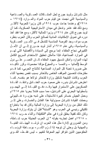 ‫ﻤﺜل ﺘﺸﺭﺸل ﻭﻟﻭﻴﺩ ﺠﻭﺭﺝ ﻟﺤل ﺍﻟﻤﺸـﻜﻼﺕ ﺍﻟﻌﺴـﻜﺭﻴﺔ ﻭﺍﻟﺼـﻨﺎﻋﻴﺔ‬
‫ﻭﺍﻟﺴﻴﺎﺴﻴﺔ ﺍﻟﺘﻲ ﻨﺠﻤﺕ ﻋﻥ ﻗﻴﺎﻡ ﺤﺭﺏ ﺍﻟﻤﻭﺍﺩ ﻭﺍﻟﻤـﻭﺍﺭﺩ )٤١٩١ -‬
‫٨١٩١(ﻡ ﻭﻋﻨﺩﻤﺎ ﺠﺎﺀﺕ ﺤﺭﺏ ٤١٩١ﻡ ﻜﺎﻥ ﻭﺯﻴﺭﺍ ﻟﻠﺤﺭﺒﻴﺔ ﻻﺃﻜﺜـﺭ‬
                 ‫ﹰ‬
‫ﻭﻤﻊ ﺫﻟﻙ ﻓﻘﺩ ﻏﺎﻤﺭ ﻭﺘﺩﺨل ﻓﻲ ﻤﻴﺩﺍﻥ ﺍﻻﺴﺘﺭﺍﺘﻴﺠﻴﺔ ﺍﻟﻌﺴﻜﺭﻴﺔ، ﻜﻤﺎ ﺃﻥ‬
‫ﻟﻭﻴﺩ ﺠﻭﺭﺝ ﻜﺎﻥ ﻋﺎﻡ ٤١٩١ﻡ ﻭﺯﻴﺭﺍ ﻟﻠﻤﺎﻟﻴﺔ ﻻﺃﻜﺜﺭ، ﻭﻤﻊ ﻫﺫﺍ ﻓﻘﺩ ﺃﺨﺫ‬
                                ‫ﹰ‬
‫ﺩﻭﺭﻩ ﻓﻲ ﺘﻤﻭﻴل ﺍﻹﻤﻜﺎﻨﻴﺎﺕ ﺍﻟﻤﺎﺩﻴﺔ ﻟﺼﺎﻟﺢ ﺍﻟﺤﺭﺏ ﻭﻜﺄﻥ ﺍﻟﺤﺭﺏ ﺒﻨﻅﺭﻩ‬
‫ﺤﺭﺏ ﻤﻭﺍﺩ، ﻭﺠﺩ ﺍﻟﻔﺭﺼﺔ ﺍﻟﻤﻨﺎﺴﺒﺔ ﻟﻠﺘﺩﺨل ﻓـﻲ ﺍﻷﻤـﻭﺭ ﺍﻟﻌﺴـﻜﺭﻴﺔ‬
‫ﻭﺍﻟﺴﻴﺎﺴﻴﺔ، ﻭﻓﻲ ﻋﺎﻡ ٥١٩١ﻡ ﺃﺸﺎﺭ ﻟﻭﻴﺩ ﺠـﻭﺭﺝ ﺇﻟـﻰ ﺃﻥ ﺍﻷﻤـل‬
‫ﺍﻟﻜﺒﻴﺭﻓﻲ ﻨﺠﺎﺡ ﺍﻟﺤﻠﻔﺎﺀ ﺇﻨﻤﺎ ﻴﺭﺠﻊ ﺇﻟﻰ ﺍﻟﺴﻴﺎﺩﺓ ﻭﺍﻷﻓﻀﻠﻴﺔ ﺍﻟﺘﻲ ﻟﻬـﻡ‬
‫ﻓﻲ ﺍﻟﻤﻭﺍﺭﺩ ﺍﻟﺼﻨﺎﻋﻴﺔ، ﻓﺈﺫﺍ ﻤﺎﺃﻤﻜﻥ ﺘﺤﻘﻴﻕ ﺍﻻﺴﺘﺨﺩﺍﻡ ﺍﻟﺴﺭﻴﻊ ﺍﻟﻜﺎﻤل‬
‫ﻟﻬﺫﻩ ﺍﻟﻤﻭﺍﺭﺩ ﻭﺃﻤﻜﻥ ﺘﻨﺴﻴﻕ ﺠﻬﻭﺩ ﺍﻟﺤﻠﻔﺎﺀ ﻜـﺎﻥ ﺍﻟﻨﺼـﺭ ﻋﻠـﻰ ﺩﻭل‬
‫ﺍﻟﻭﺴﻁ )ﺃﻟﻤﺎﻨﻴﺎ - ﻭﺍﻟﻨﻤﺴﺎ - ﻭﺍﻟﻤﺠﺭ( ﻤﺅﻜﺩﺍ ﻤﻀﻤﻭﻨ ﹰ، ﻭﻜﺭﺭ ﺘﺄﻜﻴـﺩﻩ‬
               ‫ﺎ‬        ‫ﹰ‬
‫ﻋﻠﻰ ﻀﺭﻭﺭﺓ ﺘﻌﺒﺌﺔ ﻜل ﺍﻟﻤﻭﺍﺭﺩ ﺍﻟﺼﻨﺎﻋﻴﺔ ﻟﻼﻨﺘﺎﺝ ﺍﻟﺤﺭﺒﻲ، ﻜﻤﺎ ﻗـﺩﻡ‬
‫ﻤﻘﺘﺭﺤﺎﺕ ﻟﺘﺤﺴﻴﻥ ﺍﻟﻤﻭﻗﻑ ﺍﻟﺨﺎﺹ ﺒﺎﻟﺫﺨﺎﺌﺭ ﺒﺴﺒﺏ ﻨﻘﺹ ﺒﻌﻀﻬﺎ ﺃﺜﻨﺎﺀ‬
‫ﺍﻟﺤﺭﺏ ﻭﻜﺎﻨﺕ ﺍﻟﻨﺘﻴﺠﺔ ﺘﺸﻜﻴل ﻭﺯﺍﺭﺓ ﻟﻠﺫﺨﺎﺌﺭ ﺘﻭﻻﻫﺎ ﻫﻭ ﺒﻨﻔﺴﻪ. ﻜﻤـﺎ‬
‫ﺍﻋﺘﺭﺽ ﺘﺸﺭﺸل ﺒﺩﻭﺭﻩ ﻋﻠﻰ ﺼﻤﻭﺩ ﺤﺭﺏ ﺍﻟﺨﻨـﺎﺩﻕ ﻭﺍﻨﺘﻘـﺩ ﺍﻟﻘـﺎﺩﺓ‬
‫ﺍﻟﻌﺴﻜﺭﻴﻴﻥ ﻋﻠﻰ ﺍﻻﺴﺘﻤﺭﺍﺭ ﻓﻴﻬﺎ ﻭﻗـﺩ ﺩﻓـﻊ ﺍﻟﻘﻴـﺎﺩﺓ ﺇﻟـﻰ ﺍﻟﻬﺠـﻭﻡ‬
‫ﺒﺄﺴﻁﻭﻟﻬﺎ ﺍﻟﺒﺤﺭﻱ ﻋﻠﻰ ﺍﻟﺩﺭﺩﻨﻴل، ﻤﻤﺎ ﺴﺒﺏ ﻓﺸﻼ ﺒﺤﺭﻴﺎ ﻋﺎﻡ ٥١٩١ﻡ‬
             ‫ﹰ‬     ‫ﹰ‬
‫ﻭﺤﻤل ﺍﻟﺠﻴﺵ ﺨﺴﺎﺌﺭ ﻜﺒﻴﺭﺓ ﻟﻼﺴﺘﻴﻼﺀ ﻋﻠﻰ ﺸﺒﻪ ﺠﺯﻴـﺭﺓ ﻏـﺎﻟﻴﺒﻭﻟﻲ‬
‫ﻭﺤﻤﻠﺕ ﺍﻟﻘﻴﺎﺩﺓ ﺘﺸﺭﺸل ﻤﺴﺅﻭﻟﻴﺔ ﻫﺫﺍ ﺍﻟﻔﺸل ﻭﺍﻟﺨﺴﺎﺭﺓ، ﻭﻋﻠﻰ ﺇﺜـﺭ‬
‫ﺫﻟﻙ ﺍﻨﺘﻘل ﻤﻥ ﻭﺯﺍﺭﺓ ﺍﻟﺒﺤﺭﻴﺔ ﺇﻟﻰ ﻭﺯﺍﺭﺓ ﺍﻟﻤﺎﻟﻴﺔ ﻭﻜﺎﻥ ﻗﺩ ﺒﺩﺃ ﺒﺎﺨﺘﺭﺍﻉ‬
‫ﺘﻜﺘﻴﻜﻲ ﺭﺌﻴﺴﻲ ﻓﻲ ﺍﻟﺤﺭﺏ ﻭﻫﻭ "ﺍﻟﺩﺒﺎﺒﺔ" ﻗﺒل ﺃﻥ ﻴﺘﺭﻙ ﻭﺯﺍﺭﺓ ﺍﻟﺒﺤﺭﻴﺔ‬
‫ﻭﻜﺎﻥ ﺫﻟﻙ ﻜﻔﻴﻼ ﺒﺨﻠﻕ ﺜﻭﺭﺓ ﻓﻲ ﻋﺎﻟﻡ "ﺍﻟﺘﻜﺘﻴﻙ"، ﻭﺃﺜﻨﺎﺀ ﺤـﺭﺏ ٤١٩١‬
                                                   ‫ﹰ‬
‫- ٨١٩١ﻡ ﺍﻫﻤل ﺘﺠﺎﺭﺒﻪ ﺒﻘﻭﻟﻪ " ﺇﻥ ﺍﻟﺤﺭﺏ ﺍﻟﺤﺩﻴﺜﺔ ﺤﺭﺏ ﺸـﺎﻤﻠﺔ،‬
‫ﻭﻤﻥ ﺍﻟﻀﺭﻭﺭﻱ ﻹﺩﺍﺭﺓ ﻤﺜل ﻫﺫﻩ ﺍﻟﺤﺭﺏ ﺍﻥ ﺘﺭﺸـﺩ ﺍﻟﻬﻴﺌـﺎﺕ ﺍﻟﻔﻨﻴـﺔ‬
‫ﻭﺍﻟﻤﻬﻨﻴﺔ ﺒل ﻭﺤﺘﻰ ﺃﻥ ﺘﻭ ‪‬ﻪ ﺇﺫﺍ ﻟـﺯﻡ ﺍﻷﻤـﺭ- ﺒﻭﺴـﺎﻁﺔ ﺍﻟﺭﺅﺴـﺎﺀ‬
                                        ‫ﺠ‬
‫ﺍﻟﺤﻜﻭﻤﻴﻴﻥ ﺍﻟﺫﻴﻥ ﺘﺘﻭﺍﻓﺭ ﻟﻬﻡ ﺍﻟﻤﻌﺭﻓﺔ ﻟﺘﻔﻬﻡ - ﻟﻴﺱ ﻓﻘـﻁ- ﺍﻟﻘـﻭﻯ‬

                            ‫- ١٣ -‬
 