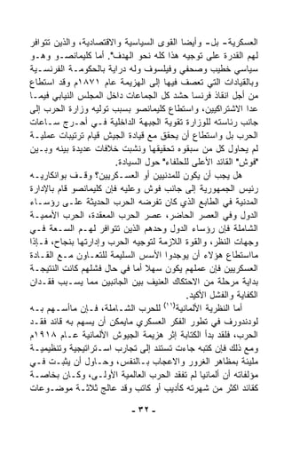 ‫ﺍﻟﻌﺴﻜﺭﻴﺔ- ﺒل- ﻭﺃﻴﻀﺎ ﺍﻟﻘﻭﻯ ﺍﻟﺴﻴﺎﺴﻴﺔ ﻭﺍﻻﻗﺘﺼﺎﺩﻴﺔ، ﻭﺍﻟﺫﻴﻥ ﺘﺘﻭﺍﻓﺭ‬
                                           ‫ﹰ‬
‫ﻟﻬﻡ ﺍﻟﻘﺩﺭﺓ ﻋﻠﻰ ﺘﻭﺠﻴﻪ ﻫﺫﺍ ﻜﻠﻪ ﻨﺤﻭ ﺍﻟﻬﺩﻑ". ﺃﻤﺎ ﻜﻠﻴﻤﺎﻨﺼـﻭ ﻭﻫـﻭ‬
‫ﺴﻴﺎﺴﻲ ﺨﻁﻴﺏ ﻭﺼﺤﻔﻲ ﻭﻓﻴﻠﺴﻭﻑ ﻭﻟﻪ ﺩﺭﺍﻴﺔ ﺒﺎﻟﺤﻜﻭﻤـﺔ ﺍﻟﻔﺭﻨﺴـﻴﺔ‬
‫ﻭﺒﺎﻟﻘﻴﺎﺩﺍﺕ ﺍﻟﺘﻲ ﺘﻌﺼﻑ ﻓﻴﻬﺎ ﺇﻟﻰ ﺍﻟﻬﺯﻴﻤﺔ ﻋﺎﻡ ١٧٨١ﻡ ﻭﻗﺩ ﺍﺴﺘﻁﺎﻉ‬
‫ﻤﻥ ﺃﺠل ﺍﻨﻘﺎﺫ ﻓﺭﻨﺴﺎ ﺤﺸﺩ ﻜل ﺍﻟﺠﻤﺎﻋﺎﺕ ﺩﺍﺨل ﺍﻟﻤﺠﻠﺱ ﺍﻟﻨﻴﺎﺒﻲ ﻓﻴﻤـﺎ‬
‫ﻋﺩﺍ ﺍﻻﺸﺘﺭﺍﻜﻴﻴﻥ، ﻭﺍﺴﺘﻁﺎﻉ ﻜﻠﻴﻤﺎﻨﺼﻭ ﺒﺴﺒﺏ ﺘﻭﻟﻴﻪ ﻭﺯﺍﺭﺓ ﺍﻟﺤﺭﺏ ﺇﻟﻰ‬
‫ﺠﺎﻨﺏ ﺭﺌﺎﺴﺘﻪ ﻟﻠﻭﺯﺍﺭﺓ ﺘﻘﻭﻴﺔ ﺍﻟﺠﺒﻬﺔ ﺍﻟﺩﺍﺨﻠﻴﺔ ﻓـﻲ ﺃﺤـﺭﺝ ﺴـﺎﻋﺎﺕ‬
‫ﺍﻟﺤﺭﺏ ﺒل ﻭﺍﺴﺘﻁﺎﻉ ﺃﻥ ﻴﺤﻘﻕ ﻤﻊ ﻗﻴﺎﺩﺓ ﺍﻟﺠﻴﺵ ﻗﻴﺎﻡ ﺘﺭﺘﻴﺒﺎﺕ ﻋﻤﻠﻴـﺔ‬
‫ﻟﻡ ﻴﺤﺎﻭل ﻜل ﻤﻥ ﺴﺒﻘﻭﻩ ﺘﺤﻘﻴﻘﻬﺎ ﻭﻨﺸﺒﺕ ﺨﻼﻓﺎﺕ ﻋﺩﻴﺩﺓ ﺒﻴﻨﻪ ﻭﺒـﻴﻥ‬
                        ‫"ﻓﻭﺵ" ﺍﻟﻘﺎﺌﺩ ﺍﻷﻋﻠﻰ ﻟﻠﺤﻠﻔﺎﺀ" ﺤﻭل ﺍﻟﺴﻴﺎﺩﺓ.‬
‫ﻫل ﻴﺠﺏ ﺃﻥ ﻴﻜﻭﻥ ﻟﻠﻤﺩﻨﻴﻴﻥ ﺃﻭ ﺍﻟﻌﺴـﻜﺭﻴﻴﻥ؟ ﻭﻗـﻑ ﺒﻭﺍﻨﻜﺎﺭﻴـﻪ‬
‫ﺭﺌﻴﺱ ﺍﻟﺠﻤﻬﻭﺭﻴﺔ ﺇﻟﻰ ﺠﺎﻨﺏ ﻓﻭﺵ ﻭﻋﻠﻴﻪ ﻓﺈﻥ ﻜﻠﻴﻤﺎﻨﺼﻭ ﻗﺎﻡ ﺒﺎﻹﺩﺍﺭﺓ‬
‫ﺍﻟﻤﺩﻨﻴﺔ ﻓﻲ ﺍﻟﻁﺎﺒﻊ ﺍﻟﺫﻱ ﻜﺎﻥ ﺘﻔﺭﻀﻪ ﺍﻟﺤﺭﺏ ﺍﻟﺤﺩﻴﺜﺔ ﻋﻠـﻰ ﺭﺅﺴـﺎﺀ‬
‫ﺍﻟﺩﻭل ﻭﻓﻲ ﺍﻟﻌﺼﺭ ﺍﻟﺤﺎﻀﺭ، ﻋﺼﺭ ﺍﻟﺤﺭﺏ ﺍﻟﻤﻌﻘﺩﺓ، ﺍﻟﺤﺭﺏ ﺍﻷﻤﻤﻴـﺔ‬
‫ﺍﻟﺸﺎﻤﻠﺔ ﻓﺈﻥ ﺭﺅﺴﺎﺀ ﺍﻟﺩﻭل ﻭﺤﺩﻫﻡ ﺍﻟﺫﻴﻥ ﺘﺘﻭﺍﻓﺭ ﻟﻬـﻡ ﺍﻟﺴـﻌﺔ ﻓـﻲ‬
‫ﻭﺠﻬﺎﺕ ﺍﻟﻨﻅﺭ، ﻭﺍﻟﻘﻭﺓ ﺍﻟﻼﺯﻤﺔ ﻟﺘﻭﺠﻴﻪ ﺍﻟﺤﺭﺏ ﻭﺇﺩﺍﺭﺘﻬﺎ ﺒﻨﺠﺎﺡ، ﻓـﺈﺫﺍ‬
‫ﻤﺎﺍﺴﺘﻁﺎﻉ ﻫﺅﻻﺀ ﺃﻥ ﻴﻭﺠﺩﻭﺍ ﺍﻷﺴﺱ ﺍﻟﺴﻠﻴﻤﺔ ﻟﻠﺘﻌـﺎﻭﻥ ﻤـﻊ ﺍﻟﻘـﺎﺩﺓ‬
‫ﺍﻟﻌﺴﻜﺭﻴﻴﻥ ﻓﺈﻥ ﻋﻤﻠﻬﻡ ﻴﻜﻭﻥ ﺴﻬﻼ ﺃﻤﺎ ﻓﻲ ﺤﺎل ﻓﺸﻠﻬﻡ ﻜﺎﻨﺕ ﺍﻟﻨﺘﻴﺠـﺔ‬
                                 ‫ﹰ‬
‫ﺒﺩﺍﻴﺔ ﻤﺭﺤﻠﺔ ﻤﻥ ﺍﻻﺤﺘﻜﺎﻙ ﺍﻟﻌﻨﻴﻑ ﺒﻴﻥ ﺍﻟﺠﺎﻨﺒﻴﻥ ﻤﻤﺎ ﻴﺴـﺒﺏ ﻓﻘـﺩﺍﻥ‬
                                             ‫ﺍﻟﻜﻔﺎﻴﺔ ﻭﺍﻟﻔﺸل ﺍﻷﻜﻴﺩ.‬
                                     ‫)١١(‬
‫ﺃﻤﺎ ﺍﻟﻨﻅﺭﻴﺔ ﺍﻷﻟﻤﺎﻨﻴﺔ ﻟﻠﺤﺭﺏ ﺍﻟﺸـﺎﻤﻠﺔ، ﻓـﺈﻥ ﻤﺎﺃﺴـﻬﻡ ﺒـﻪ‬
‫ﻟﻭﺩﻨﺩﻭﺭﻑ ﻓﻲ ﺘﻁﻭﺭ ﺍﻟﻔﻜﺭ ﺍﻟﻌﺴﻜﺭﻱ ﻤﺎﻴﻤﻜﻥ ﺃﻥ ﻴﺴ‪‬ﻬﻡ ﺒﻪ ﻗﺎﺌﺩ ﻓﻘـﺩ‬
                  ‫‪‬‬
‫ﺍﻟﺤﺭﺏ، ﻓﻠﻘﺩ ﺒﺩﺃ ﺍﻟﻜﺘﺎﺒﺔ ﺇﺜﺭ ﻫﺯﻴﻤﺔ ﺍﻟﺠﻴﻭﺵ ﺍﻷﻟﻤﺎﻨﻴﺔ ﻋـﺎﻡ ٨١٩١ﻡ‬
‫ﻭﻤﻊ ﺫﻟﻙ ﻓﺈﻥ ﻜﺘﺒﻪ ﺠﺎﺀﺕ ﺘﺴﺘﻨﺩ ﺇﻟﻰ ﺘﺠﺎﺭﺏ ﺍﺴـﺘﺭﺍﺘﻴﺠﻴﺔ ﻭﺘﻨﻅﻴﻤﻴـﺔ‬
‫ﻤﻠﻴﺌﺔ ﺒﻤﻅﺎﻫﺭ ﺍﻟﻐﺭﻭﺭ ﻭﺍﻻﻋﺠﺎﺏ ﺒـﺎﻟﻨﻔﺱ، ﻭﺤـﺎﻭل ﺃﻥ ﻴﺜﺒـﺕ ﻓـﻲ‬
‫ﻤﺅﻟﻔﺎﺘﻪ ﺃﻥ ﺃﻟﻤﺎﻨﻴﺎ ﻟﻡ ﺘﻔﻘﺩ ﺍﻟﺤﺭﺏ ﺍﻟﻌﺎﻟﻤﻴﺔ ﺍﻷﻭﻟـﻰ، ﻭﻜـﺎﻥ ﺒﺨﺎﺼـﺔ‬
‫ﻜﻘﺎﺌﺩ ﺍﻜﺜﺭ ﻤﻥ ﺸﻬﺭﺘﻪ ﻜﺄﺩﻴﺏ ﺃﻭ ﻜﺎﺘﺏ ﻭﻗﺩ ﻋﺎﻟﺞ ﺜﻼﺜـﺔ ﻤﻭﻀـﻭﻋﺎﺕ‬

                             ‫- ٢٣ -‬
 