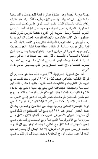 ‫ﻴﻬﻤﻨﺎ ﻤﻌﺭﻓﺔ ﺃﺤﺩﻫﺎ ﻭﻫﻭ ﺍﻤﺘﻴﺎﺯﻩ ﺒﺫﺍﻜﺭﺓ ﻗﻭﻴﺔ ﻟﻠﺤـﻭﺍﺩﺙ ﻭﺍﻜﺴـﺎﺒﻬﺎ‬
‫ﻁﺎﺒﻌﺎ ﺤﻴﻭﻴﺎ ﻓﻲ ﺘﺴﺠﻴﻠﻪ ﻟﻬﺎ، ﻤﻊ ﺘﻨﺒﺅﻩ ﺒﻁﺒﻴﻌﺔ ﺍﻷﺸـﻴﺎﺀ ﻤﺴـﺘﻘﺒ ﹰ،‬
 ‫ﻼ‬                                                      ‫ﹰ‬    ‫ﹰ‬
‫ﻭﻜﺎﻥ ﻴﻁﺎﻟﺏ ﺒﺎﻟﺴﻴﺎﺩﺓ ﺍﻟﺘﺎﻤﺔ ﻟﻠﻘﺎﺌﺩ ﺍﻟﻌﺴـﻜﺭﻱ ﻋﻠـﻰ ﻜـل ﺍﻟﻤﺴـﺎﺌل‬
‫ﺍﻟﻌﺴﻜﺭﻴﺔ ﻭﺍﻟﺴﻴﺎﺴﻴﺔ ﻋﻠﻰ ﺍﻟﺴﻭﺍﺀ، ﻭﻟﻪ ﺒﻌـﺽ ﺍﻵﺭﺍﺀ ﺃﻴﻀـﺎ ﻋـﻥ‬
       ‫ﹰ‬
‫ﺍﻟﺤﺭﺏ ﺍﻟﺸﺎﻤﻠﺔ ﻭﺘﺼل ﻨﻅﺭﻴﺘﻪ ﺇﻟﻰ ﺍﻟﺫﺭﻭﺓ ﻋﻨﺩﻤﺎ ﺘﻌﺭﺽ ﻟﻠﺩﻭﺭ ﻜﻘﺎﺌﺩ‬
‫ﻋﺴﻜﺭﻱ ﺃﻋﻠﻰ "ﻗﺎﺌﺩ ﻋﺎﻡ"، ﻓﻬﻭ ﺒﺎﻹﻀﺎﻓﺔ ﻟﺘﻭﺠﻴﻪ ﺍﻟﻌﻤﻠﻴـﺎﺕ ﺍﻟﺤﺭﺒﻴـﺔ‬
‫ﻴﺠﺏ ﺃﻥ ﻴﺘﻭﹼﻰ ﺍﻴﻀﺎ ﺘﻭﺠﻴﻪ ﺍﻟﺴﻴﺎﺴﺔ ﺍﻟﺨﺎﺭﺠﻴﺔ ﻭﺍﻻﻗﺘﺼـﺎﺩﻴﺔ ﻟﻸﻤـﺔ‬
                                               ‫ﹰ‬      ‫ﻟ‬
‫ﻜﻤﺎ ﻴﺘﻭﹼﻰ ﺘﻭﺠﻴﻪ ﺴﻴﺎﺴﺔ ﺍﻟﺩﻋﺎﻴﺔ ﺒﻭﺍﺴﻁﺔ ﻫﻴﺌﺔ ﺃﺭﻜﺎﻥ ﺍﻟﺤﺭﺏ ﺤﻴـﺙ‬‫ﻟ‬
‫ﻴﺘﻭﻓﺭ ﻓﻴﻬﻡ ﺍﻟﻤﻬﺎﺭﺓ ﻓﻲ ﻤﻴﺎﺩﻴﻥ ﺍﻟﺤﺭﺏ ﻭﺘﻜﻨﻭﻟﻭﺠﻴﺘﻬﺎ ﻭﻓـﻲ ﻤﻴـﺎﺩﻴﻥ‬
‫ﺍﻟﺩﻋﺎﻴﺔ ﻭﺍﻟﺴﻴﺎﺴﺔ ﻭﺍﻻﻗﺘﺼﺎﺩ، ﻭﻟﻜﻥ ﻟﻴﺱ ﻟﻬﻡ ﺠﻤﻴﻌﺎ ﺩﻭﺭ ﻤﺎ ﻓﻲ ﺭﺴﻡ‬
                ‫ﹰ‬
‫ﺍﻟﺴﻴﺎﺴﺔ ﺍﻟﻌﺎﻤﺔ، ﻭﻫﻜﺫﺍ ﻟﻴﺱ ﻟﻠﺴﻴﺎﺴﻲ ﺍﻟﻤﺩﻨﻲ ﻤﻜـﺎﻥ ﻓـﻲ ﺘﺨﻁـﻴﻁ‬
‫ﻟﻠﺤﺭﺏ ﺍﻟﺸﺎﻤﻠﺔ ﺒل ﺇﻥ ﺍﻟﻘﺎﺌﺩ ﺍﻟﻌﺴﻜﺭﻱ ﻫﻭ ﺍﻟﺫﻱ ﻴﺴـﻴﻁﺭ ﻋﻠـﻰ ﻜـل‬
                                                            ‫ﺸﻲﺀ.‬
                                ‫)٢١(‬
‫ﻟﻠﺤﺭﺏ ﻓﺈﻨﻪ ﻤﻤﺎ ﻫﻭ ﻤﻌﻠـﻭﻡ ﺃﻥ‬          ‫ﺃﻤﺎ ﻋﻥ ﺍﻟﻨﻅﺭﻴﺔ ﺍﻟﺴﻭﻓﻴﺘﻴﺔ‬
‫ﻓﻲ ﻜل ﺍﻨﻘﻼﺏ ﺍﺠﺘﻤﺎﻋﻲ ﻋﻨﻴﻑ ﻜﺜﻭﺭﺓ ٧١٩١ﻡ ﻓﻲ ﺭﻭﺴﻴﺎ ﺘﺫﻫﺏ ﻤـﻊ‬
‫ﺍﻟﺭﻴﺢ ﻜل ﺍﻟﻨﻅﺭﻴﺎﺕ ﻭﺍﻟﺘﻨﻅﻴﻤﺎﺕ ﺍﻟﻌﺴـﻜﺭﻴﺔ، ﻤﺜﻠﻬـﺎ ﻤﺜـل ﺍﻟﺘﻌـﺎﻟﻴﻡ‬
‫ﺍﻟﺴﻴﺎﺴﻴﺔ ﻭﺍﻟﻁﺒﻘﺎﺕ ﺍﻻﺠﺘﻤﺎﻋﻴﺔ ﺍﻟﺘﻲ ﻴﻠﻘﻰ ﺒﻬﺎ ﺒﻌﻴﺩﺍ ﻻﻴﻌﻨﻰ ﺒﻬﺎ ﺃﺤـﺩ،‬
                  ‫ﹰ‬
‫ﻓﺎﻟﺜﻭﺭﺓ ﺍﻟﻔﺭﻨﺴﻴﺔ ﺃﻟﻐﺕ ﺍﻟﺠﻴﺵ ﺍﻻﺭﺴﺘﻘﺭﺍﻁﻲ ﻭﺃﻭﺠﺩﺕ ﻤﻜﺎﻨﻪ ﺠﻤـﻭﻉ‬
‫ﺍﻟﻤﻭﺍﻁﻨﻴﻥ ﺍﻟﻤﻘﺎﺘﻠﻴﻥ ﺜﻡ ﺨﺎﻀﺕ ﻏﻤﺎﺭ ﺍﻟﺤﺭﺏ ﺘـﺩﻋﻭ ﺇﻟـﻰ "ﺍﻟﺤﺭﻴـﺔ‬
‫ﻭﺍﻟﻤﺴﺎﻭﺍﺓ ﻭﺍﻹﺨﺎﺀ" ﻭﻫﻜﺫﺍ ﺤ ﹼﻡ "ﺍﻟﺒﻭﻟﺸﻔﻴﻙ" ﺍﻟﺠﻴﺵ ﺍﻟﻤﻨﺒـﻭﺫ ﺍﻟـﺫﻱ‬
                                      ‫ﻁ‬
‫ﻜﻭﻨﻪ ﺍﻟﻘﻴﺎﺼﺭﺓ ﺍﻟﻘﺩﺍﻤﻰ ﻭﻜﻭﻨﻭﺍ ﺠﻴﺸﺎ ﻤﻥ ﺍﻟﻔﻼﺤﻴﻥ ﻭﺍﻟﻌﻤـﺎل ﻭﻜـﺎﻥ‬
                              ‫ﹰ‬
‫ﻤﻴﻼﺩ ﺍﻟﺠﻴﺵ ﺍﻷﺤﻤﺭ ﻋﺎﻡ ٨١٩١ﻡ، ﻭﻤﻊ ﺃﻨﻨﺎ ﻻﻨﺴﺘﻁﻴﻊ ﺃﻥ ﻨﺸﻙ ﻓـﻲ‬
‫ﺃﻥ ﻤﻌﻨﻭﻴﺎﺕ ﺍﻟﺠﻴﺵ ﺍﻷﺤﻤﺭ ﻓﻲ ﺍﻟﺤﺭﺏ ﻀﺩ ﺃﻟﻤﺎﻨﻴﺎ ﺍﻟﻨﺎﺯﻴﺔ ﺘﺘﻔﻕ ﻓـﻲ‬
‫ﺼﻭﺭﺓ ﻤﺎ ﻤﻊ ﺍﻻﻴﺩﻴﻭﻟﻭﺠﻴﺔ ﺍﻟﺸﻴﻭﻋﻴﺔ ﻭﻤﻊ ﺍﻟﻤﺠﺘﻤـﻊ ﺍﻟﻤﻌـﺩﻭﻡ ﻓـﻲ‬
‫ﺃﺭﺽ ﺍﻟﺴﻭﻓﻴﻴﺕ، ﻜﻤﺎ ﺘﺘﻔﻕ ﻤﻊ ﺍﻟﻁﺎﺒﻊ ﺍﻟﺠﺩﻴﺩ ﺍﻟﻤﺘﻭﺍﻓﺭ ﺒﻴﻥ ﻜل ﺃﻓـﺭﺍﺩ‬
‫ﺍﻟﺸﻌﺏ ﺍﻟﺭﻭﺴﻲ ﻁﺎﺒﻊ ﺍﻟﻭﻻﺀ ﻟﻠﻭﻁﻥ، ﺇﻻ ﺍﻨﻪ ﻻﻴﻤﻜﻥ ﺃﻥ ﻴ ﹼﻀﺢ ﻜﺴـﺏ‬
            ‫ﺘ‬
‫ﺍﻟﻤﻌﺭﻜﺔ ﻋﻠﻰ ﺃﺴﺎﺱ ﺍﻟﺭﻭﺡ ﺍﻟﻤﻌﻨﻭﻴﺔ ﻭﺤﺩﻫﺎ ﻤﻬﻤﺎ ﻜـﺎﻥ ﺜﻘﻠﻬـﺎ ﻓـﻲ‬

                            ‫- ٣٣ -‬
 