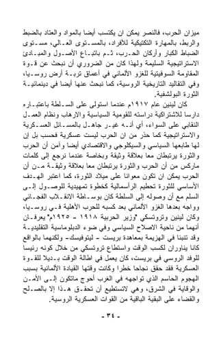 ‫ﻤﻴﺯﺍﻥ ﺍﻟﺤﺭﺏ، ﻓﺎﻟﻨﺼﺭ ﻴﻤﻜﻥ ﺍﻥ ﻴﻜﺘﺴﺏ ﺃﻴﻀﺎ ﺒﺎﻟﻤﻭﺍﺩ ﻭﺍﻟﻌﺘﺎﺩ ﺒﺎﻟﻀﺒﻁ‬
                       ‫ﹰ‬
‫ﻭﺍﻟﺭﺒﻁ، ﺒﺎﻟﻤﻬﺎﺭﺓ ﺍﻟﺘﻜﺘﻴﻜﻴﺔ ﻟﻸﻓﺭﺍﺩ، ﺒﺎﻟﻤﺴـﺘﻭﻯ ﺍﻟﻌـﺎﻟﻲ، ﻤﺴـﺘﻭﻯ‬
‫ﺍﻟﻀﺒﺎﻁ ﺍﻟﻜﺒﺎﺭ ﻭﺃﺭﻜﺎﻥ ﺍﻟﺤـﺭﺏ، ﺜـﻡ ﺒﺎﺘﺒـﺎﻉ ﺍﻷﺼـﻭل ﻭﺍﻟﻤﺒـﺎﺩﺉ‬
‫ﺍﻻﺴﺘﺭﺍﺘﻴﺠﻴﺔ ﺍﻟﺴﻠﻴﻤﺔ ﻭﻟﻬﺫﺍ ﻜﺎﻥ ﻤﻥ ﺍﻟﻀﺭﻭﺭﻱ ﺃﻥ ﻨﺒﺤﺙ ﻋﻥ ﻗـﻭﺓ‬
‫ﺍﻟﻤﻘﺎﻭﻤﺔ ﺍﻟﺴﻭﻓﻴﺘﻴﺔ ﻟﻠﻐﺯﻭ ﺍﻷﻟﻤﺎﻨﻲ ﻓﻲ ﺃﻋﻤﺎﻕ ﺘﺭﺒـﺔ ﺃﺭﺽ ﺭﻭﺴـﻴﺎ،‬
‫ﻭﻓﻲ ﺍﻟﺘﻘﺎﻟﻴﺩ ﺍﻟﺘﺎﺭﻴﺨﻴﺔ ﺍﻟﺭﻭﺴﻴﺔ، ﻜﻤﺎ ﻨﺒﺤﺙ ﻋﻨﻬﺎ ﺃﻴﻀﺎ ﻓﻲ ﺩﻴﻨﻤﺎﺌﻴـﺔ‬
              ‫ﹰ‬
                                                ‫ﺍﻟﺜﻭﺭﺓ ﺍﻟﺒﻭﻟﺸﻔﻴﺔ.‬
‫ﻜﺎﻥ ﻟﻴﻨﻴﻥ ﻋﺎﻡ ٧١٩١ﻡ ﻋﻨﺩﻤﺎ ﺍﺴﺘﻭﻟﻰ ﻋﻠﻰ ﺍﻟﺴـﻠﻁﺔ ﺒﺎﻋﺘﺒـﺎﺭﻩ‬
‫ﺩﺍﺭﺴﺎ ﻟﻼﺸﺘﺭﺍﻜﻴﺔ ﺩﺭﺍﺴﺘﻪ ﻟﻠﻘﻭﻤﻴﺔ ﺍﻟﺴﻴﺎﺴﻴﺔ ﻭﺍﻻﺭﻫﺎﺏ ﻭﻨﻅﺎﻡ ﺍﻟﻌﻤـل‬
                                                           ‫ﹰ‬
‫ﺍﻟﻨﻘﺎﺒﻲ ﻋﻠﻰ ﺍﻟﺴﻭﺍﺀ، ﺃﻱ ﺃﻨـﻪ ﻏﻴـﺭ ﺠﺎﻫـل ﺒﺎﻟﻤﺴـﺎﺌل ﺍﻟﻌﺴـﻜﺭﻴﺔ‬
‫ﻭﺍﻻﺴﺘﺭﺍﺘﻴﺠﻴﺔ ﻜﻤﺎ ﺤ ﹼﺭ ﻤﻥ ﺍﻥ ﺍﻟﺤﺭﺏ ﻟﻴﺴﺕ ﻋﺴﻜﺭﻴﺔ ﻓﺤﺴﺏ ﺒل ﺇﻥ‬
                                            ‫ﺫ‬
‫ﻟﻬﺎ ﻁﺎﺒﻌﻬﺎ ﺍﻟﺴﻴﺎﺴﻲ ﻭﺍﻟﺴﻴﻜﻠﻭﺠﻲ ﻭﺍﻻﻗﺘﺼﺎﺩﻱ ﺃﻴﻀﺎ ﻭﺁﻤﻥ ﺃﻥ ﺍﻟﺤﺭﺏ‬
                ‫ﹰ‬
‫ﻭﺍﻟﺜﻭﺭﺓ ﻴﺭﺘﺒﻁﺎﻥ ﻤﻌﺎ ﺒﻌﻼﻗﺔ ﻭﺜﻴﻘﺔ ﻭﺒﺨﺎﺼﺔ ﻋﻨﺩﻤﺎ ﻨﺭﺠﻊ ﺇﻟﻰ ﻜﻠﻤﺎﺕ‬
                                             ‫ﹰ‬
‫ﻤﺎﺭﻜﺱ ﻤﻥ ﺃﻥ ﺍﻟﺤﺭﺏ ﻭﺍﻟﺜﻭﺭﺓ ﻴﺭﺘﺒﻁﺎﻥ ﻤﻌﺎ ﺒﻌﻼﻗﺔ ﻭﺜﻴﻘـﺔ ﻤـﻥ ﺃﻥ‬
                         ‫ﹰ‬
‫ﺍﻟﺤﺭﺏ ﻴﻤﻜﻥ ﺍﻥ ﺘﻜﻭﻥ ﻤﻌﻭﺍﻨﺎ ﻋﻠﻰ ﻤﻴﻼﺩ ﺍﻟﺜﻭﺭﺓ، ﻜﻤﺎ ﺍﻋﺘﺒﺭ ﺍﻟﻬـﺩﻑ‬
                                    ‫ﹰ‬
‫ﺍﻷﺴﺎﺴﻲ ﻟﻠﺜﻭﺭﺓ ﺘﺤﻁﻴﻡ ﺍﻟﺭﺃﺴﻤﺎﻟﻴﺔ ﻜﺨﻁﻭﺓ ﺘﻤﻬﻴﺩﻴﺔ ﻟﻠﻭﺼـﻭل ﺇﻟـﻰ‬
‫ﺍﻟﺴﻠﻡ ﻤﻊ ﺃﻥ ﻭﺼﻭﻟﻪ ﺇﻟﻰ ﺍﻟﺴﻠﻁﺔ ﻜﺎﻥ ﺒﻭﺴـﺎﻁﺔ ﺍﻻﻨﻘـﻼﺏ ﺍﻟﻔﺠـﺎﺌﻲ‬
‫ﻭﻭﺍﺠﻪ ﺒﻌﺩﻫﺎ ﺍﻟﻐﺯﻭ ﺍﻷﻟﻤﺎﻨﻲ ﺒﻌﺩ ﻜﺴﺒﻪ ﻟﻠﺤﺭﺏ ﺍﻷﻫﻠﻴﺔ ﻓـﻲ ﺭﻭﺴـﻴﺎ،‬
‫ﻭﻜﺎﻥ ﻟﻴﻨﻴﻥ ﻭﺘﺭﻭﺘﺴﻜﻲ "ﻭﺯﻴﺭ ﺍﻟﺤﺭﺒﻴﺔ ٨١٩١ - ٥٢٩١ﻡ" ﻴﻌﺭﻓـﺎﻥ‬
‫ﺃﻨﻬﻤﺎ ﻤﻥ ﻨﺎﺤﻴﺔ ﺍﻻﺼﻼﺡ ﺍﻟﺴﻴﺎﺴﻲ ﻭﻓﻲ ﻀﻭﺀ ﺍﻟﺩﺒﻠﻭﻤﺎﺴﻴﺔ ﺍﻟﺘﻘﻠﻴﺩﻴـﺔ‬
‫ﻭﻗﺩ ﺘﻨﺒﺌﺎ ﻓﻲ ﺍﻟﻬﺯﻴﻤﺔ ﺒﻤﻌﺎﻫﺩﺓ ﺒﺭﻴﺴﺕ - ﻟﻴﺘﻭﻓﻴﺴﻙ- ﻭﻟﻜﻨﻬﻤﺎ ﺒﺎﻟﻭﺍﻗﻊ‬
‫ﻜﺎﻨﺎ ﻴﻨﺎﻭﺭﺍﻥ ﻟﻜﺴﺏ ﺍﻟﻭﻗﺕ ﻭﺍﺴﺘﻁﺎﻉ ﺘﺭﻭﺘﺴﻜﻲ ﻤﻥ ﺨﻼل ﻜﻭﻨﻪ ﺭﺌﻴﺴﺎ‬
‫ﹰ‬
‫ﻟﻠﻭﻓﺩ ﺍﻟﺭﻭﺴﻲ ﻓﻲ ﺒﺭﻴﺴﺕ، ﻜﺎﻥ ﻴﻌﻤل ﻓﻲ ﺍﻁﺎﻟﺔ ﺍﻟﻭﻗﺕ ﺒـﺩﻴﻼ ﻟﻠﻘـﻭﺓ‬
        ‫ﹰ‬
‫ﺍﻟﻌﺴﻜﺭﻴﺔ ﻓﻘﺩ ﺤﻘﻕ ﻨﺠﺎﺤﺎ ﺨﻁﺭﺍ ﻭﻜﺎﻨﺕ ﻭﻗﺘﻬﺎ ﺍﻟﻘﻴﺎﺩﺓ ﺍﻷﻟﻤﺎﻨﻴﺔ ﺒﺴﺒﺏ‬
                                  ‫ﹰ‬    ‫ﹰ‬
‫ﺍﻟﻬﺠﻭﻡ ﺍﻟﺤﺎﺴﻡ ﺍﻟﺫﻱ ﺘﻭﺍﺠﻬﻪ ﻓﻲ ﺍﻟﻐﺭﺏ ﺃﺤﻭﺝ ﻤﺎﺘﻜﻭﻥ ﺇﻟـﻰ ﺍﻷﻤـﻥ‬
‫ﻭﺍﻟﻭﻗﺎﻴﺔ ﻓﻲ ﺍﻟﺸﺭﻕ، ﻭﻫﻲ ﻻﺘﺴﺘﻁﻴﻊ ﺃﻥ ﺘﺤﻘـﻕ ﻫـﺫﺍ ﺇﻻ ﺒﺎﻟﺼـﻠﺢ‬
          ‫ﻭﺍﻟﻘﻀﺎﺀ ﻋﻠﻰ ﺍﻟﺒﻘﻴﺔ ﺍﻟﺒﺎﻗﻴﺔ ﻤﻥ ﺍﻟﻘﻭﺍﺕ ﺍﻟﻌﺴﻜﺭﻴﺔ ﺍﻟﺭﻭﺴﻴﺔ.‬

                             ‫- ٤٣ -‬
 