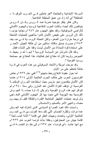 ‫ﺍﻟﺴﺭﻋﺔ ﺍﻻﺒﺘﺩﺍﺌﻴﺔ ﻭﺍﻟﻤﻔﺎﺠﺄﺓ "ﺃﻫﻡ ﻋﺎﻤﻠﻴﻥ ﻓـﻲ ﺍﻟﺤـﺭﺏ ﺍﻟﺒﺭﻗﻴـﺔ -‬
                   ‫ﺍﻟﺨﺎﻁﻔﺔ" ﺃﻱ ﺃﻨﻪ ﺯﺍﺩ ﻤﻥ ﻋﻤﻕ ﺍﻟﻤﻨﻁﻘﺔ ﺍﻟﺩﻓﺎﻋﻴﺔ.‬
‫ﻭﻜﺎﻥ ﻫﺘﻠﺭ ﻴﻔ ﹼﺭ ﺒﺘﻭﺠﻴﻪ ﻀﺭﺒﺔ ﻀﺩ ﺍﻟـﺭﻭﺱ ﻭﻜـﺎﻥ ﺍﻟـﺭﻭﺱ‬
                                               ‫ﻜ‬
‫ﻴﺘﻭﻗﻌﻭﻥ ﺫﻟﻙ ﺃﻴﻀ ﹰ، ﻭﻜﺎﻨﺕ ﺍﻟﺤﺭﺏ ﺍﻟﺩﻓﺎﻋﻴﺔ ﻟﺭﻭﺴﻴﺎ ﻭﺍﻟﻬﺠﻭﻡ ﺍﻷﻟﻤﺎﻨﻲ‬
                                                ‫ﺎ‬
‫ﻟﻸﺭﺍﻀﻲ ﺍﻟﺴﻭﻓﻴﺎﺘﻴﺔ، ﻭﻟﻘﺩ ﺤﻘﻕ ﺍﻟﻬﺠﻭﻡ ﻋﺎﻡ ٢٤٩١ﻡ ﻨﺠﺎﺤﺎ ﺠﺯﺌﻴـﺎ‬
‫ﹰ‬       ‫ﹰ‬
‫ﺫﻟﻙ ﻷﻥ ﺍﻟﺭﻭﺱ ﻋﻠﻰ ﻨﻘﻴﺽ ﺍﻷﻟﻤﺎﻥ ﻜﺎﻨﻭﺍ ﻤﺘﺄﻫﺒﻴﻥ ﻟﻠﻌﻤﻠﻴﺎﺕ ﺍﻟﻨﺸﻁﺔ‬
‫ﻓﻲ ﺩﺭﺠﺔ ﺤﺭﺍﺭﺓ ﺩﻭﻥ ﺍﻟﺼﻔﺭ، ﻭﻟﻜﻥ ﺍﻟﺤﻤﻠﺔ ﺍﻟﺭﻭﺴـﻴﺔ ﻓـﻲ ﺼـﻴﻑ‬
‫٣٤٩١ﻡ ﺼﻭﺭﺕ ﺼﺩﻕ ﻤﺎﻗﺎﻟﻪ ﺴﺘﺎﻟﻴﻥ ﻤﻥ ﺃﻥ ﻁﺎﻗﺔ ﺍﻟﺠﻴﺵ ﺍﻷﺤﻤـﺭ‬
   ‫ﻋﻠﻰ ﺍﺴﺘﻌﺎﺩﺓ ﻗﻭﺓ ﺍﻟﻤﺒﺎﺩﺃﺓ ﻤﻥ ﺍﻷﻟﻤﺎﻥ ﻟﻴﺴﺕ ﻭﻗﻔﺎ ﻋﻠﻰ ﺍﻟﺸﺘﺎﺀ ﻓﻘﻁ.‬
                   ‫ﹰ‬
‫ﻭﻟﻘﺩ ﻗﺎل ﺘﺸﺭﺸل ﻋﻥ ﺍﻟﺴﻴﺎﺴﺔ ﺍﻟﺭﻭﺴﻴﺔ " ﺇﻨﻬـﺎ ﻟﻐـﺯ ﻴﺤﻴﻁـﻪ‬
‫ﺍﻟﻐﻤﻭﺽ ﻭﻟﺭﺒﻤﺎ ﻜﺎﻥ ﻟﻪ ﻤﻔﺘﺎﺡ ﻟﺤل ﻓﻌﺎﻟﻴﺘﻪ، ﻫﺫﺍ ﺍﻟﻤﻔﺘﺎﺡ ﻫﻭ ﻤﺼﻠﺤﺔ‬
                                                  ‫ﺭﻭﺴﻴﺎ ﺍﻟﻘﻭﻤﻴﺔ ".‬
‫ﻭﻗﺩ ﺨﺭﺠﺕ ﺍﻤﺭﻴﻜﺎ ﻭﺍﻻﺘﺤﺎﺩ ﺍﻟﺴﻭﻓﻴﺎﺘﻲ ﻤﻥ ﻫﺫﻩ ﺍﻟﺤﺭﺏ ﻓﻲ ﻗـﻭﺓ‬
                                      ‫ﻫﺎﺌﻠﺔ ﺘﺘﻌﺎﻅﻡ ﻋﻠﻰ ﻤﺭ ﺍﻷﻴﺎﻡ.‬
                                             ‫‪‬‬
                        ‫)٣١(‬
‫ﺃﻤﺎ ﺤﻭل ﻋﻘﻴﺩﺓ ﺍﻟﺩﻓﺎﻉ ﻭﺨﻁ ﻤﺎﺠﻴﻨﻭ ﻓﻔﻲ ﻋﺎﻡ ٩٣٩١ﻡ ﺨﺎﺽ‬
‫ﺍﻟﻔﺭﻨﺴﻴﻭﻥ ﺍﻟﺤﺭﺏ ﻋﻠﻰ ﺨﻼﻑ ﺍﻟﺤﺭﺏ ﺍﻟﻌﺎﻟﻤﻴﺔ ﺍﻷﻭﻟﻰ ٤١٩١ﻡ ﻋﻨﺩﻤﺎ‬
‫ﻜﺎﻥ ﺍﻷﻟﻤﺎﻥ ﻴﺘﻘﺩﻤﻭﻥ ﻨﺤﻭ ﺒﺎﺭﻴﺱ ﺤﻴﺙ ﺍﺴﺘﻁﺎﻋﺕ ﺍﻟﻨﻴـﺭﺍﻥ ﺍﻟﻭﻁﻨﻴـﺔ‬
‫ﺍﻟﻔﺭﻨﺴﻴﺔ ﺍﻥ ﺘﻭﻗﻑ ﺍﻟﻐﺯﺍﺓ ﺍﻷﻟﻤﺎﻥ ﻋﻨﺩ ﺍﻟﻤﺎﺭﻥ. ﻭﻓﻲ ﺴﻨﺔ ٠٤٩١ﻡ ﻟﻡ‬
‫ﺘﺘﻭﺍﻓﺭ ﻟﻬﻡ ﻫﺫﻩ ﺍﻟﺭﻭﺡ ﺍﻟﻘﻭﻤﻴﺔ ﻭﻟﻡ ﻴﻜﻥ ﺇﺜـﺎﺭﺓ ﺤﻤﺎﺴـﺔ ﺍﻟﺠﻴـﻭﺵ‬
‫ﺍﻟﻔﺭﻨﺴﻴﺔ ﺒﻌﺩ ﺍﻟﻬﺯﻴﻤﺔ ﺍﻟﺘﻲ ‪‬ﻨﻴﺕ ﺒﻬﺎ ﺇﺜﺭ ﺍﻟﻬﺠﻭﻡ ﺍﻷﻟﻤﺎﻨﻲ ﺍﻟﻤﻔـﺎﺠﺊ‬
                                     ‫ﻤ‬
‫ﻭﻟﻡ ﺘﻭﺠﺩ ﻋﻤﻠﻴﺎﺕ ﺍﻟﺘﻘﻬﻘﺭ ﺍﻟﻤﺘﺘﺎﺒﻌﺔ ﺍﻟﻘﺩﺭﺓ ﻭﺍﻟﻁﺎﻗﺔ ﻟﻠﻘﻴـﺎﻡ ﺒﻬﺠـﻭﻡ‬
                          ‫ﻤﻀﺎﺩ، ﻭﺍﻨﺘﻬﻰ ﺍﻷﻤﺭ ﺒﺎﻟﺘﺴﻠﻴﻡ ﻭﺍﻻﺴﺘﺴﻼﻡ.‬
‫ﻭﺃﺴﺒﺎﺏ ﺫﻟﻙ ﺘﻌﻭﺩ ﻟﻠﺼﺭﺍﻉ ﺍﻟﺴﻴﺎﺴﻲ ﺍﻟﺫﻱ ﺍﺸﺘﺭﻙ ﻓﻴﻪ ﺍﻟﺠـﻴﺵ‬
‫ﻋﺩﺓ ﻤﺭﺍﺕ، ﻭﻟﻜﺜﺭﺓ ﺍﻟﺨﺴﺎﺌﺭ ﺍﻟﺘﻲ ﺘﻜﺒـﺩﻫﺎ ﺍﻟﻔﺭﻨﺴـﻴﻥ ﻓـﻲ ﺍﻟﺤـﺭﺏ‬
‫ﺍﻟﻌﺎﻟﻤﻴﺔ ﺍﻷﻭﻟﻰ، ﻭﺘﻌﺩﺩﺕ ﻭﺠﻬﺎﺕ ﺍﻟﻨﻅﺭ ﻓﻲ ﺇﻗﺎﻤﺔ " ﺍﻷﻤﺔ ﺍﻟﻤﺴـﻠﺤﺔ "‬
‫ﺍﻗﺎﻤﺔ ﺠﻴﺵ ﻤﻥ ﺍﻟﻤﺤﺘﺭﻓﻴﻥ، ﻭﻫﻜﺫﺍ ﺒﺩﺃﺕ ﻓﺭﻨﺴﺎ ﺍﻟﺤﺭﺏ ﻋﺎﻡ ٩٣٩١ﻡ‬
‫ﻤﻊ ﺍﻨﻬﺎ ﻋﺎﺩﺕ -ﺃﻱ ﻓﺭﻨﺴﺎ- ﻋﺎﻡ ٥٣٩١ﻡ ﺇﻟﻰ ﻨﻅـﺎﻡ ﺍﻟﺨﺩﻤـﺔ ﻓـﻲ‬

                             ‫- ٧٣ -‬
 