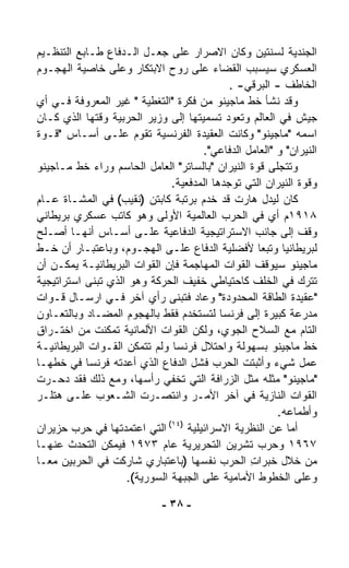 ‫ﺍﻟﺠﻨﺩﻴﺔ ﻟﺴﻨﺘﻴﻥ ﻭﻜﺎﻥ ﺍﻻﺼﺭﺍﺭ ﻋﻠﻰ ﺠﻌـل ﺍﻟـﺩﻓﺎﻉ ﻁـﺎﺒﻊ ﺍﻟﺘﻨﻅـﻴﻡ‬
‫ﺍﻟﻌﺴﻜﺭﻱ ﺴﻴﺴﺒﺏ ﺍﻟﻘﻀﺎﺀ ﻋﻠﻰ ﺭﻭﺡ ﺍﻻﺒﺘﻜﺎﺭ ﻭﻋﻠﻰ ﺨﺎﺼﻴﺔ ﺍﻟﻬﺠـﻭﻡ‬
                                             ‫ﺍﻟﺨﺎﻁﻑ - ﺍﻟﺒﺭﻗﻲ- .‬
‫ﻭﻗﺩ ﻨﺸﺄ ﺨﻁ ﻤﺎﺠﻴﻨﻭ ﻤﻥ ﻓﻜﺭﺓ "ﺍﻟﺘﻐﻁﻴﺔ " ﻏﻴﺭ ﺍﻟﻤﻌﺭﻭﻓﺔ ﻓـﻲ ﺃﻱ‬
‫ﺠﻴﺵ ﻓﻲ ﺍﻟﻌﺎﻟﻡ ﻭﺘﻌﻭﺩ ﺘﺴﻤﻴﺘﻬﺎ ﺇﻟﻰ ﻭﺯﻴﺭ ﺍﻟﺤﺭﺒﻴﺔ ﻭﻗﺘﻬﺎ ﺍﻟﺫﻱ ﻜـﺎﻥ‬
‫ﺍﺴﻤﻪ "ﻤﺎﺠﻴﻨﻭ" ﻭﻜﺎﻨﺕ ﺍﻟﻌﻘﻴﺩﺓ ﺍﻟﻔﺭﻨﺴﻴﺔ ﺘﻘﻭﻡ ﻋﻠـﻰ ﺃﺴـﺎﺱ "ﻗـﻭﺓ‬
                                       ‫ﺍﻟﻨﻴﺭﺍﻥ" ﻭ "ﺍﻟﻌﺎﻤل ﺍﻟﺩﻓﺎﻋﻲ".‬
‫ﻭﺘﺘﺠﹼﻰ ﻗﻭﺓ ﺍﻟﻨﻴﺭﺍﻥ "ﺒﺎﻟﺴﺎﺘﺭ" ﺍﻟﻌﺎﻤل ﺍﻟﺤﺎﺴﻡ ﻭﺭﺍﺀ ﺨﻁ ﻤـﺎﺠﻴﻨﻭ‬
                                                         ‫ﻠ‬
                               ‫ﻭﻗﻭﺓ ﺍﻟﻨﻴﺭﺍﻥ ﺍﻟﺘﻲ ﺘﻭﺠﺩﻫﺎ ﺍﻟﻤﺩﻓﻌﻴﺔ.‬
‫ﻜﺎﻥ ﻟﻴﺩل ﻫﺎﺭﺕ ﻗﺩ ﺨﺩﻡ ﺒﺭﺘﺒﺔ ﻜﺎﺒﺘﻥ )ﻨﻘﻴﺏ( ﻓﻲ ﺍﻟﻤﺸـﺎﺓ ﻋـﺎﻡ‬
‫٨١٩١ﻡ ﺃﻱ ﻓﻲ ﺍﻟﺤﺭﺏ ﺍﻟﻌﺎﻟﻤﻴﺔ ﺍﻷﻭﻟﻰ ﻭﻫﻭ ﻜﺎﺘﺏ ﻋﺴﻜﺭﻱ ﺒﺭﻴﻁﺎﻨﻲ‬
‫ﻭﻗﻑ ﺇﻟﻰ ﺠﺎﻨﺏ ﺍﻻﺴﺘﺭﺍﺘﻴﺠﻴﺔ ﺍﻟﺩﻓﺎﻋﻴﺔ ﻋﻠـﻰ ﺃﺴـﺎﺱ ﺃﻨﻬـﺎ ﺃﺼـﻠﺢ‬
‫ﻟﺒﺭﻴﻁﺎﻨﻴﺎ ﻭﺘﺒﻌﺎ ﻷﻓﻀﻠﻴﺔ ﺍﻟﺩﻓﺎﻉ ﻋﻠـﻰ ﺍﻟﻬﺠـﻭﻡ، ﻭﺒﺎﻋﺘﺒـﺎﺭ ﺃﻥ ﺨـﻁ‬
                                                    ‫ﹰ‬
‫ﻤﺎﺠﻴﻨﻭ ﺴﻴﻭﻗﻑ ﺍﻟﻘﻭﺍﺕ ﺍﻟﻤﻬﺎﺠﻤﺔ ﻓﺈﻥ ﺍﻟﻘﻭﺍﺕ ﺍﻟﺒﺭﻴﻁﺎﻨﻴـﺔ ﻴﻤﻜـﻥ ﺃﻥ‬
‫ﺘﺘﺭﻙ ﻓﻲ ﺍﻟﺨﻠﻑ ﻜﺎﺤﺘﻴﺎﻁﻲ ﺨﻔﻴﻑ ﺍﻟﺤﺭﻜﺔ ﻭﻫﻭ ﺍﻟﺫﻱ ﺘﺒ ﹼﻰ ﺍﺴﺘﺭﺍﺘﻴﺠﻴﺔ‬
            ‫ﻨ‬
‫"ﻋﻘﻴﺩﺓ ﺍﻟﻁﺎﻗﺔ ﺍﻟﻤﺤﺩﻭﺩﺓ" ﻭﻋﺎﺩ ﻓﺘﺒ ﹼﻰ ﺭﺃﻱ ﺁﺨﺭ ﻓـﻲ ﺍﺭﺴـﺎل ﻗـﻭﺍﺕ‬
                                ‫ﻨ‬
‫ﻤﺩﺭﻋﺔ ﻜﺒﻴﺭﺓ ﺇﻟﻰ ﻓﺭﻨﺴﺎ ﻟﺘﺴﺘﺨﺩﻡ ﻓﻘﻁ ﺒﺎﻟﻬﺠﻭﻡ ﺍﻟﻤﻀـﺎﺩ ﻭﺒﺎﻟﺘﻌـﺎﻭﻥ‬
‫ﺍﻟﺘﺎﻡ ﻤﻊ ﺍﻟﺴﻼﺡ ﺍﻟﺠﻭﻱ، ﻭﻟﻜﻥ ﺍﻟﻘﻭﺍﺕ ﺍﻷﻟﻤﺎﻨﻴﺔ ﺘﻤﻜﻨﺕ ﻤﻥ ﺍﺨﺘـﺭﺍﻕ‬
‫ﺨﻁ ﻤﺎﺠﻴﻨﻭ ﺒﺴﻬﻭﻟﺔ ﻭﺍﺤﺘﻼل ﻓﺭﻨﺴﺎ ﻭﻟﻡ ﺘﺘﻤ ﹼﻥ ﺍﻟﻘـﻭﺍﺕ ﺍﻟﺒﺭﻴﻁﺎﻨﻴـﺔ‬
                       ‫ﻜ‬
‫ﻋﻤل ﺸﻲﺀ ﻭﺃﺜﺒﺘﺕ ﺍﻟﺤﺭﺏ ﻓﺸل ﺍﻟﺩﻓﺎﻉ ﺍﻟﺫﻱ ﺃﻋﺩﺘﻪ ﻓﺭﻨﺴﺎ ﻓﻲ ﺨﻁﻬـﺎ‬
‫"ﻤﺎﺠﻴﻨﻭ" ﻤﺜﻠﻪ ﻤﺜل ﺍﻟﺯﺭﺍﻓﺔ ﺍﻟﺘﻲ ﺘﺨﻔﻲ ﺭﺃﺴﻬﺎ، ﻭﻤﻊ ﺫﻟﻙ ﻓﻘﺩ ﺩﺤـﺭﺕ‬
‫ﺍﻟﻘﻭﺍﺕ ﺍﻟﻨﺎﺯﻴﺔ ﻓﻲ ﺁﺨﺭ ﺍﻷﻤـﺭ ﻭﺍﻨﺘﺼـﺭﺕ ﺍﻟﺸـﻌﻭﺏ ﻋﻠـﻰ ﻫﺘﻠـﺭ‬
                                                          ‫ﻭﺃﻁﻤﺎﻋﻪ.‬
                              ‫)٤١(‬
‫ﺍﻟﺘﻲ ﺍﻋﺘﻤﺩﺘﻬﺎ ﻓﻲ ﺤﺭﺏ ﺤﺯﻴﺭﺍﻥ‬        ‫ﺃﻤﺎ ﻋﻥ ﺍﻟﻨﻅﺭﻴﺔ ﺍﻻﺴﺭﺍﺌﻴﻠﻴﺔ‬
‫٧٦٩١ ﻭﺤﺭﺏ ﺘﺸﺭﻴﻥ ﺍﻟﺘﺤﺭﻴﺭﻴﺔ ﻋﺎﻡ ٣٧٩١ ﻓﻴﻤﻜﻥ ﺍﻟﺘﺤﺩﺙ ﻋﻨﻬـﺎ‬
‫ﻤﻥ ﺨﻼل ﺨﺒﺭﺍﺕ ﺍﻟﺤﺭﺏ ﻨﻔﺴﻬﺎ )ﺒﺎﻋﺘﺒﺎﺭﻱ ﺸﺎﺭﻜﺕ ﻓﻲ ﺍﻟﺤﺭﺒﻴﻥ ﻤﻌـﺎ‬
‫ﹰ‬                                                 ‫ِ‬
                     ‫ﻭﻋﻠﻰ ﺍﻟﺨﻁﻭﻁ ﺍﻷﻤﺎﻤﻴﺔ ﻋﻠﻰ ﺍﻟﺠﺒﻬﺔ ﺍﻟﺴﻭﺭﻴﺔ(.‬

                              ‫- ٨٣ -‬
 