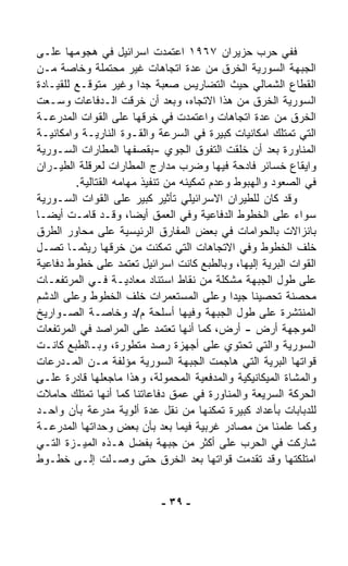 ‫ﻓﻔﻲ ﺤﺭﺏ ﺤﺯﻴﺭﺍﻥ ٧٦٩١ ﺍﻋﺘﻤﺩﺕ ﺍﺴﺭﺍﺌﻴل ﻓﻲ ﻫﺠﻭﻤﻬﺎ ﻋﻠـﻰ‬
‫ﺍﻟﺠﺒﻬﺔ ﺍﻟﺴﻭﺭﻴﺔ ﺍﻟﺨﺭﻕ ﻤﻥ ﻋﺩﺓ ﺍﺘﺠﺎﻫﺎﺕ ﻏﻴﺭ ﻤﺤﺘﻤﻠﺔ ﻭﺨﺎﺼﺔ ﻤـﻥ‬
‫ﺍﻟﻘﻁﺎﻉ ﺍﻟﺸﻤﺎﻟﻲ ﺤﻴﺙ ﺍﻟﺘﻀﺎﺭﻴﺱ ﺼﻌﺒﺔ ﺠﺩﺍ ﻭﻏﻴﺭ ﻤﺘﻭﻗـﻊ ﻟﻠﻘﻴـﺎﺩﺓ‬
                         ‫ﹰ‬
‫ﺍﻟﺴﻭﺭﻴﺔ ﺍﻟﺨﺭﻕ ﻤﻥ ﻫﺫﺍ ﺍﻻﺘﺠﺎﻩ، ﻭﺒﻌﺩ ﺃﻥ ﺨﺭﻗﺕ ﺍﻟـﺩﻓﺎﻋﺎﺕ ﻭ ‪‬ـﻌﺕ‬
     ‫ﺴ‬
‫ﺍﻟﺨﺭﻕ ﻤﻥ ﻋﺩﺓ ﺍﺘﺠﺎﻫﺎﺕ ﻭﺍﻋﺘﻤﺩﺕ ﻓﻲ ﺨﺭﻗﻬﺎ ﻋﻠﻰ ﺍﻟﻘﻭﺍﺕ ﺍﻟﻤﺩﺭﻋـﺔ‬
‫ﺍﻟﺘﻲ ﺘﻤﺘﻠﻙ ﺍﻤﻜﺎﻨﻴﺎﺕ ﻜﺒﻴﺭﺓ ﻓﻲ ﺍﻟﺴﺭﻋﺔ ﻭﺍﻟﻘـﻭﺓ ﺍﻟﻨﺎﺭﻴـﺔ ﻭﺍﻤﻜﺎﻨﻴـﺔ‬
‫ﺍﻟﻤﻨﺎﻭﺭﺓ ﺒﻌﺩ ﺃﻥ ﺨﻠﻘﺕ ﺍﻟﺘﻔﻭﻕ ﺍﻟﺠﻭﻱ -ﺒﻘﺼﻔﻬﺎ ﺍﻟﻤﻁﺎﺭﺍﺕ ﺍﻟﺴـﻭﺭﻴﺔ‬
‫ﻭﺍﻴﻘﺎﻉ ﺨﺴﺎﺌﺭ ﻓﺎﺩﺤﺔ ﻓﻴﻬﺎ ﻭﻀﺭﺏ ﻤﺩﺍﺭﺝ ﺍﻟﻤﻁﺎﺭﺍﺕ ﻟﻌﺭﻗﻠﺔ ﺍﻟﻁﻴـﺭﺍﻥ‬
         ‫ﻓﻲ ﺍﻟﺼﻌﻭﺩ ﻭﺍﻟﻬﺒﻭﻁ ﻭﻋﺩﻡ ﺘﻤﻜﻴﻨﻪ ﻤﻥ ﺘﻨﻔﻴﺫ ﻤﻬﺎﻤﻪ ﺍﻟﻘﺘﺎﻟﻴﺔ.‬
‫ﻭﻗﺩ ﻜﺎﻥ ﻟﻠﻁﻴﺭﺍﻥ ﺍﻻﺴﺭﺍﺌﻴﻠﻲ ﺘﺄﺜﻴﺭ ﻜﺒﻴﺭ ﻋﻠﻰ ﺍﻟﻘﻭﺍﺕ ﺍﻟﺴـﻭﺭﻴﺔ‬
                         ‫‪ ‬‬
‫ﺴﻭﺍﺀ ﻋﻠﻰ ﺍﻟﺨﻁﻭﻁ ﺍﻟﺩﻓﺎﻋﻴﺔ ﻭﻓﻲ ﺍﻟﻌﻤﻕ ﺃﻴﻀ ﹰ، ﻭﻗـﺩ ﻗﺎﻤـﺕ ﺃﻴﻀـﺎ‬
‫ﹰ‬                      ‫ﺎ‬                                  ‫‪‬‬
‫ﺒﺎﻨﺯﺍﻻﺕ ﺒﺎﻟﺤﻭﺍﻤﺎﺕ ﻓﻲ ﺒﻌﺽ ﺍﻟﻤﻔﺎﺭﻕ ﺍﻟﺭﺌﻴﺴﻴﺔ ﻋﻠﻰ ﻤﺤﺎﻭﺭ ﺍﻟﻁﺭﻕ‬
‫ﺨﻠﻑ ﺍﻟﺨﻁﻭﻁ ﻭﻓﻲ ﺍﻻﺘﺠﺎﻫﺎﺕ ﺍﻟﺘﻲ ﺘﻤﻜﻨﺕ ﻤﻥ ﺨﺭﻗﻬﺎ ﺭﻴﺜﻤـﺎ ﺘﺼـل‬
‫ﺍﻟﻘﻭﺍﺕ ﺍﻟﺒﺭﻴﺔ ﺇﻟﻴﻬﺎ، ﻭﺒﺎﻟﻁﺒﻊ ﻜﺎﻨﺕ ﺍﺴﺭﺍﺌﻴل ﺘﻌﺘﻤﺩ ﻋﻠﻰ ﺨﻁﻭﻁ ﺩﻓﺎﻋﻴﺔ‬
‫ﻋﻠﻰ ﻁﻭل ﺍﻟﺠﺒﻬﺔ ﻤﺸﻜﻠﺔ ﻤﻥ ﻨﻘﺎﻁ ﺍﺴﺘﻨﺎﺩ ﻤﻌﺎﺩﻴـﺔ ﻓـﻲ ﺍﻟﻤﺭﺘﻔﻌـﺎﺕ‬
‫ﻤﺤﺼﻨﺔ ﺘﺤﺼﻴﻨﺎ ﺠﻴﺩﺍ ﻭﻋﻠﻰ ﺍﻟﻤﺴﺘﻌﻤﺭﺍﺕ ﺨﻠﻑ ﺍﻟﺨﻁﻭﻁ ﻭﻋﻠﻰ ﺍﻟﺩﺸﻡ‬
                                             ‫ﹰ‬   ‫ﹰ‬
‫ﺍﻟﻤﻨﺘﺸﺭﺓ ﻋﻠﻰ ﻁﻭل ﺍﻟﺠﺒﻬﺔ ﻭﻓﻴﻬﺎ ﺃﺴﻠﺤﺔ ﻡ/ﺩ ﻭﺨﺎﺼـﺔ ﺍﻟﺼـﻭﺍﺭﻴﺦ‬
‫ﺍﻟﻤﻭﺠﻬﺔ ﺃﺭﺽ - ﺃﺭﺽ، ﻜﻤﺎ ﺃﻨﻬﺎ ﺘﻌﺘﻤﺩ ﻋﻠﻰ ﺍﻟﻤﺭﺍﺼﺩ ﻓﻲ ﺍﻟﻤﺭﺘﻔﻌﺎﺕ‬
‫ﺍﻟﺴﻭﺭﻴﺔ ﻭﺍﻟﺘﻲ ﺘﺤﺘﻭﻱ ﻋﻠﻰ ﺃﺠﻬﺯﺓ ﺭﺼﺩ ﻤﺘﻁﻭﺭﺓ، ﻭﺒـﺎﻟﻁﺒﻊ ﻜﺎﻨـﺕ‬
‫ﻗﻭﺍﺘﻬﺎ ﺍﻟﺒﺭﻴﺔ ﺍﻟﺘﻲ ﻫﺎﺠﻤﺕ ﺍﻟﺠﺒﻬﺔ ﺍﻟﺴﻭﺭﻴﺔ ﻤﺅﻟﻔﺔ ﻤـﻥ ﺍﻟﻤـﺩﺭﻋﺎﺕ‬
‫ﻭﺍﻟﻤﺸﺎﺓ ﺍﻟﻤﻴﻜﺎﻨﻴﻜﻴﺔ ﻭﺍﻟﻤﺩﻓﻌﻴﺔ ﺍﻟﻤﺤﻤﻭﻟﺔ، ﻭﻫﺫﺍ ﻤﺎﺠﻌﻠﻬﺎ ﻗﺎﺩﺭﺓ ﻋﻠـﻰ‬
‫ﺍﻟﺤﺭﻜﺔ ﺍﻟﺴﺭﻴﻌﺔ ﻭﺍﻟﻤﻨﺎﻭﺭﺓ ﻓﻲ ﻋﻤﻕ ﺩﻓﺎﻋﺎﺘﻨﺎ ﻜﻤﺎ ﺃﻨﻬﺎ ﺘﻤﺘﻠﻙ ﺤﺎﻤﻼﺕ‬
‫ﻟﻠﺩﺒﺎﺒﺎﺕ ﺒﺄﻋﺩﺍﺩ ﻜﺒﻴﺭﺓ ﺘﻤﻜﻨﻬﺎ ﻤﻥ ﻨﻘل ﻋﺩﺓ ﺃﻟﻭﻴﺔ ﻤﺩﺭﻋﺔ ﺒﺂﻥ ﻭﺍﺤـﺩ‬
‫ﻭﻜﻤﺎ ﻋﻠﻤﻨﺎ ﻤﻥ ﻤﺼﺎﺩﺭ ﻏﺭﺒﻴﺔ ﻓﻴﻤﺎ ﺒﻌﺩ ﺒﺄﻥ ﺒﻌﺽ ﻭﺤﺩﺍﺘﻬﺎ ﺍﻟﻤﺩﺭﻋـﺔ‬
‫ﺸﺎﺭﻜﺕ ﻓﻲ ﺍﻟﺤﺭﺏ ﻋﻠﻰ ﺃﻜﺜﺭ ﻤﻥ ﺠﺒﻬﺔ ﺒﻔﻀل ﻫـﺫﻩ ﺍﻟﻤﻴـﺯﺓ ﺍﻟﺘـﻲ‬
‫ﺍﻤﺘﻠﻜﺘﻬﺎ ﻭﻗﺩ ﺘﻘﺩﻤﺕ ﻗﻭﺍﺘﻬﺎ ﺒﻌﺩ ﺍﻟﺨﺭﻕ ﺤﺘﻰ ﻭﺼـﻠﺕ ﺇﻟـﻰ ﺨﻁـﻭﻁ‬


                            ‫- ٩٣ -‬
 