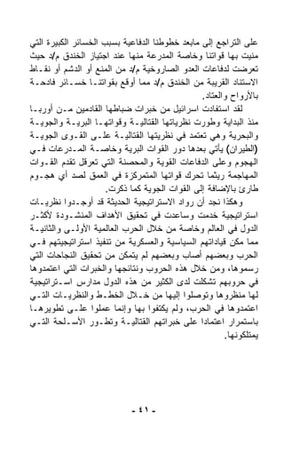 ‫ﻋﻠﻰ ﺍﻟﺘﺭﺍﺠﻊ ﺇﻟﻰ ﻤﺎﺒﻌﺩ ﺨﻁﻭﻁﻨﺎ ﺍﻟﺩﻓﺎﻋﻴﺔ ﺒﺴﺒﺏ ﺍﻟﺨﺴﺎﺌﺭ ﺍﻟﻜﺒﻴﺭﺓ ﺍﻟﺘﻲ‬
‫‪‬ﻨﻴﺕ ﺒﻬﺎ ﻗﻭﺍﺘﻨﺎ ﻭﺨﺎﺼﺔ ﺍﻟﻤﺩﺭﻋﺔ ﻤﻨﻬﺎ ﻋﻨﺩ ﺍﺠﺘﻴﺎﺯ ﺍﻟﺨﻨﺩﻕ ﻡ/ﺩ ﺤﻴﺙ‬    ‫ﻤ‬
‫ﺘﻌ ‪‬ﻀﺕ ﻟﺩﻓﺎﻋﺎﺕ ﺍﻟﻌﺩﻭ ﺍﻟﺼﺎﺭﻭﺨﻴﺔ ﻡ/ﺩ ﻤﻥ ﺍﻟﻤﻨﻊ ﺃﻭ ﺍﻟﺩﺸﻡ ﺃﻭ ﻨﻘـﺎﻁ‬ ‫ﺭ‬
‫ﺍﻻﺴﺘﻨﺎﺩ ﺍﻟﻘﺭﻴﺒﺔ ﻤﻥ ﺍﻟﺨﻨﺩﻕ ﻡ/ﺩ ﻤﻤﺎ ﺃﻭﻗﻊ ﺒﻘﻭﺍﺘﻨـﺎ ﺨﺴـﺎﺌﺭ ﻓﺎﺩﺤـﺔ‬
                                                ‫ﺒﺎﻷﺭﻭﺍﺡ ﻭﺍﻟﻌﺘﺎﺩ.‬
‫ﻟﻘﺩ ﺍﺴﺘﻔﺎﺩﺕ ﺍﺴﺭﺍﺌﻴل ﻤﻥ ﺨﺒﺭﺍﺕ ﻀﺒﺎﻁﻬﺎ ﺍﻟﻘﺎﺩﻤﻴﻥ ﻤـﻥ ﺃﻭﺭﺒـﺎ‬
‫ﻤﻨﺫ ﺍﻟﺒﺩﺍﻴﺔ ﻭﻁ ‪‬ﺭﺕ ﻨﻅﺭﻴﺎﺘﻬﺎ ﺍﻟﻘﺘﺎﻟﻴـﺔ ﻭﻗﻭﺍﺘﻬـﺎ ﺍﻟﺒﺭﻴـﺔ ﻭﺍﻟﺠﻭﻴـﺔ‬
                                                  ‫ﻭ‬
‫ﻭﺍﻟﺒﺤﺭﻴﺔ ﻭﻫﻲ ﺘﻌﺘﻤﺩ ﻓﻲ ﻨﻅﺭﻴﺘﻬﺎ ﺍﻟﻘﺘﺎﻟﻴـﺔ ﻋﻠـﻰ ﺍﻟﻘـﻭﻯ ﺍﻟﺠﻭﻴـﺔ‬
‫)ﺍﻟﻁﻴﺭﺍﻥ( ﻴﺄﺘﻲ ﺒﻌﺩﻫﺎ ﺩﻭﺭ ﺍﻟﻘﻭﺍﺕ ﺍﻟﺒﺭﻴﺔ ﻭﺨﺎﺼـﺔ ﺍﻟﻤـﺩﺭﻋﺎﺕ ﻓـﻲ‬
‫ﺍﻟﻬﺠﻭﻡ ﻭﻋﻠﻰ ﺍﻟﺩﻓﺎﻋﺎﺕ ﺍﻟﻘﻭﻴﺔ ﻭﺍﻟﻤﺤﺼﻨﺔ ﺍﻟﺘﻲ ﺘﻌﺭﻗل ﺘﻘﺩﻡ ﺍﻟﻘـﻭﺍﺕ‬
‫ﺍﻟﻤﻬﺎﺠﻤﺔ ﺭﻴﺜﻤﺎ ﺘﺤﺭﻙ ﻗﻭﺍﺘﻬﺎ ﺍﻟﻤﺘﻤﺭﻜﺯﺓ ﻓﻲ ﺍﻟﻌﻤﻕ ﻟﺼﺩ ﺃﻱ ﻫﺠـﻭﻡ‬
                      ‫ﻁﺎﺭﺉ ﺒﺎﻹﻀﺎﻓﺔ ﺇﻟﻰ ﺍﻟﻘﻭﺍﺕ ﺍﻟﺠﻭﻴﺔ ﻜﻤﺎ ﺫﻜﺭﺕ.‬
‫ﻭﻫﻜﺫﺍ ﻨﺠﺩ ﺃﻥ ﺭ ‪‬ﺍﺩ ﺍﻻﺴﺘﺭﺍﺘﻴﺠﻴﺔ ﺍﻟﺤﺩﻴﺜﺔ ﻗﺩ ﺃﻭﺠـﺩﻭﺍ ﻨﻅﺭﻴـﺎﺕ‬
                                           ‫ﻭ‬
‫ﺍﺴﺘﺭﺍﺘﻴﺠﻴﺔ ﺨﺩﻤﺕ ﻭﺴﺎﻋﺩﺕ ﻓﻲ ﺘﺤﻘﻴﻕ ﺍﻷﻫﺩﺍﻑ ﺍﻟﻤﻨﺸـﻭﺩﺓ ﻷﻜﺜـﺭ‬
‫ﺍﻟﺩﻭل ﻓﻲ ﺍﻟﻌﺎﻟﻡ ﻭﺨﺎﺼﺔ ﻤﻥ ﺨﻼل ﺍﻟﺤﺭﺏ ﺍﻟﻌﺎﻟﻤﻴﺔ ﺍﻷﻭﻟـﻰ ﻭﺍﻟﺜﺎﻨﻴـﺔ‬
‫ﻤﻤﺎ ﻤﻜﻥ ﻗﻴﺎﺩﺍﺘﻬﻡ ﺍﻟﺴﻴﺎﺴﻴﺔ ﻭﺍﻟﻌﺴﻜﺭﻴﺔ ﻤﻥ ﺘﻨﻔﻴﺫ ﺍﺴﺘﺭﺍﺘﻴﺠﻴﺘﻬﻡ ﻓـﻲ‬
‫ﺍﻟﺤﺭﺏ ﻭﺒﻌﻀﻬﻡ ﺃﺼﺎﺏ ﻭﺒﻌﻀﻬﻡ ﻟﻡ ﻴﺘﻤﻜﻥ ﻤﻥ ﺘﺤﻘﻴﻕ ﺍﻟﻨﺠﺎﺤﺎﺕ ﺍﻟﺘﻲ‬
‫ﺭﺴﻤﻭﻫﺎ، ﻭﻤﻥ ﺨﻼل ﻫﺫﻩ ﺍﻟﺤﺭﻭﺏ ﻭﻨﺘﺎﺌﺠﻬﺎ ﻭﺍﻟﺨﺒﺭﺍﺕ ﺍﻟﺘﻲ ﺍﻋﺘﻤﺩﻭﻫﺎ‬
‫ﻓﻲ ﺤﺭﻭﺒﻬﻡ ﺘﺸ ﹼﻠﺕ ﻟﺩﻯ ﺍﻟﻜﺜﻴﺭ ﻤﻥ ﻫﺫﻩ ﺍﻟﺩﻭل ﻤﺩﺍﺭﺱ ﺍﺴـﺘﺭﺍﺘﻴﺠﻴﺔ‬
                                                 ‫ﻜ‬
‫ﻟﻬﺎ ﻤﻨ ﹼﺭﻭﻫﺎ ﻭﺘﻭ ‪‬ﻠﻭﺍ ﺇﻟﻴﻬﺎ ﻤﻥ ﺨـﻼل ﺍﻟﺨﻁـﻁ ﻭﺍﻟﻨﻅﺭﻴـﺎﺕ ﺍﻟﺘـﻲ‬
                                              ‫ﺼ‬           ‫ﻅ‬
‫ﺍﻋﺘﻤﺩﻭﻫﺎ ﻓﻲ ﺍﻟﺤﺭﺏ، ﻭﻟﻡ ﻴﻜﺘﻔﻭﺍ ﺒﻬﺎ ﻭﺇﻨﻤﺎ ﻋﻤﻠﻭﺍ ﻋﻠـﻰ ﺘﻁﻭﻴﺭﻫـﺎ‬
‫ﺒﺎﺴﺘﻤﺭﺍﺭ ﺍﻋﺘﻤﺎﺩﺍ ﻋﻠﻰ ﺨﺒﺭﺍﺘﻬﻡ ﺍﻟﻘﺘﺎﻟﻴـﺔ ﻭﺘﻁـ ‪‬ﺭ ﺍﻷﺴـﻠﺤﺔ ﺍﻟﺘـﻲ‬
                  ‫ﻭ‬                             ‫ﹰ‬
                                                       ‫ﻴﻤﺘﻠﻜﻭﻨﻬﺎ.‬




                             ‫- ١٤ -‬
 