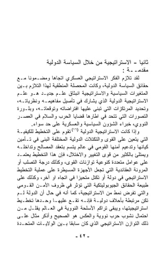 ‫ﺜﺎﻨﻴﺎ - ﺍﻻﺴﺘﺭﺍﺘﻴﺠﻴﺔ ﻤﻥ ﺨﻼل ﺍﻟﺴﻴﺎﺴﺔ ﺍﻟﺩﻭﻟﻴﺔ‬
                                                   ‫ﹰ‬
                                             ‫ﻤﻘﺩﻤــﺔ :‬
‫ﻟﻘﺩ ﺘﻼﺯﻡ ﺍﻟﻔﻜﺭ ﺍﻻﺴﺘﺭﺍﺘﻴﺠﻲ ﺍﻟﻌﺴﻜﺭﻱ ﺍﺘﺠﺎﻫﺎ ﻭﻤﻀـﻤﻭﻨﺎ ﻤـﻊ‬
      ‫ﹰ‬          ‫ﹰ‬
‫ﺤﻘﺎﺌﻕ ﺍﻟﺴﻴﺎﺴﺔ ﺍﻟﺩﻭﻟﻴﺔ، ﻭﻜﺎﻨﺕ ﺍﻟﻤﺤﺼﻠﺔ ﺍﻟﻤﻨﻁﻘﻴﺔ ﻟﻬﺫﺍ ﺍﻟﺘﻼﺯﻡ ﺒـﻴﻥ‬
‫ﺍﻟﻤﺘﻐﻴﺭﺍﺕ ﺍﻟﺴﻴﺎﺴﻴﺔ ﻭﺍﻻﺴﺘﺭﺍﺘﻴﺠﻴﺔ ﺍﻨﺒﺜﺎﻕ ﻋﻠـﻡ ﺠﺩﻴـﺩ ﻫـﻭ ﻋﻠـﻡ‬
‫ﺍﻻﺴﺘﺭﺍﺘﻴﺠﻴﺔ ﺍﻟﺩﻭﻟﻴﺔ ﺍﻟﺫﻱ ﻴﺸﺎﺭﻙ ﻓﻲ ﺘﺄﺼﻴل ﻤﻔﺎﻫﻴﻤـﻪ ﻭﻨﻅﺭﻴﺎﺘـﻪ،‬
‫ﻭﺘﺤﺩﻴﺩ ﺍﻟﻤﺭﺘﻜﺯﺍﺕ ﺍﻟﺘﻲ ﺘﺒﻨﻰ ﻋﻠﻴﻬﺎ ﺍﻓﺘﺭﺍﻀﺎﺘﻪ ﻭﺘﻭﻗﻌﺎﺘـﻪ، ﻭﺒﻠـﻭﺭﺓ‬
‫ﺍﻟﺘﺼﻭﺭﺍﺕ ﺍﻟﺘﻲ ﺘﺘﺤﺩ ﻓﻲ ﺍﻁﺎﺭﻫﺎ ﻗﻀﺎﻴﺎ ﺍﻟﺤﺭﺏ ﻭﺍﻟﺴﻼﻡ ﻓﻲ ﺍﻟﻌﺼـﺭ‬
        ‫ﺍﻟﻨﻭﻭﻱ، ﺨﺒﺭﺍﺀ ﺍﻟﺸﺅﻭﻥ ﺍﻟﺴﻴﺎﺴﻴﺔ ﻭﺍﻟﻌﺴﻜﺭﻴﺔ ﻋﻠﻰ ﺤﺩ ﺴﻭﺍﺀ.‬
‫ﻭﺇﺫﺍ ﻜﺎﻨﺕ ﺍﻻﺴﺘﺭﺍﺘﻴﺠﻴﺔ ﺍﻟﺩﻭﻟﻴﺔ )٦١( ﺘﻘﻭﻡ ﻋﻠﻰ ﺍﻟﺘﺨﻁﻴﻁ ﻟﻠﻜﻴﻔﻴـﺔ‬
‫ﺍﻟﺘﻲ ﻴﺘﻌﻴﻥ ﻋﻠﻰ ﺍﻟﻘﻭﻯ ﻭﺍﻟﺘﻜﺘﻼﺕ ﺍﻟﺩﻭﻟﻴﺔ ﺍﻟﻤﺨﺘﻠﻔﺔ ﺍﻟﺒﻨﻰ ﻓﻲ ﺘـﺄﻤﻴﻥ‬
‫ﻜﻴﺎﻨﻬﺎ ﻭﺘﺩﻋﻴﻡ ﺃﻤﻨﻬﺎ ﺍﻟﻘﻭﻤﻲ ﻓﻲ ﻋﺎﻟﻡ ﻴ ﹼﺴﻡ ﺒﺘﻌﻘﺩ ﺍﻟﻤﺼﺎﻟﺢ ﻭﺘﺩﺍﺨﻠـﻪ‬
                            ‫ﺘ‬
‫ﻭﻴﻤﺘﻠﺊ ﺒﺎﻟﻜﺜﻴﺭ ﻤﻥ ﻗﻭﻯ ﺍﻟﺘﻐﻴﻴﺭ ﻭﺍﻻﺨﺘﻼل، ﻓﺈﻥ ﻫﺫﺍ ﺍﻟﺘﺨﻁﻴﻁ ﻴﻌﺘﻤـﺩ‬
‫ﻋﻠﻰ ﻋﻭﺍﻤل ﻤﺘﻌﺩﺩﺓ ﻜﻨﻭﻋﻴﺔ ﺘﻭﺍﺯﻨﺎﺕ ﺍﻟﻘﻭﻯ، ﻭﻜﺫﻟﻙ ﺩﺭﺠﺔ ﺍﻟﺘﺼﹼﺏ ﺃﻭ‬
    ‫ﻠ‬
‫ﺍﻟﻤﺭﻭﻨﺔ ﺍﻟﻌﻘﺎﺌﺩﻴﺔ ﺍﻟﺘﻲ ﺘﺠﻌل ﺍﻷﺠﻬﺯﺓ ﺍﻟﻤﺴﻴﻁﺭﺓ ﻋﻠﻰ ﻋﻤﻠﻴﺔ ﺍﻟﺘﺨﻁﻴﻁ‬
‫ﺍﻻﺴﺘﺭﺍﺘﻴﺠﻲ ﻓﻲ ﺩﻭﻟﺔ ﺃﻭ ﺘﻜﺘل ﻤﺘﺤﻴﺯﺍ ﻓﻲ ﺍﺘﺠﺎﻩ ﺍﻭ ﺁﺨﺭ، ﻭﻜﺫﻟﻙ ﻋﻠﻰ‬
                              ‫ﹰ‬
‫ﻁﺒﻴﻌﺔ ﺍﻟﺤﻘﺎﺌﻕ ﺍﻟﺠﻴﻭﺒﻭﻟﻴﺘﻜﻴﺔ ﺍﻟﺘﻲ ﺘﺅﺜﺭ ﻓﻲ ﻅﺭﻭﻑ ﺍﻷﻤـﻥ ﺍﻟﻘـﻭﻤﻲ‬
‫ﻭﺍﻟﺘﻲ ﺘﻔﺭﺽ ﻨﻤﻁ ﻤﻥ ﺍﻻﺴﺘﺭﺍﺘﻴﺠﻴﺔ، ﻜﻤﺎ ﺃﻨﻪ ﻓﻲ ﺤﺎل ﺃﻥ ﺍﻟﺩﻭﻟﺔ ﻟـﻡ‬
‫ﺘﻜﻥ ﻤﺭﺘﺒﻁﺔ ﺒﺄﺤﻼﻑ ﺩﻭﻟﻴـﺔ ﻓﺈﻨـﻪ ﺘﻘـﻊ ﻋﻠﻴﻬـﺎ ﻭﺤـﺩﻫﺎ ﺘﺨﻁـﻴﻁ‬
‫ﺍﺴﺘﺭﺍﺘﻴﺠﻴﺘﻬﺎ، ﻭﻴﺒﻘﻰ ﺘﺭﺍﻜﻡ ﺍﻷﺴﻠﺤﺔ ﺍﻟﻨﻭﻭﻴﺔ ﻓﻲ ﺍﻟﻌـﺎﻟﻡ ﻴﻘﻠـل ﻤـﻥ‬
‫ﺍﺤﺘﻤﺎل ﻨﺸﻭﺏ ﺤﺭﺏ ﻨﻭﻭﻴﺔ ﻭﺍﻟﻌﻜﺱ ﻫﻭ ﺍﻟﺼﺤﻴﺢ ﻭﺃﺫﻜﺭ ﻤﺜﺎل ﻋﻠـﻰ‬
‫ﺫﻟﻙ ﺍﻟﺘﻭﺍﺯﻥ ﺍﻻﺴﺘﺭﺍﺘﻴﺠﻲ ﺍﻟﺫﻱ ﻜﺎﻥ ﺴﺎﺒﻘﺎ ﺒـﻴﻥ ﺍﻟﻭﻻﻴـﺎﺕ ﺍﻟﻤﺘﺤـﺩﺓ‬
                          ‫ﹰ‬

                            ‫- ٢٤ -‬
 