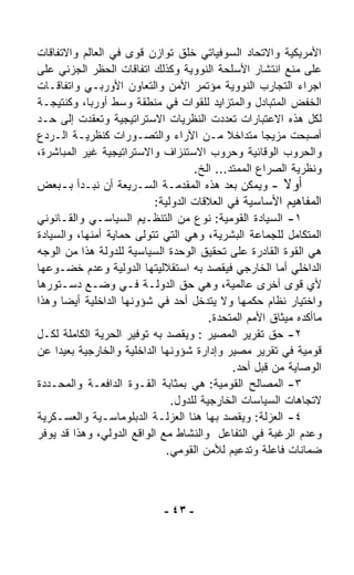 ‫ﺍﻷﻤﺭﻴﻜﻴﺔ ﻭﺍﻻﺘﺤﺎﺩ ﺍﻟﺴﻭﻓﻴﺎﺘﻲ ﺨﻠﻕ ﺘﻭﺍﺯﻥ ﻗﻭﻯ ﻓﻲ ﺍﻟﻌﺎﻟﻡ ﻭﺍﻻﺘﻔﺎﻗﺎﺕ‬
‫ﻋﻠﻰ ﻤﻨﻊ ﺍﻨﺘﺸﺎﺭ ﺍﻷﺴﻠﺤﺔ ﺍﻟﻨﻭﻭﻴﺔ ﻭﻜﺫﻟﻙ ﺍﺘﻔﺎﻗﺎﺕ ﺍﻟﺤﻅﺭ ﺍﻟﺠﺯﺌﻲ ﻋﻠﻰ‬
‫ﺍﺠﺭﺍﺀ ﺍﻟﺘﺠﺎﺭﺏ ﺍﻟﻨﻭﻭﻴﺔ ﻤﺅﺘﻤﺭ ﺍﻷﻤﻥ ﻭﺍﻟﺘﻌﺎﻭﻥ ﺍﻷﻭﺭﺒـﻲ ﻭﺍﺘﻔﺎﻗـﺎﺕ‬
‫ﺍﻟﺨﻔﺽ ﺍﻟﻤﺘﺒﺎﺩل ﻭﺍﻟﻤﺘﺯﺍﻴﺩ ﻟﻠﻘﻭﺍﺕ ﻓﻲ ﻤﻨﻁﻘﺔ ﻭﺴﻁ ﺃﻭﺭﺒﺎ، ﻭﻜﻨﺘﻴﺠـﺔ‬
‫ﻟﻜل ﻫﺫﻩ ﺍﻻﻋﺘﺒﺎﺭﺍﺕ ﺘﻌﺩﺩﺕ ﺍﻟﻨﻅﺭﻴﺎﺕ ﺍﻻﺴﺘﺭﺍﺘﻴﺠﻴﺔ ﻭﺘﻌﻘﺩﺕ ﺇﻟﻰ ﺤـﺩ‬
‫ﺃﺼﺒﺤﺕ ﻤﺯﻴﺠﺎ ﻤﺘﺩﺍﺨﻼ ﻤـﻥ ﺍﻵﺭﺍﺀ ﻭﺍﻟﺘﺼـﻭﺭﺍﺕ ﻜﻨﻅﺭﻴـﺔ ﺍﻟـﺭﺩﻉ‬
                                            ‫ﹰ‬       ‫ﹰ‬
‫ﻭﺍﻟﺤﺭﻭﺏ ﺍﻟﻭﻗﺎﺌﻴﺔ ﻭﺤﺭﻭﺏ ﺍﻻﺴﺘﻨﺯﺍﻑ ﻭﺍﻻﺴﺘﺭﺍﺘﻴﺠﻴﺔ ﻏﻴﺭ ﺍﻟﻤﺒﺎﺸﺭﺓ،‬
                                    ‫ﻭﻨﻅﺭﻴﺔ ﺍﻟﺼﺭﺍﻉ ﺍﻟﻤﻤﺘﺩ... ﺍﻟﺦ.‬
‫ﺃﻭﻻ - ﻭﻴﻤﻜﻥ ﺒﻌﺩ ﻫﺫﻩ ﺍﻟﻤﻘﺩﻤـﺔ ﺍﻟﺴـﺭﻴﻌﺔ ﺃﻥ ﻨﺒـﺩﺃ ﺒـﺒﻌﺽ‬     ‫ﹰ‬
                           ‫ﺍﻟﻤﻔﺎﻫﻴﻡ ﺍﻷﺴﺎﺴﻴﺔ ﻓﻲ ﺍﻟﻌﻼﻗﺎﺕ ﺍﻟﺩﻭﻟﻴﺔ:‬
‫١- ﺍﻟﺴﻴﺎﺩﺓ ﺍﻟﻘﻭﻤﻴﺔ: ﻨﻭﻉ ﻤﻥ ﺍﻟﺘﻨﻅـﻴﻡ ﺍﻟﺴﻴﺎﺴـﻲ ﻭﺍﻟﻘـﺎﻨﻭﻨﻲ‬
‫ﺍﻟﻤﺘﻜﺎﻤل ﻟﻠﺠﻤﺎﻋﺔ ﺍﻟﺒﺸﺭﻴﺔ، ﻭﻫﻲ ﺍﻟﺘﻲ ﺘﺘﻭﻟﻰ ﺤﻤﺎﻴﺔ ﺃﻤﻨﻬﺎ، ﻭﺍﻟﺴﻴﺎﺩﺓ‬
‫ﻫﻲ ﺍﻟﻘﻭﺓ ﺍﻟﻘﺎﺩﺭﺓ ﻋﻠﻰ ﺘﺤﻘﻴﻕ ﺍﻟﻭﺤﺩﺓ ﺍﻟﺴﻴﺎﺴﻴﺔ ﻟﻠﺩﻭﻟﺔ ﻫﺫﺍ ﻤﻥ ﺍﻟﻭﺠﻪ‬
‫ﺍﻟﺩﺍﺨﻠﻲ ﺃﻤﺎ ﺍﻟﺨﺎﺭﺠﻲ ﻓﻴﻘﺼﺩ ﺒﻪ ﺍﺴﺘﻘﻼﻟﻴﺘﻬﺎ ﺍﻟﺩﻭﻟﻴﺔ ﻭﻋﺩﻡ ﺨﻀـﻭﻋﻬﺎ‬
‫ﻷﻱ ﻗﻭﻯ ﺃﺨﺭﻯ ﻋﺎﻟﻤﻴﺔ، ﻭﻫﻲ ﺤﻕ ﺍﻟﺩﻭﻟـﺔ ﻓـﻲ ﻭﻀـﻊ ﺩﺴـﺘﻭﺭﻫﺎ‬
‫ﻭﺍﺨﺘﻴﺎﺭ ﻨﻅﺎﻡ ﺤﻜﻤﻬﺎ ﻭﻻ ﻴﺘﺩﺨل ﺃﺤﺩ ﻓﻲ ﺸﺅﻭﻨﻬﺎ ﺍﻟﺩﺍﺨﻠﻴﺔ ﺃﻴﻀﺎ ﻭﻫﺫﺍ‬
       ‫ﹰ‬
                                        ‫ﻤﺎﺃﻜﺩﻩ ﻤﻴﺜﺎﻕ ﺍﻷﻤﻡ ﺍﻟﻤﺘﺤﺩﺓ.‬
‫٢- ﺤﻕ ﺘﻘﺭﻴﺭ ﺍﻟﻤﺼﻴﺭ : ﻭﻴﻘﺼﺩ ﺒﻪ ﺘﻭﻓﻴﺭ ﺍﻟﺤﺭﻴﺔ ﺍﻟﻜﺎﻤﻠﺔ ﻟﻜـل‬
‫ﻗﻭﻤﻴﺔ ﻓﻲ ﺘﻘﺭﻴﺭ ﻤﺼﻴﺭ ﻭﺇﺩﺍﺭﺓ ﺸﺅﻭﻨﻬﺎ ﺍﻟﺩﺍﺨﻠﻴﺔ ﻭﺍﻟﺨﺎﺭﺠﻴﺔ ﺒﻌﻴﺩﺍ ﻋﻥ‬
     ‫ﹰ‬
                                              ‫ﺍﻟﻭﺼﺎﻴﺔ ﻤﻥ ﻗﺒل ﺃﺤﺩ.‬
‫٣- ﺍﻟﻤﺼﺎﻟﺢ ﺍﻟﻘﻭﻤﻴﺔ: ﻫﻲ ﺒﻤﺜﺎﺒﺔ ﺍﻟﻘـﻭﺓ ﺍﻟﺩﺍﻓﻌـﺔ ﻭﺍﻟﻤﺤـﺩﺩﺓ‬
                               ‫ﻻﺘﺠﺎﻫﺎﺕ ﺍﻟﺴﻴﺎﺴﺎﺕ ﺍﻟﺨﺎﺭﺠﻴﺔ ﻟﻠﺩﻭل.‬
‫٤- ﺍﻟﻌﺯﻟﺔ: ﻭﻴﻘﺼﺩ ﺒﻬﺎ ﻫﻨﺎ ﺍﻟﻌﺯﻟـﺔ ﺍﻟﺩﺒﻠﻭﻤﺎﺴـﻴﺔ ﻭﺍﻟﻌﺴـﻜﺭﻴﺔ‬
‫ﻭﻋﺩﻡ ﺍﻟﺭﻏﺒﺔ ﻓﻲ ﺍﻟﺘﻔﺎﻋل ﻭﺍﻟﻨﺸﺎﻁ ﻤﻊ ﺍﻟﻭﺍﻗﻊ ﺍﻟﺩﻭﻟﻲ، ﻭﻫﺫﺍ ﻗﺩ ﻴﻭ ﹼﺭ‬
  ‫ﻓ‬
                              ‫ﻀﻤﺎﻨﺎﺕ ﻓﺎﻋﻠﺔ ﻭﺘﺩﻋﻴﻡ ﻟﻸﻤﻥ ﺍﻟﻘﻭﻤﻲ.‬



                             ‫- ٣٤ -‬
 